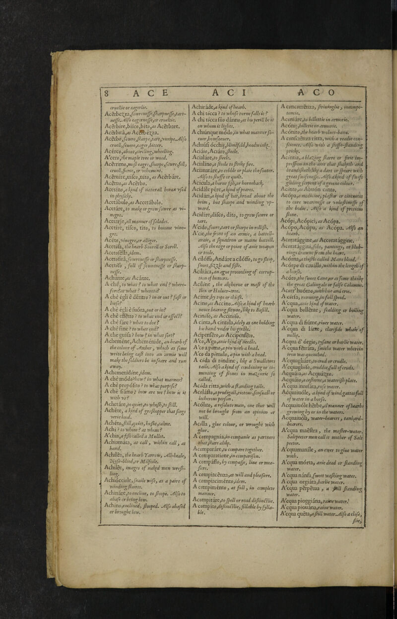 crutllk or eagerlie. Acèvhe7^!L,fowrenejfe,fharfneJ]e3tart-- wjje.^lfo erigerneJjejor crueltie. AcSrbirejbilcOjbi'tOji?^ AeSrbare. AcSihita,as Acéft)é;^za. AcSxhOyfo'xtreJlarpc^taAj'ynripe^lJo cruelly federe,eagerJjitter. Acirco,aboutycircUvgy'wììeeling. A'cevOyfhe maple tree or wood. Acèttlxnoytnofteagreyfoarpeyfowreyfelly crticllyfiercey or 'vehement. AcSniirejUifcOjiutOj as Ac8rbare. Acénio ^as Acèrbo. AccsfnOj<? kind of naturali borax yfed . inphyjichp. Acetabiilojdj Accetàbolo. Acetare^fo mak^orgrowfowre as yi~ nc^e. ■ AcstatiCyall manner offalades. Acetire, tifeo, tito, to become yine- gre. Acéto yyintgreyor alliger. Aceto^, the i/earb Sourell or Sorell. AcetofeIl?.,*i/ew. Acctokitkyfowrenejfe or/JsarpneJfe. AcetoTo 3 full of fonrettefe or fiarp- nejje. AchantCjrt^ Acantc. A che, to what ? to what end ? where~ fcrc?afwhat ? whereto? A che égli é déntro ? in ór out ? fafi or hofe? A che égli è fuóra,o«f or in? A che effètto ? to what end or ejfeéh? A che fare ? what to doe ? A che fine ? to what aid? A che giiifa ? how ? in what fort? Acheméne^Achcménidc, an hearb of the colour of .Amber , winch as feme Virite being cafl into an armie will makpthefoldiersbe infeare and run away. Achcmenidone,jdew. A che módo^/;ow? in what manner? A che propólìto ? to whatpurpofe? Ache fiamo? how are we?how is it with ys ? Achei itCyto quietyto whojhyto fill. Achete, a khid of grafoopper thatfings yerie loud. A ch étOyfillyquiety hu/htycalme, Achi ? to whom ? at whom ? A'chnyuff} called a Mullet. Achiamata, at call y within cdlly at hand. Achdèa, the hearb YarroWy .All-healcy TSiofe-bleedyOr Milfoile. Achille, images of nakpd men wref- ling. ^ Achiócciole, fnaile wifey as a paire of winding fair es. AchinavCyto encliney to foepe. Mlfoto abafe or bring low. Achinoyenclined, fiooped. Mfo abafed or brought low. > AchiradCj^i hind of hearb. A chi tócca ? to whofe turne falls it ? A chi tócca fuo ààimoyat Imperili be it on whom it Ihhts. A chiunque módoji» what manner fo- euerjiowfoeuer. Achuifi òcchi],blindfoldyhoodwinhp. Addio yAciitOyfieele. Acialare,to fieele. Acid\ino,a feele to frih^fre. Aciauatare,tD cobble orplaie thefouter. .Alfo to fiuffe or quilt. Aciculari* horncfjhyor hornebaef]. Acidale p érey2 kind ofpeares. Acida.n,a kind of batybroad about the brim 3 but fsarpe and winding yp- ward. AcidirCjdifcOj dito, togrowfowre or tart. A'cido yfmrcytart orfsarpe in rellifj. A'ciCythefiont of an armie, a battell- araie, a fquadron or maine battell. .Alfo the edge or point ofanie weapon or toole. A cilóffb,Andare a cildffoj to go feep, fnort,f%gle and fife. Aciliaca^ ague proceeding of corrup~ tion of humors. Acilóne , the akfhorne or mafi of the ilex or Huluer-tree. AcivciCyby tops or chief. '■ Acino yas Accino.Alfa kind of hearb neuer bearingfowre, likp to Bafill. Acinófo, as Accinóiò. ’ A cinta, A cintola,»V/e/jy as one holding his hand ynder his girdle. Adpenfèro,^?^ Accipenfèro. A'cOyA'^o yUn ie kind ofneedle. A'cozpómoyapinw'ithahead, A!CO da pómolo, apin with a head. A Coda di róndine, likp a Swallowes taile. .Alfo a kind of combining or ci~ menting cf fiones in maXonrie fo called. Acoda ritta,1*’«/; a funding taile. Ac ol affo yU prodigaliyriotous yfenfuall or _ lecherous perfon. Acolito, arefoluteman, one that will not be brought fom an opinion isr will. • Acólla, glue colour, or wrou^it with A compa^nizyin companie as partners thatjhare alikp. Acomparare,fo compare together. A comparationey» comparifon. A covevpaSoyby compafe, line ormea- fare. A compiacèniayJt will andpl'eafure. A compiacimcntOj/ofcTK. Acompiménto, 4t/id/, »'» complete manner. Acompitarc,fo fell orrcaddifinSllie. A compitOydifinélUeyfìllable by fylla- ble. A concorrènza, friuingUe , imrompe- tende. AconiztCyto billettie in armorie. Acónì]ybilletie in armerie. AcónitOythe hearb Wolues-bane. A conferènza ritta, with a readte cen- fcience. Alfo with a fijfe-fanding prickp. Acóntìa, a blaming fiarre or frie irn- prejfon in the aire that fjafpeth and brandifeth likp a dart trjpenre with great fyiftneffe. Alfo a kfid of frift glidingferpent ofagreene colour. Acónto,4i Abuon conto. AcópZya medicine, piafer or ointment to cure wearmejje or ynlttfineJJ'e pf the bodie. Alfo a kind cf pretiotts ■ fione. Acópi,Acdpici, 4^ Aedpa. Acdpo,AcdpUj as Aedpa. Alfo an hearb. Acorataggincj^r Accorataggine. Acoratagg:ni,/òé.j, pantings, or bluh~ rings sirawne fr cm the heart. ' * Acdrna,4 thifile called Mans blood.  Acdrpo di cauallojWf/;/» the length'of' a herfe. ■ ■ Acóxoythcfweet Cancy-or asfome thinkp the great Galingale orfalfe Calamus, t Acorr’ hudiTio,wt/7 hue and crie. A córfa, runningyinfullfeed, A'cqua,4«/e l^nd of water. A equa bollènte , fcalding or boiling water. Acqua di {iùxi\c,riuer water. Acqua di latte, clarifide whah tf milkp. Acqua d’ ór^ìoytyfane or barite water,. A'ccpìafètrztZyfmiths water wherein iron was quenched. A ccpxz^izxtyto crud or crudle. A'ccpia.^ófoycruddtCyfullofcruds. Acquaiayi5 Acqua:!;zo. t AcquaiOj4 cefierncya waterifh place. ’ A equa inrofata,royc water. Acquaiudle, a kpnd of wind gattesfull of water in a horfe. • Acquaiudle hèrbeyi/»M««or oflxarbs growing by or in the waters. Acquaiudli, water-bearers , tankard- bearersi A'cqua maèflra, the mafter-water. Saltpeetermencallit mother of Salt peeler. Acquamanile , an enper to glue water with. Acquamdrta, ante dead or fianding water. A 'equa n zx)£zjfweet wajhing water. A equa oxppztZybarlie water. A'cqua pèrpètua , a fill fianding water. A'cqua pioggi ana, rame water.', A'cqua piou astz,raine water. A'cqua quètay?fiill water .Alfo a elofe, file, I
