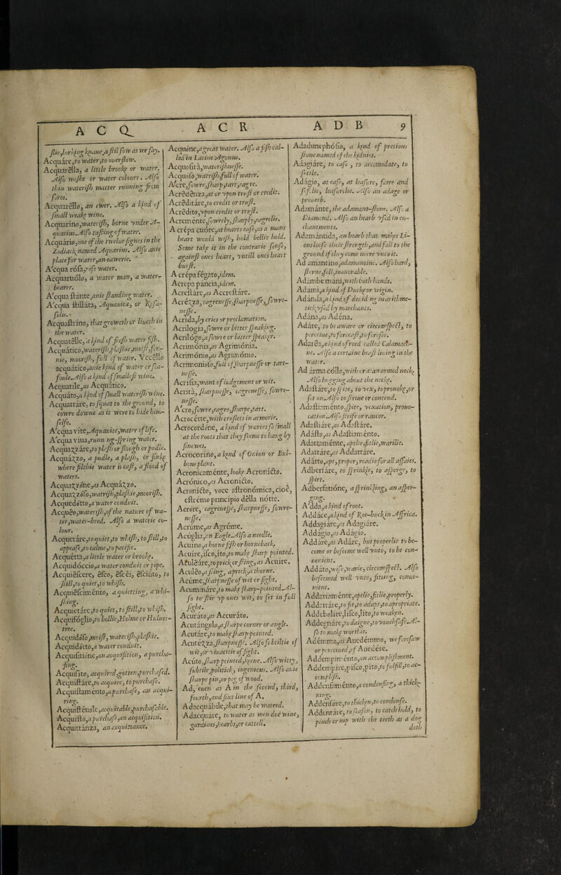 A C 1 Acquine^^cit »»«tr. <!# Acquare,fo rvrf/'erjt-o nuerfiovp. led in Latine >4gontif. Acquarella, a Utils brook^ or water. Mfu yvajht or water colours. .^Ifo thin waterif) matter running jrtm fires. Acquarello, ewer. .Alfo a ki^nd cj fntoll weak^ wine. Acquarfno,w<«fcJ'y7-'j borne ynder.A- (jkarins.Mfo tafiing of water. Acquariojowe of the twelve Jignes in the Zodiac f named ./Aquarius. ./^Ifo ante place for waterjaneawerie. A'cqua roCdyrofe water. Acquaruolo, a water man^ a waters bearer. A'cqua ftante^rtn/e/landing water. . A'cqua lliUata, .AqmniUi or \cfa- fulis. • Acquaftrino, thatgroweth or liuethin the water. Acquatellc, a l/nd of fcjb water f/h. Accodéitìco,water iJhjpla/hic,moiJl,f er¬ nie, moonjfs, full of water. Vccent ncqahico,anie kind of water orfa- foule..Alfo a k/nd offmallefi wine. . Acquatile,^ Acquàtico. Acquàto,<i llnd of /mali wahriJJj wine. Acquattàre, toto the ground, to cowre downe as it were to hide him- felfe. , A'cqua yitc,Jquauite,water of life. A'cqiu \ivid.,runnng-Jl>ring water. Acqua2^arc,to or fiotgh orpudle. Acqua3;20, a pudle, a plajJ), òr finkp teiere filthie water is cajl, a flood of waters. Acqua5;zo'ne,rit Acquà:Ji2;o. Accpaz\z6^o,watriJh,plaJìAe^mooriP). Acquedo'ttOj^ water conduit. Ac(qtìèo,wateriflj,of the nature of wa¬ ter,water-bred. .eilfo a watcrie co¬ lour. Acquetate,to quiet,to whifl', to fill,to appeafe,to calme,to pacific. Acquétta,<7 little water or brooki^. Acquidóccio,^ water conduit cr pipe. Acquiefeere, efco, efcéi, efeiuto, to Jiill,to quietato whijh. Acquiefciinénto, aquietting, awhi- Jl.ing. Acquietarc,to quiet, tofiill,to wln'/Jj. AcquifogliOjtc hollie,Holme crHuluer- tree. AcquidoTojWzr//?, wate: ifl},pLiP.'ie, Acquido'tto,<J water conduit. Acc^ufxticne,an acquifit I on, a purcha- fing. Acquifito, acquired,gotten,purchafed. Acquiftarc,to acquire, topurchafe. Acquiiiamcnto,apurcl:afe, an acqui- Acquo fit a^watcrifhnejfe. Acqaó[o,watriJh,full of water. A'cr e,/*) wrCj/kiarp ,tart,ea^ re. Acrèà2nza,at or Tpon tru/t or credit. AcreditarCjto credit or truji. Act^ò.\to,'vponcreditortrujì. Acrem entc,/Ii wrely, Jlarply,eagre He. A crepa cuótc,at hearts eafe,as a mans heart would wi/h, hold belile hold. Adaduncphófio, a kind of pretioti) /ione named of the kpdnics. Adagiare, to cafl , to accomodate, to f-ttle. Ad<agio, at eafe, at leafure, fairs and ffjic, leafunlie. .^:lfu an adage or prouerb. Adamante, theadamant-fione. .Atf a Diamond, .y^lfo an hearb rfld in cip- chantments. ring. Ac<qxS.CW<Att,acquirable,purchafahle. Acc^id\.o,a pur chafe,an acqui fit ion, Seme tal-^e it in the contrarie fenfe, - agairji ones heart, yntill ones heart burji. A crepafégatOj/dow. Acrcpa pància,idr»?. AcrefiàrCjiti Accreftàre. Acxc'Xza,cagrenc/jefharpne/fe,^fowrc- neJJ'e. Acrida,ij cries or proclamation. Acrilogiaj/òìvre or bitter /feaking. AcrilogOj^t fowre or bitter j/eaker. Aciimónia,rf.' Agrimórda. Acrimóniojiti Agnmónio. Acnrr.onìoìo,fuil ofJJ.'arpnejfe cr tart- nejfe. Acri fia,w?Jt ofiudgement orwit. Acrità, Jharpnefje, tagrenejje, fowre- A ero,fuwre,eagreJJ:arpe,tart. Aeree ètte,tr/f/j croflets in armerie, Acrocordo'ne, a kind cf wartssfo finali at the roots that they fteme to hang by flmwes. AcYOCOvmo,a kind of Onion or Bul¬ bous plant. Acronicamente, hok^ Acronifto. Acronico,^^ Acronidio. Acronrfto, voce aftronómica,doc, cftrémo principio della notte. Acro'rc, cagrenejjc, JJ.'arpnefje, fowre- ncjje. Acrùme,iJt Agrume. Acuglia,^« Ergle..Alfo a needle. Acuino,rf hornefjh or horneback. Acuire,ifcOjitOjto make /harp pointed. Atvilèarc,toprickorfling,as Acuire. Aculeo,/tfling, aprtcf,athorne. Acitmcjhatpnejje of wit cr fight. Acuminare,( o makf fharp-piinted..^l- fo to'/iir yp ones wit, to fet in full fight. Acurato,iJ5 Accurato. Acutan^o\o,afl.arpe corner or angle. Acut arCjto makpfl. arp pointed. Ac\\tcjzz.Jl‘arpnc/jc. .Aljofubtiltie of wit,or yiuacitie offght. Acuto,fi-arppcinicd,kpene. .Alfo witty fubtile,politick,, ingenious. Mfoanie fijarpepin,or peg of wood. Ad, euen as A in the ftcond, third, fourth,andfixt line of A. Adacquabile,t/7<zt may be watred. Adacquare, to water as men doè wine, <rardines,hearhs,cr cattelt, O Adamàntida, an hearb that makfs Li¬ ons locf their flrength,and fall to the ground iflhty come mere yntoit. Ad 3.vaaXitit\o,ad.'imantin£. .Jlfo h.'trd, fli rne,fell,inexorable. Adàmbe màn\,wtthboth hands. Ad amijrt l/nd of Duckp or wigin. Adanda,rt l/nd of deuid ng inaritl.me- ticfiyfid by marchanis. Adana,iri Adéna. Aàzxc, to be aware cr circumffcfl, to pcrcciue,toforc cafl,tofc re fee. AdatSa,alindofreed called Calamact- ne. .prlfo a ctrtainc beafl li-uing in the Water. Ad arma còllo,'»-///.! tra; an armed neck. .Alfa hugging about the nccke. Adaftare,tofj ite, to ycx, toproito!<p,or ft on,./4lfo to firme or contend. Adailiamentoy^/te, yexation, proiio- cat ion.If Jtrife or rancor. Adaftiare,/7i Adaftàre. Adaftojrtj- Adaftiaménto. Adattpméntc, aptlte,fitlie,warilie. Adattare,^r5 Addattàre. Ad atto,apt, proper, rcadieforall a/faies. Adberfare, to jfrinkfe, to af/erge, to fpirt. Adberfatione, a/frinlfing, ana/fer- Ttnep. <S _ O A' dda,akdnd efroot. Add act,a Ifnd of Bot-buckin .A/fdea, Addagiàre,c/ Adagiare. A dd àgio,^/.' Ad àgio. Addàre,rti Adàrc, butproperUe to be¬ come orbefeemewellynto, tabe con- uenient. Addàto,’tv/yc,'ttvn-/e, circum/feSl. Jlfo befeemed well ynto, fitw g, conue- nient. Addattamcntc,aptlie,ftlie,properly. Addcttkc,tof t,to adapt,to apropriate. Addcbolire,lifco,!ito,fo weaken. Addegnàlx,to daignego youchfafe..A:- fo to makp worthie. AciémmOjrfi Aucdémrno, wefrefinv orptvceiued,of Aueaére. Addempim ciìto,an acconpHJhment. Addcmpirc,pifco,pito,fc/«///ó'' cimplflj. . . Addt'nfaménto,</ ccndenfirg, a thick;^ ,to ac- ninz. O Addenfàrc,to thicken,to condenfe. Addentale, to fca/cn, to catch hold, to ernip with the teeth as a dog pinch I