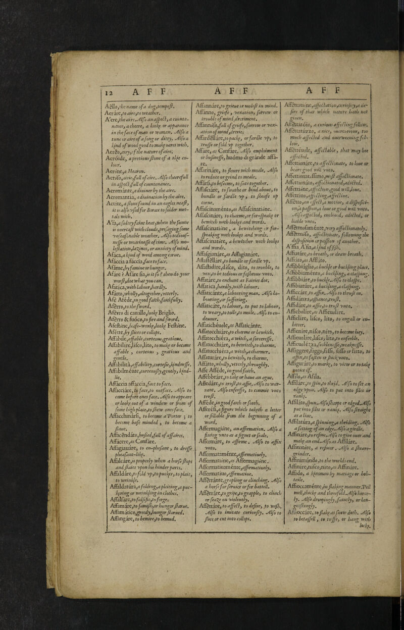 A§\[o,tiisnetmeofa dog^tcm^iefi. AerarCjf 0 aire^to weatbir. A'crCythcaire.^Alfo nnaj^e^-,a counie- Tuince, a cheere, a look^ or appanince in the face of man or 'woman, ^Ifo a tune or aire of a fondar ditty. .Alfoa of wood good to makp oares with, Atrèo,atry,rfthe nature of aire. Acróidc, apretiottifione of 4 sli^e co^ lour. Aero’nCyt Hearon. Acvo fo,airie full of aire. .Alfo cheer efuU in ajpeflfull of countenance. Aerom ante,4 diuiner by the aire, Aeromantia, adiuinationby tJie aire. Aetite, a fonefopaid in an eagles neaft, it u alfo If fed for Borax to folder met- tals with, A'ia^af Jtry faint heatjWhen il)efunne n ouercafi with clouds,prefagingf me ynfeafonable weather, .Alfo tediouf- nejje or wearinejfe of time. .Alfo mo- leJiationfaXines, or anxiety of mind. Afaca,-* kind of weed among corne, Aikccxi.z.idcciisfacetoface. Aizmtfy famine or hunger. Afare ? Afare fia,M itfo ? then do your worfi,doewhatyoucan. Afatica,wV/; labourfardly. Afktto,wl)olly,altogether,ytterly, Afe Aiéàe,tngoodfaith,faithfullyi Af3rro,to thefvord. Afgn'o di cauàlloj/oo^eBriglio. Afgrro ^k\óco,to fire andfwordi A{Q^énc:,leafe~worhp,looke Fettone, Afétte,éj Jlices or collops. Affahi\e,affable,curteow,gratioHi. Affabilirejlifcojlito, to make or become affable , curteous , gratious and gentle. ASoh\\it^,ajfability,curtefie,lfndnefe. Afttbilméntc,curteoujly,gently, khid- lie. Affaccia affaccia,pte to face. Affacciare, to/itcejto outface. .Alfo to come before ones face. .Alfo to appeare or look-out of a window or fiom of fome hufii place,to fl>ew ones face, Affacchinarfi, to become a Torter j to become bafe minded , to become a fiaue. A^cènAkto,bufied,full of affaires. Affacere,^^ Confare. Affagiauare, to en-phefant, to dreffe, pheafant-Ukp. ASìaìcai:e,is properly when ahorfeflops and flaies ypon his hinder parts. Affaldare,to/òtó yp,to pucker, to plait, to wrinkle. Affaldatura,4/o^H^,4 pleiting,a puc¬ kering or wrinkling in clothes, Affallare,t-o falfifie,to forget Affamare,to famfh,or hunger fiarue. A^rnktKO,^eedy,hungerJiarHed, Affangare, to bemire,to bemud. A?i:.nnkt:c:,to grieue or rnolefl in mind. Affanno, grife , yexation^ fofrow or trouble ofmindfreriment. Affmnófofull cfgritfe,forrow or yex- ationofmind,drcriei Affu'd0llare,topdi;/;^ej orfardle ypj to truffe or fold yp together. Affare^ rti Confare. .Alfo emploiment or bufineffe, hiiomo di grairde affa¬ re. AflàrinarCj toflourewithmeale. .Alfo to reduce or grind to meale, Aftarfij'to befeeme, to fute together. Affafciare, to f vathe or bind about, to bundle or fardle yp > to fheafe up corne. Affafci'nam into,as Affafeinatione. Aflafcinare^ to charme,or for-fpeak^ or bewitch with lookps and words. Affafeinatione, a bewitching cr for- fpeakfug with lookps and Words, Affattinatore, abewitcher wtth lookps and Words, Affafgianare,rfi Affagianare. ^ffattSllare,to bundle or fardle yp, Aftaftidlre,difco, dito, to trouble, to yex,to be tedious orfafljeous ynto, Affatare,to enchant as Fairies doe, ASit'ic-x,hardly,with Ltbour; Affatic^itCji? labouringman. .Alfo la- bouring,or fufftring. Affaticate, to labour, to put to labour, to weary,to toile,to moile. .Alfo to en- deuour. Affaticheuole,rtj Affatic.ante. Afiàtocchiàrejto charme or bewitch. Affatocchiéra^ a witch, a forcereffe. Affatiicchiare, to bewitch,to charme, AfEitiicchiéra,^ witch,a charmer. Affaturare,to bewitch, to charme. Aùktto,wholly,yttcrly,throughly. Affé AiFcde, in good faith, Affcbbrai’e,to takp or haue an ague. Affedarejto trufl,to afiie. .Alfo to war¬ rant. .Alfo enfeoffe, to commit ynto irufi. Afféàe,ingoodfaith or footh. differéù,a figure which takpth a letter orfillable from the beginning of a Word, Affermagione, an affirmation. .Alfo a fixing ynto as a fignet orfeale, Afferm.are, to affirme, Alfo to affix ynto. Affermataménte,<z^mrft/«e/y. Aflermatione,rf5 AJfermagióne. Aftennatiuam énte,rf^>»wt/«e/j. Affcì:xn!Ltì\xo,affirmatiue. diff^n3nte,grapling or clinching. Alfo a horfefior feruice orfior battell. Affèi'i:ki'C,togripe,tograpple, to clinch or feage on yiolently. Affettare, to affefl, to defìre, to Wtfh. Alfo to imitate curioufly. Alfio to fitee or cut into collops. Jiffètt;itionc,affeclation,curiofiiy,a dt~ fire ofithat which nature hath not '’■men. Aft^ttatóio, a curious affefling fellow, Afléttatuzzo, anice, 'lucrcurious, too much affected and ouerweenii.g fel¬ low. Afféttéuole, affcilable , that'may bee affechd. Aff'ettionarCjfo affedlionate, to loue or beare (rood wilt ynto. AQ:e:ttionMiffimo,mofi'affieflionate. AffettionatOj a ffclionattd,adifled. AùctùónQ,affcClion,good will,loue. Affcttmo,afftfting,ajfediiue. Affitto,an tffeft,a moline, a difpofiti- onfa pafJion,a loue or good will ynto. Alfoaffeéled, encli/nd, adicled, or liable ynto. Aff^ttiiofartr énte,'vcry affedlionately, Aff^ttuoTo, affieclionate, follo wing the dtfpofition orpaffion of another. A ffia, A fia,<i lind of fijh, AffiatarCjto breath, or draw breath. Affi kto,as AfB ato. Aff^bbiaglioj^j Intclfe or buckfing place. , AffibbiaméntOjrf buckling, a claffiig. Afiibbiarc,to buckfe.Alfo to clafpe. Afffbiature, a buckftng,a clafping, Afttccai'e ,to affix. Alfa to thrufi in, AffiddXti.'3L,a.ffiance,trufl. Affidare ,to affi.e,to trujl ynto. Afiiebolire,rtr Affieuolire. Affielirc, littoj litOj to engall or en— hitter, Aflienire,ni/co.nito, to become hay. AffieuoIjre,IifcOj iitO,to enfeeble, Afficuol é 'Xy.3.,fecbleneJ]'e,weakptcffe. Affiggere,figgojfifli, fiffb or fitto, to affix,to fajien or Jiick.pvnto. Affigur.arCjfo markp, to yiew or to takp Uotice of. Affilojrt^ Afiia, Affilare,fofpin,to thrid. .AÌfo to fet an edgeypon, Alfo to put into f ics or ranles. Affi\kto,fpun.Alf iffiarpe or edged.Alfo put into files or rankp. Alfo firaight as a line. Affilatura,^ Jpinmng,a thriding, Alfo a felting of an edge..Alfo agirdle. Affinare ,to refine.Alfo togiue ouer and makp an end.Alf > as Affilare. Aflinatore, a refiner. Alfo a fheare- grinder, Affinimundojto the worlds end. Affinire,nifcojnito,<« Affinare. Affido, a kfnsman by nuiriage or hob- taile, Affioccam ènte,infiakfng manner.Veil meli,thickp and threefold.Alfo horce- ly. Alfo droopingly,faintly, orlan- girfhingly. Afiioccarc, tofiakp asfiiew doth. Alfo to betaffell, to luff e, or hang with lockp.