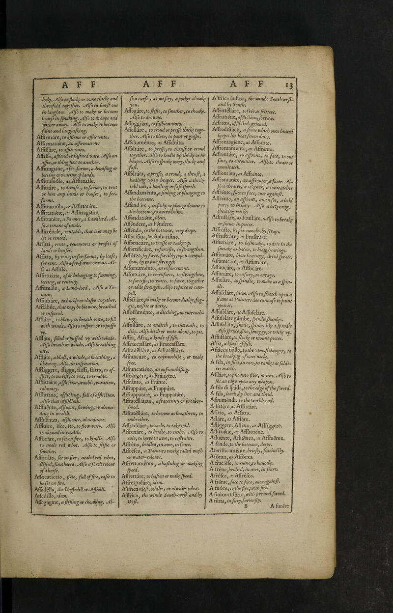 lock^, ^Ifo tofiock^ or come thick^ and threefold together. ^Ifo to burfi out in laughter. .Alfo to make or become hoarfe in Jpeaki>g. .Alfo to droupe and wither away. Alfo to mak^ or become faint and languijidng, Affirmarc, to afirme or affix ynto. Affirmatione, anaffrmatton, Affiffare, to affix ynto. AfFiffo, affixed orfafined ynto. Alfa an affixjor thing fixt to another. AflÉttagióne^ afee-farmCy a demifng or letting or renting of lands. AfEttaiuoIoj as AfEttuale. Affittare , to demife , tofarme, to rent or hire any lands or huufes j to fee- farms. Affittaruolo, as Affittatore. AffittatiónCj as Affittagióne. Affittatóre, a Farmer, a Landlord. Al- fo a tenant of lands. Affittéuole, rcntablsj that is or may be let or rented. Affitti, rentsy reuenewes or profits of lands or houfes. Affitto, by rent, in fee-farmcy by leafe, fur rent. .Alfo a fee~farme or rent. A.I- fo Affiffo. Affittuàrio, of or belonging to farmings letttngy or rentiitg. AffittuSe, a Land-lord. .Alfo a Te¬ nant. Affiubare, to buckle or claffie together. Afflabile, that may be blowney breathed or enjptred. Afflare , to blow, to breath yntoy to fill with winde.Allfo to enjpire or to pujfe yp. Afflato, filled or puffed yp with wtnde, .Alf Ì breath or whtde. Silfio breathing aire. Afflato, a blafiy a windcy a breathingy a blowing. Aljoan infpiration. Affliggere, fliggo, fiiffi, flitto^ to af¬ flili y to molejiy to yexy to trouble. A^itùóntyafflidlionytroHbleyyexationy calamity. Afflittino, affiiklingy fullofaffliFlion. Alfo that affliéìeth. Affluènte, affluentyflowingy or aboun¬ ding in wealth. Afflnèn-za, affluencCy abundance. Affluire, ifeo, ito,ro_^ow’'v»ro. Alfo to abound in wealth. AffocéirCytofetonfirey tolfindle. Alfo to neale red whot. Alfo to ftifle or /mother. AffocitOy fetonfire y nealedred whoty fiifiedyfmothered. Alfo aJorell colour ofahorfe. Affbcaticcio, firie, full offirci eafie to he fet on fire. Affodèllo, the Daffodill or Affodil. Affodillo, idem. Affogagme, aftifling or choalffig. Al~ fo a curfe , as we fay, a pockes choakp you. Aftbgare,to fiiflcy tofmothery to choakf. Alfo to dr owns, Affoggiare, tofa/hion ynto^ Aifouare, to croud orpreffe thicke toge¬ ther. Alfo to blow, to pant orgajpe. Affoltamento, as Affoltata. Affoltare, to pre/fisyto thrufior croud together. Alfo to hudle yp thickp or in heapes. Alfo toJpeak^ meryythkk^ and faft.^ Affoltata, apreffsy a croudy a thrufiy a hudliHg yp in heapes. Alfo a thick^ told talsyu hudltng or fafi Jpeech. Affondaménto,d/f»/^»^orplunging to the bottame. Affondare y to fink^ or plunge downe to the bottomsyto oucrwhelme, Affòndatione, idem. Affondere, as Fondere. Affondo, to the hottomsy yery deepe. Afforifmo, Vi; Aphorifmo. Afforticare3 to truffe or tuck^ yp. Affortificare, tofortifiey tofirengthen. ASÌótZSLyby foresy forcibly yyponcompul- jiony by maine firength Afforzamento, an eiforcement. Afforzare, to re-enforccy toftrengtheny to fortifiey to ymtSy to foresy to gather or adde firength. Al/o to force or com¬ ped. Affofcàre,tó makp or become duskfiyfog- gisy mifiie or darke. Affoflànaénto, a ditchingyan.entrench- in<r. O Affoffare, to enditch , to entrench y to dikp. Alfo ditch or mote abouty to pit. Affra, Afra, a kinde offi/h. Affraccaffare, as Fraccaflare. Affiadèllàre, as Affratèllàre. Affi-ancare , to enfranchife , or makp free. Affrancatióne, an enfranchifing. Aftrangere, as Fràngere, Affranto, Frànto. Affiappàre, as Frappare. Affrappatóre, as Frappat(ire. Affratèllànza , a fraternity or brother¬ hood. AffìratSlIàre, to become as breathreny to embrother. Affrcddare, to cooky to takp cold. Affrenàre , to bridky to curbs. Alfo to ruky to k^epe in awcy to refiraine, Affireno, bridledyinawsy mfears. Affréfeo, a Taimers work^ called wafh or water-colours. Affirettamento , a hafintig or making /peed. Affirettare, to hafien or mak^ /peed. Affre:^zoIare, idem. A^ffrica idefi. coldleSy oralwaies whot. A'ffrico, thewinde South-wefi and by Wefi. A'ffrico auflro, thewinde Southwefi- and by South. AffrittSllare, tofrie as fitters, Affnttióne, afJ/tdlionyforroWi Affritto, affiichdygrieued. Aftrodifiace, afione winch once heated k^epes his heatfeuen daks. Affrontagio'ne, as Affrónto. Affrontaménto, as Affronto. Affrontare, to affronty to faesy to out faesy to encounter, Alfo to cheats or ' cunnicatch. Affrontata, as Affronto^ Affrontatore, an ajfironter,a facer. Al¬ fo a cheatery a coXenery a conicatcher Afftonte.y face to faesy ouer againfi. Affrónto y an affrotny an on fety a bold partyaniniuTj. Alfo acoXenint. cheating tricky. ^ Affruftare, as Fruftare. 'Alf to breaks orfhiuer in peeces. Affrufto, by peecemeaky Lyferaps. Affriiftrare, as Fruftrare. Afliimare, to befmoakpy todrieinthe fnoahp as bacoHy to blot^ hearings. Affiimate, blote hearingsy driedjprate. Affiitnicare, as Affiimare. Affuocare, «r Affocare. Affuriare, to enfury, to enrarra Affufare, tojpindkj to make as a/pin- dle. Affufelare, idem. Alfo to firetch ypon a fame as Tainters doe canuafe to paint ypon iti Affufolàre, as Affufelàre. Affùfolate §3.w.bey/ptndle /hankps. Afiùfolato, fmaky/pinisy Ifea/pindle AlffpruceyfinSy /muggCyor trick/ yp. Affiifl;are,fo fiock/ or mount peeces. Affia, a k/nde offifis. A fiacca collo, to the ytmofi daigcry to the break/ng of ones neck/. Affla, in filesyin roesyin rank/s asfidi- | ers march. Affiix&ytoput intofileSy or roes. Alfo to fet an edge ypon any weapon. A filo di fpàda,fo the edge of tire fword. A filo, leuellyby line and thrid. A finimondi, to the worlds end. A fittarCjdi Affittare. Afitto, as Affitto. 1 Aflàre, as Afflare. Afliggcre, Aflitto, as Affliggere. Aflittione, as Afflittione, Afluènte, Afluènza, as Affluènte, A fondo,to the bottomCy deepe. Aforiflicamente. briefly yfuccindlly. Aforza, as Afforza. A fracaffo, in ruincyto hauock/. A frénoybridledy in awCy in feare. AfréfeOj as Affréfeo. A frónte, face to faesy ouer againfi, A fiiocOj to the fireyWith fire. A fuoco et fèrrOyWith fire and fword. A fiiria, in furyyfurioufiy. B A furóre