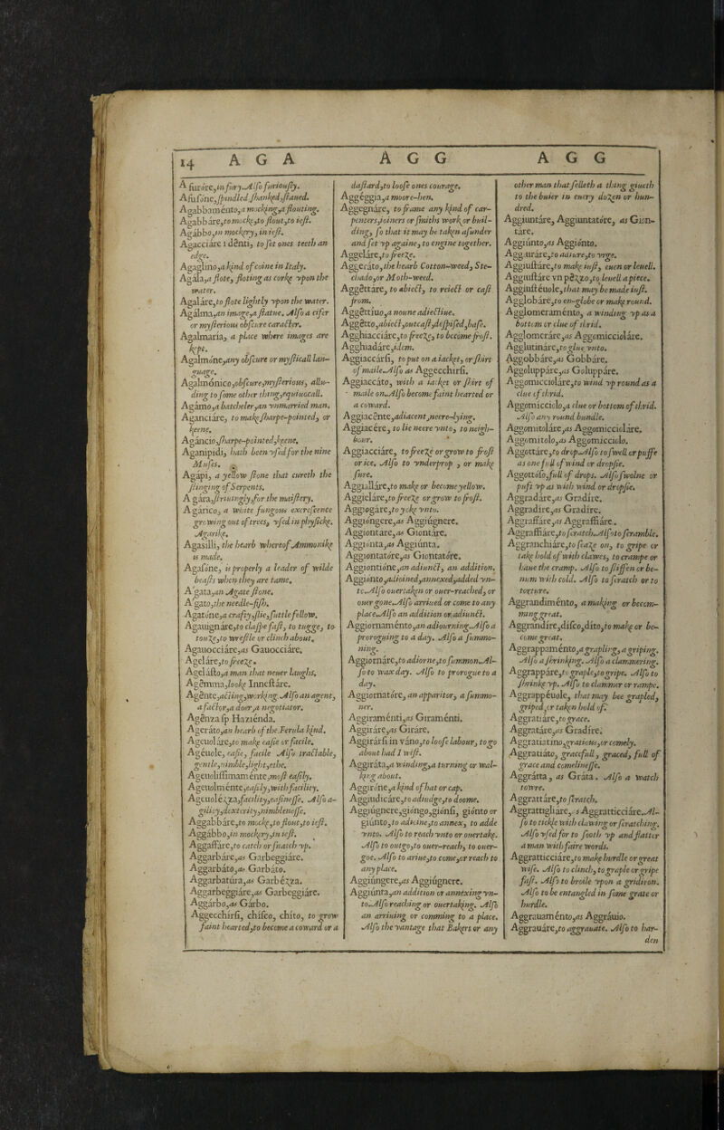 iuróve^mfiiry.^ìfò fnTionJly. AfUfmc,j^tndled:p)ank^i,fiaiied, Ao!^hh:xmk\to,am')cklri^^fiouting. A^ahb^iveytomock^jto floutytoiefi. Agabbo,»» mockery y in iefi. Agacciare i dènti, to Jet ones teeth an ectge._ 'aglinOjrt Ijnd of coinè in Italy. A^£zyaJlotey floting as cork^ yfon the water. Agalare,to/ote lightly ypon the water. Agalma,<i« imageya Jiatne. ullfo a cifer or myjieriofu obfcure carafler. Agalmaria, a pLtce where images are kP^' Agalmoneytttj ohfcure or myjlicall laiu- guage, A'^d\xa6n\coyohfcareyinyjieriomy allu^- dingto fome other thi>gyeqaÌH(a:all. AgamOjrt batchelevyan ynmarried man. Aganciare, tomak^Jharfe-^ointedy or Jt^eene. Ao^ciOyfiarpe-pointedyl^ene. Aganipidi, i>ath been yfedfor the nine Mnfes. Agapi, a yeUoW Jione that cureth the jiinging of Serpents. A ^irs^yjirtutnglyyfor the maijiery. A garicOj a white fungous excrefcence grc wing out oftreesy yfed inphyjichp. .Agarikp. Agasilli, the hearb whereof .Ammonihp u made. Agafone, ù properly a leader of wUde heaps when they are tame, A gutàyan .AgatePone, A'gatOjf/;e needle-pP), AgatonCjii crafty yfieyfuttlefellow, A^zui^n^eyto claJpefaPy to tuggey to- touieyto Wrepie or clinch about, Agauocciarc,4i Gauocciare, Agelare,to_^ee2;e. Agelafto,^? man that neuer laughs, Ag2mma,/o9^ Inneftare. AgènteyaéìingyWcrking .Alfo an agenty afaflorya doeTja negotiator. Agénzafp Haziénda. Agerato,d« hearb of the.Ferula kind. AgeuolaJrejio mak^ eajie or facile. Agènde, cape, facile .AIf > traflabhy gentle,nimbUylightyethe. Ageudiflìmaménte,OToy? eaply, Ap^<i\io\mkvite.yeaplyyWithfacility. AgtuoìétpLZyfacilityyeafìnejfe. .Alfa a- gilityydcxtcrityynimbleneffe. AggabbarCjto mochpytofoutyto ief, Aggàbb Oyin mockery yin kf. Aggaffare,fo catch orfnatch yp. Aggarbare,rf4 Garbeggiare. Aggarbato,<*^ Garbato. Aggarbatùra,^» Garbé3;za. Aggarbeggiàre,<z« Garbeggiare. Aggarbojrf# Gai'bo. Aggecchirfi, chlfco, chito, to grow faint heartedyto become a coward or a dafardyto loofe ones courage. Aggeggia,;? moor e-hen. Aggegnàre, to fame any kind of car¬ penters yioiners orfmiths worker buil- dingy fo tlmt it may be takpnafunder and fet yp againe, to engine together, Aggelare,t0 peeXe. Aggerato,?/je hearb Cotton-weed, Ste- chadoyor Moth-weed. Aggèttare, to abieSl, to reiefl or caf pom. Aggèttiuo,;? noune adiefliue. Aggètto yobieélyOutcaPydepifedybafe. Agghiacciare,to peexe, to becomepof. Agghiadare Aggiaccarfi, to put on a iackpt, or fàrt ofmaileMlf ì as Aggecchirfi. Aggiaccato, with a iarket or p.irt of • maile on,.Alfo become faint hearted or a coward. Ao^ìacSnteyadiacentjneere-4ying. Aggiacére, to lie neere ynto, to neigh¬ bour. Aggiacciate, topeegé or grow to pof orice, .Alfa to ynderprop , or makp fure. Aggullare,to makp or become yellow. Aggielare,to pee7.e or grow to poP. Aggiogare,ro;)ic^ yntu. Aggióngere,;tf Aggiiignerc. Aggiontare,;» Giontare. Aggiohta,;?# Aggiunta. Aggiontatore,4i Giontatóre. Aggiontio'ne,d»4d««»tl, an addition, Ag^iontOyOdioinedyannexedyodded yn- tc.-Alfo ouertakpn or ouer-reached, or ouergone..Alfo arriued or come to any place.Alfo an addition or adiunóì. AggiornaméntOjrf» adiourning.Mfo a proroguing to a day. .Alfo a fummo ning, Aggiornarc,fo adiorneyto fummon.M- fo to waxday. .Alfo to prorogue to a day. Aggiomatore,4»4pp4r/>or, a fummo- ner. Aggiraménti,^ Giraménti. Aggirare,4^ Girare. Aggiràifi in vano,to loofe labour, to go about had I wip. Aggirata,4 windingya turning or Wal- k{fg about. Aggir one,d Jfnd of hat or cap, Aggiudicare,ro adtudge,to doome. Aggiugncre,giongo,gionfi, giórno or giunto,to adnineyto annex, to adde ynto. .Alfo to reach ynto or ouertakp .Alfo to outgoyto ouer-reachy to ouer- goe. .Alfo to ariuCyto comeyor reach to anyplace. Aggiiingere,4r Aggiugnere. Aggiunfa,4»4;/;//>iow or anntxingyn- to.Alfo reaching or ouertak^ng. .Alfo an arriuing or comming to a place, .Alfo the yantage that Bakprs or any other man that felleth a thing giuetb to the buier in entry do%en or hun¬ dred, Aggiuntai-e, Aggiuntatóre, as Gisn- tàre. AggiiintOjrfi Aggionto. AggairarCjio aaiureyto yrge. Aggiuflarejto makp iup, euen or leuell. Aggmftare vn p5:^zo,ro leuell apiece. Aggiuftéuole,t/i4r may be made iup. Agglobare,ro en-globe or mak^ round. Agglomeraménto, a winding ypasa bottom or clue oftbrid. Agglomcrarc,4i Aggcmicciolare. AgglutinarCjf ynto, Aggobbare,4i Gobbare. AggoIuppare,4i Goluppare. Agoomicciolare,to wind yp round as a clue ofthrid. Aggomicciclo,4 clue or bottom of thrid. -'ilfo any round bundle, Aggomitolar.e,4i Aggomiccidare. Aggomitdo,4i Aggomiccido. Aggottare,fo drop..Alfo to fwell or pupe as one full of wind or drcpjie. Ag^ottóCoyfuU of drops. .Alfofwolne or puft yp as ft ith viind or dropjte. Aggradare,4.< Gradire. Aggradire,4i Gradire. Aggraftare,4^ Aggraffi are. Aggraffiare,to fcratcb,.Alfoto Jcratnble. Aggranchiare,?o feax^ on, to gripe or tak^ hold of with clawes, to crampe or liaue the cramp. .Alfo topiffen or he- num with cold. Alfo toferatch orto torture, Aggrandiménto, a making orbecem- nunggreat. Aggrandire,difco,dito,fo mak,^ or be¬ come great, Aggrappaménto,4^r4p//>-^,4^r/p/«^. Alfo ajinrinkfng. Alfo a clammering. A^^tZppicctytograpleytogripe. Alfo to Jhrinkp yp, Alfo to clanmer or rampe. Aggrappéuole, that may bee grapled, griped^cr tal^n hold of.' Aggi^tiirc,to grace. Aggratare,45 Gradire; A^gtsxiztmoygratiousyor comely. Aggratiato, gracefali, graced, full of grace and comelinepe, Aggratta, as Grata. Alfo a Watch toWre. Aggrattare,fo fcratcji, Aggrattigliare,. s Aggratticciare..///- fo to tickfe with clawing orpratching. Alfo yfed for to foot!/ yp andfatUr a man withfaire words. Aggratticciare,ro mak^ hurdle or great wife, Alfo to clinch, to graph or gripe fap. Alp to broile ypon a gridiron. Alfo to be entangled in fome grate or hurdle. Aggrauamento,45 Aggrauio. Aggrauàre,ro aggrauate. Alfo to har¬ den