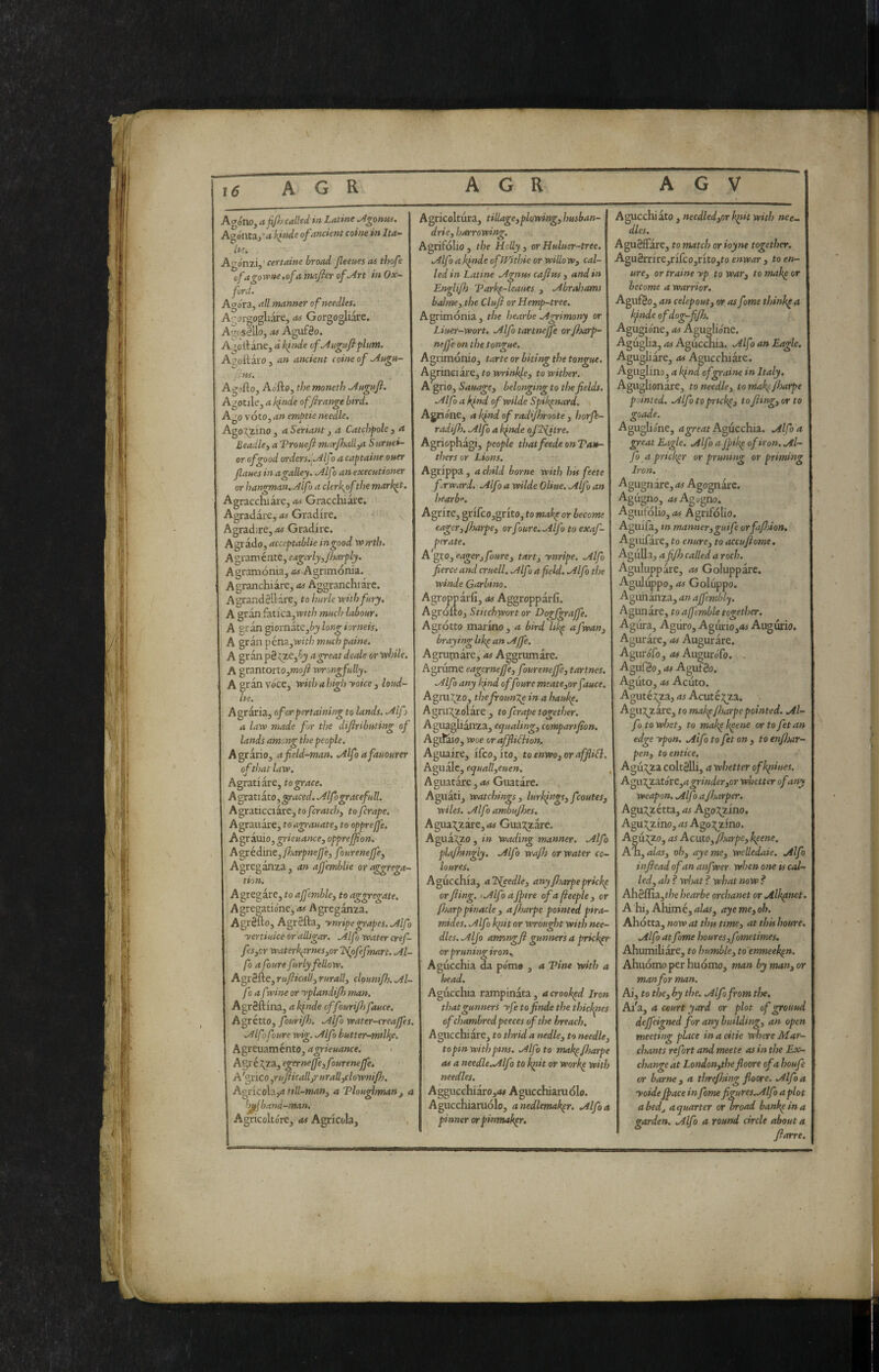 Sii Agóne, a0J called in Latine ^gontts, Ae’ónta./a kinde of ancient coinè in Ita¬ lie. Agónzi, ■ certame broad fleeues as thofe ofagorpnctofa majier of .Art in Ox¬ ford. Agóra, all manner of needles, Agergogliare, as Gorgogliare. A'^osIUo, as AgufSo. A ;otlane, àktnde cfAugufiplunt. Agoitaro , an ancient coinè of .Aagu- us. Agofto, Aofto, the moneth Augafi, Agotile, a binde of frange bird. Ago vóto, an embtie needle. Agemino, aSeriantj a Catchpole3 a Beadle, a Tronefl mar/hall,a Snruei- or of good orders.Alfo a captaine oner fanes in a galley. Alfo an executioner or hangman.Alfo a clerkofthe market. Agracchiare, as Gracchiare. Agradare, as Gradire. Agradire, Gradire. Agrado, acceptablie ingood vbtrth. Agraménte, eagerly,Jharply. Agramónia, Agrimònia. Agranchiàre, as Aggranchiare. AgrandSllare, tohnrle with fury, A gran fatica,wtth much labour, A y:^^mnàt<t,bylongiorneis. A gran péna,'»’i>/3 mnchpaine. A gr àn p8 ^e,6j a great deale or while. A grantorto,»Joy? xvrongfully. A gran vóce, veithahigh yoice , loud- he. Agraria, ofor pertaining to lands. Alf> a law made fur the difiribnting of lands among ti?epeople. Agràrio, a field-man. Alfo afamurer of that law. Agrati are, to grace. A gratiato, graced. Alfo grace full. A graticci are, to/erdte/;, toferape. Agrauare, to agrauate, to opprejfe. Agrauio, grieuance, opprejfion. Avvedine, fioarpnejfe, fourenejfe, Agreganza , an afjemblie or aggrega¬ tion. Agregàre, toajfcmble, to aggregate. Agre2atióne,A5 Agreganza. Agréno, AgrSfta, ynripegrapes. Alfo yertiuice or alligar. Alfo water cref- fesyor waterkxrnesyor l^pfefmart. Al¬ fo a foure fnrly fellow, Agr8fte, ruficaU, rurali, clounijh. Al¬ fo a fxine or yplandifj man. AgrSftina, a binde offourif) fauce. Agrétto, fourijh. Alfo water-creajfes. Alfo foure wig. Alfo butter-millie, Agreuaménto, agrieuance. Agré;^za, egerne(fe,foureneJfe. A 'grico ,rufiicall,r urall,clownifh. Agc{co\x,a till-man, a Tlouglonutn, a 'jjfj band-man. Agricoltóre, as Agricola, Agricoltura, tillage,plowing, husban- drie, harrowing. Agrifolio, the Holly, orHuluer-tree. Alfo a binde ofiVithie or willow, cal¬ led in Latine Agnus caftus , and in Englifi Varbp-leaues , Abraloams balme, the Ciuf or Hemp-tree, Agrimonia, the hearbe Agrimony or Liuer-wort. Alfo tartnejfe orjharp- nefje on the tongue. Agrimonio, tarte or biting the tongue. Agrineiàre, to wrinkle, to wither. A'grio, Sauage, belonging to the fields. Alfo a kind ofwilde Spibpnard. Agnóne, abindofradipyroote, horf- radijh. Alfo a binde oJlS(itre. Agriophagi, people thatfeede on Ta»- thersor Lions. Agrippa , a child borne with his feete f rward. AlfoawildeOliue.Alfoan hearb”. Agrire, grifco,grito, to mabp or become eager,/harpe, orfoure. Alf1 to exaf- perate. A'geo, eager, foure, tart, ynripe. Alfo fierce and cruell, Mfo a field. Alfo the winde Garbino. Agropparfi, as Aggropparli. Agróllo, Stitchwort or Hogjgrajfe. Agrotto marino, a bird libp afwan, braying Itkp an Affé. Agnipiare, as Aggrumare. Agrume eagernefe, foureneffe, tartnes. Alfo any bfnd of foure meatCyor fauce. Agm.^0, the frounce in a haubp. AgrUy^^zolare ^ to ferape together. Aguaghanza, ecpualmg, companfion. AgiKio, woe oraffliBion. Aguaire, ifeo, ito, toenwo,oraffliB. Aguale, equall,euen. A guatare, Guatare. Agnati, watchings , lurbings, feoutes- wiles, Alfo ambujhes. AgiiXT-ixCyOs GuaT^are. Aguayo , in wading manner. Alfo plajhingly. Alfo waf) or water co- loures. Agùcchia, aldfeedle, anyfloarpepricb^ or filing. I Alfo a fipire of a fieeple , or fljarppinacle 3 afiloarpe pointed pira- mides. Alfo k^it or wrought with nee¬ dles. Alfo amongfi gunners a pricker or pruningiron.. Agùcchia da pómo , a Tine with a head. Agùcchia rampinata, a crooked Iron that gunners yfe tofinde the thiebptes of chambredpeeces of the breach. Agucchiare, to tin-id a nedle, to needle, to pin with pins. Alfo to mab^ filoarpe as a needle.Alfo to b^it or workp with needles. Aggucchiaro,*» Agucchiaruólo. Agucchiamolo, anedlemak^r. Alfo a pinner orpinmakpr. Agucchiato , needledyor b^it with nee¬ dles. Agu8fFare, to match or ioyne together. Agu8rrire,rifco,rito,to enwar , to en¬ ure, or traine yp to war, to make or become a warrior. AgufSo, an celepout, or as fome thinbpa Ifinde ofdog-fifih. Agugióne, as Agugliónc. Agùglia, as Agùcchia. Alf i an Eagle. Agugliare, as Agucchiare. Aguglina, a kfnd of grains in Italy. Aguglionare, to needle, to mab^filuarpe pointed. Alfo to prtcbp, to filing, or to geode. Aguglióne, Agùcchia. Alfo a great Eagle. Alfo ajfiikp of iron. Al¬ fa a priebpr or prumng or priming Iron, Agugnare, as Agognare. Agogno, as Agogno. Aguifóho, as Agrifólio. Aguila, m manner,guife orfafiJoion. Aguifare, to enure, to accufiiome. Agùlla, a fijh called a roch. Aguluppare, as Goluppare. Agulùppo, as Golùppo. Agimanza, an ajfembly. Agunare, to ajfemble together. Agùra, Agùro, Agùrio,4i- Augùrio. Aguràre, as Augurare. Agurófo, <*# Augurófo. . Aguféo, OS Aguf8o. Agùto, OS Acùto. Aguté:^Z3, as Acutéj^za. Aguj^zàre, to mabpfiharpepointed. Al¬ fa to whet, to mabpbpene or to fetan edge ypon. Alfo to fet on , to enfiìtar- pen, to entice. Agù:?;2a coltSlh, a whetter ofbptiues. AgXX^atótt,a grinder,or whetter of any weapon. Alfo afiharper. Agu:^zétta, as Ago:^zino, Agu3;_zino, as Ago:^zino. Agùgzo, OS Acuto, flsarpeybpene. A'n, alas, oh, aye me, welledaie. Alfa infiìead of an anfver- when one is cal¬ led, ah ? what ? what now? Ahèffia,thehearbe orchanet or Alkptnet. A hi. Ahimè, alas, aye me, oh, Ahotta, now at tins time, at this houre. Alfo at fome houresyfometimes. Ahumihare, to humble, to enmeek(n. Ahuomoper huómo, man by man, or man for man. Ai, to the, by the. Alfo from tlse. Ai'a, a court yard or plot of ground defifeigned for any building, an open meeting place in a citte where Mar- chants refort and meete as in the Ex¬ change at London,the filoore of a houfe or barne , a tlrrefihing floore. Alfo a yoide fifiace infome figures.Alfo aplot abed, a quarter or broad banbpina garden. Alfo a round circle about a filarre. c- Ivi ir-