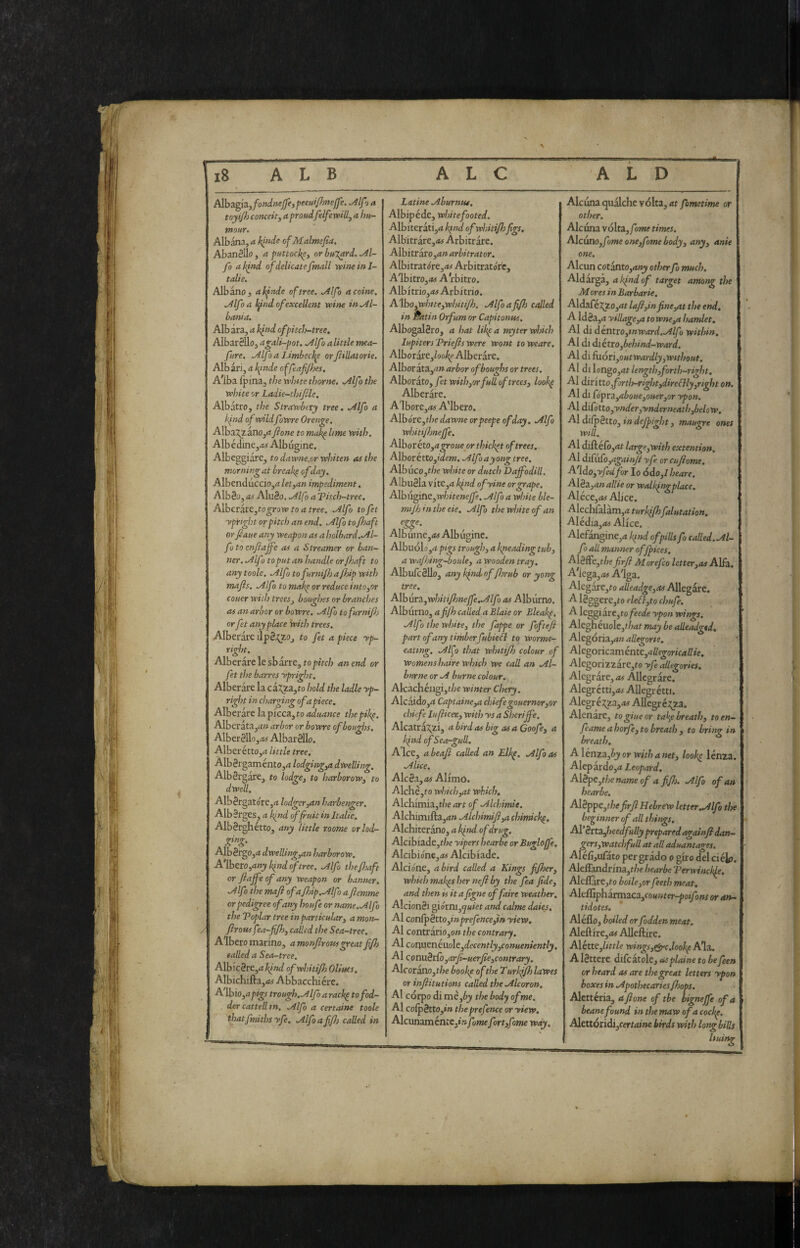 Alba:g\a.,fondnejJe, peeui/hnejfe. ^Ifo a toyijh conceity a proudfelfe willj a hu¬ mour. Albana, a kinde of Malmefia, AbanSUo, a puttock^^ or bujard. .Al¬ fa ak^nd of delicatefmall xcineinl- tdlie, Albano, alfnde of tree, .Alfo a coinè. Alfoa i^ind of excellent wine in .Al¬ bania. Albata, a hfnd of pitch-tree. Albarèllo, agali-pot. .Alfo a little mea- fure. Alf1 a Limbec]^ orftillatorie. Alb ari, a blinde offeafijhes, A^lba Ipma, the white thorne. .Alfo the white or Ladie-thifde. Albatro, the Strawbtty tree, .Alfo a kfnd of wildfowre Oretige, Alba^ano,<? fi one to mak^ltme with. Albédine,iW Albugine. Albeggiare, to dawne.or whiten ai the morning at breakp of day. Albenduccio,^? let,an impediment. AlbSo, as Alu8o. .Alfo a T?itch-tree. A\}oc.vit&,togrow to a tree. Alfo tofet ypiright or pitch an end. Alfo to fhaft or fiaue any weapon as a holbard. Al¬ fo to enfiajfe as a Streamer or ban¬ ner. Alfo to put an handle or fijaft to any toole. Alfo tofurnijh a fhip with mafis. Alfo to makp or reduce into,or couer with trees, boughes or branches as an arbor or boWre, Alfo tofurnijh or fet any place with trees. Alberare ilpS^zo, to fet a piece yp- right. Alberatele sbarre, top/Vc/; an end or fet the barres ypright. Alberare la ca:^za,to hold the ladle yp¬ right in charging of a piece. Alberare la picca, to aduance thepihp. Alberàta,d» arbor or bowre of boughs. Alber8llo,Ay Albarèllo. Alberétto,^ little tree. Albèrgaménto,^ lodging,a dwelling. Albèrgare, to lodge, to harborow, to dwell. Alb8rgatóre,rf lodger,an harbenger, Alb8rges,d kjnd of fruit in Italie. Albèrghétto, any little roome orlod- Albèrgo,^ dwelling,an harborow. A'lberOj^i/ry^W o/iree. Alfo thefijaft or fiaffe of any weapon or banner. Alfo the mafi ofaJhip.Alfo afiemme or pedigree of any houfe or name.Alfo the Toplar tree inpartkular, a mon- firous fea-fifi), called the Sea-tree, Albero marino, amonfirowgreatfifis failed a Sea-tree, MW\cht,akind ofwhiti/h Oliues, AIbichifta,«f Abbacchi ère. A lhio,apigs trough. Alfo a racl^ tofod- . der catted in, Alfo a certaine toole thatfmiths yfe, Alfo afifis caUed in Latine Aburntu, Albipéde, white footed. Albiterati,d^»«^ ofwhitijhfigs. Albitrare,<*5 Arbitrare. Albitràro,4» arbitrator. AIbitrat(ire,<t/ Arbitratorc, A'lbitro,<*ir A rbitro. Albitrio,<w Arbitrio. A.\ho,white,wììitijh. Alfoafifh called in Batin Orfum or Capitonus, Albogalèro, a hat likpa myter which lupitersTriefiswere wont toweare. AlborarejZao^ Alberare. Albor àta,^» arbor of boughs or trees. Alborato, fet with,orfud of trees, looke Alberare. Albore,^; A'lbero. Albóre,f/;e dawne orpeepe of day, Alfo whitifijnejfe. AlborétOj^i^oMe or thicket of trees, Alborétto,(VZf»j. Alfo ayong tree, Albuco,t/je white or dutch Dajfodill. AlbuSla vite,a hfnd ofyine or grape. Alhu^itie,whitenejfe. Alfo a white ble- mijh in the eie. Alf > the white of an Albuine,<M Alb uginc. Albuól£),^ì pigs trough, a kp^eading tub, a wajhiig-boule, a Wooden tray. AlbuTcèUo, any kind of fiorub or yong tree. Alhur3.,whiti/hnejfe.Alfo as Alburno. Alburno, a fifh called a Blaie or Bleakp, Alfo the white, the fappe or foftefi part of any timberfubieil to worme- eating, Aljo that whttifh colour of Womens haire which we cad an Al¬ burno or A burne colour. Akachéugijt/je winter Chery, Alcaido,^ Captaine,a chiefegouerner,or chkfe lufiicer, with ys a SheriJfe. Alcatra^zi, a bird as big osa Goofe, a k[nd ofSea-gud. A Ice, a beafi called an Elkp, Alfo as Alice. AlcSa,d# Alimó. Ailchèjto which,at which. Alchimia,t/je art of Alchimie. AIchimifta,rf» Alchimifi,a chimick^. Alchiteràno, a kind of drug. Alcibiade,r/?e yipers hearbe orBuglojfe, Alcibione,<M Alcibiade. Alcione, a bird called a Kings fifioer, which maigs her nefi by the fea Jlde, and then is it a figne of faire weather, AlcionSi giórni,5«iet and calme daks. Al conlpètto,»»preyènce,t» yiew. Al contràriOjO» the contrary. Ai cor\\xtné.uo\c,decently,conueniently, AI conu.ètCo,arfi-uerfie,contrary. AIcorano,t/?e bookp oftheTurh^lawes or infiitutions called the Alcoron. Al corpo di me,by the body of me. Al colpètto,»» the prefence or yiew. AlcunaménLC,t»yo»»efort,fame way. Alcuna qualche volta, rft femetime or other. Alcuna volta,/*me times. Alcuno,/me one,fome body, any, ante one. Alcun cotanto,d;i^ otherfo much. Aldarga, a kind of target among the M ores in Barbarie, Aldafé:?^ZO,<it lafi,infine,at the end, A ldèa,^i yidage,a to wne,a hamlet. AI di dentio,tnward.Alfù within. Al di àiétto,behind-ward. Al di fuóri,outwardly,without. Al di lon^o,at length,forth-right. AI diritto,forth-right,direcìly,right on. Al di Gpra,aboue,ouer,or ypon. Al diCótto,ynder,ynderneath,below, Al di/pètto, in dejpight, maugre ones will. Al diGéCo,at large,with extention, AI diriiro,agai/fii yfe or cufiome, A'[do,yfedfor Io 6do,l beare. Alèa,anallie or walkincrplace. Aléce,Al Alice. Alechfalàm,4 turlafi}falutation. AIédia,45 Alice. Alefangine,tf l^nd of pills fo caded. Al¬ fo ad manner ofjpices. A\èffe,the firfi Morefco letter,as Alfa. A'iega,<t5 A'iga. Alegare,to adeadge,as Allegare. Alèg'S,crc,to eleófto chufe. A leggi àre,to feede ypon wings. AIeghéuoIc,</?rtf may be adeadgtd, Alegória,d» adegone. A\tgpnca.méntc,adegoricadie. AIegorizzare,to yfe allegories. Alegrare, as Allegrare. 1 Alegrétti,Af Allegrétti. Alegré;!^za,Af AUegréj^za. Alenare, togiueor tak^e breath, toen- feame a horfe, to breath , to bring in breath, AXtma fiy or with a net, looh^ lènza. Alepardojii Leopard. Alèpe ,thenameof a fifis, Alfo of an I hearbe. Al8ppe,ffie firfi Hebrew letter .Alfo the beginner of ad things. Ail èztzjieedfudy prepared ageUnfi dan¬ gers,watchfud at ad aduantages, Aléfìjufato per grado o giro del ciét». Aleirandrina,t/je hearbe Terwinckje. AlelIare,to boile,or feeth meat, Altf[ifihanx\a,ca,counter-poifons or an¬ tidotes, Aléflo, boiled or fodden meat. Aleftire,<w AUeftire. Aikltc,little wings,r<yc.looltp Ala. A lèttere difcatole, as plains to be feen or heard as are the great letters ypon boxes in Apothecarks/hops. Alettéria, a fi one of the bignè jfe of a beane found in the maw of a cockp. Adtttóxiàì,certaine birds with long bids