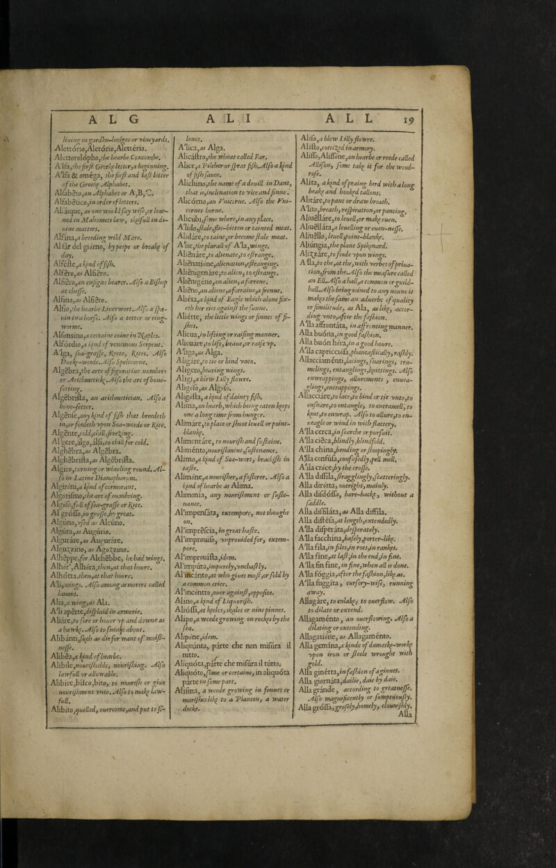 Utihvr tn^ardhi-hecl^es or 'vineyards, AlcttónOjAletóriojAlcttéria. Alcttorolóphojf/^e bearle Coxconibe. A'lti,thefirji Greecelettir,a beginning. A'l£i & omèga, tiiefirjiand Ltfi letter cj the Greck^ alphabet, AUab3co,rf» .y^lphabet or A,B,C. •* Alfabètico,»» order of letters. AL'iique, as one vrokld fay wife/jr lear¬ ned in Mahomets law, skilfM in di¬ sine matters. Alf ma,4 breeding xrild Mare. ^V1 far del giorno, by peepe or breaks of day. Aifcfte,<t lifnd off ft. Alf3ro,<j.< Alfièro. Alfi2iO,<ì» enfgns bearer. Mlfs aBifljop at chejje. Alfmo,<w Alfièro. AlfiOjthebearbe Lnicrwort.^Alfj a Jpa- uininahorfe. ./4lfo a tetter or ring- vporme. AlfonsinOjrf certain coinè in Ttjaples. AIfórdio,*t fud efyenemons Serpent, ^Ifo Dnek^-vpeede.^if) Speltcorne. Alg2bra,t/7f arte offgiiraliue numberi or Mrithmeticlg.^lfo the art ofbone- fetting. Algèbriila, an arithmetician. .Alfoa bone-fetter, Alo^n[e,any bind of ffj that breedeth in,orfeedeth ypon Sea-vpeede or Hpte. AlgBnteyCold,chilffeeTfng. AI 'geie,algo,alfi5to chili for cold, Alghebra,^ AIg2bra. Algh3bnfta,.« Algèbrifla. AIgiro,t;'rK»;^ or wheeling round, Ml- fo in Latine Dianaphamm. Algironi,4 pind of cormorant, Algorifmo,f/?e art of numbring. A\oófofalL offea-graJ]'e or ]\tte. Al ^róffOyingrofe,by great. A[^uno,yfed as Alcuno. Algura,.*# Augurio. Algurarc,<M Augurare. Algii.^zino, as Agoi^zino. Alnèppe,/òr Alehèbbe, he had wings. AIho'r’,AIho'ra^t/;e»3rtt that honre, ALhótta.r/;e;>,dr that honre-. PfiiyVaings. .Alfo among armorers called lamnis. Alia,rt wing,as Ala. A'ii ^p§rKydtfflaid in armorie. Aliare, to fore or houer yp and downe as a hawk^. .Alfo to fneatje about. Alibanti,y<<f/; as die for want of'moift- neffe. Alibèa,^? hpnd of bearle, AfihAaynourifsable, nourijhing. Mlfo lawfiill or allowable. AlibirCjbilcOjbito, to nourtfl) or giue nourijhment ynto. .Alfo to make law- full. Ahhitoj^uelled, ouercome,andput to f- lence. . A'Iica,.-fef Alga. Alicaftro,t/« wheat called Far. Alice,ii 'Pilcher or jfrat fiJh.Alfo a b^nd offf) fauce. Alichmo,t^oe name of a detiill in Dant, that IS,inclination to yice andfinne. Alicòrno,an Vmcorne. Mlfo the Vni- cornes borne, Alicùhiyfme where,in anyplace. A'lido,fiale,fli e-bit ten or tainted meat. Alid are,to taint,or become fiale meat. A'lie^theplurali of A'hi,wings, Ali8nare,to ahenate,to efirange. Ali§na.tiónc,alicnation,efirann-in^. Aliènigenare^to alkn^ to efirange. Ali2nigéno,^J» alien, aforrene. Alièno,an aliene,aforraine,a fienne, Abéta,rt kind of Eagle wlsich alone fix- eth her eies againji thefunne. Aliétte, the little wings orfinnes offi- Jhes. Alicua,/» If ting or raifing manner, Alieudre,fo lift, heaue,or raifeyp. A'liga,rf4- Alga. Aligarc,to tte or bind ynto. Ali^Q\:o,bearing wings. A\ifi,a blew Lilly fiowre. Aliaófo^as Algofo. Aligofta, a l^ind of dainty fjh. A\imo.,an hearb, which being eaten beeps one a long time fiom hunger. Alimire ^to place or Jhoot leu-ell or point- blank^. Alimentare, to nourifisandfufiaine. Aliménto,nourifismentyfufienance, Alimo,d k^nd of Sea-wort, brackfih in tafie. • Alimone,rf murijher, afofierer. Mlfo a kind of hear be as Alima. Alimonia, any nourifijment or fufie- nance. APimpenfata^ extempote, not thought on, Afimprèlcia, in great hafie. Arimproiulo^ ynprouidedfory extem¬ pore. Al’irnprouifta,»Wfw. Al’imp\xt2.,impurely,ynchaftly. Al’ihcantOjfjt whogiues mofi,or fold by a common crier. AYincóntro yOuer againfi,oppofite. Alino,a kind of Liquorijh. A\ióffi,atkpelesisk^les or ninepinnes. Alipo,<i wcedegrowing on rock^s by the fea. A\ipóne,idcm. Aliqiianta, parte che non mifura il tutto. ^ Aliquóta,parte che mifura il tutto. Aliquóto,/ò>Me or certaine, in aliquótà parte in fame part. Alifma, a weede growing in fennes or marijheslik^ to a Planten, a water dockf. ‘ ‘ Alilo,.? blew Lilly flowre, Al{&o,cotti7,ed inarmory. AlilTo, Aliiróne,4« hearbe or reede called Mllifon, fame take it for the wood- rofe. Alita, akind ofpraing bird with along beakpand hookpd tallons, Alitare,fop4»t or draw breath. A'hxo,breath,refiiration,or panting, Aliu2llare,to lettelijor makp euen, Aliu2llata,it leuelling or euen-nejfe, Aliuèllo, leuelfpoint-blankp. ' Alixin^Ì3.,theplant Spikpnard. AIÌ2^Zarc,tofeede ypon wings. Alla,to the,at the,with yerbes ofpriua- tion,fiom the.,Alfo the meafure called an ElUMlfo a hall,a common orguild- halUMf Ì being loined to any nonne it makpsthefamean aduerbe of quality orfimilitude, as Ala, as likp, accor- , ding ynto,after the fajhion. A 11aaffrontata, inaffrontingmanner. Alla hiìónZyingoodfafijion, Alla buon liorz,in a good houre. A 11a capricciSfZyphantafiically, rafislj. Allacciam enti,lacings,fnarings, tra- melings, entanglingsfipittings. Mfo enwrappings, allurements , enuea- ,glings,entrappings, Allacciare,to lace,to bind or tie ynto,to enfiare,to entangle, to entrameli', to kpiit,to enwrap. Mlfo to allure,to en- ueagle or wind in with flattery, A'lla cerca,»/» fearche orpurfuit, A^ila ciècz,blindly,blindfold. A'lla china,6e/»</»«^ orfioopingly. A'jLhcon(ùùi,confuJedly,pell meli. A'ilz cróce,by the crejfe^ A'lla di{fila,firagglingly,fcatteringly. Alla dirotta, outright, mainly. Alla difdólE», bare-backp, without a faddle. Alla diffilata, as Alla diffila. Alla diftélà,»tt length,extendedly. A'lla difpctitaflejperately. Alia (acchina,bafely,porter-libp. A'lla f 'Aa,in files,in roes,in rankps. A'lla fine,dt lafi,in the end jin fine, A'lla fin fine, infine,when all is done, Alla fòggiajafter thefaJhion,likp as. A'lla fiiggita, curfory-wife, running away. Allagare, to enlabpp to ouerflow. Mlfo to dilate or extend. Allagamènto, an ouerflowing, Mlfoa dilating or extending. Albgatio'ne, as Allagamènto. Alla gemina,^» kinde ofdamasbp-workp ypon iron or fteele wrought with gold. Alla ginétta,ìnfaPàon ofaginnet. Alla giornata,d<i»7»e, daie by daie. Alla grande , according to greatnejfe. Alfo magnificently or fumptuoufiy. Alla ^ó&jgrofelydiomely, clounijhly. Alla