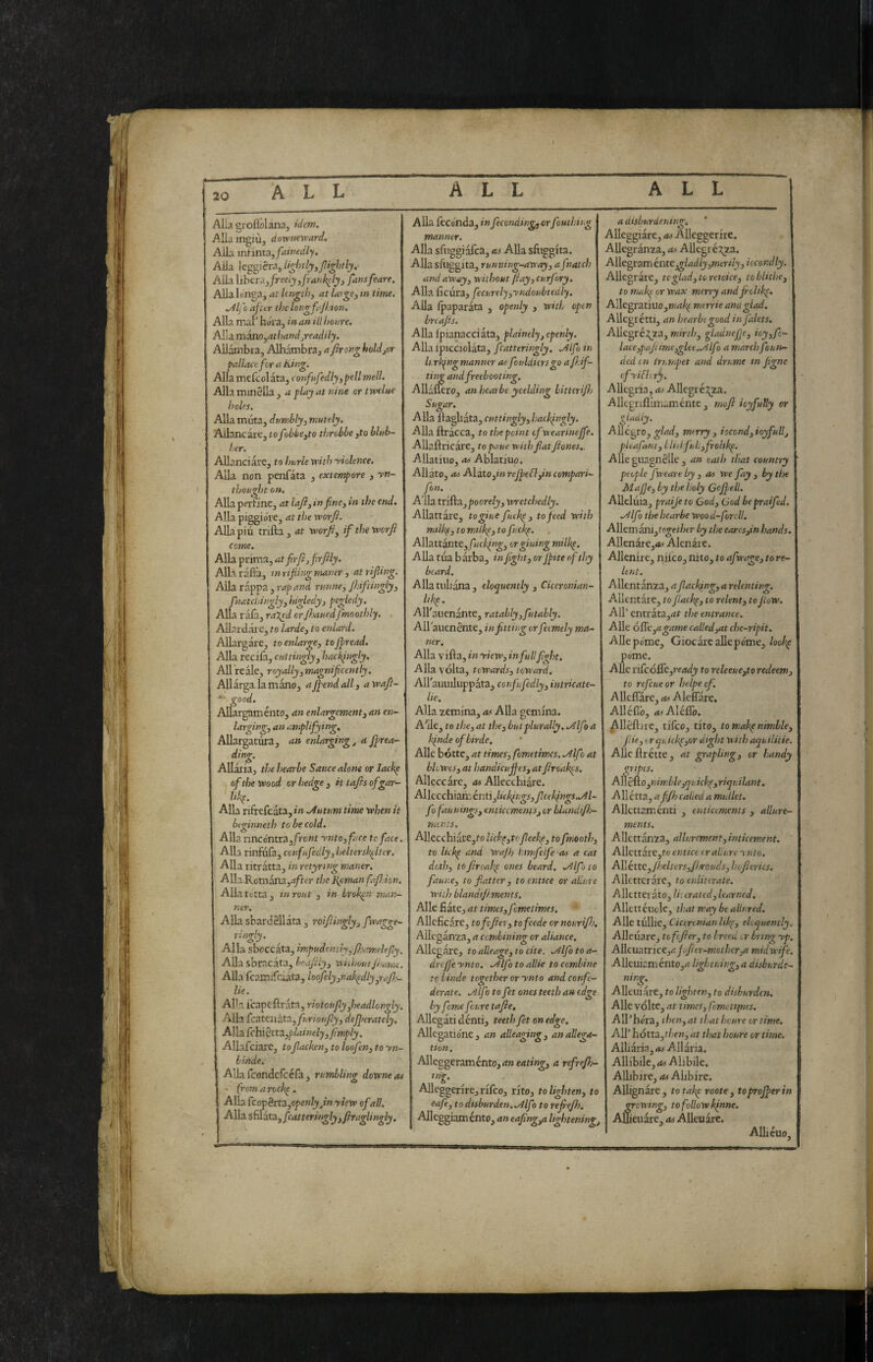 ì t 20 ALL ALL ALL Alla gioflòlana, idem. Alla ingiù, downevrard. Alla mìinta, fainedly. Alla W^^iCi^yligMpipghtly, Alla liberaj/recij,fra>tl^ly, fansfeare. Allalo'nga, at length, at laigCy tn time. ^Ifo after the longfajhton. Alla mal hura, in an ill houre. Alla msno^athandjreadily. AUambra, Alhambra, a Jkongholdjor pallate for a King. Alla mcfcolàta, confufedly^pell meli. Alla minSUa , a play at nine or tìvelue holes. Alla muta, dumbly^ mutely. Aliane are, to fobhe^to throbbe ,to blub¬ ber, AUanciare, to hurle with ■violence. Alla non penfata , extempore , yn- thought on. Alla perfine, at lafi, in finti in the end. Alla piggio're, at the worfi. Allapiu trilla, at worjiy if the worfi come. Alla prima, atfirfijfirfily. Alla rafia, tnrifiingmaner y at rifling. Alla rappa , rap and runney fi-iftingly, fnatcliinglyyhigledyj pegledy. Alla ràfa, ra^ed orfitauedfmoothly. AUardare, to lardcy to enlard. Allargare, to enlargey to firead, Alla recila, cuttingly^ hackingly. All reale, royallyyinagnificently. Allarga la mono, ajfend all, a wafi- good. Allargaménto, an enlargementy an en¬ larging, an amplifying. Allargatura, an enlarging^ a firea- ding. AUaria, the bearle Sauce alom or lackp of the Wood or hedge, ittafisofgar- likp. Alla rifrefcata,»» .Autum time when it beginneth to be cold. Alla nncontra,/ro«f rntoyfare to face. Alla rinfuia, ccnfufedlyyhelterskelter. Alla ritratta, inretyring maner. Alla Romanay-i/rer the KpmanfafiJon. Alla tetta , in rout , in broken man¬ ner. AUa shardSUata, roifiingly, fwagge- ringly. Alla sboccata, impudently, fitamekfiy. Alla sbracata, brafily, without/hamt. Alla fcamifdata, loofelyynakedlyprajh- lie. Alla icapefirata, riotoufly fieadlongly. Alla £czttua.ta.^fkrioufiyy dejferately. I A]lafchièita.,plainelyyfimply. Allafciare, tofiacken, to loofen, to yn- hinde. Alia feondefeefa , rumbling downeat • (romarock^. Alla £copèrta,openly Jin yiew ofall. d^dAzsf^idXayfcatteringlyyfiraglingly, Alla feconda, infecondingjorfouthing manner. Alla sfuggi afea, as Alla sfiiggita. Alla sfuggita, running-away, afnatch and away, without (iay,curf )ry. Alla ficura, fecureljyyndoubtedly. Alla Ipaparata , openly , with open breafis. Alla ipianacciata, plainely, openly. Alla Ipicciolata, fcatteringly, .Alfa tn Lrk^ngmanner at fouldiersgo afi.if- ting andfreebooting. A11£ fiero, an hearbe yeelding bitterifij Sugar. Alla fiagliata,cuttinglyyhacbingly. AUa ftràcca, to the point of wearineffe. AUaftricare, topaue with fiat fiones,. AUatiuo, as Ablatiuo. Afiato, as Alito,in rejfeflyin compari- fon. Alla triftajpoore/j, wretchedly. AUattare, to glue fuck^, to feed with milk^y to mtlke, to fuckp. Allattante, fucking^ orgiuing milkp. AUa tua b àrba, in fight, orjpite of thy beard. Alla tuliana , eloquently , Ciceronian- hkp. All'auenante, ratahlyyfutably. Allaiienénte, in fitting orfeemely ma¬ ner. Alla vifta, in yiew, in full fight. Alla volta, towards, toward. AU'auuUuppata, confufedly, intricate- lie. Alla zemina, as Alla gemina. A'Ue, to the, at the, butplurally..Alfo a k^nde ofbirde. ' Alle bótte, at times, fometimes. .Alfo at blowesy at handicujfes, at firoakps. Alleccare, as AUecchiare. ^\(:cch\atx.Qnnylickfi:gSyfiee}fngs..Al fo faunings, enticements, or blandtfij- rnents. AUecchiare,fo lichytofieekp, tofmooth, to lickp and Wajh hmfeife as a cat doth, tofiroaisp ones beard. .Alfoto faune, to flatter, to entice or allure with blandtfiments. Alle fiate, at times, fometimes. AUeficare, tofefier, tofeede ornourifi). Alleganza, a combining or aliance. Allegare, toalleage,tocite. .Alfotoa- drefj'e ynto. .Alfo to allie to combine to Linde together or ynto and confe¬ derate. .Alfoto fet ones teeth an edge by fame feure tafie, AUegati denti, teeth fet on edge, AUegatiorie, an alleaging, an allega¬ tion. Alleggeraménto,(t»ertri«^, a refrejh- AUeggerire, rifeo, rito, to lighten, to eafe, to disburden. .Alfo to refiefh. Alleggiaménto, an eafing/i lightening. a disburdening. Alleggiare, Alleggerire. AUegranza, as AUegré:?^a. AllegiaménKgladly,merily,iccondly. Allegrare, tcgLad,toreioice, to blithe, to makp or wax merry andfiolikp, AUegratiuo,»(<i% mtrrie and glad, AUegrétti, an hearbe good in falets, AUcgré:^za, mirth, gladnefje, ioy,fc~ lace,pafi ime,glee..Alfo a march foun¬ ded tn trumpet and drume in figne ofyiEkrfy. AUegria, Allcgré:^za. Allegnfiimaménte, rmfi ioyfully or gladly. AUégro, glad, merry , iocond, ioyfull, pleafaniyLltilfuliyfrolikp. Alleguagnèlle, an oath that country people fweare by , as we fay , by the Mafie, by the holy Cojfell. AUeluia, praije to God, God bepraifed. .Alfo the hearbe Woo d-forcll. AUem ani,to^et/?( r by the earcs,in hands, AUenare,<^< Alenare. Allenire, niico, liito, to afwage, to re¬ lent. Allentanza, a flacking, a relenting. Allentare, to flackp, to relent, to flow. All’ cntrata,rff the entrance. Alle 6&,agame called,at che-ripit. Alle pome. Giocare aUepóme,/oo^ póme. AUe vifcóSè,ready to releeue,to redeem, to refeueor helpecf. Alleflare, as Alcflare. Allefi'o, asAMSo. ^lléftire, tifeo, tito, to makp nimble, fine, or qu ickp,or dight with aquilitie. AUefìrétte, at grapling, or handy mpes. A\[c&.o,nimble,qu ickp, riquilant. All étta, affh called a mullet. AUettamenti , enticements , allure¬ ments. AUettanza, allurement,inticement. AUcttare,to entice er allure ynto. Aliène,/beltersJ^l/roudsyhcfieries. Allcttcrarc, to enliterate. Allettet ato, U, crated, learned, Allettéucle, that may be alls red. Alle tùllic, Cicerinianlikp, eloquently AUeuare, tofefier, to breed or bring yp Alleuatrice,afofier-mothcr,a mid wife. AUeuir.mento,<? lightning,a disburde¬ ning.^ AUeuiare, to lighten, to disburden. AUe volte, at times, fomettines, All’hóra, then,at that heure or time, AU’ hótta,then, at that houre or time. Alliarin,<w Allaria. Allibile, as Alibile. AUibire, as Alibire. Allignare, to take roote, to proffer in growing, to follow kinne. AlUeuare, as AUeu arc. AUieuo.