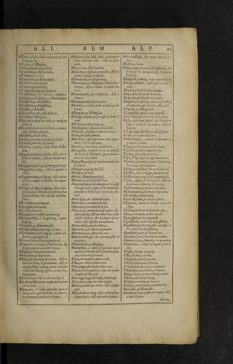 Alliéuo,d/c)y?er chdde orferuant of ones bringing y^. AUigarCj.t^ Allegare. Allimbr ino foully, filthily. AlPincantOjrf^ Ahncanto. A\V mimi,for ward. AlPinconti-o,«# Arincontro. Allindi cixojbach^ard. A\Vvr£\i6r3.,outwardly. All’in grótìo,in^oJfe,by^eat. All’inftantc,<if the mfiant,or mflance. Allifciare,<t> Lifciare or AUecchiarc. AUiuélIarCjfM AliuHldre. AIliu8llata,<»^ Aliu3llata. Alliu8llo,<w AliuSllo. A^llojto the,at tl)c..Alfo from the. Allocare,*# Allogare. A^iocciv^.toplay the owle, to make an owlet of. Allocanda,f/7*f is to be hired or rented. .Alfo yfed for a bawde. Allodétta,* little larke. AUodiare,to rent orfarme frprofit. Allodiale,re»f*6/^,or finable. Allòdola, aLark^i looke Dare Pallo- dola. Allogare,to place,to fettle.sJlfo to let to farme or demtfe. .Alfo to hire for mo¬ nte. Allogagiòni,^/<t««^#,/Ij»‘w/»g;#,/er««^i. Alloggiare,ro .Alfo to quartern campe. Alloggiaménto,* lodging. .Alfo a place wlterea campe or foldiers bee quar¬ tered. - All<5ggio,*/od^f,* lodging.Alfa askol- lers houfe,as the halls in Oxford^ that haue no lands^ but all Urn of them- ftlues. Alio indiètro, backppard. Alio ingiii,doMf»»’*rfifc Alio ÌTÌfiii,'vpward. Allongare,to lengthen,to prolong, Allongamento, a lengthning, a pro¬ longing. Allongarfi,*# Allontanarli. .Allongoandàre,ó» procede of time. Allontananza,*» elonging orfarre di- fiance,jr going far of, Allontanare,to elong orgoe far of. Alloppiare, to bring a fieepe by arty by drugs orpotions,as with Opium, Alloppiato vino,wi«e opiated. A\\órA,then,at that houre, Allóro,t/;e lawrell or Late treé. .Alfo to them,at them, or from them. .Alfo a crying of botes calling one to another to fee fame frange fight, as wee fay, T{GW,now. Alio fcórciOjrtt lafi, at the cutting of. Alio CpropóCito,arcie-uerfie,cleanejrom thepurpofe. Allacciare, to lopk^ earneflly ypon a thing with a greedy de fire to haue it, it vs commonly taken in ill part. Alludere,ludo, lull, liifo, to allude or haue reference ynto . .Alfo to plate with, Alluijto him..Alfo from him. Allumare,to light, to enkfitdle. .Alfo to aliarne or fieepe inallome. Allumatio'ne,** enli^nning. Alluminare,*# Alliimare,./i//o to illu¬ minate. .Alfo to limme in water co¬ lours, Alluminatòre, an enliglttner, Alfo a limmer. Alluminati ónt,illumi nation. Allunare,fo arch,to bow or bend as the maone. Allungare,*# Allongare. Al lungo znàó.te,tnproceffe or traSl of time. AU’ufcita,*r the going out, A\\\ìfm^ire,t t flatter,to blandifi), Allulìòne, adufion or reference ynto, A'lma,thefoule of man. Almadéuj afirangename that nigro- mams yfe to call ypon. Almadia,* little boat or wherrie. Almagéfta, as much to fay as perfeSl, the book^ of Vtolemies great mathe¬ matiche tifo called, Almag8fto,*^/W of mathematicall in- firument. Alm8glio,*t,onto thebefi, Almanco,*^ leafi, A\xnkn\ A]mino,at leafi, Alméntvc,whilfi,whilfi that, Almicanth axi,circlcs imagined topajfe through euery degree of the meridian, paralelltothehoriXpn yp to the Ze¬ nith. Almir aglio,*» Admirall atfea, Almiranta, anadmiraU-fioip. Almir ante,*» admirall at fa. • Almo,/»^/;, omnipotent,life-giuer, fu~ fiainer,holy.Alf ì an elder-tree. Alfo afofter-father, the husband of ones nurfe.Alfo yfedfr nourifiMent. Almocobol,* kfnd of Borax, Almoniaca,*» Apricockpplumbe. Almoniaco,*» Apricoc^e-tree. AlmofarifatOjjl^. the cufiomer-fidp of anyplace. Almucabala,*# Algebra. Almugimo, * kfnd ofpretiotts wood mentioned in the old Tefiament,form take Itfor Bragid Wood. A'\n.a,the meafure called an Ell, Alno,*» Aller or Elder tree. Alno négro,the blacky Elder-tree. A\o,the Crow-garlicky, Alfo thehearbe Comfiieoftherocky. A\occigofins.,gullifl)neffe,owlifi)neffe. AXoccaxe.toplay the owle or gull. Aìócco,anowlcyan owlet, Alfo afimple gull, A{oè,the hitter drug Aloes, whereof are diuerslfnds.Alfo anhearbe fo called. Aloe cauallino, the cource kind of A- loes. Aloétta,* A\ogia,want ofreafon,bloclffi)ncffe,Al~ fo excejfc in banquetting cr riotous feafiing, Alongiare,fo elong, togoe or put far of. Alongo andare, mproceffe or iraB of time. Alopace,* kfnd ofyine or grape. Alop*c8ro,t/oe hearbe Fox-tale, Alopacéia,r/^e hearbe Fox-tatle. Alopecia, away orfisedding ofhaire through difafs.Alfo a fijh, Alopiare as Alloppiare. AVoppófito,'ppofite,ouer againfi, A lor fénno,*r their will or pleafure. ■ Aló£a, afifij that IfUeth the Tunnieto haue a yatne in his iawes, Alfo as L àccia. A lo ticchio delfole,*f rtf fifunne. A\6no,tl)e hearbe Madder. Aloftendardo, a march ondrumme or trumpet f > called. A'lpa,*» infirurrient called a harpe. Al paléCc,pubUkyly,mamffly. AI pan,cuen,idiky,matcììed. Alpe, Alpi,alpes or high mountaims. Alpédica pernice, * k^nd of partridge breeding on mountaines. Alpéggio andare,if the worfifall out. Alp é&rt,alpijhjCrMggie, mount anoHs. A\pé{dréxg.a,cragginejfe,ruggednefje. Aiphij alfnd of ylceration. Alfo the morphew or flaming ofeheskfii. Alphitomante,* diuiner by cerne, AIphitomantia,dr*f»*»o» by corne. Alpicordi,*# Arpicordi. Al pie Alpiéde,*r the fot,below. Alpigiano, borne or bredde ypon the Alpes, A\pì[ano,borne or bred on the Alpes, Alpiù,*r the mofi, at the ytmofi, • Alpiùalpiù,*r the yery mofi. Al poffibile, fo the ytmofipoffibility. Al poftutto,/» the end,aftr all.Alfo to the ytmofi of all poffibility. Adpxt£éntt,now,at thisprefnt. Alcpimtì,fme,fmefew in number. Adcpianro,fome,fmewhat in quantity. Alijuitràna, * kfiid of liquid pitch or tar. Alrado ,fildome or rarely, A'\fc,didfree7^ or chili. Al Ccgréto,fecretly,priuily, A'ì(i,alfo,moreoutr,eftfoones, Al feréno,»» thecleare or open aire. A\G.dénic,Ciues,Cibolls,or Onions. Ad£ina,Chicky-weede or Ducky-weede. A\CióCo,cold,chill,jree7fng. Alfórdio,* yenemoHs Serpent. Al fubito,*f thefuddaine,fuddainly, Altabàlfo, OS Àltobàll'o. Altaléna,* ìfind of ffi> or Serpent. Alfo ak}ndofz‘tme. ^ Altàna, '■’t