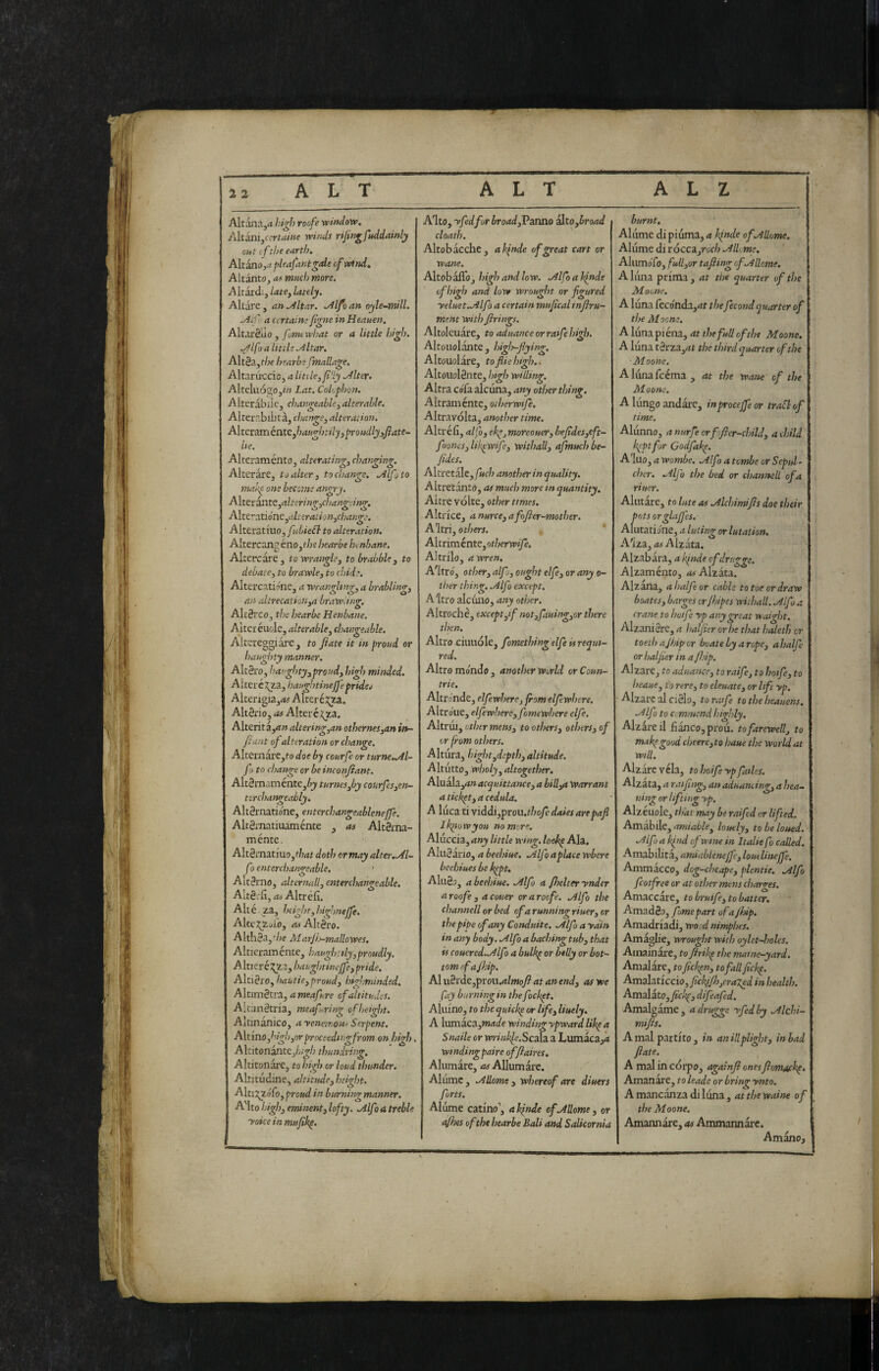 Altanajd high roofe window. /Atini,ecrtaine winds rijingfuddainly out if the earth. Aitano,^ pleafantgde of wind. Altanto, as much more. A Itardi, late^ lately. Altare , an .Altar. .Alfa an oyle-mill. Allo a certain;/igne in Heauen. AltarSuo , fomewisat or a little high. Alfa a little Altar. Alt§a,f/je hearbe fmallage. Altaruecic, a Utile, fly Alter. AlteliiÓ2;Oj/« Lat. Colophon. Alterabile, changeable,alterable. Alterr.bilit à, change, alteration. Alteraméate,haughtily,proudly3fiate- Ue. Alteraménto, alterating, changing. Alterare, to alter, to change. Alfoto mal'p one become angry. A\ttr^K,altcring,changcing. Aìtt'-aùóne,ah eration,cha>ige. Alttrstiuo, fu'biefl to alteration. Altercang éno,the hearbe henbane. Altercare, to wrangle, to brabble, to debate, to brawle, to chide. Altercati^ne, a wrangling, a brabling, an altrecation,a brawUng. AlrSrco, tlx hearbe Henbane, Alter éuole, alterable, changeable. Altereggiare, to fiate it in proud or haughty manner. AltSro, haughty,proud, high minded. Aitercj^a, haughtinejfe prideo Alterigia,<w Altere j;2:a. AltSrio, as Alteréj;za. Alterit z,an altering,an othernes,an in- fitant of alteration or change. Alterxiare,to doe by courfe or turne,Al- fo to change or be inconfiant. Alt3mamente,^)/ turnesjjy courfes,en- torchangeably. AllSrnatione, entcrchangeablenejfe. Altgrnatiuaménte , as Altgrna- ménte. Alt3mati'uo,f/7<?t doth ormay alter.Al- f) enterchangeable. AltSrno, alternali, enterchangeable. Altètfi, as Altréfì. Alté za, hcight,highnejfe. Alte2^Zt/ic), as Altèro. AIth3a,'/je Marjij-mallowes. Altieraménte, haughtily,proudly. Alt] er é:^za, haughtineffe, pride. Altiero, haUtie,proud, highminded. Altimétra, a meafure of altitudes. AltiinStria, meafiring of height. Altinanico, a venemous Serpent. Aitino,high,or proceeding from onhigh. Altitonante,/;;^/; thundring. Altitonare, to high or loud thunder. Altitudine, altitude, height. Altrxgófo,proud in burning manner. A'lto high, eminent, lofty. Alfo a treble I yoiceinmufik^. A'lto, yfed for broadfidsDliQ alto,broad cloath. Altob acche, ai^nde of great cart or wane. Altobafloj high and low. Alfo a binde of high and low wrought or figured yeluet.Alfò a certain mufical infiru- ment with firings. Altoleuare, to aduanceorratfehigh. Altouolante , high-fiying. Altouolare, tofiiehigh.. AltoiiolSnte, high willing. Altra cofa alcuna, any other thing. Altraménte, otherwije. Altravolta, another time. Altréfì, alfo, ek^j moreouer, hefides,eft- fiooncs,liltpwife, withall, afmuchbe- fides. Altretale,/»c/; another in quality. Altretanto, as much more in quantity. Altre volte, or/;er f/wa. Altrice, a nurce, afofier-mother. A'ltri, others. . * AltnmintQ,otherwife, Altrilo, a wren, A'itró, other, alfo, ought elfe, or any o- ther thing. Alfo except. Altro alcuno, any other. Altroché, exceptff not,fauing,or there then. Altro xiimióle, fomething elfe is requi¬ red. Altro mondo , another World or Coun- trie. Altronde, elfewhere, from elfewhere. Altroue, elfewhere, fomewhere elfe. Altrui, other mens, to others, others, of or from others. Altura, hight,depth, altitude. Altutto, wholy, altogether. Aluala,rf» acquittance, a bill,a Warrant a ticket, a ceduta. A luca ti viddi,prou.thofc dales arepafi llqiowyou no more. A\.\xcci^,any little wing, locdip Aldi, Aluéario, a beehiue. Alfo a place where bechi ues be k^pt, AluSj, a beehiue. Alfo a fhelter ynder a roofe , a couer or a roofe. Alfo the channell or bed of a runniwr riuer. or the pipe of any Conduite, Alfo a ydin in any body. Alfo a baching tub, that is couered.Alfo a bulkp or belly or bot¬ tom rfajhip. Al ii3rde,prou.d/»Jo^ at an end, as we fay burning in the fockpt. Aliiino, to thequich^ or life, liuely, A lumaca,WMafe windingypwardlibpa Snaile or m-»«^e.Scala a Lumaca,rf windingpaire offiaires, Alumare, as Allumare. Aliimc, Adorns, whereof are diuers forts. Alume catino’, a binde of Adorne, or 1 ({files of the hearbe Bali and Salicornia burnt, Alume di piuma, a binde of Adorne. Alume di v6ccz,roch Adorne. Alumofo, full,or tafiing of Adorne. A lima prima , at the quarter of the Maone. A luna feconda,thefecondquarter of the Moons. A luna pièna, at thefud of the Maone. A luna tèrza,at the third quarter of the Moone, Aliinafcéma, at the watte of the Moom. A lungo andare, inprocejfe or traSl of time. Alunno, anurfeerfofier-child, achild b^ptfor Godfab^. A'luo, a wombe. Alfo a tombe or Sepul¬ cher. Alfo the bed or channell of a riucr. Aiutare, to lute as Alchimifis doe their pots orglajfes. Alutaridne, a luting or lutation. Alza, as Alzata, Alzabara, a binde ofdrugge. Alzaménto, 4# Alzata. Alzana, ahalfeor cable to toe or draw boates, barges cr/hipes wilhall. Alfo a crane to hoife yp any great waight. AlzaniSre, a haljier orbe that haleth or toethafijiper bvately arepe, ahalfe or haijier ina /hip. Alzare, to aduance, to raife, to hotfe, to heaue, to rere, to eleuate, or life yp. Alzare al ciSlo, to rafie to the heauens. Alfo to cemmend highly. Alzare il fianco, prou. to farewell, to mabpgood cheere,to haue the world at will. Alzare véla, to hofie yp fades. Alzata, a raifing, an aduatuing, a hea- uing or lifting yp. Alzeuole, that may be rafied or lifted. Amabile, amiable, loudy, to be lotted. Alfo a bind of wine in Italie fo coded. Amabilità, amiableneffe, loutlinejfe. Ammacco, dog-chcape, plentie. Alfo fcotfree or at other mens charges. Amaccare, to brufie, to batter. AmadSo, fomepart of a Jhip. Amadriaà, wood nimphes. Amaglie, wrought with oylet-holes. Ainainare, to firibp the matne-yard. Amalare, to fiebpn, to fad fiebp. Amdììtkcìo,ficblJh,cra7^d in health. Amd[zto,fickp, difeafed. Amalgame, adrugge yfedby Alchi¬ mifis. A mal partito , in an idplight, in bad fiate, A mal in corpo, agaìnfi onesfiomacb^. Amanàre, to leade or bring ynto. A mancanza di luna , at the waine of the Moone. Amannàre, as Ammannare. Amano,