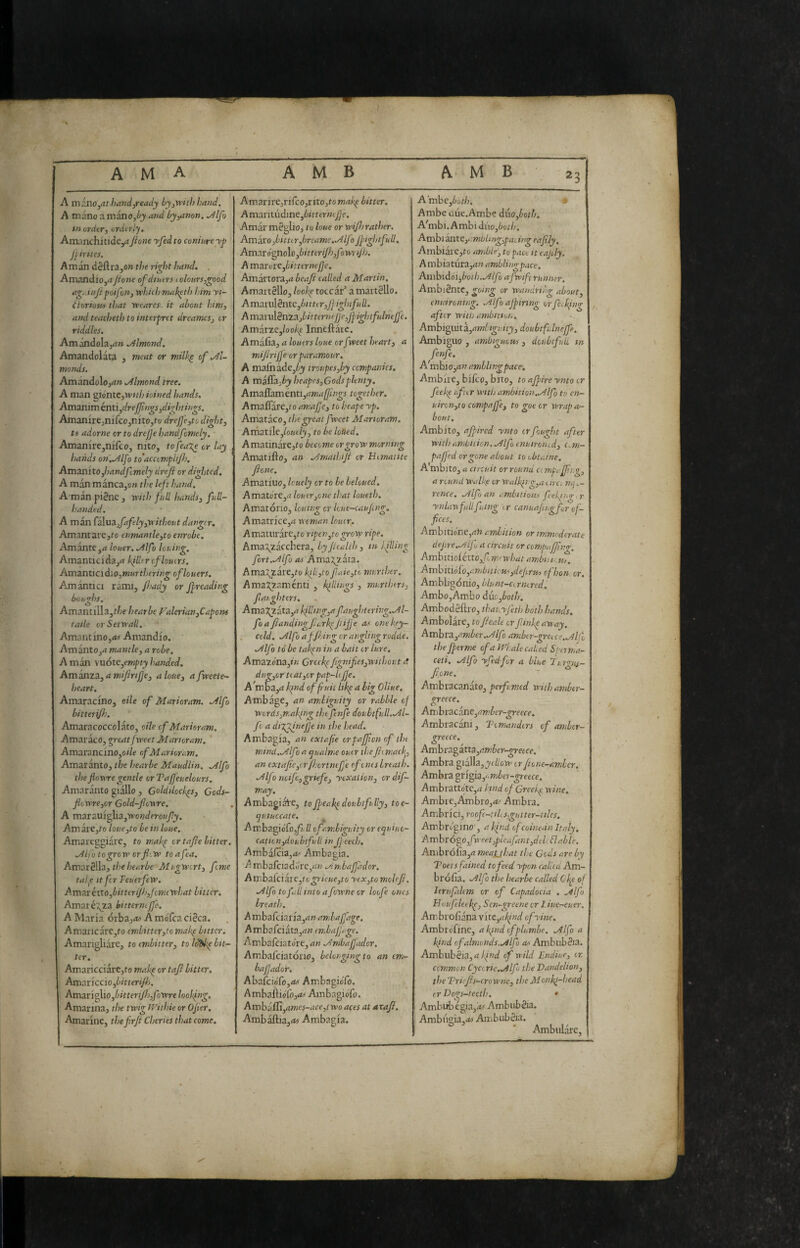 / ama AMB AMB 23 A mi'SiO^athandjready by^with hand. A mano a manojèj and by^non. ./4lfo in ordir, urdtrly, Anvinchi Jione yfed to coniure yp J[irites. A m an défl ra,o» the right hand. . Amandioj^tJione of diittrs iolonrs,good ag.dnjipoifan, width mak^th him yi- fioriotn that weares. it about him, and teacheth to interpret dreames, or riddles. Amóndolajri» ./Almond, Amandolata , meat or milk^ of .Àl- monds. Amandoloj^t» .almond tree. A man pónic,WHhioined hands, Am3niméntì,dreJJìngs,dightings. Amanirejnifco,nito,to dreJje,to dight, ts adorne or to drejje handfcmcly. AmanirejnifcOj nito, tofeaje or lay hands on..Alfo to'accvmpliji), Amanito,handftmely drefl ordi^itcd, A man mànca,o» the left hand. A'man piène , with full hands, full¬ handed. A man C3\ua.,fafely,without danger. Amantarejfo enmantle,to enrobe. Amante,4 louer. ./ilfo louing. Amanticidaj^i killer of louers. AmznticidiO,muTthering of louers. Amantici rami, Jisady or Jj^reading bou'rhs. Amantilla,f/;f hearbe Valerian,Capom talk orSetwall, Amaiitino,<>« Amandio. AmantOj4 mantle, a robe. A man \uóte,€mpty handed. Ammza,amiJiriJ]e, aloue, ajweete- heart. AmaraemOj oile of Marioram. ./ilfo bitteri/lj. Amaracoccolato, oile of Marioram. AmaracOj great fweet Marioram. Amarancino,o/7e of Marioram, Amaranto, the hearbe Maudlin. Mlfo theJloviregentle orTaJJeuelours, Amaranto giallo , Goldilcck^s, Cods- flowre,or Gold-fiowre. A mzxzvn<^\i,wonderoufy. Amaie,to hue,to be in hue. Amareggiare, to makp or tajle hitter. ./Ilfotogroworjhw toafea. Am:}xè\\i, the hearbe Mugwirt, feme talp It fer FeuetfeW. AmM'éito,bitteriJb,fcmiwhat bitter, Amaré:5jta bitterncjj'e. A Maria órbaj<« A moTca cièca. Amaiicare,to embitter,toniakp bitter. Amangliare, to embitter, to Idifkp bit¬ ter. Amaricciarc,to mahp or taf bitter. Amariccio,bitterifh. AmsiY'i^io,bitteriJh,fowrehoJJng. Amarina, the twig tvithie or Ojier. Amarine, thefirjt Cheries that come. Amarire,rirco,rito,to makp bitter, 1 Am:inti\dine,biittrmJ]e, j Amar mèglio, to hue or wijh rather. Amh'o,bitter,brcame.MIf) JjnghtfuU. j Am:eró^o\o,bitteriJh,fowriJh. A mzr:vxe,hitternefje, Amartora,»! beaji called a Martin, Amartèllo, hokp toccar’ a martèllo. A mm\i§n.tc,bitttr,Jjightfu ll. A vadLndènZ3.,bit ternejje,Jj:ightfulneJfe. Amit%z,hokp Inneftaic. AmixitTL, a louers hue orfweet heart, a mijirijje or paramour. A mafnade,ijy troupes,by companies. A miSz,by heapes,Gods plenty. AmaQamcnti,amaffings together, Amaflare,ro amajje, to heape yp. Amataco, the great fweet Marioram, Arxmiiejouely, to be hued, Amatinare,to become or grow morning Amarillo, an Mmathiji or Hematite Jione. Amatiuo, huely or to he behued, Amatore,ij louer,one that hueth. Amatorio, Icutng or hue-caujmg. Amatrice,rt woman louer. A maturare,to ripen^to grow ripe. Ama\zacchera, byJiealth, in 1 fling fort../^lfo as Ama;^zata. Ama;jjtare,to kili,to faie,to murther. Ama:^zamenti , killings , murthers, faighters. Ama:^2ata,<7 killing,a fatightering..Al- foaJlandingfc,rkpJiijje as one key- cold. Mlfb afjhingcr anglingrodcie. Mlfo to be takpn in a bait or lure, Amazona,»« Greckpfignifes,without tt dug,or ti at,or pap-U Jje. A^mDa,<i kpnd offiuii likp a big Oliue, Ambage, an ambiguity or rabble of Words,making the finfe doubtfull.Ml- fc a diVJineJJe in the head. Ambagia, an extafe crpajfon of the mind..Alfo a guaime ouer theJiimack^, an extajtc,orjhortnefe of ones breath, ./ilfo noife,griefe, yexation, ordif- may. Ambagial'C, toJj/eakpdoubtfully, toe- ^utuocate. ^ Ambagiofo,/* ll of ambiguity or equine- cation,doubtfull inJj eech, Ambafi:ia,<fc' Ambagia. A mbafciadore,rf>; .Ambajfador. An\ha{cikie,togrieue,to yex,to moUJi. ./ilfo tofallinto afowne or hofe ones breath, A mbafeiaria,»*» amlafdge. A m ba fei àta,d» endafjage. Ambafciatore,rt« .Jmbafadcr, Ambafciatorio, belonging to an en,- bafjador. AbalcioTo,/fct Ambagiolo. AmbaÌliólb,<f Ambagibfo. Amba f[i,ames-ace,i wo aces at axajl. Avnhk&ia,as Ambagia. Ambc,6ot/;. Ambe due.Ambe d\xo,hoth, A'mbi. Ambi duo,6ot/;, Axrd)ikxitt,t:mbling,pating eafily, Ambiare,to amble-, to pact it eajdy. A mbiatura,^» amblingpace. Ainhidoi,boih..Alfo afwifi runner. Ambiènte, going or wandring about, enuironmg. .Alfo ajpiring orfe^kfng / after wit!) ambition. Arah\g.ika.,amLigt:ity,doubtfdneJfe. Ambiguo , ambiguous , dcubtfuli in fenfe. A mbio,an ambling pace. Ambire, bilco, bito, to ajpire ynto or feeke after with ambition.Mlfo to cn- uiron,to compajje, to goe or wrapa- bout. Ambito, afired ynto or fought after with ambnion, .Alfo enuironed, Oi,w- pajjed or gone about to obtaJne. A mbito, a circuit or round cc mpajfig, a round Wall[e or Walking,a e irci mj rence, .Alfo an ambitious ft eking, r ynlayfullfuing ,.r canuajugfr of¬ fices. Ambitione,^?}* ambition or immoderate deJtre..Aifu a circuit or compaijfing. AmbitioiéttOjfomowhatambiiieU). Atribitio'fo,ambittcus,deJirus cfhon or. Ambbgonio, blunt-cornered. Ambo,Ambo d\xo,both, Ambodèllro, tha^yjhb both hands. Ambolare, toJieale or finkpaveay. Ambra,amber..Alfo amber-greice.Mlfo the Jperme of a Wiale caked Sperma¬ ceti. .Alfo yfed for a blue hr'^us- Jione. ' Ambracanato, perfumed withamber- greece. Ambracane,ambcr-greece. Ambracani, Tomandtrs of aniber- greece. Ambragatta,amber-greece. Ambra gialla, j<//ott> ir jione-amler. Am bra grigia,'. AmbrattotCjrf Hnd oj Greekp rtine. Ambie,Aanbro,<tt Affibra. Ambrici, roofc-tiLs,gutter-tt!es. Ambrbgino', a kind ofcoinean Italy, Ambrogo,/'xeet,pleafant,dcle enable. Ambrofia,^! meauhat the Gods are by Toetsfained tofeed ypon called Am- brolia. .Alfo the hearbe called Cfe of j leriifahm or of Capadocia . .Alfo Houfeletkp, Sen-greene or Liuer~euer. Ambrofiana vite,akind cfyine. Ambrbfinc, afind ofplumbe. Mlfo a kind of almonds..Alfo ats Ambubèia. Amblibèia,<j/;/W of wild Endiue, ir. common Cyct rie..Alfo the Handelton, the Vricjis-cro wne, the Monkp-head cr Dogs-teeth. • Ambub égia,as Ambubèia. Ambugia-i^j Ambubèia. ° * Ambulare,