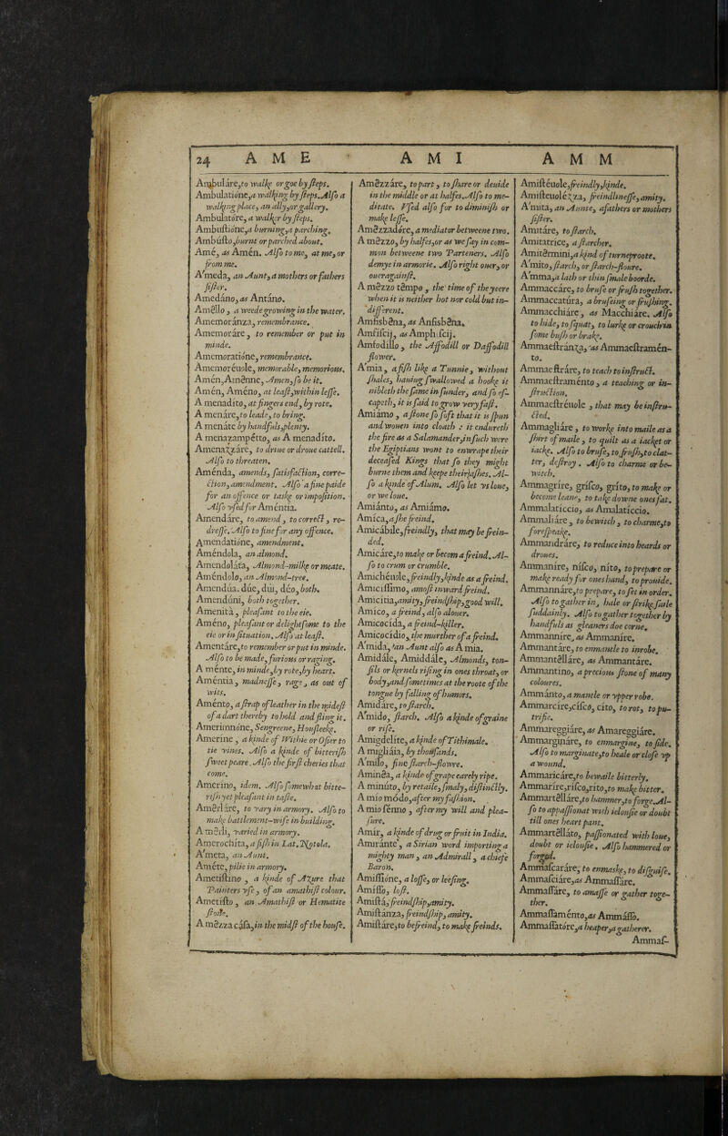 AME AMI AMM An^ulare^fo vcalh^ orgoe by fieps. AmbulationCj(i wdUpng by fieps.Mjb a walking place, an ally,or gallery. Ambulatore, a walker by fieps. Ambiiftione,^ buvning,a parching, Airiyuiko,burnt or parched about. Améj Amen. ^Ifo to ms, at me, or from me. A'meda, an Aunt, a mothers or fathers fijhr. Amedano, as Antana. Am8lIo , a weedegrowing in the water, Amemoranza^ remembrance. Amemorare, to remember or put in mitide. Amemoratione, remembrance, Amemoréuole, memorable, memorioHs. AménjAtnSnne, Amen,fo be it. Amén, Amèno, at leafi,within lejfe. A menadito, at fingers end, by rote, A menate, to leads, to bring. A menate by handfuls,plenty. A menazampetto, as A menadito. Amena^are, to drtue or droue cattell. Alfo to threaten, Aménda, amends, fatisfaBion, corre- Bio n, amendment. Alfo a fine paide for an offence or taskp or 'impofition. AlfÌ yfed fir Am èntia. Amendarc, to amend, tocorreB, re- drejfe.'Alfo to fine fir any offence, Anacndatióne, amendment, Améndola, an almond. Amendolat'a, Almond-milkp or meate, Ainèndolo, an Almond-tree. Amendiia. due, diii, duo, both. Amenduni, both together. Amenità, pleafant totlseeie. Amèno, pleafant or delightfome to the eie or in fituation. Alfi at leafi. Amentare,to remember or put in rmnde. Alfo to be made, furious or raging. A mente, in mitide,by rote,by heart. Amentia, madneffe, rags, as out of wits. Aménto, a firap of leather in the midefi of a dart thereby to Isold andflinn- it, Amerimno'ne, Sengreene, Houfleekp. Amerine , a kfide of mthk or Ofier to tie yinss. Alfo a binde of bitterifh fwsetpeare.Alfi thefirfi cheries that come. Amcrino, idem. Alfifimewhutbitte- rt/h yet pleafant in tafie. AmSrlare, to yary in armory. Alfo to makp battlemsnt-wifi in building. AmSrIi, yaried in armory. Amcrochita, afifi in Lat. 2{otela. A^meta, an Aunt. Amétc, pilie in armory, Ametiftino , a kfnde of AXure that Painters yfe , of an amathifi colour, Ametifto , an Amathifi or Hematite fiorts. A m§zza cofa,/» the midfi of the houfe. AmSzzare, to part, to/hare or deuide in the middle or at halfes.Alfo to me¬ ditate, ffed alfo fir todiminifii or makp leffe, AmSzzadore, a mediator betweene two, A mèzzo, by halfes,or as we fay in com¬ mon betweene two Parteners. Alfo demye in armorie, Alfo right ouer, or oucragainfi. A mèzzo tèmpo , the' time of theyeere when it is neither hot nor cold but in- 'different. Amnsbèna, as Anfisbèna, Amfifcij, iwAmphifcij. Amfodillo , the A^odill or Dajfodill flower. Amia, affi libp a Tunnie, without fiiales, hauiugfwallowed a hoobp it nibleth the fame in funder, and fo ef- capeth, it is faid to grow yeryfa/i, Amiamo , afione fi fift that it is fpun andwouen into cloath .• itendureth the fire as a Salamander,infuch were the Egiptians wont to enwrape their deceafed Kings that fio they might burne them and keepe their\afhes. Al¬ fio aktndeofAlum. Alfio let ysloue, or we loue. Amianto, as Amiamo. Amica, afioe fi-eind. AmicihAtjfteindly, that may he frein- ded. Amie are, to mab^e or becom afreind. Al¬ fio to crum or crumble. Am\c]\im\t,freindly,binde as afieind. Amiciffimo, amofi mwardfieind. ^rmcii\3.,amity,freindJhip,goodwill. Amico, a fieind, alfo alouer. Amicocida, a fi'eind-bfiler. Amicocidio,^t/;e murther of afreind. A mida, *an Aunt alfo as A mia, Amidale, Amiddalc, Almonds, ton- fils or hprnels rifing in ones throat, or body,andfiometimes at the roote of the tongue by falling of humors. Amid are, to fi ardi. A mido, fiarch, Alfib a bfiide ofigraine or rife. Amigdelite, a bfnde ofTithimale, A migliaia, by thoufands, AWIo, finefiarch-flowre. Aminèa, a bfnde of grapeearely ripe. A minuto, by retaile,fmaly, difiinBly. A mio taodio,after myfafhion. A mio férmo , after my will and plea- fure. Amir, a bfiide of drug or fruit in India. Amir ante, aSirian word importing a mighty man, anAdmirall, achiefie Baron. Amilfione, a Ioffe, or leefing, Amiflb, lofi, freindfhip,amity. Amiftanza, fi'eindjhip, amity, Amiftare, to befreind, to mabpfreinds. d^vcd&.é.VLo\c,freindly,bìnde. Amifteuolé^^Za, freindlineffe, amity. A mita, an Aunte, afathers or mothers fifier. Amitare, to fiarch. Amitatrice, afiarcher. Amitèrmini,4 kind of turneproote. A mito, fiarch, or fiarch-fioure, A mma,^i lath or thin finale boorde. Ammaccare, to brufe or frufih together. Ammaccatura, a brufeing orfrujhing, Ammacchiarc , as Macchiare. Alfo to hide, to fquat, to Iwrbp or crouchia fame bufh or brabp, Ammaellran^^a, ^as Ammacftramen- to. Ammaeftrare, to teach to infiruB, Ammaeftramento , a teaching or in— firuBion, Ammaeftrèuole , that may beinfhru- Bed. Ammagliare, toworbp intomaileasa fihirt of maile , to quilt as a iacbpt or iaebp. Alfo to brufe, to Jrufh,to clat¬ ter, defiroy , Alfo to charme or be¬ witch, Ammagrire, grifeo, ^rito,tomabe or become leanp, to ta^e downe ones fat. Ammalaticcio, Amalaticcio. Ammaliare, to bewitch, tocharme,to forefipeake. Ammandrare, to reduce into hoards or droues. Ammanire, niliro, nito, to prepare or mab^ ready for ones hand, toprouide. Ammannare,to prepare, to fet in order, Alfo to gather in, hale or firib^, falle fuddainly, Alfo to gather together by handfuls as gleaners doe corne, Ammannire^ as Ammanire, Ammantare, to e«wja?it/e to inrohe. Ammantèllàre, as Ammantare. ' Ammantino, a precious fione of many coloures. Ammanto, a mantle or ypper robe. Ammarcire,cifco, cito, to rot, topu- trifie, Ammareggiare, as Amareggiare. Ammarghiare, to enmargine, to fide, Alfo to marginate,to heale or clofe yjp a Wound. Ammaricare,fo bewaile bitterly, Ammarire,riico,nto,to mabp bitter. ■d^toa.manè\[ars,to hammer,to forge.Al- fo to appaffionat with ieloufie or doubt till ones heart pant, Ammartèllàto, pafponated with loue, doubt or ieloufie, Alfo hammered or forced. Ammaicarare, to enmasbp, to diBuife, Ammafciàre,<wAmmairàre. ’ i Anamaflare, to amajfe or gather toge— AmmaffamentOjAf Ammaliò. ^ttixs\aS3.X.oxc,aheaper,agati)erer, Ammaf- .