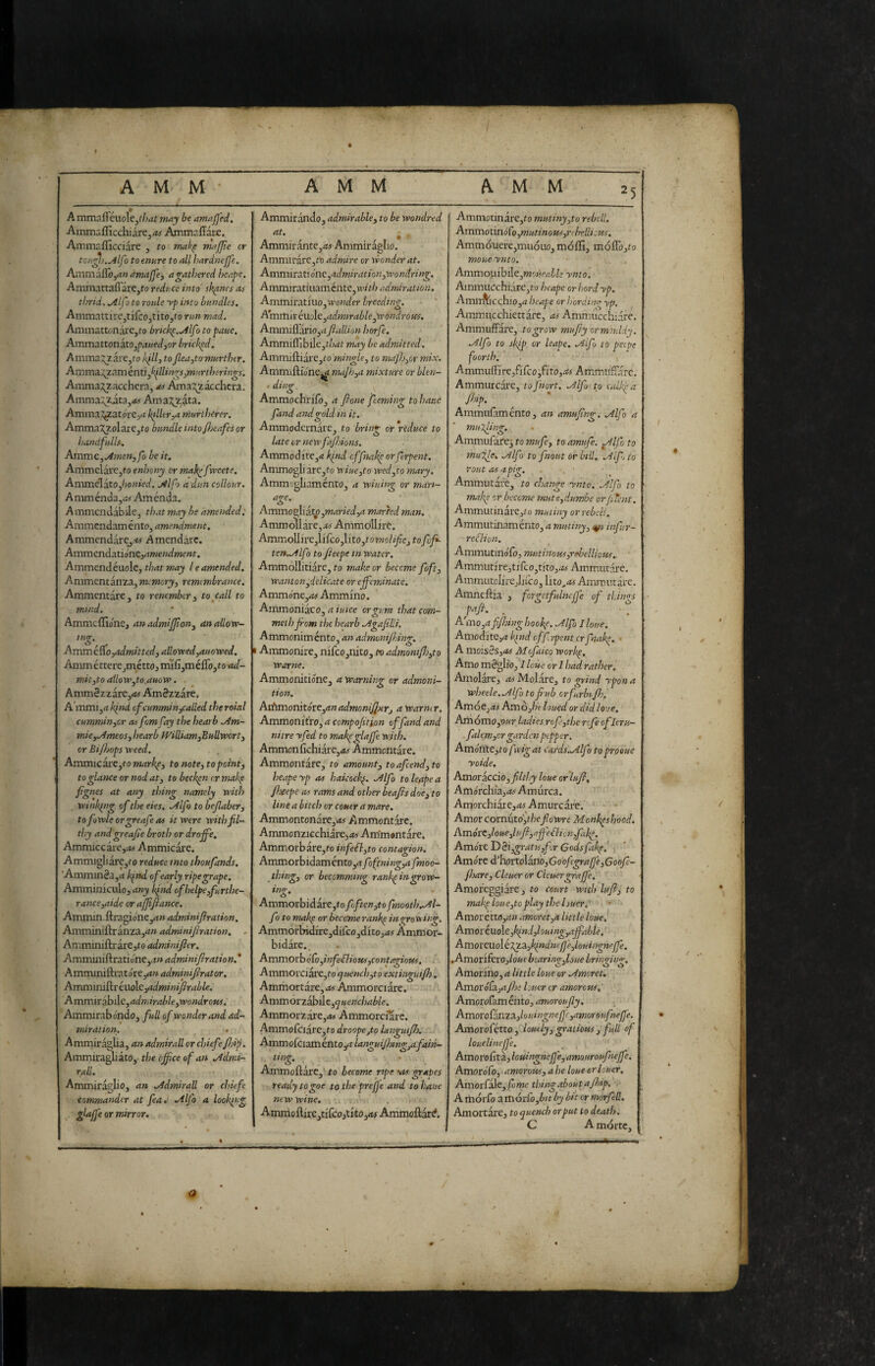 t A M M ' A M M A M M 5 A mmal^éuoleJ^/;4^ may be amaJJ'ed, Ainm:.fficchiarej<w Ainmr.lTarc. Ammaflicciare , to mak^ majjie cr tcu^i.yllfo to enure to all hardnejje. Anim aSo,an amajfey a gathered beape. Ammattafiare,to reduce into sk^ncs a-s thrid, ^Ifo to roule yp into bundles. Ammattire,tifcojtito,to run mad. AmmattonàrCjto brtck^../llfoto pauc. Ammattonato,/;.t«ec^jor bricked. Amma;;2are,fo kilh to Jlea,tamurthtr. AmmAlzAmcnti^k^llings^murtherings. Amma;^zacchera, as Ama^^acchera. Amma::^zita,<«- Ama:^zita. Ammainar ore,^ killer,a rnurlhcrer. Amma:2^olare,to bundle intofiieafes or handfulls. Ammc,^men,fo be it. AmmelarCjf0 enhony cr mahefweete. Ammelato,/ioiz»W. j4lfo a dun collour. A mménda,*f Aménda. Ammcndabile, that may be amended. Ammendaménto, amendment, AmmendarCj.-w Amendarc. Ammendatio'nejrfwe/jdwewt. Ammendéuole, that may I e amended. Ammentanza, memory, remembrance. Ammentare, to renember, toccali to mtnd. Ammcifio'ne, anadmijjlon, an allow- innr. o Ammiro ^admitted, allowed,auowed. AmmétterejméttOjrmfijméflòjtoW- mit,to allow,to.auow. Ammézzare,<i^ Amézzare. A’mmijrt kind cfcummin^alled the rotai cummin,cr asfomfay the hearb jim- mie,aimeos, hearb IVilUamjBullwort, cr BiPjops weed. AmmicarCjto markp, to note, to point, to glance or nod at, to beckon cr make pgnes at any thing namely with winking of the eies. Zdlfo to befaber, tofuwleorgreafeas it were witbfil- tl)y and greape broth or dr offe, Ammiccarc,<M Ammicare. Ammigliare,fo reduce into thoufands. Ammm8a,<t k^nd of early ripe grape. Amminiculoj any kind of helpe,furthe¬ rance,aide or afjipance, Am.txnn.&rA^6i\^,an adminifration. Amminiftranza,<t» adminijhation. - Amminiftrarejto adminifer. Amiruniftratione,.!» adminifiration. * AmvctinA\:At6K,anadminiprator, AmminAYt\.\o\c,adminiJirable. AmmKd!cìA,adniirahle,wondroiis. Ammirabondo, full of wonder and ad¬ miration. Ammiràglia, an admirall or chiefefjip. Ammiragliato, the office of an .Admi¬ rall. Ammiràglio, an .Admirall or chiefe commander at fea,‘ .Alfa a looking glaffe or mirror. Ammiràndo, admirable, to be wondred Clt • ^ Ammirànte,*^ Ammiràglio. Ammiràre,t\3 admire or wonder at. AmmivationQ,admiration,wondring. Ammit;AtiiiAméntc,withadniiration. Ammiratiuo,t»-'oi;der breeding. Am mi r éuoìc,admirable,w ondroffs. Ammiflàriojrf fallion horfe. Ammiiribile,t/;rft may be admitted. AmmìAiAK,to'mÌ7tgle, to map},or mix. Ammiftione^^ ma]h,a mixture or blen- . ding. Ammochrilo, a fone feeming to batte fand and gold in it. Ammodcrnàre, to bring or reduce to late or newfajhions. Ammodite,<« kpid effnakp or ferpent. Ammogli ire,to wiue,to wed^to mary. Ammogliaménto, a wiuing or mart- age. Ammo^ÌAtp,maried,a marred man. Ammoìlàre,.fo- Ammollire. Ammollire,li fco,lito,to mol ife, to fufi- ten..AlfÌ to feepe in water. Ammollitiare, to make or become foft, wanton ^delicate or effeminate. Ammone,fS<r Ammino. Ammoniàco, /««re orvum that com- ^ o meihjrom the hearb Ammonimento, an admunphing. I Ammonire, nifcojnito, to admonip),to warne. Ammonitione, a warning or admoni¬ tion. As:hmonitóte,anadmoniJ];}tr, awarmr. Ammonitro, a compofition of fand and nitre -vfed to makpglaffe with. Ammon fichiàrCjAj Ammontare. Ammontàre, to amount, to afeend, to beapeyp as hakock(. Alfo to leaped fteepe as rams and other heaps doe, to line a bitch or couer a mare. Ammontonare,»tj Ammontare. Ammonzicchiare,^ Ammontàre, Ammorb ire, to in fell,to contagion. Ammorbidaménto,<t foftning,a fmoo- jhing, or becomming rank^in^ow- ing. Ammorbidare,to Poften,to fmooth.Al- fo to mak^ or become rank^ in ^rowinff Ammorbidire,difco,dito,<*^ Ammor¬ bidire. . Amn\orb6Co,infeSlioits,contagiot(s. Ammorciire,to cjuench,to extinguiP), Ammortire, as Ammorciire. Ammorzibilej^weffc/wZi/e. Ammorzire,<w Ammorciarc. Ammofc‘iire,to droope,to langmfh. Ammofciaménto/t languijhtng,afain- ^ Ammoftirc,' to become ripe OS grapes ready togoe to the prepe and to haue new wine. Amrnoftire,tirco,tito,<« Ammoftard. AmmotinarCjto mutiny,to rebell. AmmotmóCo,mutinous,ri Irellicus. Ammdaiere,muóuo, molli, mófibjto moue ynto. Ammoiiibilc,woK(’fl£Z.» ynto. Ainmucchiire,to heape or herd yp. Amm\icchio,^i heape or hordimr yp, Ammiicchiettire, as Ammucchiare. Ammuffire, to grow mupy ormmldy. Alfo to skip or leape. Aifu to peipe foorth. Ammuffì re jfi fco ,fi to, .•« A mmnfv'ir c. Ammurcare, tofnort. Alfu to calkka ffip. ' Ammufaménto, an amupng, Alfo a mulp, Ammufire^ to mufe, to amufe. Alfo to mui^e, Alf1 to fnout or bill, A if, to rout as a pig. . • Ammutire, to change ynto. Alfo to make cr become mute,dumbe orJiTent. AmmutinirCjto mutiny or rebel!. Ammutinamento, a mutiny, infur- rellion. Ammutinólo, mutinous,rebellious. Ammutire3tifco,tito,i»i-Ammutire. Ammutclirejlifco, \ix.o„as Ammutire. Amneftia , forgetfulncffe of ti.ings A\-no,a ffiinghooke. Alfo I lone. Avcioò.itQ,aktndofft.rpentcrfiìak. • A nrìoisès,as Aiofaico work^. Amo mèglio, I lotte or I had rather. Amolire, av Molare, to grind rpon a wheele.Alfo to pub orfurbip.', Arr'.ó&,as Amò,In lotted or did lo-.te. Acmomo,our ladies refe,the rtfeofleru- . falem,or garden pepper. Amorite,to fvigat cards.Aipo toprooue yoide. Amor ACCIO,pithy hue orluf, Amorchia,<« Amurca. Amorchiire,«r Amurcare. • ■ Amor cornuto',theflowre Monk^s hood. AmórC,loue,luP,aff'eflii,n,fake. Amo're T)Si,gratu,fcr Codsfakp.' i^ Amore Ì'h£)rto\Ano,Go'ofegral]'e,GooPe- fiareyCleuer or Cleuergraffe. Amoreggiare, to court with luf, to mak^ loue,toplay the huer.*'''^ ’ AmoréttOjrf» amor et,H little hue,' Amoriuo\c,klnd,huing,affahle,' AmorcuoìtT^A,kfndnèfje,louingneffe, .AmoriferOj/o«e bearin^Joue brirmnn-. Amorino, a little hue or Amoret. Amoró^A,apn loner cr amorous, Amorofam énto, amor oufy. ^ Amoro{AnZA,huingnepc,amorsufnepe. Amorofétto, huely, gratieus, full of huelineffe. AmoroGxz,httingneffe,amouroufneffe. Amorofb, amorous, ahe hue or louer, Amorfile,jfòme thingaboutafoip. ■, A iriórfo a iriórfo,i/t by bit or morfed, Amortire, to quench orput to death. C A mòrte.