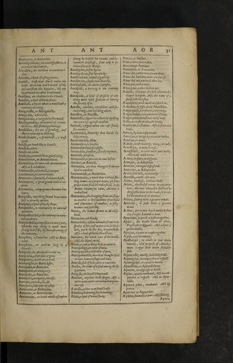 3' Anticuorc, .w Antecore. Antidilpofitione, ah tintidijfojition^ or precedent inclination. Antidoto, an antidote or.countcrpoi- fon. Antiéne, a kind ofhfiingpeares. Antiéfì, thofe that dwell ynder one balfe Meridian andTaralell ofUk^ difiance from the Equator, the one Igorthward the other Southward, Antifana, an Anthem in the Church. Antifate, a kind of blacky fione, Antifrafi, a figure where a word hath a contrary meaning. Antigonifta, a^s Antagonifta. Antigrado, afore-fiep. Antiguardia, a yangard orforeward. Antilegoména, all manner of contra- diflions. .Àlfo flowre gatherings, Antiléfina, the art offiending, and that is contrary to thriuing, Antilefinante , a fiendthrift, a wafi good. Antilli,<i» hearb likp to Lentils. Antillidajt^/fw. Antillicneddem. Antilr>oi3^^contradiclion,gainfayhig. Antimcttere, as Anteméttere. Antimonio, the minerali .Antimonitm. Mlfo as Larbafone. Antim\ix^t^aforewall,a parapet. AntimurarCjfo counterskarfe. A ntimnrOyaforewall^ à counterskprfe. Antinepo te, a great grand child or ne¬ phew. Antinomia, a repugnance between two lawes. Antipafto, any thing ferued in or eaten firfi to prouok^ apetite. A ntipate, a kpnd ofblackp ftone. Antipathia , a contrariety in naturali qualities, AntipathizzarCjfo be contrary in natu¬ rali qualities. Antiperiftafia,^! repulfion oneuery part 3 whereby any thing is made more firong in it felfe^ by the refraining of the contrary, Antipètto, a ficmacher, Mlfo as Anti- cone. Antiphona, an anthem fung in a Church. Antipodi, the Mntipodcs ynder ys. Antipórta,<z/cire dorè or gate. Antipòrto,^ pcrc/j or a portali. Antiquàglie,<*# Anticaglie. Antiquare,<fef Anticare. Antiquàrioyt» antiquary, A ntiqiiato,rt5 Antic ato. Antic^xitZjantiquity^oldnejfe. Antiquo,4»ae»f,eWjo/d. Anucpìóiì, fame part of a/hip. Antiracino,»5 Antracino. Antinino, as Antirrinone. Antirrinone, an hearb which afeorpion feeing he loofeth his yenome and be- commeth fenfeleffe 3 feme tak^ it for Caluesfnout or Mugle. Antifàpére,to/cre kpow. Antifapiénza,/oro knowledge, Antifeordone, a kind ofgarlicl^e. Antilxmite^afigure in rethorickp. Antifophifta, an aduers fophifier, Antilpafi, a turning to the contrary way, Antifpodo, a kind ofphyfich^ or any thing mixt with Jpodtum or hauing the faculty of it. Antifta, a prelate^ aprefident ouerfa- cred thingS3 one excelling others. Antiftite, as Antifta. AniiÙièfx3a figure in rethorickp oppofing one contrary againfi another. Antitofi, a figure when one cafe fiands for another. Antìttinixì]yheretick^s that deuide the holy trinity. Antitrinitàri), idem. A mined ére,fo/oreyèo, A ntiuedim énto,forefight. AntiuedvX03forefeen3aforefeeingman. AiitiuiUo yforefeen, Antmenire3to preuent or come before. Antoceijrfi# Antiéfì. Antomàtaj one that changethjromone kfiid to another, Antonomade,<fe( Antomata. Antonomasia, a word that without fet- ting doWne any proper name3yet feme proper name/}:ail heynderfiocd3 as by Arma virumque canoj A Eneas ts ynderfiood. Antonomia,t/?e changing from one fhape to another to befometimes of one kfnd and fometimes of another3 as filkp- wormes and fuch likp. Antèra, the helmet fiowre orMonk^s- hood, AntracinOjfoio blackp. Antracitide, afione wherein feeme to be Jparkes of fire3 cafi water on kind- leth3 put it in the fire3 itquencheth. Alfo a kfnd ofblacke bloodfione, Antrióne, the north part of the world. Alfo the Eiorth wind. A'ntrOjrt hole^a cauerne. Antropofago eater of men, Antropografo,^! defertber of men. Antropomorfiti, men that thought Cod to haue humane fhape and Urns, AntroTo,/'»/i ofholes3c[ens or cauernes. Anube, the name of a Cod among the E- gyptians. Anugale,t/70 hearbVimpernell. Anulare, any ones little finger. Alfo a white mixt with carnation that pain¬ ters yfe. ■ Aniioloj-at/wVff asanhired horfe. A nuòto3fwimming3by fwimming, A'nzajrt kind of waterftak^. Anzàreart^j- Anfarc. A'nzijmt/ier^/òoMerjèwf. Anziano,rf5 Andane. Anzianità, as Antianita. A'nzi chè,rather tljen,fooner then. A'nzi che lontano,were not far of. A'nzi che nOitatherfo then not. A'nzi piu^rather more. A'nzi paneyrather fo then not. A'nzolo, that part of a bell whereto the clapper hangeth. Alfo the name of a fmall faile in a fhip. A occhi ettijW/f/; made or oylet holes. A occhio, by fight 3look^ Anneftare. A ogni guifà,/30W’/òe«fr,o«crj way, A ogni modo, euery manner of way, A o^ni pattoJiowfoeuereuery way, A òlio3Wrought tn oile3cile work^. Aoxnhtate^tofhadoiv. Alfo to fiart as a horfe. Ao'ncia, by ouncesyby retaile. Aonciare,fo waigh by ounces or inches. Aondare,to wane, A o'nde, made wauirg3 wauy3 or endy. Aoneftare, tomak^honefi. Aonghiare, to catch with ones nailes. Alfo to tip with home, A onta, inJfite3 or difgrace. Aontare, Adontare. Aontato, wronged cliff ighted. Aoperare, Adoperare. A orécchio tefo, attentiuely. Aorn8llo,4 wild Ajh-tree. Ao'mo, birdleffcj without birds. Aorta, the chief fi artery in any crea¬ ture 3 the root whereof is fafiened to ehegrifile-bone in the heartj it is cal¬ led the mother of all arteries. Aórza, failing with a quarter winde. Aorzare , to fade with a quarter wineC. A otto , put to any day it mak^s it that day fenight. Lunedi a otto. Apacciare, to patch orfafien together. Apace ', the hearbe Dent de chion^ Dogfiooth or Qtioieh. Alfo a kind of gentle thifile, Apaiare, topaire or couple together. A pa]Ì3paly in armory. Apallattare , to rowle or run away roundly , apfed properly of a drunken mans tongue that neuer fidndeth ‘ fiiU. A panciòlle, mrily3 hold belly hold.. A paragóne, in comparifon or rejfefl. Apareggiare, to equall to match. Apariénza, ri# Apparifc8nza. A parine, Goofegrajfe or Erith. A paro, equaly euenhand, AIfo in com¬ pari fon or refpcfl. Alfo as Apit- UÓI0. A paro a paro , euenhand. Mlfo by paines. Apartare ri#Appartai-e. _ A pixtC3feueraliy 3a part. Alfofhartng, ^ A parte