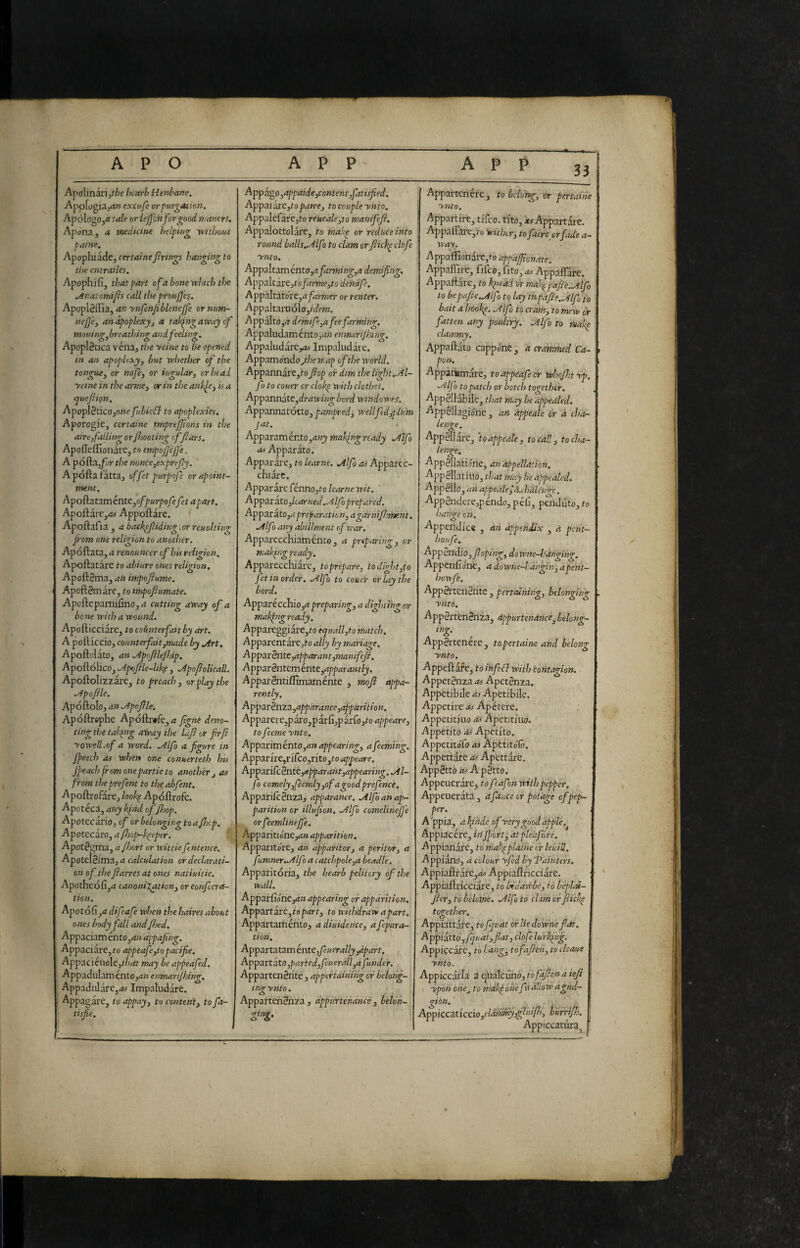 33 Apolinarijf/>e hcarb Henbane. ApoLgia^rf» exciife or purgation. Apól()go,<i tale or lejjon for good mancrs. Apona, a medici tie Ììelping vrithout paine. Apopliiade, certainefirings hanging to the cntrailes. Apophifij that part ofa bone veJnch the ./Inatomifs call the proujjep. Apopl8ffia, an ynfen/iblenejfe or num- nejfe^ an apoplexy j a taking away of mouing^brcathing and feeling. Apoplécica vénaj the yeine to be opened in an apoplexy, but whether of the tongue, or nofe, or iugular, orinai yeine in the arme, or in the ank^e, is a quejiion. Apopl3ticOjO»e fubieff to apoplexies, Aporogie, certaine tmprtfjions in the aire,falling orfimting offtars. ApofTeflìoiiàrc, to empojjejfe. A pófta,/yr the mnce,exprefy. A pólla fatta, offet purpof orapoint- ment, ApoftatamentCjo/purpofefet apart. Apollaie,<« Appellare. Apoftafia , a backpfiding\or reuoltin<r from one religion to another. Ap oliata, a renatincer of his religion. Apollatare to abiure ones religion, ApollSma, an inipofiume. Apollgmare, to mpofiumate. Apollepamilino, a cutting away of a bone with a wound, ApolticciarCj to coimterfait by art. A pelliccio, counterfait,made by jirt. Apollolato, an .^poftlejhip. Apoftolico, .Ap«file-likp, .y^po/iolicall. Apollolizzare, to preach, or play the ./ip of le. Apóllolo, an .Apoflle. Apollrophe Ap6^vk,a fgnè deno¬ ting the taking away the Lfi or frfl yowelliof a word, ./ilfo a figure in fpeech as when one conuerteth his Jfeach from onepartie to another j as from theprefent to theabfent. Apollrofare, lookp Apóllrofc. Apotéca, any kind of fjop. Apotecario J of or belonging to a fJscp. . Apotcciro,a/hop-kpep€r. Apot^gma, or wit tiefentence, Apotclèltnd, a calculation or declarati¬ on of the ftarres at ones natiuitie. Apotheólìjrf canonij^tion, or Confccra- tion. Apotólìj<i difeafe when the haires about ones body fall and fbed. Appaciam én to,an dppafng. Appaciare,fo appeafe,topacifie. Appacicuolc,t/^rft may be appeafed. Appadulam ento,^?» enmarijhing. Appadiilare,<fc>- Impaludare. Appagare, to appay, to content, to fa- tisfie. Appago,appaide,content,fatisfed. App3idi:s,toparre, to couple ynto, Appalefare,to reueale,to manifeft. Appalottolare, to make or reduce into round balls„/ilfo to clam orflick^ clofe ynto. Appaltam cnto,afarming,a demifing, Appaltivc,tofdrme,to demife, AppiAtztóxt,a farmer or renter. AppaItaruólo,/c/f/w. Appalto,/? demife,a fee farming, Appaludaménto,rt« enmarijhing. Appaludareyjs Impaludare. Appamóndojhemap of the world. Appannare,?» fop or dim the light..Al- fo to couer or clok^ with clothes. Appannate,<lr/nv/«g' Lord windowes. Appannatotto, pampred, wellftd,plum jat. ! Apparam ento ,any making ready .Alfo Apparato. Apparare, to learne. .Alfa as Apparec¬ chiare. Apparare fénno,?c> learne wit. Apparato ,lcar ned.Alfio prepared. AppOii^to,a preparation, agarnifment. Alfo any abillment ef rear. Apparecchiamento, a preparing, or makfng ready. Apparecchiare, to prepare, todight,to fet in order. Alfo to couer or lay the hard. Apparécchio,/? preparing, a dightihg or makjngready. Appareggiare,?o equall,to match. Apparentare,?» ally by mariage, AppzrBntc,apparant,manifeJi. Apparènteménte,apparantly. Appardntillìmaménte , mof appa¬ rently. Apparènta,apparance,apparition. Apparere,p ai’o, p ar li,p arfo,?o appear e, to feeme ynto. App3.nTnénto,anappearing, afeeming. Appzrii:e,nCco,rito,toappeare, AppariCcènte,apparant,appearing.Al- fo comely,feemly,of agoodprefence. Apparileénza, apparante. Alfo an ap¬ parition or illujion. Alfo comelineJJ'e orfeemlinejfe. Apparitióneyi» apparition, Apparitdre, an apparitor, a peritor, a fumner.Alfo a catchpole,a beadle, Apparitoria, the hearb pelittry of the wall. Apparfidne,/?;? appearing or apparition, AppzTtzcrt,iopart, to withdraw apart. Appartaménto, adiuidence, afepara- tidn. Apparta tarn énte,feuerally,apart. Appanzto,parted,feuerall,afunder. Appartenènte, appertaihingor belong¬ ing ynto. Appartenènza , appurtenance , belon- Appavtcnere , fo bclorg, or pértaihe ynto. Appartlre, tlfco. tiro, i? Appartare. Appairàre,'i-o wither, to fiacre or fade a- ti'ri'V. Appairionare,fo appajfionate. Appaffire, fifco, fito, /ty AppalTarc. Appallare, to iqieai or maJs^pafle.Alfo to bepafie.Alf > to lay inpafle.Mfo to bait a hooke. Alfo to cram, to mew dr fatten any poultry. Alfo to htak^ clammy. Appallato cappone , a crammed Ca¬ pon. Appatfcmare, toappeafecr whojhtyp. Alfo to patch or botch together. Appèllabilc, that may be appealed. Appèllagidne, an appeale or à cha- ienge, AppèTlare, happeale, to call, tocha- ienge, Appèllatidne, an appellation. ■^ppellatuio, that may be appealed. Appèllo, an appeale Jd.chalen^e, Appèndere,péndo, péli, penduto, to iiange on. Appendice , an appendix a pent- houfe. Appèndilo, f oping, doWne-l:dhging. Appenli dne, a downe-I.angJ'n, apeht- howfe. Appèrteriènte , pertainhg, belonging ynto. Appèrtènènza, appurtenance^belong- Appartenere, topertaine and helosg ynto. Appellare, to ihfeft with tohtagion. Appetènza as Apetènza. Appetibile as Apetibile. Appetire as Apétere. Appetitluo as Apetithio. Appetito Os Apctlto. Appetitdfo as Apètitdlò. Appettate as Apettarè. Appètto asApètto. Appeuerdre, to f’afon with pepper. Appeuerata, aftuce or potage cfpep¬ per. A'ppia, afphde ofycrygóodapfle.^ Appiacére, in Jfort, atple'aftiré, A ppiandf c, tó makpplàihe ir leuiU. Appiano, a colour yfed by Painters. Appiallrafc,rf# Appiallricciare. Appiallricciarc, to Ixddwbè, to béplm- Jìer, to belome. Alfo to ehm or fiick^ together. Appiattare, f o fjuat or He downefat. Applittd ,pjiiat,flat, clòfe lurking. Appiecàrc, to hang, tofaflen, to cleaue ynto. Appiccarla: à qualcuno, tòfajìena iefi ypòn one^ to mdkj òné f yallow agud- gihn, ' Appicczticcìo,clàmmy}glt'dPs, burrifj. Appiccatura^