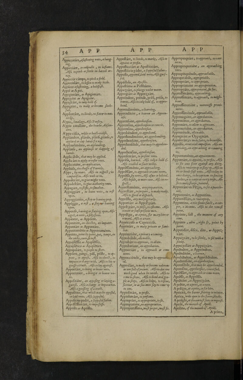 ^•^^iccztaxz. jafdjiening ynto^ a han^~ tng. Appicciare, toenh^ndle , to inflame. ./4lfo to pitch or fettle in baiteli ar- vay. Appicciar campo, to pitch a field. Appicciolare, to lejfen to mak^ Utile. Appicco afafhningi a holdfafi. Appiè as A piè. Appigionare, as Apigiondre. Appigione as Apigio'ne. Appigliare, to tak^ hohi of. Appigrire, to mak^ or become Jloth- fnll. Appilottare, to binde3 to fetter to ma- tiick^e. A'ppio, Smailage..^lfo Tarfley. A'ppio caiiallino, the hearbe .Altfan- ders. A'ppio cifca, vdlde or horfc-redijh. Applaudere, piando, plaufi,plàiifo,to applaud or clap hands fir toy. Applaud iménto, an applauding. Applaufo , a/i applaufe or clapping 0f hands. Applicabile, that may be applied. Applicare to apply or refer ynto. Applicatióne, an application. Appluda, the chaffe ofTanichp. A'ppo , by neare. .Àlfo in reJpeSlin compari fon. Alfo wttJj or in. Appoderare, togiue might ynto. Appodeftare, togine authority ynto. Appogare, toflifle, to fmother. Appoggiare , to leane ynto, to reft ypon. Appoggiatóio, a ftay or leaningprop Appoggio, a reft , ^ ftay%r leaning ypon. Appoiófo, leaning orftaying ypon..Alfo agull^aniniCyafillyfooLe. Appónerc, as Appórre. Apponitóre, an obudleri an imputer. Appontare as Appuntare, Appontaménto as Appuntaménto. Appónto,point by pointjpatj iumpt^in the nickp, euen,fo iuft. Appoplèffia as Apoplèflia, Appoplètico as Apoplètico. Appopolare, to people to fiore. Appórre, pongo, pófi, póllo , to ap¬ pone , io appofe. .Alfo to obiecl, to impute or charge vrith. .Àlfo to hit or guefj'e a truth. .Alfo to lay againft Apportare, to bring or beare ynto. Apportato're , a bringer or bearer yn to. Appolìtione:, an appoftng crlayinga- gainft. .Alfa a charge or imputation. .Àlfo aguefftng cf a truth. Appolìtiuo, that yrììich may be eppefed, or laid ynto. .Alfa Juppofed. Appolìtiuo padre, a fuppofedfather, Appcllelfionare, to empojfeJJ'e. Appella as A pólla. Appellare, to heede, to markpi .Alfo to appoint or prefix. Appollicciare as Apollicciare, Appolliccio padre, a fuppofed fatìser.^ Appoiìojapponed^laid ynto..Alfoguef- f'ed. Appóllolo, an .Apoftle, Appoftumo OS Pollhumo. AppoJ^zare, to piange ynder tvater. Appregiare as Appre:?;zare. Apprèndere, prèndo, prélìjpréfo, to learne. Allf ì to takp hold oft to appre¬ hend. Apprendiménto, «4 learning. Apprendito're , a learner an .Appren- tife. Apprenfio'ne, apprehenfton. Apprenliua, apprehenfton or conceit. Apprenfiuo, apprehenfiue. Apprehéndere, to apprehend. Apprehendiménto, an apprehending. Apprehenlione, apprehenfton. Apprehenfiblle, that may be apprehen¬ ded. Apprehenfiuo, apprehenfiue. Apprefentarc, to prefent ynto. Appréfo, learned. .Alfo tah^n hold of. lAlfo crudlcd as foure milkp. ApprSflaménto, ri» approaching. Apprèfl'are, to approach cr come neere. ApprSlTojéj neere..Alfo after cr behind. .Alfo befidoj or more ouer. .Alfo in re- ffefb. / Apprellamento, astypreparation. Apprcllare , to prepare , to makp ready. ^Ifo to fteed or diftatch. Appréllo, anymahftigrcady. Appretiare ri#Appr8^are. Appi-a :;^2are, to pnfe, to efteeme. .Alf ■> to rate or feafeprifes or men. Appr0:^zo , at a price, for mony hire or resecar d. Alflata rate. Appricciofo as Capricciolo. Appriiiare , to makp priuate or fami¬ liar. Appriuatio'nc, apriuacy a taming. Approbabile, allovrable. Approbate to approouc, to allow. Approbatlonc, an approbation. Approcciare , to approach or cerne neere. Approcciéuole, that may beapproaUj- ed. Approdare, to mahp or become yalerous as onefullofprowes. Alfo to doe otre much good when heeateth, Alfo to cerne to fticre. Alfo to bord andgra- ple asftdps, Alfo to helpe, to refeue, fuccourj cr as fea-men fay to come yp to oste. Approfittare, to profit. Approfumare, to perfume. Appropiare, to appropriate, to fit. Appropiationejriwri^propr/dt/o». ApptopiatiGimo,moft proper, moftfit. Appropinquare, toapproacis, to come neere. Appropinquatióne, an approaclnng ynto. Appropinquèuole, approachable. Appropriabile, appropriable. Appropriare, to appropriate. Appropriatio'ne an appropriation. Appropriato, appropriated, fit for. Approlfimantc, approaching. Approlfimare, to approach, toneigJj- bour. Approffimatio'ne , neereneffe proxi- mitie. Approllìmèuole, approachable. Approuagio'ne, an approbation. Approuanza^riw approbation. Approudre, to allow to approcue. Approuatiene, an approbation. Approu duole, allowable. Appugnarcrij Oppugndre. ' AppulerarCjto makefaire, to beautifie. Appulfo, ri naturali tmpulfion. Alfo an arriuing, an approaching cr cemming in. A ppuntam énto, an appointment. Appimtire, to appoint, to prefix. Alfo to fet ones feete againft any thing. Alfo to ynderprop orftay yp. Alfo to tie or binde faft ynto. fAlfo to lay to ones charge, to be captious in finding faukes,or to carpe at eucry trifle. Al¬ fo to makfft.mpe,Pointed. A ppuntdre vn Pd^^zo, tofet apeece le- uill. Appuntatóre, as Appuntino. -Appuntèlldrc, to ynderprop. Appuntino, aniccfinde-fault, a car¬ per, aMomus. Alfo to the yimofi point. Appi'mto j loll , the moment of any time. Appunto , adye , right fo , point by point. ‘ Apputidire,dlfcoj dito, ri5Appu::;- zare. A ppu5;zdre, to be fttinhp, to fill with a flinke. Appu:^2oldre ri^ Appu3;zdrc. Aprèndere, as Apprèndere, Aprèndito're, a learner./ Aprchèndere, ri^ Apprehéndere. Aprehenfióne, an apprehenfton. Aprcnfibile, that may be apprehended. Aprenflno, apprehenfiue, conceit full. Aprèll'are, to approach cr come neere. Aprèflb, as Appr èlTo. Aprètiare ,as Apprc:^zarc. Apxètìo,at apnce,at arate. A prèzzo, at a price, crftr hire. Apricitd, the Sunne finning inwlntcr. Aprico, wide open to thefunnefbleak^. A priéghijrif the earneftfinte or rtcjuefi. Aprile, the moneth of Aprili. Aprillno, of the moneth of Aprili. A prima. !