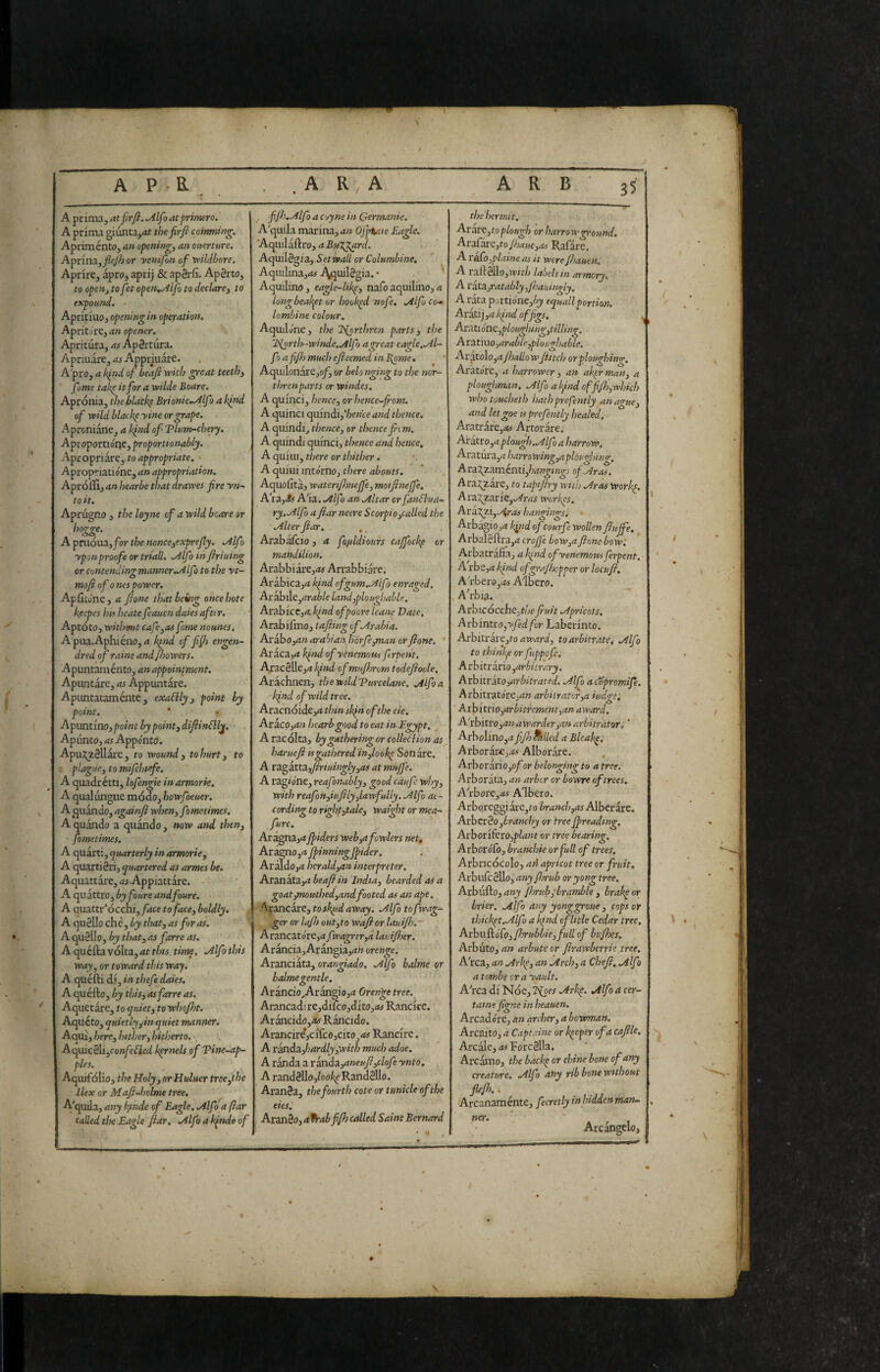 A prima, atfirfi. .Alfa at frimero. A prima giunta,<it tìjefirfi cohming, Apriménto, an opening, an overture. Apnna,flejh or yenifon of tvildhore. Aprire, apro, aprij & apSrfi. Apèrto, to open, to fet open..Alfo to declare, to expound. • Apritluo, opening in operation. Aprite)re, an opener. Apritura, rtf ApSrtura. Apriuare, rtf Appriuare. A'pro, a k^nd of beafi yvith great teeth, feme takp it for a wide Boare. Apronia, the blacfe Brionic..Alfo a k^nd of wild hlackp yine or grape. Aproniane, a kind of Tlum-chcry, Aptoportioiie, proporttonably. Apropriare, to appropriate. Apropriatidne, an appropriation. Aprófiì, an hearbe that drawes fire yn^ to it. Aprugno , the loyne of a wild beare or hogge. A prilóua,/br the nonce,exprefly. .Alfo yponproofs or triad. .Alfo in firiuing or contending manner.Allfo to the yt- mofl of 0 nes power. Apfiedne, a fione that being once bote k/sepes hif beate feauen daies afti r. Aptoto, withamt cafe,as fame nounes. A'piia.Aphiéno,rt kind of fijfi engen- dred of raine andjhowers. Apuntaménto, an appointment. Apuntare, as Appuntare. Apimtataménte, exaCily, point by point. ‘ f Apuat ino, point by point, dijiinflly. Apunto, as Appdnto. ApuJ^zèllàre, to wound, to hurt, to plague, to mifehufe. A cpizdxétti, lofengic inarmorie, A qualungue mooo, bowfoeuer. A (juando, againfi when, fimetimes, A quando a quando, now and then, fometimes. A quarti, quarterly in armorie, A quartièri, quartered as armes be. Aquattare, rtf-Appiattare. A quattro, byfoure andfoure. A auattr'ócchi,yrtce to face, boldly. A quèllo che, by that, as for as. A quèllo, by that, as forre as. A quella volta, at tins time. .Alfo this way, or toward tins way. A quéfti dl, in thefe daies. A quéfto, by this, as forre as. Aquetare, to quiet, to whojht. Aqueto, quietly, in quiet manner. Aqui, here, btther, hitherto. A qiùcéìi,confe{ìed kernels, of Tine-ap¬ ples. Aquifolio, the Holy, or Huluer tree,the Ilex or Maft-holme tree. A'qmla, any k,inde of Eagle. .Alfo a ftar called the Eagle ftar, ÌAlfo a Iqnde of .. fijh.Alfo a Coyne in Germanie. A'quila marina, rtw Ojpiaie Eagle. AcpMÌidknjaBuJfl^rd. Acpxàégiz, Set wall or Columbine, Aqinlina,rtf i^uilègia. • Aquilino, eagle-likp, nafoaquilino,rt longbeal^et or hookpd nofe, jilfo co-» lombine colour. Aquilone , the dSborthren parts , the '2>{orth-winde.Alfo a great eagle,.Al¬ fa afi/h much efteemed in.Borne. * Aquilonare,©/^ or belo nging to the mr- threnparts or windes. A quinci, hence, or hence-from. A quinci quindi, Voewce and thence. A quindi, thence, or thence fitm. A quindi quinci, thence and hence, A qului, there or thither. A qului intorno, there abouts, Aquolitaj wateriflmefle, moiftnejfe, A'ta.,Ss A'ia. Alfo an Altar or fanSlua- ry.Alfo a ftar neere Scorpio,called the Alter ftar, Arab alino , a fofildiours cajfock^ or mandilion. Arabbiare,rt# Arrabbiare. Arabica,rt kind of gum.Alfo enraged. Ax arable land,pio ugbable. ArablcCjrti/zW of poors leans Date. Arablfmo, tafting of Arabia. .Arabo,rt» ara’nan hórfe,man orftone. ' Aracajrt kind of yenemoui- flrpent. ■Aracèllejrt l^ind of muftmm todeftoole, Arachnen, thewildTurcelane. Alfo a Iqnd of wild tree. Aracnóide,rt thin skin of the eie. Aracp,rt« hearbgood to eat in Egypt. ^ A racolta, bygatheringor colleéìion as liarucft is gathered 'in,lookp Son are. A xz<g2iXt3L,ftriuingly,as at muffe. A ragione, reafonably, good caufe why, with reafon,iuftly,lawfully. Alfo ac¬ cording to righp,tale, waight or mea- fure. Arigna,rt ftiders web,a fowlers net» Aiómo,aft>inningJpider. AràIdo,rt herald,an interpreter. At2nkti,a beaft in India, bearded as a goat,mouthed,andfooted as an ape. Arancare, toskudaway. Alfo tofwag- .gerorlafhout,towaftorlauiJh.~' Arancatdre,rt,rvagrcr,a lauijher. Arancia, Arangia,rt» orenge. Aranciata, orangiado, Alfo balme or balmegentle, Arancio,ArangÌ0,rt Orenge tree. Arancad!re,difco,dlto,rt# Rancke, Arancido,rtf Ràncido. Arancirejclfcojcito,rtf Rancke. A randa.,hardly,witb much adoe. A randa a xkxiòz,aneuft,clofe ynto, A randèllo,/ool^RandèlIo. Aranèa, the fourth cote or tunicle ofthe eies, Aranèo, a%-abfifh called Saint Bernard ■ * . the hermit. Ataxc,to plough or harrow ground. AxsTkrCjto Jhauc,as Rafàre. A1 &fo,plains as it were fhauen. A x3,AiéÌAo,with labels in arnwry. A xkta.,ratably,Jhauingly. A rata portione,^j)) squallportiooi. Arati] ,rt /qiid of figs. ^ Axatióne,ploughing,tilling. Axztiuo,arable,pio ugh able. Ax:xto\o ,a/JmIIow ft itch or ploughing. Aratore, a harrower, an akerman, a ploughman. Alfo al^ind offi/h,wbich whotoucheth hathprefently an ague, and letgoe is prefently healed. Aratrare,rtf Artorare. Aratro,rtplough,Alfo a harrow. Aratur3,rt harrowing,a plougbiing. A ra\zaménti,/7rt«^i»^f ofAras. Ara^are, to tapiftry with Aras workp. Ax2i2^^xie,Aras workes. Ax3L7g.i,./%r.ts hangings. ArbagiOjrt kipid ofcourfe wollen ftuffe, Arbalèftra,rt crojjè bow,a ftone bowl Arbatràfifa, rt/;/W ofyenemous ferpent. A'rbe,rt kind ofgrajhcpper or locuft, A''rbero,.«f Albero. Akbia. Arbicócche,f/je fiuit Apricots. Axbmtxo,yfed for Laberlnto. AxhitX3Xt,to award, to arbitrate, Alfa to thinl:^e or fuppofe. A r birràrio ,arbi trary. hxhitxkXo,arbitrated. Alfo acopromije. Arbitrat0re,rt» arbitrator,a iudgei ' Axbitxio,arbitrement,an award. A'xbix.xo,an awarder,an arbitrator, ' Axbo\ino,afift)^lled a Bleaks, Arboràr£,rtf Alboràre. Arboxaxio,ofor belonging to a free. Arborata, an arbor or bowre of trees, A'rbore,rtf Albero. Arbpreggi àre,f 0 branch,as Alberare. AxbzxBo,branchy or tree Jpreading. AxborifexOjplant or tree bearing. AxboxoCo, branchie or full of trees. Arbricocolo, an apricot tree or fruit. Axbl\^c^o,anyfln-ub oryongtree. Arbufto, any Jhrubibrqmble , brakp or brier. Alfo any yonggroue, cops or thickpt.Alfo a Iqiid cflitle Cedar tree, Axb\\dkó(o, fhrubbie,full of bufhes. Arbuto, an arbute or ftrawberrie tree. A'rca, an Arke, an Arch, a Cheft, Alfo atombe crayault. Akca dl Noe, Tioes Arkp. Alfo a cer¬ tame figne in heauen. Arcaddre, an archer, a bowman. Arcaito, a Captains or keeper of a caftle. Arcale, as Forcèlla. Arcamo, the backp or chine bone of any creature. Alfo any rib bone without fkjh.. Arcanaménte, fecretly inhiddenman- ner. Arcàngelo,