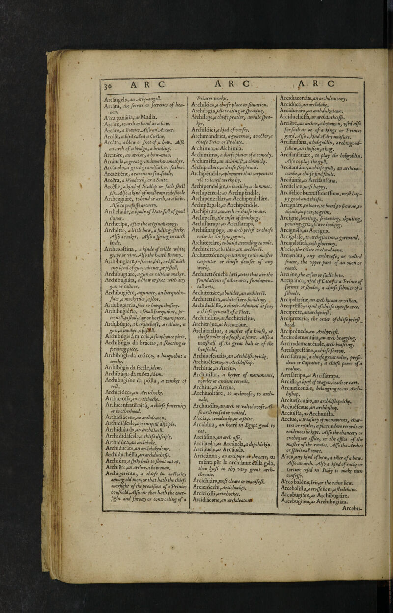 » Arcangelo, an ^rk^-an^eil. Arcani, the fecrets or fecrecics ofhea- uen. , AVca panai'ia, as Madia. .■Arcare, to arch or bend as a how. AvcatOj-a Bowier.Alfo'an .Archer, Arcafe, a bird called a Curine. . Areata, a blow or Jhot of /t bow, Allfo an arch of a bridgey a bending. . Arcatorc, an archer, a bow-man, Arcauola,^ greatgrandmothers mother, Arcauolo, a greatgrandfathers father. Arcaziene, a rauemus fw-fowle, Arc^ra, a Woodcock^, or a Suite. a kfid of Scallop or fuch fieli fJh.A.lf Ì a k^nd ofmuJJirom todefioole Archeggi are, to bend or arch.as a bow. Alfo toprafejfe arcuery. Archclaide,^ klnde of Date full of good liquor. Archetipo, after the originali coppy. Archétto, a little bow, afidling-fiicke. a4lfo a racket. Allfo a jfring to catch birds. Arche/oftina, akindeofwilde white grape or yine,Alfo the hearb Briony. Archibugi are,fo Jhoote,hit,.or kfll with any kind ofgun,ralieuer,orpifioll, Arcliibugiaro, a gun or calieuer mak^r. Arcliibugiata, abloworjhot with any gun or caliucr. Archibugière, a gunner, an harquebu- fiicr,a mush^ttier,a Jhot. Archibugieria,/?;ot or harquehufery. Archibugi érto, afmallharquebut, pe- tronell,pifioll,dag or horfe mans piece. Aichihu^io,aharquebufe, acaliuer) a gun,a musket,a pijl%ll. Archibùgio à rnlccio,rt fnaphance piece. Archibùgio da bràccio, a piooting or fowUngpiece, Archibùgio da crocco, a harquehut a crocke. Archibùgio da (oci\e,idem. Ai'chibùgio dà móta,/dew. Archibiigione da pólla, a musket of ref.  Archicióccojd» .Arlichock^. Archicióftojuw artichockp, Archiconfratèrnità, a chiefe paternity or brotherhood, Archidi aconoyi» archdeacon. A]!ch.idiMicoh,aprincipall difciple, Archidiauolo,^» àrchdiuell. Archididafcolo,^! chiefe difciple, Archidùcayt» archdufe. Avchìò.ucito,an archdukpdome, ArchiduChéflàjrtw archducbejfe, Archiéra,^?Jpik^ hole to Jhoot out at, A rchi8ro,4» archer,a bow man, Archigetonte, a chiefe in auClority among old men,oir that hath the chiefe ouerfight of the prrouifion ofaVrinces hou/hold,.Alfo one that hath the ouer- Jight and furuay or controuling of a Trinces workps. Archilóco,d chiefe place or fituation, ArchAo^iifdleprating or /peaking, ArchilogOjii chiefepratler3 an idleJpea- Archilóici,dA»W ofyerfes. Archimandrita,agouernor, areElor,a chiefeDrior or Vrelate, Arcbimia,(W Alchimia. Archimimo, a chief plaier of a comedy, Archimifta,<i» alchimiji,a chimick^, Archipallo're,^! chiefe Jhepheard, Archip énàolo,aplimmet that carpenters yfe to leuell werke by. Archipendolare,to leuell by aplummet. Archipen2.olo,<i6 Archipèndolo. Archipen2olarej(W Archipendtlare. Archip S2^zclo,rM Archipendolo. Archipiràta,<i» arch or chief pirate. Archipofia,r/ic onfet ofdrinkpng. ' Archifatrapo,ii5 Arcifatrapo. * Archifinagogo, an arch prieJi tr chiefe ruler in theJynfgogues. Architettare, to build according to rule. Architétto,^! builderyan architeli, Axc\\itttt6aico,pertaining to the mafler carpenter or chiefe deuifer of any Work^. Architettoniche itii,artes that are the foundations of other arts, fundamen- • tall arts. Architettore,d builder,an architeli. ArchitttturcLyarchiteétureybuilding. Archithalàflo, a chiefe aUdmirall atfea, a cl.isfe generali of a Fleet, Architicliuo,<w Architricliuo. Architraue,<!6 Arcotraue. Architricliuo, a mafier of a houfe, or chiefe ruler ofafaji, a fewer, allfo a mar/hall of the great hall or of the hou/hold. A rchiuefcouatojd» .Archbifioprick^, Archiu éfcoilo,<!» airchbi/hop. Archivilo,as Arcivio, Arc^uilla, a keeper of monuments, ro wles or ancient records, A rchiuo,<!< Arciuo, .Archiuoltarc , to archroof, to arch- ualt. Ax chiuolto,!!» arch or yalted roofe,.Al- fo arch roofed or yalted. A'rcia,4 woodcockp,or a fnite. Arciadna, an hearb in £gypt good to eat. Arciàlìno,4» arch affé, Arciauola,rt6 Arcauola,« dopchick/tf. Arciauolo,<t5 Arcauolo. Arcicanna, an archpipe or throate, tu ménti pèr le arcicànne tfèlla gola, thou lyeft in thy yery great arch- throate, Arcichiàro,»2oy? cleare or manifeji, Arcici6cchi,Artichock^s. Arciciófh,artichockes, Arcidiàcono,*!» archdeacortt A rei diacon a.to,an archdeaconry, Arciduca,*!» archduk^. Arciducato,»» archduk^dome. Arci duchéflà,»» archduthceffe. Arcière,»» archer,a bowman, yfed alfo fr fuel? OS be of a kfngs or PriiKcs gard.Alfo », kfiid of dry meafure. Arciididcctxdi, a hobgoblin, arcbtngood'~ fllow,an illu/ion^a hag. Arcifanfanàre, to play the hobgoblin, ailfì to play the gull. Arcifanfano, » chief gull, 4» archcox- combe,a chic/efind fault. A rcifànfo ,as Arcifanfano. Arcifclice,woy? happy. Arcifclice buoniflimaffimo, moft hap¬ py good and chief. ArcignarCjto loure,to bend,to fiowne,to skpule,to pout,to grim. Arcigno,lowring, fiowning, skpuling, poutingygrimffowre looking. ArcignoTo,»5 Arcigno. Arcigolofo,»» archglutton,agormand. Arci^oìoCità.,archglottony, A rcio,t/?e Clote or clot-burne, Arcionata, any archroof, or yalted fame, the ypper part of an ouen or coach. • Arcione,t/;e arfon orfadle bow. Arcipanca, yfed of Cato for a Prince of formes orfiooles, a chief fcholler of a fchoole, Arcipoltronc,»» arch Iqtaue cr yiUen, Arciprèflò,» k^nd of chiefe cipreffe tree, Axcipvht,anarchprie[i. Arcipi-eteria, the order of chief prieji_ hood. Arcipréuedo,»» .Archpriejl, Arcirodomontata,»»»r£'/i bracing, Arcirodomonteuolc,»rc/7 boiling, Arcifagrefìàno,» chiefefxton. Avciixttxpo,a chiefgreatruler, prefi— dent or Captaine, a chief peere of a realme. Arcifatripo,»6 Arcifatrapo. Arcifla,» kpnd of WagGn,coach or cart. Arciuelcouale, belonging toanoirch- bi/hop, Arciuefeouàto,»» archbifhoptick^, Arciijelcouo,»» archbijhop, Arciuilla,»5 Archiuilla. Axcixxo, a treafury of monuments, char¬ ters or rowles, a place where records or euidencesbe k^t, .Alfo the chancery or exchequer office, or the office of the mafier of the rowles. .Alfo the .Arches or JpirituaU court, A tco,any kind of bow, a tiller of a bow.- oilfoanarch, .Alfa kpndofrackpor torture yfed in Italy to make men A reo baleno,7rf#,or the raine bow. Arcobalilla,» cto/fe bow,a fieeleboW. Arcobugiàre,»^ Archibugiàrc. Arcobugiàta,(*6 Archibugiàta. » Arcobii- t