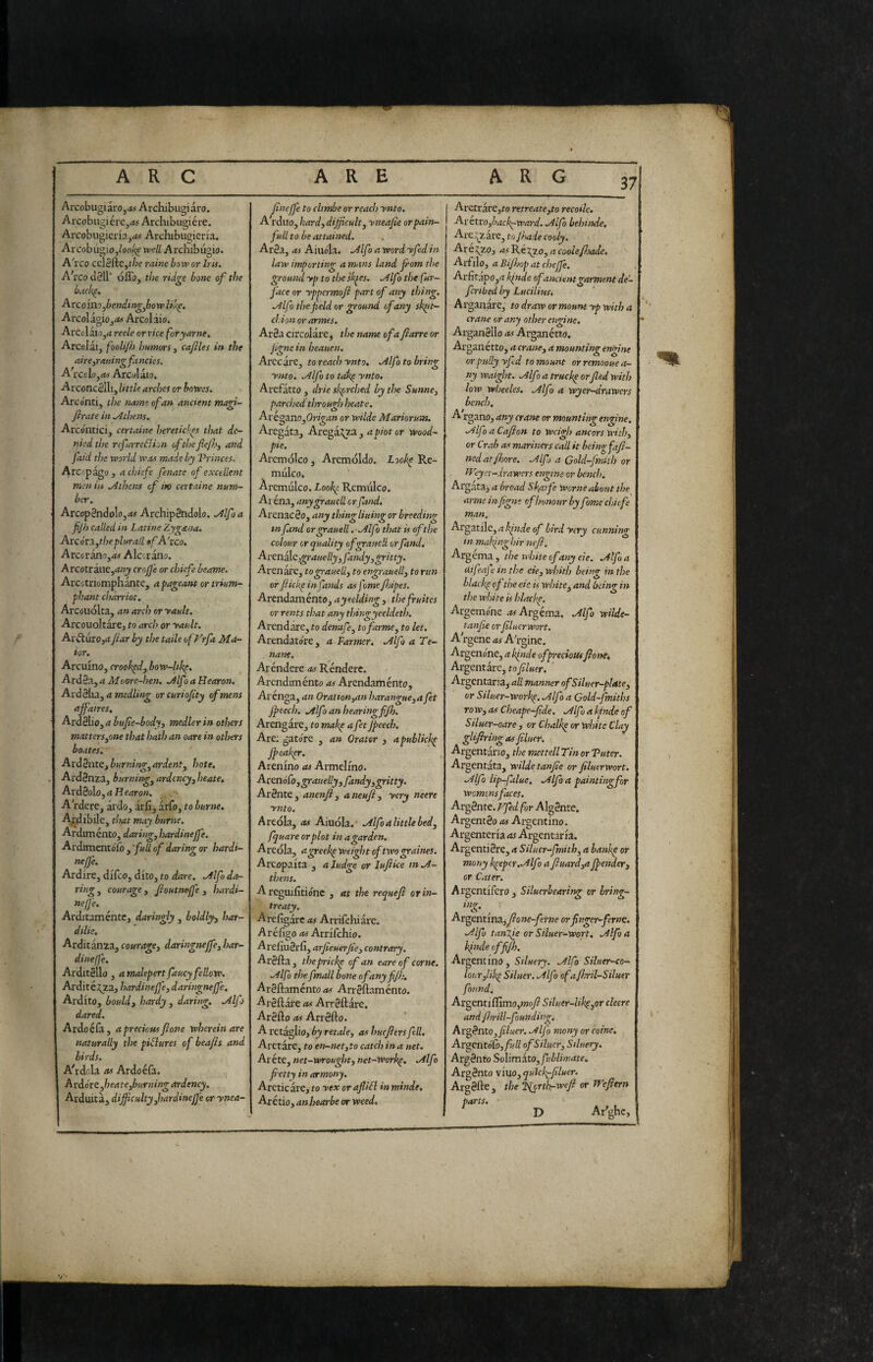 37 Arcobugiaro,<*> Archibugi aro. Aicobugiére,rfi Archibugière. Arcobugieria,<w Archibugicrfa. Arcobùgio,well Archibugio. A'rco ccl8fte,t/;e raine boxv or Iris. A\co d01l‘ óflb, the ridge bone of the bach^, Arcoin? .bendin^.bow like. ArcoIagio,<« Arcolaio. Arcolaio,4 reele or rice foryarne. Arcolài, fooU/h humors, cafiles in the aire,ratting fa neks. A iccloyOt Arcolàio. ArconcSili, little arches or howes. Arconti, the name of an ancient magi- frate in .Athetis. Arcontici, certame ìtereticì'^s that de¬ nied the rcfurreéìioix oftl)eflef>, and jaid tJ?s world wm made by Vrinces. ArC'pagOj achiefe fenate of excellent men in .Athens of in certame num¬ ber. Arcop2n(lolo,(t5 ArchipSndolo. Mfoa fijh called in Latine Zygana. Axcóvx,the plurali »fA'tco. Arcorano,45 Alccràno. A rcotràue,rf«j crojj'e or chiefe bearne. Arcotriomphante, a pageant or trium¬ phant charriot. Arcouolta, an arch or yauh. Aixouoltàrej to arch or yault. Arvtiirojrf far by the taile ofFrfa Ma- ior. Arcuino, croohpd, how-hk^, ArdSa, a Moore-hen. .Alfa a Hearon. Aiddhx, a medling or curiofty of mens affaires. Ard3lio, a buf e-body, medler in others matters,one that hath an oare in others boates. ArdSate, burnino-, ardent, hote. Ard3nza, burning, ardency, heate. Ard3olo, a Hearon. Ardete, àrdo, àrfi,àrfo, toburne. Agibile, that may burne. Ardiménto, daring, hardinejfe. Ardimentófi), fuU of daring or hardi- neffe. Ardire, difeo, dito, to dare. .Alfo da- fing, courage, foutneffe, hardi- ne(J'e. Arditamente, daringly, boldly, har- dilie, Arditànza, courage, daringneffe, har- dinefje. Arditello , a malepertfaucy fellow. Arditézza, bardineffe, daringneffe. Ardito, bould, hardy , daring. .Alfo dared. Ardo èia, a precious fon e wherein are naturally the pilìures of beafs and birds. Ahdola as Ardoefa. A rdore ,heate,burning ardency. Arduità, dijfculty ,hardinefje or ynea- fineffe to chmbe or reach ynto. A rduo, hard, difficult, yneafie or pain¬ full to be attained. Ar3a, as Aiuola. .Alf > a word yfed in law importing a mans land from the ground yp to the sk^es. .Alf > the fur- face or yppermof part of any thing. .Alfo the field or ground of any sk^t- clion or armes. Arda circolàre, the name of a farre or figne in heauen. Arecàre, to reach ynto. .Alfo to bring ynto. .Alfo to tak^ ynto, Arefàtto , drie skprehed by the Sunne, parched through heate. Avégxno,Origan or wilde Mariorutn. Aregàta, Arega^za, 4]7/otor Wood- pie. Arcmolco, Arcmoldo. Lookp Rc- mulco. Àrcmulco. Look^ Rcmiilco. Ar éna, any grandi or fand. ArenacSo, any thing lining or breeding m fund or grauell. -.Alfo that is of the colour or quality ofgraue'l or fand. Arenile,grauelly,fandy,gritty. Arenate, to grauell, to engrauell, to run or fickp in fands as fome fnpes. Arendamento, ayeelding, thefruites or rents that any thingyeeldeth. Arendàre, to detmfe, to farme, to let. Arendatore, a Farmer. .Alfo a Te¬ nant. Aréndere as Rèndere. Arendiménto as Arendaménto, Arenga, an Oration,an harangue,afet Jpeech. .Alfo an hearingfifh. Arengàrc, to make a fet fpeech. Are; gato're , a?t Orator , apublick^ fpeafer. Arenino as Armelino. Arenófo, grandly, fandy,gritty. Ardnte, anenf, aneuf, yery neere ynto. Areola, as Aiuola. .Alfo a little bed, fquare or plot in a garden. Areola, agreek^ Weight of two graims. Arcopaita , a Judge or lufice in .A- thens. A reguifitio'nc , at the requef or in¬ treaty. Arefigàre^i Arrifchiare. Aréfigo as Arrilchio. Arefiudrfi, arfieuerfie, contrary. Ardila, theprick^ of an eareof come. .Alfo the fmall bone ofanyfifh, Ardftaménto Arrdftamènto. Ardllàre as Arrdftàre. Ardilo as Arrdllo. A retàglio, by retale, as huefers fell. Aretàre, to en-net,to catch in a net. Aréte,net-w>rought,net-work^. .Alfo fetty in armony. Arctic àie, to yex or afiifl in minde, Arétio, anhearbe or weed. Aretrare,to retreate,to recoilc, Aritxo,back^ward. Alfo behinde. Arc;^zàre, to fade coaly. Arel^zo, asF.kiy.o,acQolef}ade. Arfilo, a Bifhop at chejfe. Arlitapo,4 kinde ofancient garment de- fcribed by Luciliusi Arganàre, to draw or mount yp with a crane or any other engine. Argandllo as Arganétto. Ar gallétto, a crane, a mounting engine or pully yfd to mount or remooue a- ny waight. Alfo a truck^ orfled with low wheeles, Alfo a wyer-drawers bench, A rgano, any crane or mounting engine, Alfo a Cafion to weigh ancors with, or Crab as mariners call it being fafi- ned atfhore. Alf a Gold-fmith or tVeyer-drawers engine or bench, Al'gata, a broad Skarfe Worm about the arme in figne of honour by fome chiefe man. t\rga.tnc,a!qnde oj bird yery cunning tn makinghir nefi. Argéma, the white of any eie. Alfa difeafe in the eie, wbith being in the blacky of the etc is white, and being in the white is hlackp. Argcmo'ne Argéma. Alfo wilde- tanfie orfiluerwort. A'rgene as A'rgine. Argeno'ne, a Ifnde of preciousflonci Argentàrc, toy^W. ’ Argentana, all manner ofSiluer-pIate, or Siluer-workp. Alfo a Gold-fmiths row, as Cheape-fide. Alfo a kinde of Siluer-oare, or Chalky or white Clay glifirtngas filuer. Argentàrio, the mettellThi or Tuter. Argentata, wilde tanfie or filuerwort. Alfo lip-falue, Alf a painting for womens faces. Argdnte. Ffed for AIgdnte. Argent do as Argentino. Argenteria as Argentarla. Argentidre, a Silucr-fnith, a bankg or mony keeper,Alfo a fiuard,a fpender, or Cater. Argentifero, Siluerbearing or hring- tng. Argentina,y?o»o-^r»e orfinger-fernt. Alfo tanTpe or Siluer-Wort, Alfo a kiiule offifh. Argentino, Siluery. Alfo Siluer-co- lourfik^ Siluer. Alfo ofafbril-Siluer found, ArgentilfimOjWoy? Siluer-lik^,or cleere and fhrill-foundingi Argdnto,Alf many orcoine. Arg^cnt6fo,full of Siluer, Siluery. Argdnto Solimàto,//'é//w4io. Argdnto viuo, quiefi-filuer. Argdlle, the Tiorthrwefi or Tf efiern D Ar'ghc, parts.