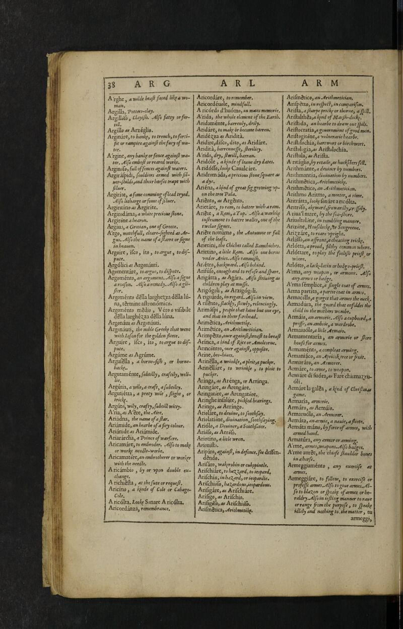 I® fe'S m 38 A R G A R L ARM I A rghe , a wilde btafl fitted wo- man, ArgiUa, Totters-clay. ArgiUoTo, ClayiJ}). ^Ifo fatty or fer¬ tili. Argilla at Arzcglio. Arginare, to bank^y to trenchy toforti- fie or r umpire agaittji the fury of wa¬ ter. A rgine, any bank^ or fence againfi wa¬ ter. ^Ifo emboft or reared worke, Arginófo, fall offences againfi waters. ArgiraTpidi, f nddiers armed with fil- uer-JhildsyUnd their horfes trapt with filaer. Argirlte, afome camming of lead tryed. .Alfa litharge orfome cffiluer. Argiritino as Argirlte. Argirodama, a white precious fione, A rgirone a bearon. Argina, a Greciany one of Greece, A'rga, watchfully eleare-figbted as .Ar¬ gus. .AIf) the name of a fiarre orfigne in heauen. Argolre, Ifco, Ito, to argue y todif- pute, .^rgolici as Argonauti. Agomentare, to argue y to dijfute. Argoménto, an argument. fAlfo afigne a reafon. Alf ì a remedy. .Alfo agli- fier. Argoménto dèlia larghe:?^a dèlia lu¬ na, tèrmine aftronómico. Argoménto mèdio. Véroovilibilc dèlia larghéj;za dèlia luna. Argonàiu as Argonàuti. Argonàuti, the noble Greekp that went with lafon for the golden fleece. Arguire, Ileo, Ito, to argue to dif- pute, Argume as Agrume. Argufèlla , a borne-fijh , or horne- backe,. Argutaméntc,y«it;l/j, craftilyy wiU- lie. Argutia, a wile, a crafty a fubtilty. Argutiétta, a prety wile y fight y or tricke. Arguto], wilyy craftyyfubtill witty. A'ria,<tr A'ère, the .Aire. Ariàdna, the name of a fiar, Ariànude, an hear be of a fry colour. Ariànide as Ariàmidc. Ariaràreha, a Trinco of warfare. Aricamàrc, to embroder. .Alfo to makp orworkp needle-Worhe, Aricamatore,^» embrotherer or worl^ with the needle. A ricàmbio , by or ypon double ex- change. A richièfta , at the fate or requefi. Ariclno y a hfitde f Cole or Cubage- Cole. A ricolta. Look^ Sonare A riedita. Aricordànza, remembrance. Aricordàre, to remember, Aricordéuole, mindfull. A ricordo d’huómo, »» mans memorie. A'rida, the whole element of the Earth. Aridaméntc, barrenly y drily. Andare, to mak^ òr become barren,' Aridé j;za as Aridità. Aridire,difco, dito, as Aridàrc. Aridit à, barrenneffeyfierility. A'rido, dryy fi mil, barran. Aridole , a kinde ofleane dry dates. A ridoflo, loolf Caualcare. Aridrom àda, a precious (ione Jquare as a dye. Ariéna, a Ifnd of great fig growing yp¬ on the tree Tala. Ariènto, as Argènto. Arietàre, to ram, to batter with a ram. A riète , a i^w, a Tup. .Alfo a warlike infirument to battre walks, one of the twelue fignes. Ariète notturno , the .Autumne or fall of the leafe. Arictini, the Chiches called Bamchiches. Arietlno, a Utle I{am. .Alfo one borne ynder Aries. Alfo rammtjh. Ariétro, backpeard. Alfo behind. Arifufo, enough and to refufe andJfare. Arigàtta, <wAgàra. Alfo firiuingas children play at muffe. Arigógoli, as Arzigogoli. A riguàrdo, in regard. Alfo in yiew, A xnèntOyfiaelfyy fiowlyy relent ingly, Arimaipi, people that haue but one eye, and that in their forehead. Arimètica, Arithmetikp. Arimètico, an Arithmetician. AnvsxphX-OyOuer again fiyhreafi to breafi Arinca, a kind cf Bfie or Amelcorne, Arincóntro, oner againfi, oppofite. Arine, bee-hiues. Ar'mèliAyawrinkleyapleityapuckpr. Arinèllàre, to wrinkft , to pleit to puckpr. Aringa, as Arénga, or Arringa. Aringàre, as Arengàre. Aringatóre, as Arengato're.^ Aringhe inlàlàte, pickfed hearings. Aringo, as Arringo. Ariolàre, to deuine, to foothfay. Anohxióntydiuimtionyfoothfaying. Ariólo, a DeuineryaSoothfater. Ario'lo, as Acrólò. Ariotlno, a Utle wren. Ariouifto. Aripàro, againfiy in defence, fee deffen- dèndo. Arifàro, wakprobin or cukppintle. Arifchiare, to haggard, to leopard^ Arifchio, in halyard, or ieopardie, Arifehiofo, haXardousyieopardotts, ArifigàrCj as A rifchiarc. Arlfigo, as Arifchio. Arifigófo, as Arilchiolo. Arifmètica, Aritlmetikp. Arilmètico, an Arithmetician. Arifr étto, in rejpefly in comparifon. Arinz, ajharpeprtckp or thorncy aJf ill. Ariftalthèa,^ k^nd of Marjis-dockp. Ariftida, an hearbe to draw outJfils. AriAocritiiyagouernment of good men. Ariftogito'ne,(T yulnerarie hearbe. Ariftolochla, hartwort or birthwort, Ariftologia,<»# Ariftolochla. Arillula, as Arifta. A ritàgIio,èj retaileyOS huckflersfell, Arithmante,/? i/e«/»or by numbers. Arithmantla, diuination by numbers. AxithmhicZjAritlmetickp. Arithmètico, an Aiithmetician, Arithmo A ritmo, ameetery a rime, Aritràtta, lookp iònàre a ricòlta. AritroTo, akpward,frowardlyyCr:jfely. A riua’I mare, by the fa-Jhore. AriuoltolJne, in tumbling manner, Arizóne, Houfleelpytr Sengreene, Arij^zare, to reare ypright. ArlaffOyan affrontyU cheating trichp, Arlotta, a proud, filthy common whore. Arlottare, toplay the fooUJh pn'efi or whore, ' Arlottoya laciniatin orhedge-priefi. A'rma, weapon, or armonr, Alfo any armes or badge. A rma femplice,4 fingle coat of armes. Arma partita, apartte coat in armes. Armacollo,;* gorget that armes the neckp Armadiira, the guard that enfoldes the child in tise mothers wembe, AmtHoyanarmorie. Alfo acupboordya preffe, an ombrie, a wardrobe. Armaiuólojtf Utle Armato. Armamentaria , an armerie or fiore houfe for armes. Armamento, a cempleat arming. Armaniaco, an Apncokjtree or fruit. Armararo, an Armorer. Armare, to arme, to weapon. Arm are di fuóra,4w Fare chiemaj^u- oli. Armare la galèa, a kfnd of Chrifimas game. Armaria, armorie. Armàro, as Armàio. Armaruólo, an Armorer, Armata, anarmie, a nauie, afleets, ^rmztzmsiaoybyforce of armesy with armed hand. Armatura, any armor or arming. A'rmCj armesyWeapons. Alfo badges. Alme aurèe, the 'chtefe fijoulder bones inahorfe. Armeggiaménto , any exercife at armes. Armeggiare, to follow, to exercife or profeffe armes.Alfo togiue armes.Al- fotoblaXpn orffcakp of armes or he¬ raldry.Alfo in ie fling manner to rout or range from the purpofe , to Jfeakp idlely and nothing to, the matter, tu armeggi. i!ii. !■ :*