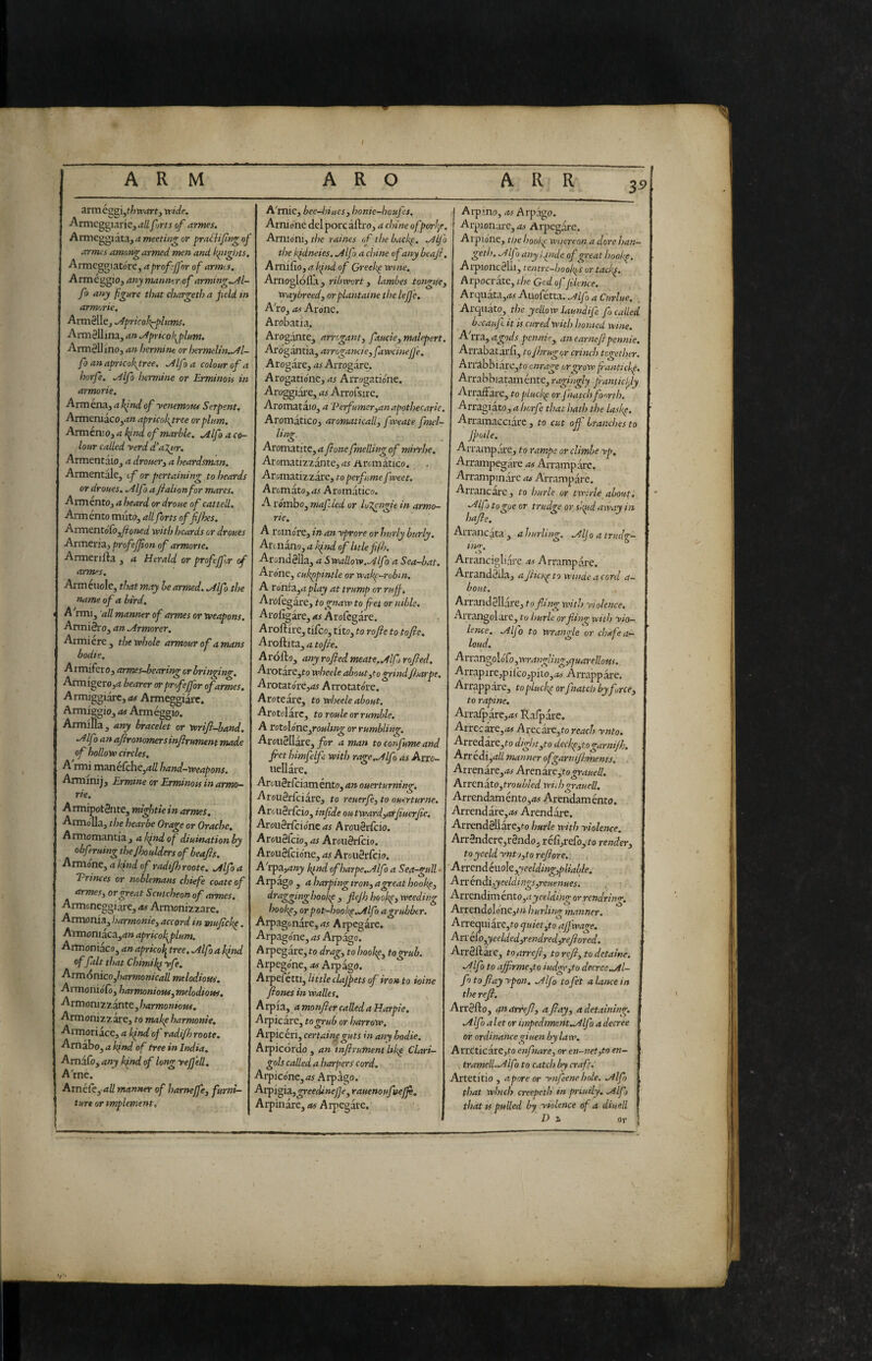 ARM ARO A R R arm Cggi,f/7tr4rf, vride. Armeggiarle, allfjrts of armes. Armeggiata, a meeting or pra^h'fng of armes among armed men and kinglns. Armcggiatóre, a proffer of armes, Arméggio, anymanntr^of arming,^l- fo any figure that chargeth a peld in armorie. Arm0lle, ^pricolt^plums. Arméllina, an ^prkolf^plum. ArmèUino, an hermine or hermeUn.^l- fo an apricokyree, ^If a colour of a horfe. ^Ifo hermine or ErminoPi in armorie. Arm éna, a hfnd of -venemotu Serpent. Armeruaco,^» apricokgree or plum. ArmcniO}a Ifind of marble. .Alfo a co¬ lour called -verd d'a^ur. Armentaio, a drouer^ a heardsman. Armentale, tf or pertaining to beards or drones. .Alfo a Jialionfor mares. Armento, a heard or droue of catted. Arménto muto, all forts offijhes. AxmtntofiOjjioned with beards or drones Armena, profeffon of armorte. Armenlia , a Herald or proffer of arm>>s. Armeuole, that may he armed, ,A.lfo the name of a bird. A'rmi, 'ad manner of armes or weapons. Artniéro, an Armorer, Almi ère, the whole armour of attians bodie. Armifero, armes-bearing or bringing. Armfgero,a hearer or prof for of armes. Armiggiarc,<*# Armeggiare. Armiègio, as Arméggio. Armifia, any bracelet or wrifi-band, Alfa an afironomersinjirnment made of hollow circles, A rmi mane(che,4// hand-weapons. Armmij, Ermine or Erminon in armo¬ rie. A rmipotSnte, mightie in armes. ArmoTla, the hearbe Orage or Orache. Armomantia, 0^ diuinationby obfruing the/boulders of beafis. Armène, a k/nd of radifh roote. Alfo a Trtnees or noblemans chiefie coate of armesy orgeat Scutcheon of armes, Armoneggiare, a^ Armonizzare. Armonia, harmonicy accord in mufick^. Armoniaca,rt» apricofiflum, Armoniaco, an apricol^ tree. Alfo a bind of fait that Chimiyfe, ^rmónìcOyharmonicaUmtlodious. Armonióio, harmonious y melodious. Armoni zzante, harmonious. Armonizzare, to makpharmonie, AimotiicCyaIfndof radifhroote, Arnabo, a k/nd of tree in India, Amdfo, any b/nd of long ye fed. A rne. Arnéfe, <iK manner of harnefcy furni¬ ture or implement. A'mie, bee-ljiueSy honie-houfs. Arnione del pore ailro, a chine of porl^e, Arnioniy the raines ofthebaef, Alfo the kfdneies. Alfo a chine of any beaji. Arnifio, a k/nd of Greeks wine. Arnoglolla, ribwort y lambes tonguey Waybreedy or piantaine the lejfe. A'roy as Ax one. Arobatia. Arogante, arreganty faucky malepert. AxógàntUy arrcgancieyfawcinejfe, Arogare, as Arrogare. Arogatio'nc, as Arrogatione. Aroggiare, as Arrofsire. Aromataio, a 'Perfumeryanapothecaric. Aromatico, aromatically f weate fmel- ling. Aromatitc, a ponefmelling of mirrhe. Aromatizzante, as Aromatico. Aromatizzare, to perfume fweet. Aromato,d^ Aromatico. A rombo, mafled or luT^ngie in armo¬ rie, A roinore, in an yprore or burly burly. Arenano, a k/nd of htlefilh. Arondélla, a Swadow.Alfo a Sea-bat. Arène, cukppintle or wakp-robin, A TonÌ3ij(iplay at trump or ruff. Arofegare, to gnaw tofet or nible, Arofigare, as Arofegare. Aroftire, tifeo, tito, to rofie to tofie. Aroftita, a to/ie. Ardilo, any rofiedmeate.Alfo rofled, Arotarc,to wbeele aboutyto grindfharpe. Arotatèrej<z^ Arrotatère. Aroteare, to wheele about. Arotolarc, to roule or rumble. A rotolónCyrouling or rumbliig. AroiiSUare, fir a man to confume and fict himfelfi with raxe.Alfo as Axto- neUare. ArouSrfciamento, an ouerturnin^. Arouériciàre, to reuerfiy to ouerturne, Arou8ricio, infide outwardyarfiuerfe, ArouètCcióne as Arou8rfcio. Arou3fcio, as Aroiiéricio. Arou8iciène, as Arou8ricio. A'rpa,4»jy bind ofharpe,Alfo a Sea-gull • Arpago , a harping irony agreat hookey dragginghooke , flejh hookey weeding bookpy or pot~hoob^,Alfo a grubber. Arpagonare, <15 Arpegare. Arpagone, as Arpago. Arpegare,to dragy to hoohpy togrub. Arpegène, as Arpagt). Aipefétti, little clajpets of iron to ioine Jiones in wades. A rpia, a monfier called a Harpie. Arpicare, togrub or harrow. Arpicéri, certain^guts in aw^ bodie. Arpicòrdo, an tnftrumemhfie Clari- gols called a harpers cord. Arpicone,<tj Arpago. Axp'ioisiygreedinefe, rauenoufneffi, Arpinare, as Arpegare. Alpino, as Arpago. Arpionare, <x> Arpegare. Arpione, the hoofi wnerton a dorè han- geth. Alfo any l/nde of great hool<p. Aipionc8lil, tentre-hookf^s or taefi. Arpocrate, ihe God of jilence. Arquata,Af Auofetta. Alfi a Cmlue. . Arquato, the yellow laundife fo called becaufi it is cured with honied wine. A'rra, agods pennie^ an earneflpennie, Arrabatarfi, to/hrugor eri neh together, ArrabbiarCjto enrage or grow fanti cb^. Arrabbiataménte, ragingly fantidfy Arraffare, to plucky or j hatch fourth. Arragiato, a hnrfi that hath the lasbp. Arramacciare, to cut off branches to Jpoile. Arrampare, to rampe orclimbe yp, Arrampegare as Arrampare. Arrampinare as Arrampare. Arrancare, to hurle or twide about. Alfi togoe or trudge or skpd away in hafle. Arrancata, ahurling. Alfo a irud<r- inir, Arrancigliare as Arrampare. Arrand8ila, a jheu^ to winde a cord a- bout. Arrand8llare, to fling with yiolence. Arrangolare, to burle orfiìn<^ with yio¬ lence, Alfo to vprantfe or chafe a— loud. AxxangoloCoyWranglingyCfuarellous. Arrapirc,pilco,pito,i5w Arrappare. Arrappare, topLueb^ orfnatcl? byfircey to rapine, Arraiparc,<tv Ralpare. Arrecire,<t# Arecare,to reach ynto. Arredare,to dightyto deefi^to garnijh, Arredi,<i// manner ofgarmjhments, Arrenare,<t5 Arenare,to^<i«oi/. Arrcn ato, troubledwn hgrauell, Arrendaménto,<w Arendaménto. Arrendare,<w Arendàre. Arrend8liàre,to burle with yiolence. Arr8ndere,r8ndo, réiì,refoyfo rendery toyceld yntjyto refiore. , AtxtnAcVioltyyeeldingypUable. AxxénàiyyeeldingSyreuenues. . r Arrendim cntOyayeelding or rendrinre, Arrendolone,/7i lourling manner. AiTequiare,to quiet yto ajfwage. Axxi^o,yeeldedyrendredyrefiored. Arr81lare, to arrefiy to refiy to detaine. Affo to affirmcyto iud^yto deerce.Al¬ fi to fiayypon, Alfi tofet alante in the refi. Arr8fto, an arrefiy afiayy a detaining. Alfi aletor impediment .Alfi a decree or ordinancegiuen by law. A rreticare,to enfinarcy or en-net,to en¬ trameli. Alfa to catch by craft.' Artetitio , a pore or ynfeene hole, Alfi that which creepeth in priuily. Alfi that IS pulled by yiolence of a diuelL Di or