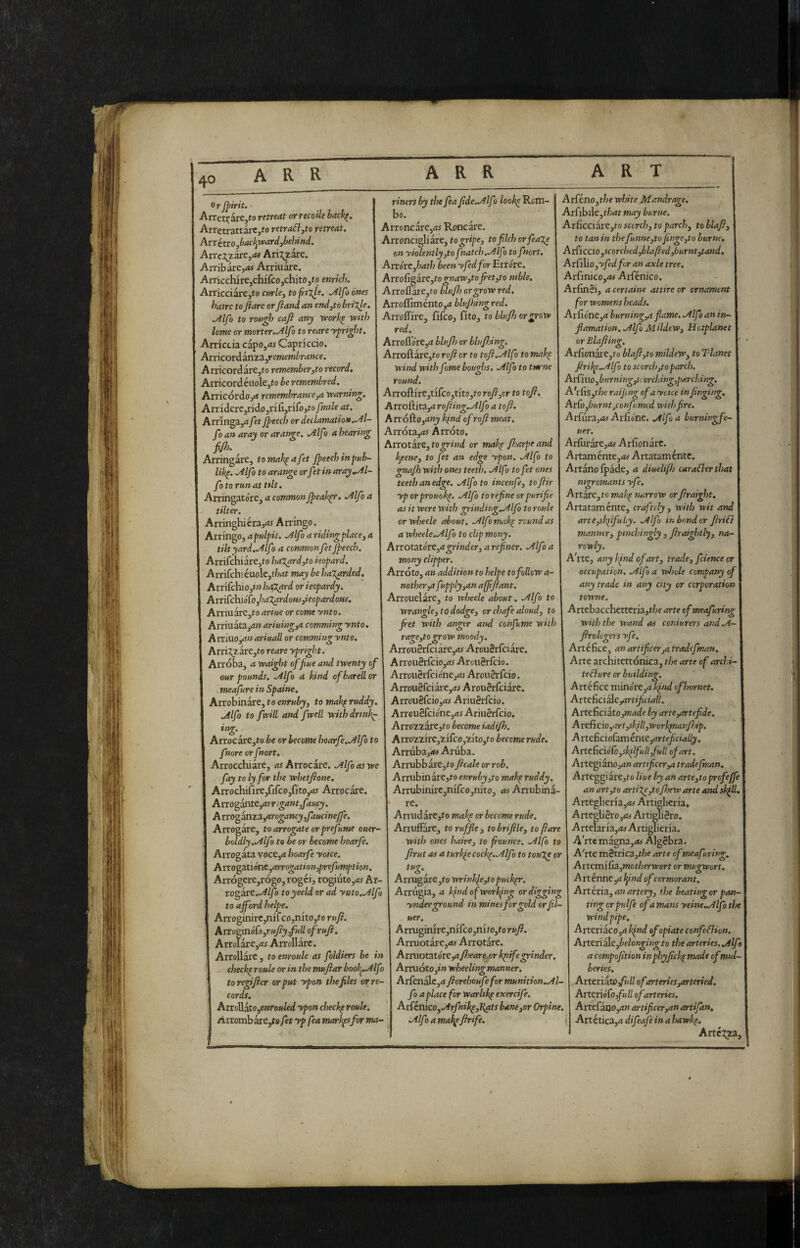 OrJ^irit. Arretrare,to retreat orrecoUe hack^, ArretrattarCjto retraól,to retreat. Arr itrojbacl^veardjbehind. Anciraxe^at Ari7;zare. Arribdre,rtf Arriuarc. ArricchirejChifcOjChitOjto enrich. ArricciarCjto c»r/e, to frfXic. .Alfo ones hatrc to /fare or ftand an eitdyto brilj-e. .Alfo to rotici cafi any vcorh^ with lame or morter.-Alfo to reare ypri^ht. Amctia capo,d5 Capriccio. AvncotàanzZyremembrance. ArricordarCjto remember ^to record. Al■ricordéuole,^o be remembred. Arricordojrf remembrance^a warning. Arridere,rido5rifi,rifo,r£//»J//edr. Arringa,!* fet J^eech or declamation.-Al- foan aray or arange. .Alfo a hearing fifl). Arringare, tomak^afet Jpeechinpub- lik^. .Alfo to arange orfet in aray .Al¬ fa to ran at ttlt. Arringatore, a commonJpeah^. Alfa a - tilter. Arringhiéra,rf5 Arringo. Arringo, apulpit. Alfo a ridingplace^ a tilt yard.Alfo a common fet Jpeech. Arrifchiare,t-o hazard ^to ieopard, I Arrifchieuole,f/Mt may be hazarded. Arrifehio,*» ha;x^rd or ieopardy. Ani^chiótofa'XardouSjieopardoPts. AlTÌU3re,to arine or come ynto. Arriuàta,4?J ariuingya camming ynto ArtiuOjanariuaU or commingynto. Arri;!;zare,to reare ypright. Arróba, a waight of fine and twenty of our pounds. Alfo a kind ofbarellor meafure in Spaine. Atrohinirc^toenruby, to mak^ruddy. Alfo to fwill and fwell withdrtnk^ ing. Arrocare,to be or become hoarfe.Alfo to fnore or fnort. Arrocchiare, as Arrecare. Alfo as we fay to ly for the whetfione. Arrochifire,fifco,fito,<w Arrecare. Ano^iiXittyarrogant,fancy. Avvo^anzi^rogancy,faucineffe. Arrogare, to arrogate or prefume ouer- boldly.Alfo to be or become hoarfe. Arrogata voct^a hoarfe yotce. Arto^2XS.ót\c,arrogation^prefumptìon. Arrógere,rógo, rogéi, rogiuto,<M Ar- ro^2VC,Alfo toyeeld or ad ynto.Alfo to ajford helpe. Arroginirc,nifco,nito,to rufi. Atto£ìnó{ojruJìy,full of rufi. Arrolare,di Arrollarc. Arrollarc, to enroule as foldiers be in cheeky roule or in the mufiar bool^.Alfo to regifier or put ypon the files or re¬ cords. AvTo]iito,enrouled ypon cheeky roule. Arrombare,re fet yp fea marines fir ma¬ riners by the fea fide.Alfo look^ Rom¬ bo. Arroncarc,rti Roncare. Arroncigliare, to gripe, to filch orfeai^ on yiolently,to fnatch.A f7 to fnort. Anóvc,hath been yfed for Errore. Arro{igkte,tognaw,to fiet,to mble. Arroflare,to hlufh or grow red. Arroffimento,<i blujhingred. Arroflire, fifeo, fi to, to blufh or grow red. Arroflore,d blufi) or blufidng. Arroftare,to rofi or to tofi.Alfo to makp wind with fame bougl?s. Alfo to tm'ne round. Arroftire,tifco,tito,fo rofi,or to tofi. Arroftita,^* rofiing.Alfo a tofi. Arrogo,any kind of rofi meat. Arróta,<jJ Arroto. Arrotare, to grind or mak^ fijarpe and l^eene, to fet an edge ypon. Alfo to gnajh with ones teeth. Alfo to fet ones teeth an edge. Alfo to incenfe, tofiir yp orprouok^. Alfo to refine orpurifie as it were with grindir,g.Alfo to roule orwhecle about. Alfo mak^ round as a wheele,Alf ) to clip many. Arrotatóre,agrinder, arefiner. Alfo a many clipper. Arroto, an addition to helpe to follow a- nother,afupply,ana(ffiant. Arrouelare, to wheele about. Alfo to wrangle, to dodge, or chafe aloud, to fiet with anger and confume with rage,togrow moody. Arrou0rfciare,<t^ ArouSrfcure. Arrouèv(cio,as ArouSrfcio. ArrouSrfcionejfli Arou^rfeio. Arrou8fciare,^i Arou3rfciare. Arrou8fcio,iM AriuSrfcio. Arrcu3fcione,<ii AriuSrfcio. Arro2.2are,fo become iadifh. Arroi2Ìre,2.ifco,2lto,to become rude. Arrubaj<« Aruba. Arrubbare,to ficaie or rob. Arrubinarejto enruby,to mak^ ruddy. Arrubinirc,nifco,nito, m Arrubina¬ re. Arrudare,fo mak^ or become rude. ArrufFare, to ruffle , to brifile, to fare with ones haire, to frounce. Alfo to fir ut as a turkfe cock^.Alfo to touXe or tug. Arrugarc,to wrinkle,to pucker. Arrugia, a kfnd of working or digging ynderground in mines for gold or fll- uer. Arruginire,nifco,nifo,to rufi. Arruotare,<w Arrotare. Arruotatórey4y^e<*re,or kpife grinder. Arruoto,»» wheeling manner. Arfenale,4 fiorehoufefor munition.Al- fo a place for warlike exercife. At{cnico,Arfnik^,I{ats bane,or Orpine. Alfo a mal\pfirife. Arféno,t/je white Mandrage. Atùbi\e,thatmay burne. ArCìccìkì:e,toscorch, to parch, toblafi, to tan in thefunne,to finge,to burne. Arriccio,scorched,hlafied,burnt,tand. Ai fìlio,yfed fir an axle tree. Arfinico,^ Arfénico. ArfinSi, a certame attire or ornament for womens heads. Ai fione,4 burning,a flame. Alfo an in- flamation. Alfo Mildew, Hotplanet or Blafiing, Arfionaie,to hlafl,to mildew, to Tlanet firil^eAlfo to scorch,to parch. At{n\o,burning,scorching,parching. A\Cis,the raijtng of a yotce in finging. Atfo,burnt jConfumcd with fire. At£u.rvi,as Arfione. Alfo a burningfe- uer. Arllirarejftf Arfionarc. Artaménte,<ì# Artataménte. Ariano ipàde, a diuelifis caraSierthat mgromants yfe. Artare,ro mak^ narrow orfiraight. Artataménte, craftely , with wit and arte,sk(lfuLy, Alfo in bond or firifi manner, pmchingly , firai^itl’^, na~ rowly. A'rte, any Ifnd of art, trade, fcience or occupation. Alfo a wl^ole company of I any trade in any city or corporation towne. Artcbacchcttcria,tbe arte ofmeafuring with the wand as coniurers and A- \ firologers yfe. Artéfice, anartificer,atradefman. Arte architettonica, the arte of archi- ] teéìure or building. Artéfice minorejd^W ofhornet. Arteficialeyjr/i^fùW. Arteficiato,W4<ée by arte,artefide. Are(ìcìo,art,skill,workpna}fijip. A rtc&cioùménK,arteficialiy. Artc(icióro,skilfull,full of art. Artegiàno,rf» artificer,a tradefman. Arteggiare,ro Hue by an arte,toprcfejfe I an art,to artiXe,tofixw arte and skfil. Arteglieria,<w Artiglieria, Artegli3ro,<*!« Ai tighSro. Artelaria,<ti Artiglieria. A rte magna,<« Algebra. A'rte m8trica,f/7e arte of meafuring. AttcmiCia,motherwort or mugwort. Axtènnt^lfnd of cormorant. Artèria, an artery, ehe beatingor pan¬ ting orpulfe of a mam yeine.Alfo the windpipe. Arteriaco,4 kfnd of opiate confeBion. Artzxi^Z,belonging to the arteries. Alfa a compofition inphyfick^ made ofmtil- beries. ArtcriaW full of arteries,arteried, Arteriofioj^ii// of arteries. Artefaoo,(J» artificer,an artifan. Artética,rt difeafe in a hawk^. Anii^,