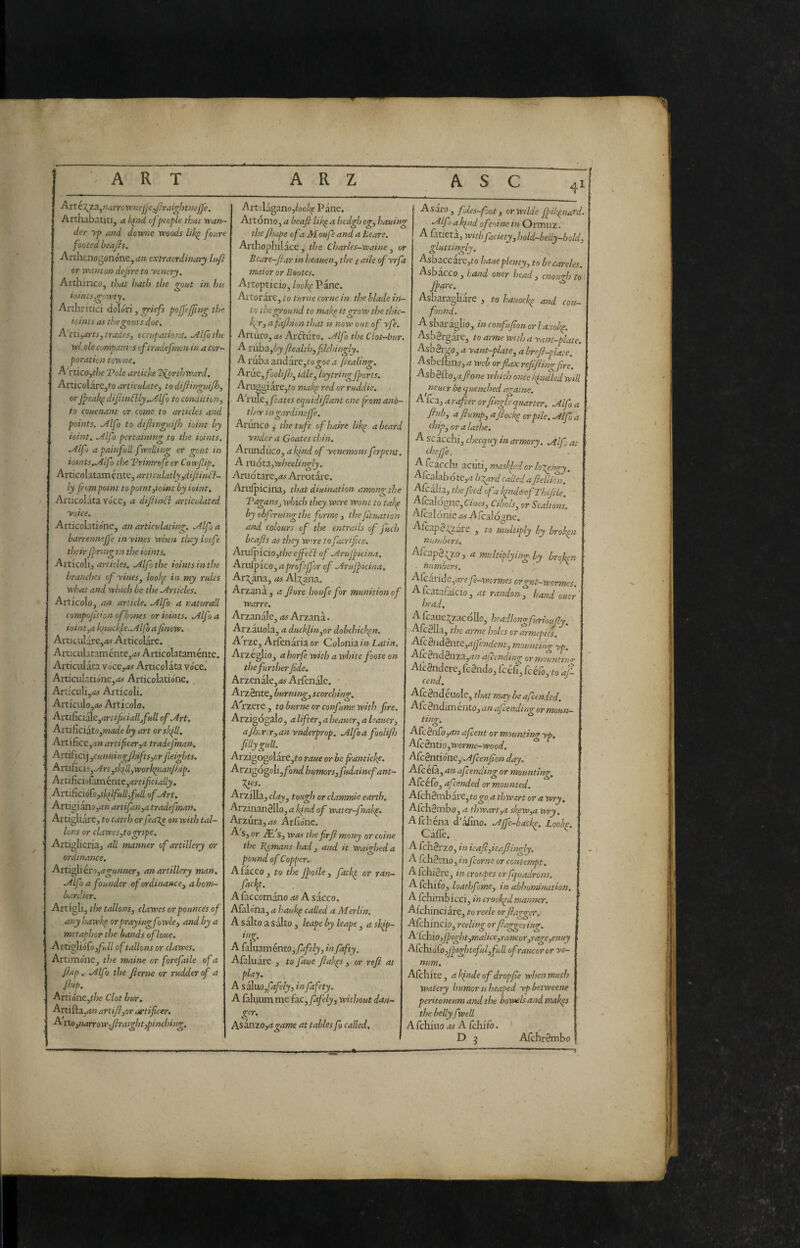 Arté\’L3.,7rarroVpneJje,/Iraigbmej]'e. Arthabatitij a k^iid of people that gran¬ der yp and downe woods foure footed beajis. Arthenogonóne,<?» extraordinary Infi or wanton dejire to yenery. Artliinco, that hath the <rout in hts lomtSj^rwty, Arthririci dolóri, priefs poffefjing the ioints as the gouts doe. A'ni^arts, trades, cccupatio.ns. ./dlfothe W. ole compam s cftradejrnen in a cor~ potation towne. A'rtico,the 'Pole artiche l^rthward. ArticolarCjfro articulate, to difiinguifh, orJ^eakpdif inó}ly..Àlfo to condition, to epuenant or come to articles and points, ailfo to difittiguijh ioint by ioint. .Alfa pertaining to the ioints. ./Ilfo a painfull f yelling or gciit in ioints..Alfo theTPrimrofeor Cowfip. Articohta.mbntf:,arttculatly,difinff- ly from point to point,ioint by ioint. Articolata voCCj a dijiindl articulated yoke. Articolatione, an articulatiiur. .Alf a barrennefj'e inyines when they loofe their Ppringtn the ioints. ArticoXi, articles, ailfothe iointsinthe branches of yines, loohp in my rules what and which be the .Articles. Articolo, an article, .Alfo a naturali compojit’on of bones or ioints. .Alfo a ioint,a kiiuchh^e..Alfb a finew. Articularc,(« Articolare. Articiilataméntej^wArticolataméntc. Aiticulàta vóce,as Articolata voce. Articiilationej<« Articolatione. Arriculij.^ Articoli. Articulo,<fc> Articolo. ArtiRciéie,artificialljfullof.Art, Ani(ìciito,madeby art orslfll. ArtificCj.-i» artificer,a tradejman. ArtiXici] ,cunningfjifts,or fieights, AruiÌQÌo,Art,skill,work]pianJhip. ArtiXicuì:c[ncntt,artificiaUy. ArtAcióCo,skilfull,full of .Art. Artigiànojd» artifan,a tradefman. Artigliare, to catch or fea^e on with tal- lons or clawes,togripe. Artiglieria, all manner of artillery or ordinance. Attillerò,a gunner, an artillery man. .Alfo a founder of ordinance, a bom¬ bardier. Artigli, the tallons, clawes or pounce's of any hawkf orprayingfowle, and by a metaphor the bands ofloue. Artigliófo,yì»// of tallons or clawes. Artimóne^ the maine or forefaile of a flap.^ .Alfo the fierne or rudder of a /hip. Atti6ne,the Clot bur. Arti fta.rf» artifi,or artificer. Arts),narrow,firaight,pinching. ArtolA gano,/oo/<e Pane. Artomo, a beafi likp a hedgh og, hauing thefijape ofaMoufe and a Leare. Arthopllilace , the Charles-waine , or Bcare-fiar in heauen, the / aile of yrfa maior or Bootes. Aitopticio, looh( Pane. Artorare, to turne come in the blade in¬ to the ground to mal<e it grow the thic¬ ker, a fajhion that is now out of yfe. Arturo, m Ar(iiuro. .Alfo the Clot-bur. A ruba,(;j fiealth,filchingly. A ruba andare,to^oe.I fiealing. Arac, fooli/h, idle, loytring fforls. Arugg i are, to maltp red or ruddie. A'riue,/04t« equidifiant one from anò- ther ingardineffe. Ariinco , the tuft ofhaire lik^ a beard ynder a Goates chin. Anmàùco, a kind of yenemous ferpent A móta,wheelingly. Arno tare,as Arrotare. Ariiipicina, that diuination among the Pagans, which they were wont to takp by obferuing the forme, thefituation and colours of the entrails of fuch bcafis as they w^re to facrifice. Aruipiciojt/je efiedl of .Arujf teina. Arufpico, a prof [for of .Arulpicina. Arifna, as Al:^im. Arzana , a fiore houfe for munition of Warre. Arzanale, as Arzana. Arzauola, a ducklin,or dobchick^n. A rze, Atienaria or Colonia in Latin. Arzeglioj a horfe with a white foote on the further fide. Arzenale,^^ Arfenàle. Arzènte, burnmg, scorching, A''rzere , to burne or confume with fire. Arzigogalo, a lifter, a heauer, a leaner, ajh^Ycr, anynderprop. .Alfoa foolijh jillygull.^ Arzigogolare,fo raue or be franticke. Arzigógoli,/o»</ humors, fudainefant- -^es. Arzilla, clay, tough or clammie earth. Arzinanèllo,<i^Wo/' water-fnak^. Arzura,As Arfio'nc. A s, or JE s, was the fir fi many or coinè the Bemans had, and it waigheda pound of Copper.. Afaceo j to the Jpoile , fackt or ran- fackp. Afaccomano as A sacco. Afalo'na, a hauk^ called a Merlin, A salto a salto , leape by leape ^ a sk^p- ing. A faluaménto,yrf/è/j, in fafty. Afaluare , to faue fiak^s , or refi at play. A S3Ì.uo,Cafely, infafety. A faluum mQ{a.c,fafely,without dan- ken gcr Asanzo,agame at tables ft called. Asaro, fbles-fot, orwilde Jpik^nard 'Alf ak^nd ofc'iine in Ormuz. A iatieta, withfaciety,hold-belly-hold, gluttingly. Asbaccare,to haueplenty, to becareles. Asbacco, hand oucr head, cnowrh to[ fare. Asbaragliare , to hauocke and con¬ found. A sbaràglio, in conf fion or hauok^. Asbèrgàre, to arme with a yam-plate. As b èrgo, a yant-plate^ a brefi-pUte. Asbeftino, a web orflax refifiingfre, Ash^f!co,afione which once If idled will neucr be quenched againe. A fca, a rafter orfingle quarter. Mf a filò, a flump, aflockp or pile, .Alf a chip, or a lathe. A scacchi, cheeguy in armory. .Alf at thejfe. A icacchi acuti, masi fed or l^Xpngy. Alcalabótc,4 IfX^rd called a fiellkn. Afcalia, the feed of a kinde^ofThijHe. Afcal0gne,OW.«, Cibols, or Scalions. Alcaionie as A scalógne. Alcapè^are , to multiply by broken numbers, Afeapè^zo, a multiplying by broh numbers. ^<^^tiÌQ,arefe-wcrmesorgKt-wormes. A fcatafaicio , at randon, hand oner head. A fcaiie:^zac olio, headlong furioujly. Alcèlla, the arme holes orarmepits. AfcèiìdènK,ajfendem, mounting rp. Alcèndènza,(iw afeendmg ormountino- Alcèndere, fcèndo, fcéCi, fcéfo, to af cend, Afcèndéuole, that may leaf ended. Afe èndim ento, an afiending or moun- ting. Arc§nfo,an afent or mounting yp, ACcèntio,worme-wood. ACcèntióne,^.Afenfion day, ■ Afcéià, an af ending or mounting, Afcéfo, afeended or mounted. AichBmh3XC,togo a thwart or a wry. Afchètnbo, a thwart,a skpw,a wry. Afchéna d'àjGino. .Ajfe-backe. Looke. CàlTc. A fchèrzo, in icafi,ieafiingly. A fchèrno, inform or contempt. A fchière, in troupes orfquadrons, Afchifo, loathfme, in abhominaùon. A Ichimbicci, in crooked manner. Afehinciàre, to reele orfia’^ger. Alchincio, reeliiur or ftao-o-erino'. ■^icuìOyjpigI}tymalÌ€e^rancor_yragey€7%uy A[chiófo,Jpighteful,fuU. of rancor or yc- num, Alchite, akfideof dropfie when much Watery humor is heaped ypbetweene peritoneum and the bowels and mak^s the belly fwell A fchiuo as A fch'ifo. ' D j ATchrèmbo