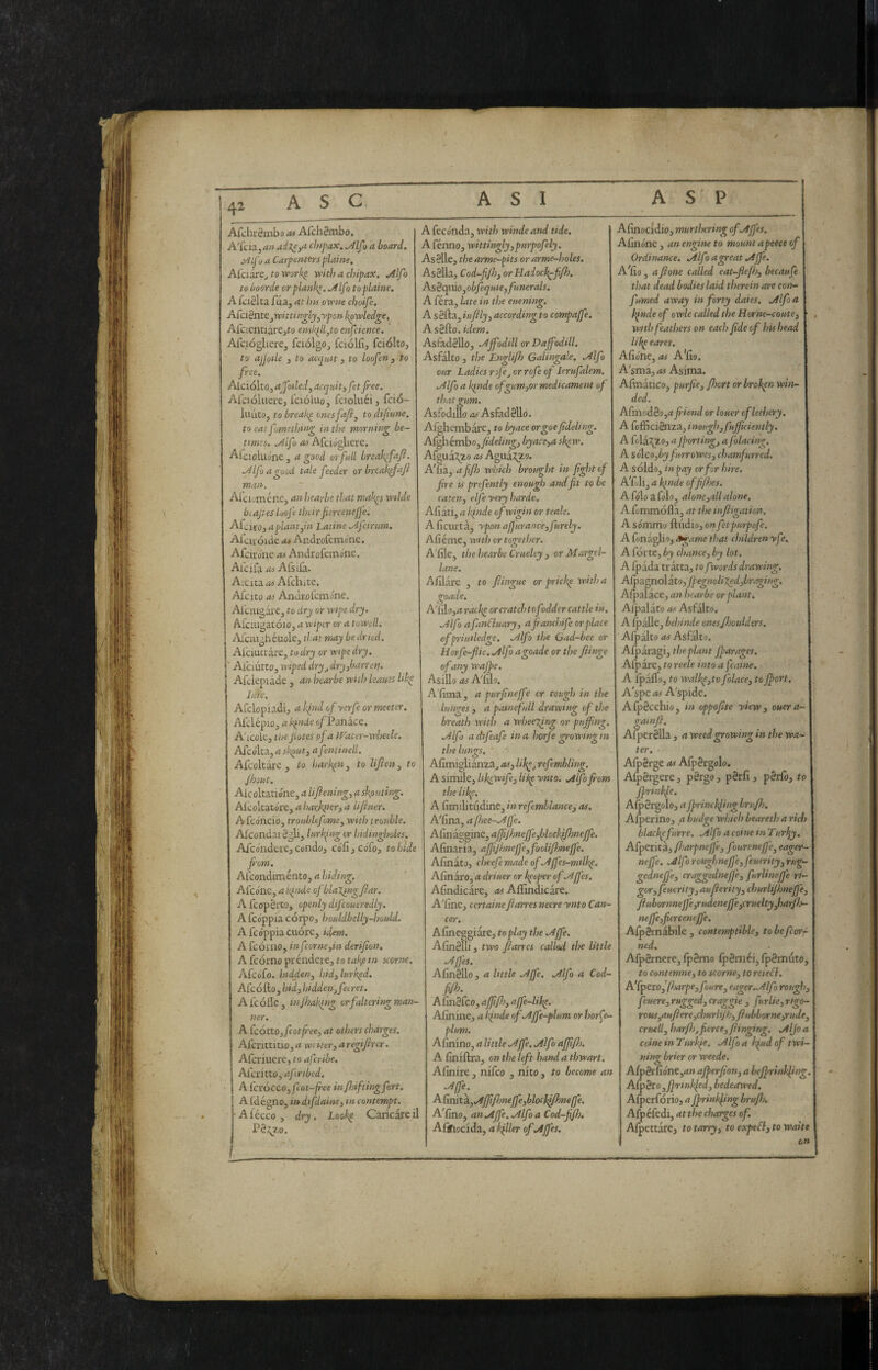 AfchrStnbo as AfchSmbo. A'fcia, an adxe^a cÌ7spax. Mfo a board» j^ifu a Carjsentfrs plains. Alciare^ to vpork^ with a chipax, .4lfo to boorde or planks, .AIfo to plains. A fciSlta fua, at hts owite choifs. Aicièn.ts.p(vittin^ty^ypon-kpwledgs, Afcientiare^to ensk^ll^to enfcience. Afqogliere, fciolgo^ fciólfi, fciolto, to ajJoUe j to asqntt 3 to loofen 3 to free. Alciolto, ajfoiled, acquit 3 fet fee, Afciolnere, fcióluo, fcioluéi, fció- luutOj to breaks onesfafij to diftune. to eat fomsthing in the morning be¬ times. .Alfo as Mcìó^itxt. AtcioUione, a good or full hreak^fafl. Alfo a good tale feeder orbreakpfafi man, Ai'cii-mene, an hearbe that mak^s wdde hi apes loofe their fiercenef'e. AfcitOj a plant jin Latine Afcinm. Ai'cuoide as Audrofcmo’ne. Afcirdne as Androfemdne, Alcila as Afsila. A:cita>ii Alchitc, Afcito as AndEofcmóne. Aiciugai’ej to dry or wipe dry. A.rciugatóiOj a wiper or a to'well. Afciughéuole, ti.at may be dried. Alciuctare, to dry or wipe dry. ■ Alciutto, wiped dry^ dryjharren. Afclepiade , an hearbe with leaitss like lute, Afclopiadi, a hind ofycrfe or meeter, Afclépio, a kinds c/Panace. A'lcok, thepotes of a Water-wheele. Afcdlta, a sk^utj a fentinell. Afcoltare , to harkpUj to lifienj to Jhout. Aicoltatióne, a lifiening, a skfiuting. Alcoltatdre, a harjqterj a li finer. iVfcónciOj troublefome, with trouble. AfcondarSglij lurking or hidingholes. Afcdndcre, condc/j cdfi 3 cdfo, to hide fom. Aicondimento, a hiding. Alcdne, a kinds of blalingjlar. Afcopèrto, openly difcoueredly. A fcdppia corpo, houldbelly-hould. Afcóppiacuóre, idem. A fcómo, infcornejin derifion. A [còrno prèndere, to take in storne. Afcofo. hiddenj hidjlurkid. Afcofto, Wi, hiddeUjfeeret. Afe òlle, in faking or faltering man¬ ner. A [cóttOjfcotfee, at others charges. Afcnttitio, a writer3 a regiftrer. Aferiuere, to aferibe, Alcritto, afcribed, A [cvóccOjfcot-free in f if ting fort. A fdégno, in difdainej in contempt. ■ A lécco , dry. Look^ Caricare il A fecónda, with windeand tide, A fénno, wittingly 3 ptirpofely. As8lle, the arme-pits or arme-holes. As8lla, Cod-fJhj orHaiock^ffh. Asècpùojobfequiejfunerals. A féra, late in the euening, A s8fta, iuftlyj according to compajfe. As8fto. idem. Asfad8llo, .Af odili or Dajfodill. Asfalto , the Englifh Galingale, Alfo our Ladies rofe^ or rofe op lerufalem. Alfa a kinde ofgumjor medicament of that gum. Asfodiilo as Asfad8llo. Alghembare, to byace orgoefideling. Afghémbo,/ife//M^, byacsjct sk^w. Afgua:^io as Agua^zo. A na, afifh W'hich brought in fight of fire ts prefently enough and fit to be eaten3 elfe yery harde.. Aliati, a Ipnde of wigin or teals. Aficiirta, ypm afj'urancejfurely, Afiéme, with or together. A'lile, the hearbe Cruelty , or Margel- lane. AUlare , to fiingue or prick^ witha goade. A'lilojrf racks or cratch to fodder cattle in. Alfo afanCluary, afanchife or place cfpriitiledge. Alfo the Gad-bee or Borfe-fiie. Alfo agoade or the finge of any wajpe, Aslllo as A'lllo. A'lima, a purfinejfe or cough in the lunges 3 a pamefull drawing of the breath with a wheeTing or puffing, Alfo adtifeafe ina horfegrowingin the lungs, Afimiglianza^ asj lik^j refembling, A simile, hkewife, lipp ynto. Alfo fom the likf. A fimilitudinc, in refemblancsj as. A'fina, a fhee-Afe. Alinaggine, affijhnejfejblocìffiìmeffe. Afinaria, affijhnejfjfooli/hnejfe. AfinatJ, cheefemadeofAjfes-mtlk^. Afinaro, a driuer or keeper ofAJfes. Afindicare, Affindicare. A'line, certainsfiarres neere ynto Can¬ cer. Almcggiare, toplay the Affie. Alm8ni, two fiarres called the little Ajfes. AfinSllo, a little Affie. Alfo a Cod- fijh. AfinSfeo, affifisj affie-Ukp, Alinine, a kinde ofAffie-plum or liorje- plum. Afinino, a little Affie. Alfo affifh. A finiftra, on the left hand a thwart. Afinire , nifeo , nito , to become an Affie. AGnitÌLjAffit/hneffiejblocklfneffie. A'fino, an Affie. Alfo a Cod-fi/b. Afihocida, a kfiler ofAffies. Afinocidio, murthering of Affies. Alinone, an engine to mount apeece of Ordinance. Alfo agreat Affie. Afiu , afione called eat-flefhj becaufe that dead bodies laid therein are coiv- fumed away in forty daies. Alfo a kpnde of owle called the Horne-coutej with feathers on each fide of his head like eares, Afiohe, as A'fio. A'sma, as Asima. Afinatico, purfisj fhort err broken win¬ ded. ACrnoàèoja fiend or louer of lechery. A fofficiSnza, imughjfuffidently. A fola^zo, a Jpcnrtingj a folacing. A sólco,by furrowesj chamfurred. A soldo, in pay or for hire. A'fyli, a kinde offijhes. A fólo a folo, alone jail alone. A fommofla, at the mfiigation. A sómmo ftiidio, on fetpurpofe. A fonaglio, ^ame that cììildren yfe. A fòrte, by chance, by lot. A fpada tratta, to f words drawing, A[p?Lgno\zt03f}egnoliXed3braging, Aljialace, an hearbe or plant. Alpalafo as Asfalto. A IpaUe, bchinde onesjhouldtrs. Afpalto as Asfalto. Afparagi, the plant ffarages, Afpare, to reele into a faine. A Ipalfo, to walkpjto folace, to ffiort. A'spe as A'spide. AlpScchio, in oppofite yiew, ouera- gainfi. Afper8lla , a weed growing in the wa¬ ter. AfpSrge as Afp8rgolo. AfpSrgere, pSrgo, p8rfi, p8rl0, to pprinfle. Aip8rgolo, a fprinchlinghrujh. Alperino, a budge which beareth a rich blackpfurre. Alfo a coinè inTurJjy. Afperita, fharpneffie, foureneffie, eager- neffie. A If1 rottghneffiejfeuerity, rug- gedneffie, craggedneffie, furlineffie ri- gorjfeuerity, aufierity, churlijhneffisj fiubornneffiejrudeneffiejcrueltyjharfij- neffiejfierceneffie. Alpérnàbile, contemptible, tobefcc/rf ned. AfpBrnere, lp8mo lp8niei, fp8rnuto, to contemns, to storne, to rciefl. A'fpcxoffharpejfoure, eager. Alfo rough, feuersjruggedjcraggie , furlie,rtgo~ rouspiufierejchurlijhjfiubborne^ude^ cruelly harfhj fierce, fiinging. Alfo a coine in Turkfe. Alfo a kpud of twi¬ ning brier or weeds. Afp8rfióne,<j» affierfion, a heffirynkfing. Afèro yfivinkled, bedeawed. Alperfòrio, a fprinkfing hr ufi), Afpéfedi, atthe charges of. Alpettare, to tarry, to expeff, to waits on