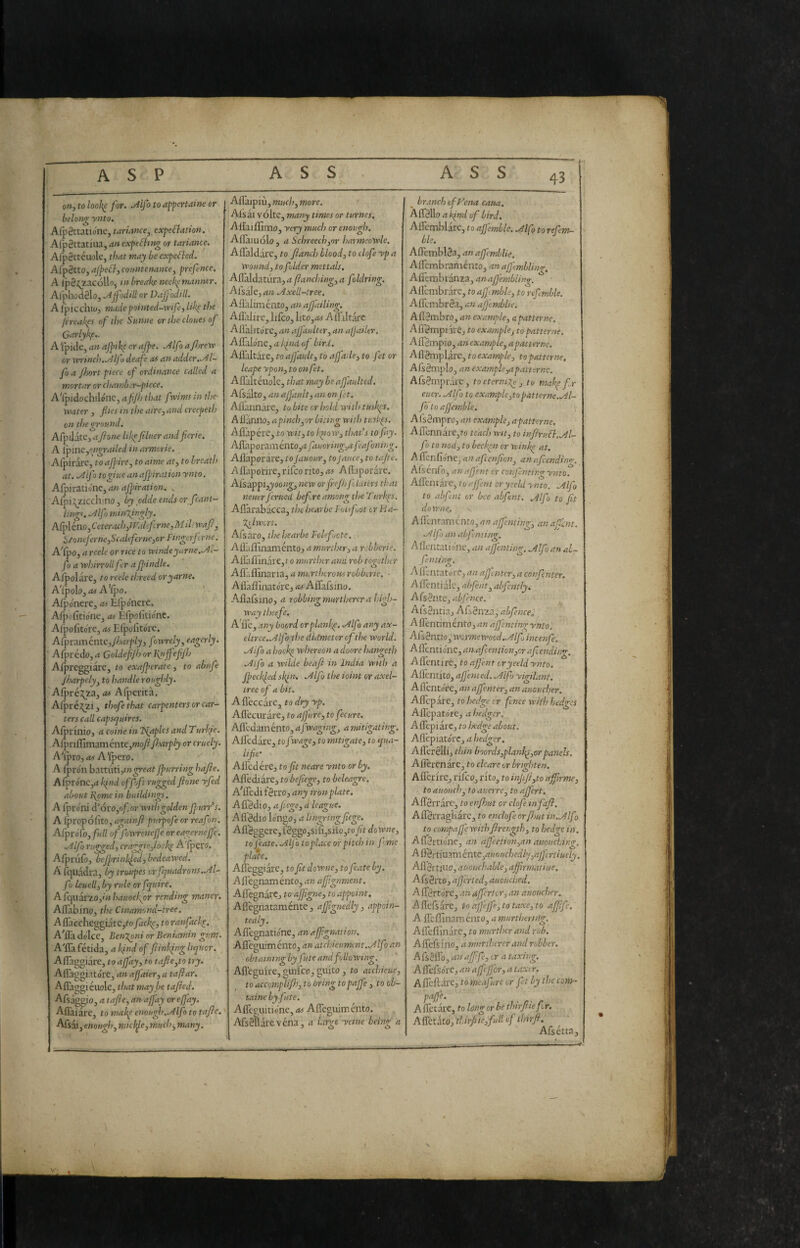 on, to looh^ for. Mf > to affiertaine or belong ynto. Alpèttatioiie, tariance, expectation. AfpSttatiua, an expeChng or tariamo. AfpSttéuole, that may be expeCtcd. Afp3tto, aJpeCt, comtenance, prefence. A IpS^zacollo, »» break? neck^ manner. Al'phod0lo, ./^jfodill or Dajjodill. A I'piccllK/j madepointed-vrife, lik^ the fireakps of the Sunne or the clones of Garlykf.- Afpide, an ajpike or ajpe. .Alfo aji/rew or winch. JiIf0 deafe as an adder../4l- fo a Jhort piece of ordinance called a mortar or chattiber-piece. ATpidoch:\lóiK,afJ/jthat fwimsinthe- water , flies in the aire, and creepeth on the ground. AfpJatCj aflone likefihier andflcrie. 1 A lpme,engrailed in armerie. . Afpirare, to ajpire, to aime at, to breath j at. .Alfo togiue anajpirat ion ynto. Afpiratione, an afpiration. ^ Afpii^zicchino , by odde ends or fcanl- lings. .y4lfomin\ingly. Afì^léno j Ceterach,tf'.def rne, Mih waft, i>/ontferne,Scaleferne,or Fingerftrne. ATpo, a reele or rice to windeyarnc../4l- fo a whirr oil fer a Jpindle. AlpolarCj to reele threed oryarne, A!ifo\o,as A'(po. Afp onere, as Efp ònere. Afpofitio'ne, as Efpofitio'nc. Afpofitore, as Elpofitóre. AfpraméntCj/Artrp/jj fowrely, eagerly. ' Afjiredo, a Goldefl/h or lynjfeflftj Alpreggiarc, to exajperate, to abufe Jharpely, to handle roughly. Afpré:^za, as Afperita. A(pré.?^2i, thofethat carpenters or car¬ ters call capsquires. Aforinioj a coinè in T^aplcs and Turkpe. .A[pnffim3mc\\te,moftft.'arply or cruely. A'ipro,<w A'fpero. A fpron battuti fjmrring hafte. AfprónCjrf kpnd offoft rugged ftone yfed about l\pme in buildings. A {pròni di 6x0,of or with golden Jpurr^s. A Ipropofito, againft putpofe or reaf m. AfproTo, full of fowrenefj'e or eagernejfe. .yilfo rugged, craggie,look? A'fpero. Afpriifo, befprinl^€d,bedeawed. A {quadra, by troupes orfquadrons.uil- f j Leuell, by rule or fquire. A {quarzo,'» hauockpr rending manor. A{]ab{no, the Cinamond-tree. A{{accheggiarc,ro flacky, to ranfack^. A'fl'a dolce, BenT^ni or Beniamin gum. A'{Ia fetida, a find of ft inking liquor. AiTaggiare, to afj'ay, to tafte,to try. AiTaggiatòre, an ajj'aier, a taftar. Afliaggieuole, that may be tafted. Afsag^io, a tafte, an a [fay or efj'ay. A{laiare, to makp enough..Alfo to tafte. Afsai, enotigl), middle, much^many. Ailàipiù, much, more. Aisai vòlte, many times or turncs. A{i'ai{fiino, yery much or enough. Ailaiuolo, a Schreech,or harmeowle. AiTaldare, to ftancl) blood, to clofe yp a Wound, to f dder mettals. A{laldatura, a [ianching, a foldring. Alsale, an .Axell-tree. Aflalimento, an ajjailing. Ailalirc, lifco, Iito,<« A {{altare Ailàlitòre, an affaulter, an afjailer. A{Iàlòne, a kind of bird. A{fdtare, to affault, t o ajfaile, to fet or leape ypon, to on fet. AiTaltéuole, that may beajfaulted. Afsalto, an affault, an onf et. Ailannàre, to bite or hold with tnsk(s. A {{anno, apinch,or biting with tusk^s. Afl'apére, to wit, to k^iow, that's to fay. Allhporam ento,» fauoring,af‘afining. A{laporare, toJauour, to jaucc, to tafte. Ailapoirire, rlfco rito, as Ailaporare. Afsappijjoo»^, new orfrejhJlluicrs that neutr ferued befre among the Ttirkps. Ailarabacca, the bear be l'ole foot orHa- Zilwcrt. Afsaro, ihehearbe Folefaote. Ailàiìlnaménto, a murthtr, a rebberie. Aifaiiinai e,t 0 murtlur and rob together Afl'ailinana, a murthcrous robberie. ■ Ailaffinatòre, as AiTafsino. A{lafsino, a robbing murtherer a high¬ way iheefe. A'fle, .any boord crplanke. ./llfo any ax- eltree../4lfo‘the didmeter of the world. .Aifo a hock^ whereon a doore hangeth .Alfo a wilde beaft in India with a fpeckf.ed skfn. .Alfo the ioint or axel- tree of a bit. A {leccare, to dry yp. A{l'ecurare, to affure, to fecure. A{rcdainénto, a fwaging, a mitigating. A{redare, tof wage, to mitigate, to qua- ■ lifie'^ Ailed ère, to fit neare ynto or by, Afl'ediare, to befùge, to beleagre. A'lTedi fèrro, any iron plate, i A {Tèdio, a flege, à league. Aflèdio lòngo, a lingringfiege. A{l’Sggere,fSggo,si{i,silo,to fit downe, tofeate. .Alfo toplace or pitch in feme place. Ail'eggiare, to fit downe, to feate by. Ailègnaménto, an affignment. Ail'egnarCj to afjigne, to appoint. Ail'egnataménte, affignedly, appoin¬ ted ly. Ailègnatiònc, an afftgnation, Aileguimento, an atchieument..Alf> an obtaining by fute and following. Afleguire, guiico, guito, to atchicue, to accomplifh, to bring topaffe, to ob- taine by fute. Ailcpuitio'ne, as AiTeguimento. Afsèllarevéna, a Urge yeine being a ^ branch of Vena catta. Àffèllo a ki^nd of bird. AiTcmblarc, to afjemble. Mfo to reCtm- hle. Ailèmblèa, an affemblie. AiTcmbraniento, an alfemblinn-, Afftmhiànz^, anaffembling. AiTembrarc, to afjlmble, to refmble. AiTcmbrèa, an affemblie. Ailèmbro, an example, apatterne. Afl'èmpiare, to example, to patterne. Aifèmpio, anexample, apatterne. Aflèmplarc, to example, to patterne, A fs èmpio, an example,apatterne. Afsèrnprare, toeternij^, to makp fr eiicr. .Alfo to example,to pat terne..Al¬ fa to afjemble. Alsèmpro, an example, apatterne. A{rcnnare,<-o teach wit, to inftruCk.Al- fo to nod, to beckpn or wink^ at. A{\en{d'}n€,an afeenfion, anafcending. Afs enfo, an afj'ent cr conftnting ynto. AiTentai'e, to affent or yield ynto. .Alfo to abfent or bee abfent. Mfo to fit downe. Ailcntamcnto,anaffcniing, anaftlnt. .Alfo an abjlniing. AHentatiòne, an affenting. Mfo an al~ feniing. Ailentatoi-e, an affai ter, a confenter. A {Tenti ale, abfent, abfently. A f$ ènte, abfence. Afsèntia, Afsèn2a,-<ji/è»(rf, AilèntiméntOj an affentimrynto. Afsènno, wormewocd.Mf, incenfe. A fTcntiòne, an.afcenti on,craft, endino-, AiTentire, to affent tryeeldynto. Ad'entito, aft cm ed. Mfo yigilant. Ailentòre, an affenter, anauoucher. AiTepare, to hedge tr fence with hedges AiTepatòre, a hedger. AiTepi are, to Ixdge about. Afl'epiatòrc, a hedger. AiTerèlli, thin boords,plank^,or panels, Ailerenare, to chare or brighten. Ailerire, riico, rito, to inflft,to affirme, to auoHch, to ai'.erre, to aftert. Affèrrare, to enftsut or clofe in faft. AiTèrragliarc, to encloft orfhut iiuAlfo to campaffe withftrength, to hedge in. A {Tèrtiòne, an affection,an auouching. Aff'èi-timménte,auouchedly,ajfcriiuely. Ail'èrtiuo, aticuchable, ajflrmatiue. Afsèrto, after led, auouched. A {Tèrtòre, an after ter, an auomher. AiTcfsare, to nffeffe,totaxe,to affi ft. A ^Q.{ft\m-rcyknto,amurtheri)tg. AiTeilinarc, to murthcr and rob. Aifeisino, a murtherer and robber. A fsèiTo, an affifte, or a taxing. A {l'efsòrc, an afftffor, a taxer. A {left are, to meafture or fet by the cont- paffe. A&tbxt,tolongorbethtrftteftr. Affctko,'thirftie,fill of thtrft. ' Afsetta, .... .v