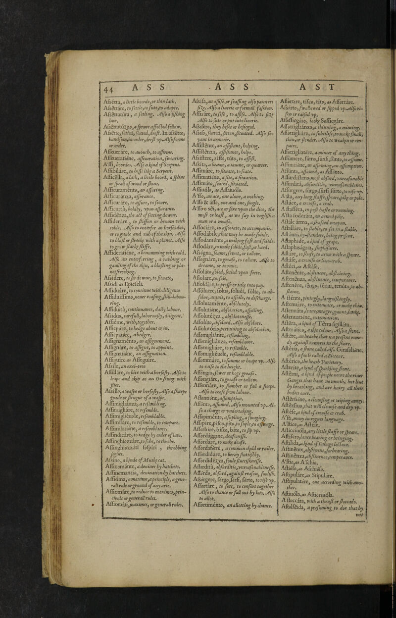 - - * - - - - - Alsétta, a little boorde^or thin lath, AlsSttarc, toJettle,to fute^to adapte. ACsèttitaia 3 a fetlin^, ,Alfo a fijiting line. Afs8ttatuJ^20j4 jpruce affeSledfellovo. AisèttOifetledffeatedydrefi. In afsSttOj handfoniyin orderjdrefi yp„Alfoforme or order. Aflcuerare, to amuch, to affirme. Afleueratióne, ajfeiteration3[wearing. A'ffijboordes, .Alfo a bind of Serpent. Allibii are, to hijfe lik^ a Serpent. Alliccila, 44 little boord3 aJpUnt orjpeall of wood or fione. Aflicuram énto, an ajfiring. AlIIc;uranza, ajfurance. Aflicurare, to ajfnre, to fecure, AiTicmta., boldly, yponajjarance. Aflid8aza,t/;e aSl offetting dovpne, Alfiderare , to fijfen or benum vpith calde. .Alfa to enterfcr ashorfesdoe, wlogaule and rub of the skin. .Alfo to blafi or fireeli^ with a planet. .Alfo to grow ftarhp ftijfe. Afllderatione, a benumming with cold. Alfo an enterfrring, a rubbitg or gaullmg of the a blajting orpla- netftreek^ng. Aisidere, to fitdowne, to ftuate, Afsidi oi Epicicli. ’ Afllduare, to continue with diligence A lfiduillimo,«e«er ceafngji ill-labou¬ ring. Afllduita, continuance, daily labour. Afsiduo, carefull, labor oufly, diligent, ' A HI éme, with,together. Afliep are, to hedge about or in. Aflìepatóre, ahedger. Aflignamént0j4» afpgnement. ! Affignare, to ajfgne, to appoint, AflignatidnCj an ajjignation. Alllguire as Afleguire. Afsile, 4» exel-tree AlTiUare, to bite with a horfefly. Alfo to leape and sk^p as an Oxflung with flies. • AfsilIo,4 wajpe or horfefly .Alfo ajharpe goade or fiingue of a wajfe, Alfimiglianzaj a refemblmg. ■ Affirxugliare, to refemble, ' Aflìmi2liéuole3rcyè7Kè/4We. AflìaiTàre, to refemble, to compare. AffiiiiJ atióne, a refemblance. Alfindicare, to iudgt by order of law. A{rmi}uoztare,tofbe, to throbe. Aflinghiozzati foipiri , throbbing figbes, Afsino, 4 k(nde ofMuskp cat, Affinomante, a deuiner by hatchets. Aflincmantia, deuinationby hatchets. A ffioma, 4 maxime,a principle, a gene¬ rali rule or ground of any arte, Afllomare,fo reduce to maximes,prin- cibals or generali rules, b^ioaxd!!Ì,maxirnes,orgerterallrules. A[siÙL,anafffe,or feajjing alfo painters fi%e. Alfo a Ituerie or formali faflnon. Affisare, to fife , to ajjife. Alfo ti Alfo tofute or put into linerie, Afsifèro, they befet or befieged. A[siCo,feated,fitten,/ttuated. Alfa fe- yant in armorie. Affiftgnte, an afffiant, helping. Affiftdnza, ajfjiance, helpe. Afsiftere, siilo, tiito, to ajfifi. Ajfsito, 4 bearne, a iauine^ or (quarter. Affituare, to fituate, to fate. Affituatidne, a /ite, a ftuation. Affitxxito, fated,Jituated. Affinolo, 4!J Allàiuólo. A'floj 4» ace, one alone, a nothing, A'flb & allo, one and one. Jingle. A''lla 0 sdi, ace or fixe ypon the dice, the moft or leaf , as we fay in'englifija man or a moufe. Allociare, to afociate, to accompanie. Airodabile,r/;4r may be made folide. Airodaniento,4 mak/ngfaft andflide. A{lodare,to mai\efolide,fafi,orhard. ACsógna.,fame,fwet, or tallow. Affognare, togreaf, to tallow. Alfo to dreame, or to raue. A{[oìàto,foled,ftled ypon fete. A{ioÌ3xc,tofole. ACLoldw:e,to prejfe or tah^ into pay. Afloluere,foluo,foluéij fólto, toab- flue, acquit, to afoile, to difcharge. Aflolutaménte, ahf lately. Aflblutidne, abfolution, af oiling, AlToIutéi^^za , abf Ititene fe. ASo{\Ao,abfolued. Alfo ab flute. A\/o\\].t6tio,pertaimng to abfolution, Affomigliante, refmbling. Aflbmigli anza, refynllance. Afldmigliare, to refemble. Aflbmigbeuole, refmblable. Allommare, to fumme or heape yp. Alfo to raif to the height. Afldngia, fwet or hogs greaf. Aflongiare, togreaf or tallow. Aflbnnare, to /lumber or fall a Jleepe. Alfo to ceafefora labour. Affontidne, a/fumption. AlTdntOj a/fumed, Alfo mounted yp, Al¬ fo a charge or yndertal/ng. ASopiraknto,afupling, a /waging. Airapire,pifco,pito,to jhple^o ajfWage. Aflorbire, bifco, bito, to fip yp. Aflbrdaggine, deafnefe. Aflòrdàre, to mabp deaf, Aflordafdrni, a common shpld or rader. Allòrdidare, to ber ay flutti fitly, A{/otàiàéXf.3.,foule/luttifijnefe. Aff.oràitÌLjabfurditie,ynreafonablenc/fe. Affdrdo^ abfurd,again/ì reafon, foolifi/. Afsdrgere, fdrgo,fdrlI, fdrto, to rife yp. Aflbrtare, to fort, to confort together Alfo to chance or fall out by lots, Alf to allot. AflòrtiméntOj ati allotting by chance. Aflortire, tifco, tito, as Aflortare. Afsorto,/wallowed or fipped yp.Alfo ri¬ fa orraifed yp. Airoffiegato, loof^e Soffiegare. Aflottiglianza,4 thinning,a mincing, Aflbttigliare, to fubttltf,to makpfimll, thin,or /lender, Alfo to weaken or em- paire. AlTottigliatdre, a mincer of any thing. Aflumere, fumo,fimfi/unto,to a/fume. All unti dne,4» af uming,an af umption. All unto, afumed, as Afl’dnto. A ifurd] llinaOjWioy? ahfurd,yiireafonahie Alllirdita, abfurditie, ynreafnablenes. Afl urgere, lurgo,furfi/urto,fo nf yp. A ila, any long/iajfe,Jpeare,pik^ or pole. Allace, a creuife, a crab. A llalFeta, inpo/i hafie or running, Alla l'oderata,4« armed pfe. Aliale arma, ajhafted weapon. Allallarc, to /lable, to ft in a fable, < Alianti, by-fanders, beingprfent. Aftaphide, a If id of grape. Allaphisagria, faphifacre. Aliare, to [baft, to arme with afeare. Aliale, 4 creuife or Sea-crab, Afleci,.« Allale. AllcnSnte, abftment, ah fi alni ng. AllenSnza, ahfiinence, temperance. Altenére, tgngo, tenui, tenuto,to ah- fiaine. A il énto,piningly, languifidngly. Allcnuare, to extenuate, ormakpthin. AA<inuko,leane,meagre,gaunt,laiibp. Allenuatidne, extenuation. AllSra, 4 kind ofTdrra figillata. Allcratico, askie colour, Alfa fione. Allure, anhearbe that us aprefent reme¬ dy agai lift turner es in the /hare. Alleria, a fione called af Girafolidne, Alfo a fonie called a Etitour. A^crÌQO,t})ehearb T?arietary. Aflerite,4 of/park/ing fione. AilSini, a kind of people necre the ri ner Ganges that haue no mouth, but Hue by breatling, andare hairy all their bodies oucr, All8rliane, a cleanfing or wiping away. All0rfiuOjt/?4/' will cleanf and dry yp. All ele,4 kind of creutf or crab. A fi,mony inrorues lanzua<re. A'lèice,^Alléll. Allicciuola,4«^ littlefta/fe or Jpeare, Aftifero,/4we bearing or brino-intr, Afiilids.yxkindofCabageleéluce. A{dìnètltC,abfiinent,forbearing, A{ììiì§ma.,abfiinence,temperance. A'llio,45 ATchio. Allidlo,4!S Afchi dlb. Allipulare,4* Stipulare. Allipulatore, one according with ano¬ ther. Alliuóla,4« Allicciuóla. A lloccata, with a thrujl or Jloccado. Allolf&da, a prefuming to doe that by ' wit f
