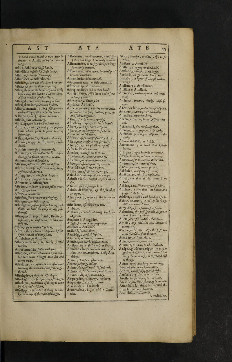 Viit and'eeorth vchicha rtìM dcth Ly chance^ Aftclfo did by hit cncban- ted Jpeare. AftarCjAftorrCjrt Goffehaul^. Aftcrélbjrf tajjtll of a Gcjfe haul<f, Aftormo,/» trot-pejiorniin^ly. Aftrabacca,;*» Aflarabacca. Aftracca,fo the -viri oft till one be xvenry. AftraccOjrf Jiettedfiure orfeeling. Aftragalojrt buckle bone, ./^Ifo the neck^ bone. ,/llfo the hearbe Veafearthnut. .Àlf) a word in .Architi{lure. Aftragali ^ónte,a boy playing at dice. Aftragalcm antej^i deuincr by dice. Aftragalomantia, a l.indofdiuination with cafiing of dice or huclfe bones, A ftrahora,o»it offafen or due time» Aftróle,//<iJ rjjplanetary. AftràlagOjf/;e heat be l^eafeartl.mot. Aftiapia, awhitijh and greeni/hjìonc pom which fetm to Jhoot laits of lin-Irtninir. • O O A ftrap;èj»>» haj?e,afnatcji and away. Aftràrre, traggo, trcfli, tratto, toab- fraa. A {{xitiojtearin^yjtcrmentingly. Aftratté Y^^a, an abfiraBnefje. .Alfoa frange far fetcht conceit or deuice. Aftrattióne,«» abjiraflkn, ^{iezXX.Oiabfra6led..Alfo an ahfrafl. Altrè.i, tak^ nfor iufice the daughter of .Afina and .Auror a. AftreggiarCjto twinkle as the fiars. Aiirétta^agriping at the heart. Aftrettnio,*.' Altring8ntc. Afti étto, confirained or con,polled ynto. A{kt\C2XCyto paue. A'ftricojrt pauement. Aftrifero,y?<i»' bearing or bringing, Aftn'gnere,<t< Aftringcre. Ai\nngènte,rffirtngentietforcing^fhch things o) bind the body or any part thereof, Aftringere,ftringo, ftrmli, ftrétto, fc f efir luge ^ to tonfiraine^ to bind and enfo ree. A^ftrio,d fione with a fiar in it. A ftro, a fiar, a planet. Aljfo a cele fi tall figne Compari of many fiars. AftroboIonCjifc' Aftróide. Aftrcccomufiare , to werkp fiettedi W’orkps. A&^roccotnuCiitofieeledwith fiets. Aftróide, a fione which laid ypen mar¬ ble wet with yineger doth ft ir and creepe away. Aftrolabioj an afirolobe orinfirument whereby the motions of the fiais is ga¬ thered. Aftrologare,rop/4^ the .Afirolcger. Aftrologaftro, d/oc///?^ lying afircloger. Aftrologia, predi&ion of things to come' by the courfe of fiars, Aftrologo, a foreteller of things to come by the courfc of ftars^n afirolcger. Afticnatno, anafironimor, aproffjor (f the Inowlidge ifheautuly motions. Aftroncinàre, toprofefje the tpowledge ejheauinly motions. Aftroncmia, afircnomy,kiiowUdge of heauenly motions. Ai^\on6\r\e.o,af,ror>omicall. Aftroncmizzarc, a- Aftroncmare. Aftrónomo,d^ Aftrónamo. Aftropicciare,fo rub or claw hard. Aftrul'o, fiarry. .Alfo borneynderfonie ynluc^.i planet. A{ivokzaic,a> Stro:^zarc. Aftriifo,<fc- ALftrijfc. Aftuccio ,d» efiufe apockpt cace or little fheath with eixers, bodifn^ penkliifc and full) things in it. A ftiidi yfi r the nonceyCXpreJIy'. AftuoLjij troopesfinficciisin beards, A{p.\\xZj(’ Jhill fjh Called a Ifak^e, Aftérccjd;/ amblirggcnet ofSpaine. Afturane,<fc Afiùrco. Aftutia,r) aft,w ilinefi'efubtilty ofn it. AftutCjti ilyycrafty,\\ it tyfun wde. A (ua pófta,df hi<plcaft.reorpirill. A fua icèlta^at his choice. Aiuefare,t« acci fitme to enure. A[w^iztX.iontyCufitme,Yi'ontj'ire. A(\\tizttOyaeet fi, omed,wont,enured. Aftiito ,aicufiomed,enured,w onted. Afuctud;ne,« jhme,yr',Wont. Aftifiìciénza,^ ffi(iently,inot ^i. A fti dannc,dr htspcrill and danger. A ftjolo a ftiólo,, ranged or piled in or¬ der. A fti6 malgrado,him. Aiiion di'trómba, by the found <f trt mpet. ^ Afuo potére;, with all the power he Afuo ferino,dfterìrU ownc wit.' A tab alio. Atabulo , a wtnde blowing much in .Africa. Atagliarc as Attagliarc. AtagliOjijy rule or due proportion. Atalante a,s Ant àride. Atal chè,/ò that, then. A tzìfós^ia ,tnfhchfafi.ion, A talhóra,df fuch or fometimes. Atanato, the hearbe Pyfecanpion. A tal partito, atfuch apafji^ or fiate, Atr.matizzàre,fo excommunicate cr de¬ clare one an .Andthem, Lcokp Ana¬ thema. Atanàft, Tanfie or ftluerwort. Arante, helpirg, aiding. Atanto,then,inf mud)jfo farfoorth. Atàntochè,/ò that then, whilefi that. A tanto il di, atfo much a day. Atapej^zare, to tapifiry, to trimyp. Atapexzire, \ifco, 7jto, idem. Atarantoladtf Taràntola. Atarantolato , bitten with a Taràn¬ tola. Atarc , to helpe , to aide, .Alfo to fit . _ ynto. Ataftàre, as Attaftàré. Ataftonàre, to grope m the darkp, Atafì:énc^grcpngly,funibli)gly. Atetìnéa, anignorance of any -arte. Atelabo , a k^nde of Locufi without wings. Atellanare as Attellanarc. Atellanids Attellani. Atémpcra, with tciftper or Well tempe¬ rino;. ' A tèmpo, intim.e, timely. .Alfo fa time. A tèmpo c Iuógc,/« due time,and place. Atcntare, to attempt a yndtriake. Atcntio'ne, attention, heed. AtentOj attentine, heedy, Alfo attemp¬ ted. Aténto chè, fince cr feeing that. Atentonave, to grope as tn thedarl^e. A tentóne,gropeing on allfoure, tnthe darke. Atèo as Athèifta, or Athèo. Atcramóne , a weed that l^iUeth branes, Atèr gare, to put behinde ones badie. Atèi'oo,b dsinde, behinde ones hackp. A ttnna, afjh in Latine. Atheiina. A tèi mine, /or teatme of time. A tèrra, on land, on die ground. Athèiimo, atÌKÌfme,n.ifiriancy. Athèifta, an Athufi, a mifrLant. Athèo, one that think^s thtre is no Cod, Athéra, a deci flion crgruell of Clira. Athilcne, a bird that euerhateth and purfueth the foxe, Athlèta, a w refill r with hand andfootc. A'timOj anatome, or indit.ifibk th ig. Alfi a miment of time, Atij^Zo'ne, afioneglitlriig as filuer. Atlanticne, the frfi fpondile , ioynt or /{not of the ric.ge-bone. Atlèta,a wrefiltr, Alfo a champion. Atócio , any medicine that hindereth conception. A'tomo,d<j A'limo. Alfo the firfi In- cenfe tbatfalicsficm the tree. Atondare, d.-Attondare. Ato'ndo, roundly, in a round. Atornare, to tu me, to w hetle about, Atóppojgiuócareatóppo, to play at grefco or ha^fard', and then to ft tat euery chance or cafi, or to fet and cafi at the by. Ato'rno, about, touching, concerning. Atomo fàttOj made by a turner. A torto, wrongfully, again fi ri fit, Atofcarc,topoifcn, to entoxicate. A toflic arc,to poi fon, to enuenome, Atx^Ac,atratliue,that may be drawen Atrabili arc,l3t.Atrabili3ria,<iuafiA- tra bili corpora obnoxia. Atrahihta, atrafliuenefje. A tradieiónCj