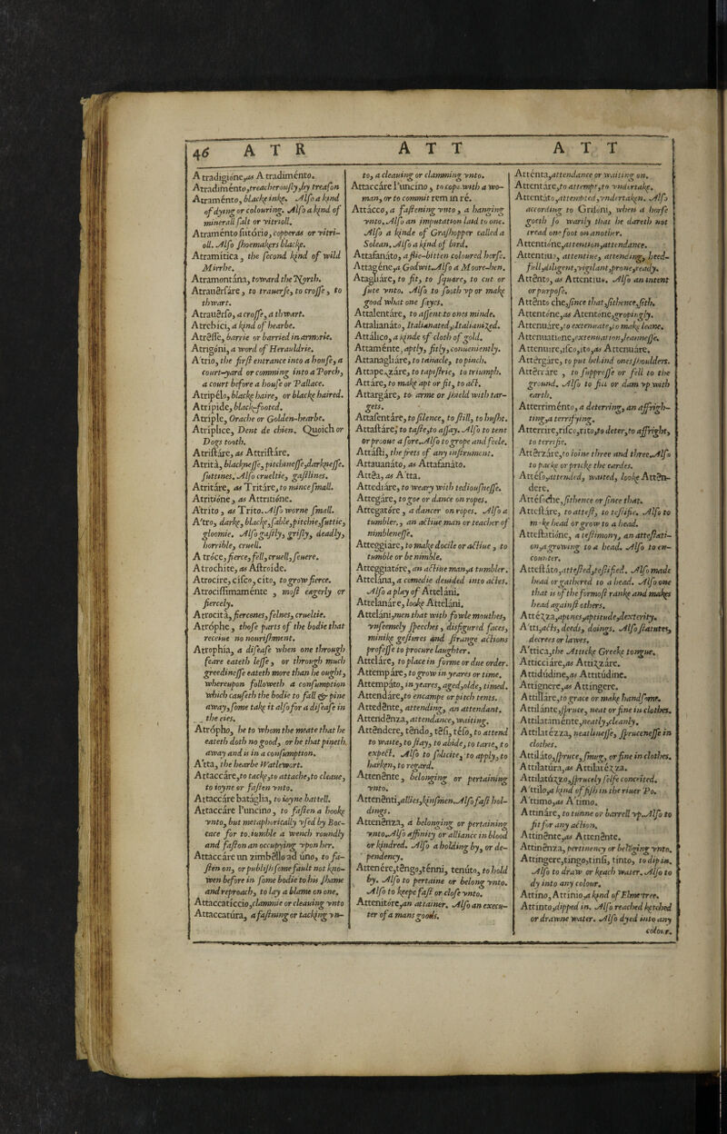 4^ A tradigio'nejd# A tradiménto. Aix:iòdmknto,treacberou,fiy,hy treafon Atraménto,W4fAff»%. Mfoakfnd of dyntg or colouring, jilfo a ifnd of minerali fait or yitrioll. Atraménto fiitório, copperas or yitri¬ oll. ,/ilfo fhoemak^rs black^e, Atramitica , the fecond kind of wild Mirrhe. Atramontàna, toward the TSPyrth. AtrauSrfare , to trauerje^ to crojfe , to thwart, AtraiiSrfoj a crojfe^ a thwart, Atrcbicij a k^nd of hear be. Atr0fle, barrie or harried inarmorle, Atngónij 4 word of Herauldrie, Atrio, tl)e fir fi entrance into a houfcy a court-yard or camming intoaTorch, a court before a houfe or Tallace. Atripelo, blackp haire, or blackp haired. Atripide, black^footcd. Atriple, Orache or Golden-hearhe, Atriplice, Dent de chien, Quoich or Dogs tooth. Atriftare, as Attriftare. Atrità, blackytejfey pitcinnejfeydark^ejfe. futtmes, .Alfo crueltky gafilines, Atritàre, atlìrìtìx^jto mincefmall. Atrit/óné , ns Attritióne. A'tritOj 4#Trito../^//ò worwe fmall. A'tro, darhpy blacl^Cy fableypitchieyfuttk gloomie, ^Ifogajilyy grifiyy deadly, horrihlcy cruell. A txócz,fiercey felly cruellyfeuere. Atrochite, as Aftroide. Atrocire,circo,cito, to grow fierce. Atrociffimaménte , mofi eagerly or fiercely, Atrocit a. jfierceneSyfelneSyCrueltie. Atrophe , thofe parts of the bodk that receiue no muri fitment. Atrophia, a difeafe when one through feare eateth lejfe y or through much greedinejfe eateth more than he oughty whereupon followeth a confumption winds caufeth the bodk to fall eir pine awayyfome takp it alf )for a difeafe in _ _ t/;e eks. Atropho, he to whom the meate that he eateth doth no goody or be thatpineth. away and is in a confumptton. A tta, the bearbe fVatlewort. Attaccare,to tackpyto attachcyto cleauey to ioyne or faftenynto. Attaccare batàglia, to ioyne battell. Attaccare l’uncino, to fafien a hook^ yntOy but metaphorically yfed by Boc- cace for to.tumble a wench roundly and fafion an occupying ypon her. Attacc are im zimbèllo ad uno, tofa- fien ony orpublijh fame fault not Igio- wen before in fame bodk to his Jhanse and reproachy to lay a blame on one. Attaccatìccioyclammie or cleaning ynto Attaccatura, afafimng or tackfing yn¬ to y a cleaning or clamming ynto. Attaccare I’lmcino , to cope wsth a wo~ many or to commit rem m ré. Attacco, a fafiening ynto , a hanging ynto../1lfo an fmputatton latd to one. jilfo a k^nde of Grajhopper called a Solean, .Àlfoa kind of bird. Attalanato, afik-bitten coloured horfe. Attag énCjrt Godwit,./^lf) a Moore-hen. Atag] ilare, to fit, to fquarey to cut or fute ynto, .yllfo to foothypor makp good what one faycs. Attalentare, to affentto ones minde. Attalianato, Italianatedyjtaliani^d. Attalico, a Ignde of cloth of gold. Attamente^ aptlyy fitlyyConueniently, Attanagliare, to topinch. Attape/^are, to taptfirky to triumph. Attàre, to mak^ apt or fit y to aél. Attargàre, to- arme or Jhield with tar¬ gets. Attafentàre, tofilenccy to fiill, to hufht. Attaftare,' to tafieyto afi'ay, .Alf s to tent orprooue a fore..Alfo to grope andfeele. Attafti, thejrets of any infirument, Attauanato, as Attafanàto. AttSa, as A'tta. Attediare, to weary with tedioufnejfe. Attegare, togoe or dance on ropes. Attegatore , a dancer on ropes, .Alfo a tumbler,, an a£Hue man or teacher of nimblenefi'e. Atteggiare, to makp docile oraSHue , to tumble or be nimble. Atteggiato're, an aEliueman,a tumbler, Attelana, 4 cotTicdte deuided intoacies. .Alfo a play of Attelani. Attelanàr e, lookp Attelani. AttelanijWje» that with fowle mouthes, ynfeemely fpeeches, disfigured faces, minikp gefiures and frange acltons profejfe to procure laughter, Attelare, to place in forme or due order. Attempate, to grow inyeares or time. Attempato, inyeares, agedyolde, timed. Attendare,to encampe or pitch tents. AttedBnte, 4tteWt»^, an attendant. Atteiidènza, attendance, waiting. Attèndere, tèndo, tèli, téfo, to attend to waste, tofiay, to abide, to tane, t o expeft, .Alfo to folicitCy to apply, to haihpn, to regard. Attenènte, belonging or pertaining ynto. Attcnèntiyallksykfnfmen..Alfofafihol- dtngs. Attenènza, à belonging or pertaining ynto^Afo affinity or alliance in blood or kindred. .Alfo a holding by, or de— ■ pendency, Attenére,tèngo,ténni, tenuto,tohold j hy^ .Alfo to pertaine or belong ynto, .Alfo to kpepe fafi or clofe ynto, Attenitore,4» 4tt4i»er, .Alffianexecu— ter of a mans goods. Attetitayattendance or waiting on, Attentare,to attempt,to yncUrtakp, Attentato,attemptedyvndertakpn. .Alf) ace or ding to Gnlo'ni, when a horfe goeth Jo wanly that he dareth not tread one foot on another. Attcntione,4tte«ito»,4tto»d4Wf. Attentino, 4ttewt/»e, attending, heed- full yd il igent,yigtlant,prone,ready. Attènto, 4<i Attcntiusi, .Alfo an intent orpurpofe. Attènto che,/wee that,fithenteffith, Attentóney.is Atcntónc,gropingly. Attenuàre,fo extenuateyiomak^ leane, AttenwationCyextenuationyleaimefi'e, Attenuire,irco,ito,4^ Attenuare. Attérgàre, to put behind ones]boulders. Attèrrare , to fupprejje or fell to the ground, .Alfo to fiu or dam yp with earth. Atterrimento, a deterring, an pffrigh- ting,a terrify in<^, Attcrrire3rifco3rito,fo deteryto affright, to tern fie. Attèrzàre,fo ioine three and three,Ailf j to packe orprtckp the cardes. AttèCoyattetkledy waited, /oo/;eAttèn¬ dere. AttéCodhCyfithenceorfincetJiat, Attcftare, to atte fi, toteftifie, .Alfa to m-'kp head or grow to a head. Atteftatio'ne, atefiimony, anattefiati- on,agrowing to a head. .Alfo to en¬ counter, A ttefl ato,attefied,tcfiifed. .Alfo made head or gathered to ahead. .Alfo one that is rf the formo ft rankp and makies head agahifi others, A tté\za,aptnes,aptitude,dext€rity, A'tti,afIs, deeds, doings. .Alfofiatutes, decrees or lawes, A'tticajt/;c .Attickp Gxeekp tongue. Arricciare,4< Atti:j;zare. Attidudine,4# Attitùdine. Attignere,**# Attingere. Attiìlarejto (^r4ce or mak^ handfvne, Attilànte,y^r«ce, neat orfinekiclotìxs, A ttila tam ènte yHeatly,cleanly. Attilatézza, neat lineJJ'e, JpruceneJfe in clothes. Attilato,/>r«ce, fmug, or fine in dotlres, Attilatùra,4# Attilaté;^za. Attilatù'Xy.OyJprucely felfie conceited. A 'ttilo,4 kjnd ofifijh in the riuer 'Po. A’ttimo,OS Attimo. Attinàrc, to tunne or harrell yp..Alfo to fit for any a£hon. Attinèntc,4# Attenènte. Attinènza, pertinency or beloging ynto. Attingere,tingo,tinfi, tinto, to dipi», .Alfo to draw or kpach water, .Alfo to dy into any colour, Attino, Attinioyi kfnd ofElme'tree. AttìntOydipped in. .Alfa reached kpt<J)ed or drawne water. ^Ifo dyed into any còionr.
