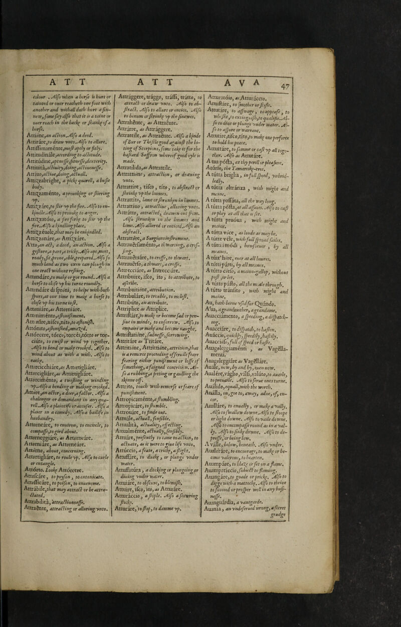 47 colour . ^Ifo when a horfe U hurt or tainted or oner reacheth one foot with another and wilhaildoth hurt ajin- neWffome fay alfa that it is a taint or ouer reach in the back^ or Jhank^ of a horfe. AttiónCyan afiion..y^lfo a deed. Attirare,fo draw ynto.^lf > to allure. AtùGim^ménKynoft aptly or fitly. Attitudinalejrffcor^//»^ to aflitude. Attitùdine,aptnejfefitnejfe^jdextcrity. Attmità;aóìiuity,doing,adiueneJfe. A ttmo,ai}iue^oing,a7fuall. Atti:;;zabrfghe, a picb^ quarell, a bufie body. AttiJ^zaménto, apromhlng orfiirring Atti:^7,are3f'o fiir yp the pire. ./Ilfoto en- ki>tdle..Alfo toprouol<^ to anger. Atti:?^2atóio, a fire fiorii^ to fiir yp the fire,.Alfo a l\indlingplace. Atti:?^2euoIe3f/wf may be enifndled. Atti7;_2onarej<i# Atti:!^are. A'tto^an aóì, a deed, an aélion. .Alfa a gefiure,a part,a irick^.^lfo aptimeet, ready,fiit,prone,able,prepared..Alfo fo much land as two oxen can plough in one trafl without refiing. Attondare,(o niak^ orgoe round. .Alfo a htrfe to clofe yp his turne roundly. Attendal e di (pròni, to helpe with both Jpurs,at one time to mal^ a horfe to clofe yp his turne iujl. AttQniixe,as Attorniare. A ttenim énto,afionifi}ment. Att'.nirejnifcojnitojto afionipi. Attonito ,afionifised,amazed. Attorcere, torco, torcéi,tórto or tor- ciiito, to twifi or wind yp together. •Alfo to bend or maJp crooked. .Alfo to wind about at with a with. .Alfo to rackp. Attorcicchiare,<:j Attortigliare. Attorcigliàre,<« Attortigliare. Attorciménto, a twifiing or winding yp.Alfo a bending or mahtng crooked. Atxóte,(tn ador, a doer,afahor. .Alfo a chalenger or demandant in any qua- rell.j4lfo a plaintife oraccufer. .Alfo a plater in a comedy. .Alfo a baili fé in husbandry. Attorneare, toenuiron, to encircle, to compajfe,togird about. Attornepgiàre, at Artorneare, A ttorni are, at Attorne are. Attorno, about, concerning. AttortigLare, to roule yp. .Al^o to curie or entangle. Attorto. Lookp Attorcere. Attofeare, topoyfon, to eutoxicate. Attoflicarc, to poifon, to enuenome. Attrabile,t/;<tt may attraòl or beattra- dated. Attrabilita, attradiuenejfe. Attraènte, attrading or alluring ynto. I Attraggcre, traggo, tràflì, tratto, to at trad or draw ynto, .Alfo toab- firad. .Alfo to allure or entice. .Alfo to benum or fisrinlp yp thefinewes, Attrahènte, at Attraènte. Attrarre, as Attraggere. Attrattile, as Attraènte. Mfu a hfnde of Bur or Thifilegood againft the bi- ting of Scorpions, feme take it for the hafiard Saffron vtdsereof good cyle is made, Attratilida,iW Attrattile. Attrattiono, attradion, or drawing ynto. Attrattire, tiTco, tito, toabfiradcr Jhrinb^ yp the lirnmes. Attrattito, lame orfi.runkpn in limmes. Attrattiuo, attradiue,alluringynto. Attratto, attraded, drawen out from, Alfo Jhrunkfn m the limmes and lame. Alfo allured or enticed.Alfo an abfirad. Attrattore, a Surgionsinfirument. AttrauèrfaméntOjtf thwarting, acrof- fing. Attraiièrsàre, to crojfe, to thwart. Attrauèrfo, a thwart, a crofj'e. Attrecciare, as Intrecciare. Attribuire, ifeo, ito, io attribute, to aferibe. Attribuitióne, attribution. Attribulare, to trouble, to molefi. Attributo, an attribute. Attriplice as Atripbee. Attnuarc,to makit or become fad erpen^ fiueinminde, to enforrow. Alfo to empaire or mak^and become naught. AtttifìiZtióne,fadnejfe,forrowing. Attritare as Tritare. Attritione, Attrittione, attrition,that is a remorceproceeding offeruile feare fearing either punifi.ment or Ioffe of femething, afaigned contrition. Al¬ fo a rubbing,a f eting or gaulling the sk^nne off. Attrito, touch wtthremcrfe or feare of punifiment. Attropicaménto,^ fumbling. Attropicare, to fiumble. Attrouare^ tofinde out. Attuale, aduall, fenfible. Attualità, aduality,ejfeding, Attmìménte, adually,fenfibly. Attliaxt, prefcntly to come toadion,to aduate, as it weretogiue life ynto. Attuccio, afeate, a trickp, a flight. AttufFare, to ducle^, or plunge ynder water. AttufFatura , a ditching or flungeing or diuing ynder water. Attuiate, to obfeure, to blemifh, Attuire, ifeoj ito, as Attuiate. Atturaccio , aJiople. Alfo afcowring filch. AtturarCj’to flop, to damme yp. Atturatoio, <wAtturaccio. Attuftarc, to fmothtr orfiifie. Attutare, to affwage , toappeafe , to wh<fi)t,to extinguifh,to qualifie.Al- fo to dtue or plunge ynder water, ./ti¬ fò to affare or Warrant. Attutire,tilco,tito,to makp oneperforce to hold htspeace. Attuttare, to fumme or cafi yp all toge¬ ther. Alfo as Attutare. A tua pofta, at thy periti orpleajure, Aturfo, the Tamanskp-tree. A tutta briglia, in full fpeed, ynbrid- ledly. A tutta oltranza , with mi^jt and ma. me. A tutta pafFata, all the way long. A tutta pófta,rtt allaffaies. Alfo to cafi or play at all that is fet. A tutta pruóua , wnh might and maine. A tutta Voce, as loude as may be. A tutte véle, with full Jfread failes. A tutti i modi, howfveuer , by all mcanes. A tiitT bore, euer at all houres. A tutti patti, byallme.tnes. A tutto córCo, a maine-gallop, without pofi,or let. A tuttopaito, allthemcalethrough. Atutto tranfito , with might^and maine. Au, hath beene yftdfor Quando. A'ua, a^andmother, agrandame. Auacci^ento, a feeding, a difpatch- mg. Auacciare, to difpatch, to hafien. Auaccio, quiclfy, fpeedily, hafiily. Auacciofo, full effeed orhafie. Aiiagoleggiaménti , as Vagèlla- menti. Auagoleggiare as Vagèllare. Auale, »oiv, by and by, euen now. AualérejVaglio,valfi,Yaluto,fo auatle, to preuaile. Alfo to ferae ones turne. Au^ìào,equall,with the worth. Aiiàlla, on,goe to,away, adue,of,en- cor. Aliali arc, toenually, ormakpayally. Alfo to fwallow downe.Alfo to fioope or light downe. Alfo to yaile do wne. Alfo to encompaffe round as in a yal- ly. Alfo to finkp downe. Alfo to de- prsffefir bring low. A Valle, below, beneath. Alfo ynder. Aualo’rare, to encourage, to mak^ or be¬ come yalerctis, to hearten. Auampare, to blaXe or fet on a fame. Aua.mpzuccio,fubicd toflammg. Aiiangare, to goade orpricke. Alfo to diggewith a mattock^. Alfo to thriue to fucceed or proffer well in any bufi- neffe. Auanguardia, a yantgarde. Auania , an yndeferued wrong, afecret grudge
