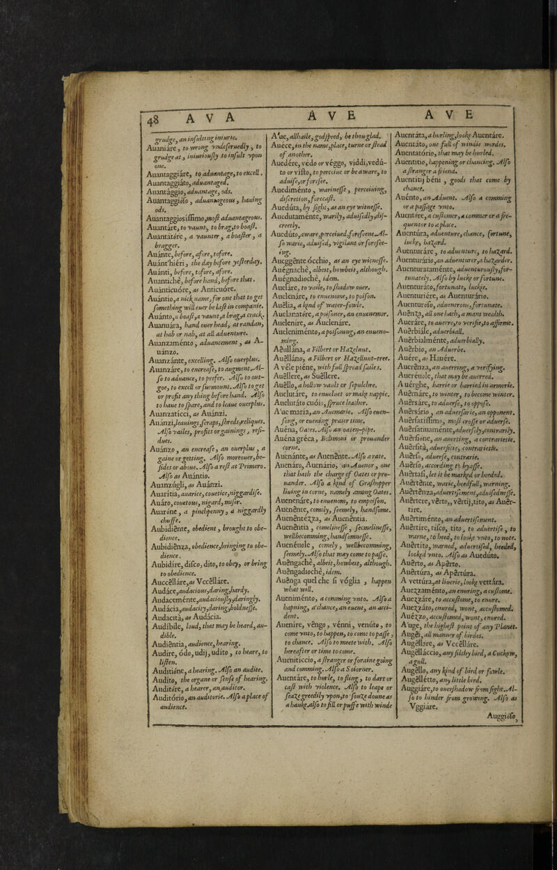 an infilici n^ ini urie. Aliare, to x^ong y^tdeferttedly , to gt'udg^ dt y ittiM'iouJly to iìì-Jult yjfott om^ Aiiantaggiàrc, to aitwintagey to exceR. Auantaggiato, aduantaged, Auantàggio, aduantagey ods, AuantaggioTo, aduantageout, hauìng ods. Auantaggiosiffitno,w»o/? aduantageous. Auantàre, to yaunt-y to bragyto boafl. Auantàtóre y a yannter , a boafier , a hragger. Auante, before y afore y tofore, Auant’hiéri, the day before yejìerday. Auànti, befcrOy tofore, afore. Auantichè, before hand, before that. Auànticuóre, as Anticuóre. Auantio,<< nicl{jtame,for one that to get fomething vpiU euer be laji in companie. Auanto,« boafiya yamt,a brag,a cracky. Auanuai'a, hand ouer head, at randan, at hab or nab, at all aduentnre. Auanzaménto , advancement, a« A- uanzo. Aiianzante, excelling. .Alfo overpltcs. Alianzare, to encreafe, to augment.^l- fo to advance, to prefer, .Alfoto out- goe, to excell or furmount. Alfa to get or profit any thing before hand. .Alfo to have to fparCyand to leave overplus, Auanzaticci, as Auanzi. Ai\mziyleauings,fcraps,/hreds;reliqves, .Alfo yailes, profits or gamings , refi- dues, Auanzo , an encreafe, an overplus , a gaine or getting, .Alfo moreover ybe~ /ides or above. Mfo a refi at Tremerò. .Alfa as Aiiantio. Auanzuglij as Auanzi. Auaritiaj avarice, couetice,niggardife. Auaro, covetous, nigard, mifer. Auarónc, a pinchpenny , a niggardly chuffe. AubidiSntc, obedient, brought to obe¬ dience. AubidiSnza, obedience,bringing to obe¬ dience . Aubidfre, difeo, dito, to obe';i, or bring to obedience, Aucc0llarc,<w VccSllarc. Axxàictyavdaciovsydaringyhardy. Aaòa.ctméntCyaudaciouJìy,daringly, Aiiàichyavdacity,daring,boldneJ]e, ' Audacità, as Audacia. Audibile, loud, that may he heard, au¬ dible, AudiSntia, audience, hearing. Audire, odo,udij, udito , to heare, to lifien, Auditióne, a hearing. Mf > an audite. Audito, the organo or fenfe of bearing. Auditore, a bearer, an,auditor. Auditório,<t» audetorie, .Alfoaplace of audience. A*ac, aRbaile,godjpeed, be thou glad, Auéce, in the namcyplace, turne orfiead of another. Auedére,vèdoorvéggo, viddi,vedu¬ to or vifto, to perceive or be arcare, to aduife,orfcrcfee. Auediménto , warineffe , perceiving, dtfereti onyforecafi. Aueduta, by fight, as an eye vcitneffe. Auedutaménte, warily, aduifedly,dij- creetly, AucdutOyaware,perceived,forefeene..Al- fo warie, advifed, yigilant orforefee- ing. Aucggàlteocchio, asan eyewitneffe. Auégnachè, albeit, howbeit, although. Auégnadiochè, idem. Anelare, to yaile, to fhadow over, Auelenarc, to envemme, topoifon. Au§lia, a kind of water-fowle. Auelanatore, apoifoner, an envenemor. Aiielenire, as Auelenarc. Auelenimento, apoif mng, an enveno¬ ming, Agullana, a Filbert or Halfinvt, AuSllano, a Filbert or Hajellnvt-tree. A véle piène, with full jpreadfailes, Auellere,<w Suéllere. AuSllo, a hoRow yaidt or f pulchre. Aiiclutare, toenveluet ormakp nappie. Auelutato cuòio,fprvce leather. A'ucrmx'i3.,an.Avcmarie. .^Ufoeuen- fong, or evening prater time. Auena, Oates. .Alf, an oaten-pipe. Auénagréca, Bdmoni or prouander come. Alienante, as Alienante. .Alfa a rate. Alienare, Auenario, an.Avenor, one that hath the charge of Oates or pro¬ uander. .Alfo a kind of Grafijopper living in come, namely among Oates, Auenenare, to envenom, to empoifon, Auenénte, comdy, feemely, handfome, Aiienénté:5;za3 ^Auenéntia. Auenéntia , comelineffe. y fecmelinejfe, wellbecomming, handfmnejfe. Auenéuole, comely, wellbecomming, feemely. .Alfo that may come to pajje, Auéngachè,albeit,howbeit, although. Aiiéngadiochè, idem. AuSnga quel che fi voglia , happen what will, Auznimento, a commingynto. Alfo a hapning, ((chance, an event, an acci¬ dent. Allenire, véngo, venni, venuto, to come ynto, to happen, to come t opaffe to chance. Alfo to meete with. Alfo hereafter or time to come. Aucniticcio, a franger or for aine going and comming. Alfo a Soiomer. Amntiie, to burle, to fling, to dart or cafi with yiolence, Alfo to leapt or feagegreedily ypon,to fovXe dovne as a haukpadfo tofiR or puffe with winde Auentata, a hurling,lookp Allentare. Auentato, one full of windie werdcs, 1 Auentatorio, that may be hurled. I Auentitio, happening or chancing. Alfo I a franger a fiend. 1 Auentitij bèni , goods that come by 1 chance, I Auento, an Advent. Alfo a comming ! or a pafj'age ynto, I Auento're, a cufiomer, a commer cr a fie- ] qventoT to aphue. I Awcntivc^l, adventure,chance, fortune, 1 luefe, halyard. I Auentiu are, to adventure, tohaXard. j AuentiirariOjd» adventvrer,a haXardcr. Auenturataménte, adventurovfiy,fcr- tunately. Alfo by luckp or fortune, j Auenturato, fortunate, luckie, j Auenturiére, Auenturdrio. j Auenturofo, adventrous, fortunate, j Aiièn^.j all one hath, a mans wealth, | Auerare, toauerre,to yerifie,toafifrmc. j Aw^thid^CyaduerbiaR. 1 Aw^thiAmente, aduerbially, j ' Avi^xhio,anAdverbe, | Auère, as Haiiére. J AuerSnza, an averring, a ytrifying. | Aueréiwle, that may be averred, | Auérghe, barrie or harried in armerie. I Auèxnàrc, to winter, to become winter. | Auèrsare, to adverfe, to eppofe. 1 AiiSrsario , an adverfarie, an opponent. I AuSrfatiifimo, mofi crofie or adverfe. I ^xièxCitiiia.méntc,adverfLly,conirarily, 1 AuSrfione, an averting, a contrarietie. | Auèx{itz,adverfiiie, contrarietfe. 1 AuSrfo, adverfe, contrarie, j AuSrfoj according to byaffe. j Allertali, let it be marked or heeded. j AuSrtSnte, warie, hcedfull, warning. | A\iènBnza,aduert>fiment,advifedncfle. I Aiièrtcre, vérto,, v8rtij,tito, as AuSr- I tire. 1 Auèvtimento, anadvertifment. I Auèrtirc, tifico, tito^ to aduertife , to I Warne, to heed, to looks ynto, to note. 1 Aiièrtito, warned, advcriifed, heeded, 1 looked ynto. Alfo as Auzduto, I Au8rto, as A'pBrto. I Aiièitura, as Apertura. j A vettura,<it linerie, look^ vettara. I Auej^am ento, an enuring, a cufiomt. | Auei^arc, to accvfiome, to enure, | Aiiej^ZatOj wont, accufiemed. | Aué:^Zo, accvfiomed, wont, enured, I A uge, the highefi point of any Vianet. I AugSi, aU manner of birdes. I Augèllare, as Vccèllare. | Augèllaccio, any filthy bird, a Cuchpw, I aguR. 1 Augèllo, any hfnd of bird or fowle, | AiigBMtto,anylittlebird. | Auggiare,to ouerjhadowfiomfight.Al- j fo to hinder fiom growing. Alfo as | Vggiarc. AuggioTo^ j
