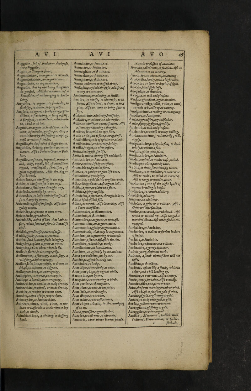 Auggiófo 5 full of Jhadow or darl'^ejfe, looks Vggiofo. Augita, a Turques fionc, Auoumentare, to eiu<^ont to encrenfe. Augumentatiwne, an af^^nentation, AuauméntOj an at,<nnentation. Augurale, that by xvitich any thing may be gnefjcd. ~^lfi tl)e ornaments of a Soothfaierj of or belonging to footh- faing. Augurare, to augure , to forebode , to foothfay, to donine, toforegneffe . Augurio, an agnre, a foothfaying,a pre- (iiihon, a fn boding, a foregitejj-ng, a forejtgne, a conietture, a diumatt- on, a bad or til hap. Auguro, an augure, a Soothfayer, a de- niner, a foreboder,gueJ]cr,or teller, or a conieChrer by the fecding,cììirping, noifeoryoiccs of birdes, Augufta,r/)e chitfe k/nd of Eagle that is. Auguftale, the Kingspauillhn or tent in \>pa'fres. .Àlfo a T’rinces Court or Tal- lace. Augufto, confecrate, imperiall,maiefti- tallj holy, royall, full if maiejiie or regard, worfhipfidl, fanflifed , of great magnificence, ailfo the.Augu- fins laxvrell. Auiaménto,<?» adrejftng in the xray. Auiare,ro adrefi'e or fet in the way. Auiatione,<< fettingin the right way, Auicèndz,mutuaUy by turnes. Auicendare,ro bufie with bufineffe,.Al- fo to change by turnes. AuicendaXo,full ofbufinejfe, Mfo chan¬ ged by turnes. Auicinare,ro aproath or come neere, A\ùc\nkVio\c,aproachable, AuiculadSi, a kfnd of bird that hath no feet, which fme takpfor the Taradife bird. Anidit SL,greedinejfe,rautnoufneffe, A'uido,greedy,ranenoui,couetous. Auiftro,bird bearing,foule bringing, Auigndrt,to plant or grow a^ ytnes. Auionito,aplriee where yines be fet. Auile,;» fcorne,in contempt,yily. AuilimentOj afeorning, adebafing, a yilifying,a dtjhonouring. AuilirC,Iifco,lito,fo yilifie, to fcorne,to debafe^to diJhonor,to dtfgrace. AuiluppaméntOjd» enwrapping. Auiluppare,^o enwr,tp,to entangle. Auiluppo ,4 bundle,an enwrapping. AuinacciarCjfo enwine,or make drunhp, Auinacciaro,e»H'«W, or made drunkp, Aumare,ro enwine or become wine. Auinatoyj kfnd ofripegrape colour. Auina:^zare,«t<f Auinacciare. Auincere,vinco, vinfi, vinto, to em¬ brace or clajpe about ws the yine or luy doth,to clinch. Auinchiaménto, q binding orclajping hard. Auinchiare,(t^ Auincere. Auinciare,^ Auincere. Auincigliare,<rj A uincere. Auincolare,^ Auincere. ■Auinghiàre,<i^ Auincere. Auinto,embraced or clajpedabout. Aui{a.^Ì3.^anyfuddainfight,aduife}dìf- couery or encounter. AuilàméntOjtf» aduifing,as Auifo. Auifare, toaduife, toaduertife, to in¬ forme. .Alfo to heed, to deem, to ima¬ gine, ìAlfo to come or bring face to face. A uifatam énte,aduisedly,heedfully. Auiiatorejrtw aduiser,an aduertifer. A\iiCo,an aduife,an aduertifment. .Alfo a feemtng or deeming a thought, A uifo apèrto,with an open face, A uifo a yiCo,face toface,oueragainJl. A uifo éflcre,to be of opinion oraduife. A uifo indmi,yndantedly,boldly. A uifta,/» fight,in yiew,before, AUita.,during life,for life. Auita & mórte,during life and death. Auiticchiare,<ti Auincere. A'Mito,ancient,left by anceflors^ A uiua tór2a,èj maine force. AuiuarCjto quicken orgiue life ynto. Auiuatione,^? quickriing. Auiuatdio, a gold fmiths or gilders toole, Aula,^z Kings Court.Alfi a great hall, Au\èt3i,a piper,or plaier on a flute. Aul3tica,p/p/;z^ mufickp. Aulcticóne,a pipe vane, through hollow. Aulijit kfnd of/hell fijh. Aulico,^! courtier. fAlfo Court lik^i .Alfo a Court counfeUor-. Aulimentare,4i Alimentate. AuIiméntOjrfi Aliménto. Aumentarejto augment,to encreafe. Aumentatio'ne,a» augmentation. Avcmentzt'mogiuingaugmentation. Aumentéuole, that may be augmented. Auménto,^» augmenting or encreafe. Auméntojrffore ordifeafein tloe eies. A\]mi\iaxc,tohu7nble,to meekp, Aumiìiatióne,an humiliation, Aunariza, an affembly by one and one, Alina per ciafcuna,owe by one* AunarCjto affemble one by onet Auncinare,to hookp, A un co'lpOjWt oweftrok^,at once. A un gran pèxzofby a great while, A lino a unojowe by one. A un partoyrt owe bearing or birth. A un portato,as A un parto. A un piintOjWt once,at one point. A un fo'rfo,wt owe draught, A un tèmpo,at one time, A un tratto,<it owe cafi,at once. A un volger d’occhi, in the twinkling of an eie. ’ A'iio,agrandfire,a grandfather. AuocarCjto call ynto,to aduocate. Auocaria, alar where lawierspleade. .Also theprofejfion of aduocates. A\\ocd.to,called ynto,orpleaded..Alfo an .Aduocate or an atturny, Auocatóre,ww aduocate,an atturny, A uóce alta.,loudly,with a high yoke, Auocolare,ro blind or depriue of fight. Aiiócoìo,blind,fightleffe. Auogad ite,as Auocire. A vóglia,4t will andpleafure. A'uola,4 grandame,a grandmother. Audlger e, vólgo, volfi, vólto,to wind, to roule or bundle yp,to enwrap. Auolg iméntOj a rouling or entéingling. Auóirere,wi Auólgere. A'uolo, a grand(ire,agrandfath&. A iiólo,flying,byflightfipeedUy. AuolontàjWt will andpleafure. Auolontare,/-o enwill or makp willing. Auolontataménte, yoluntarily, wìl- lingly. Auolpacchiare,top/wj» thefox, to deale fubtly,to become a fox. A uo’lpi re,p i feo ,pìto,idcm. Auoltaccni are,w5 Auòltàre. Ai\ó\t3.,yaulted,or yaulte wife,arched, Avólta per vólta,n»je by time. A vólte,wt times,fjmetimes,by turnes. Auoltare, to ouerwhelme, to ouerturne. .Alfa.to, roule, to wind or turneyp, .Alfa to range ot wandep «hout. Auoltatiuo j owe of the eight kìndt of wermes breeding in horfes. Auolterare,to commit adultery. A noìtètio,adultery, A Uoltero,ww adulterer, Aiiohóio, a gripe cr a rulture, .Alfo a Geire or Geirefaulkon. Auóìto,ou(rturned,ouerwhelmed. .Alfo rouled or wound yp, .Alfo ranged or Wandred about. Jtlfo entangled or en¬ wrapped. Auoltolare,rff Auoltarc. Auolt or^e, to wallow orfwelter In durt asftrine, A ut Ito re,Auolt dio. Auoltr arcato deuoure as a yultute. AwtXtvziorc,a greedy deuourer. Audrio,yuory,elephants tooth, Audrnio, afi/rub whereof Bees will not tafie. Auof0rta,<?j Auofétta. , ■ Au; fétta, afoulelikp aflorkp, white in colour,and a bill bending yp. Allot are,to yow ynto ..Alfo to empty. Auóto^emptyfin yaine..Alfo yowedly. Auotirc,tifco,tit03to yow ynto. Aura,the fweet morning breath or wind. .Alfo a blafl orpleafantgale of wind. Auracojofgoldjorgllttring as gold. Aurare,to deckp^ with gold,to gild. Auxèa,agolden crowne or coronet. Aurcggiante,gltfiringasgold. Aureggiare,toy?wwe as gold, AurSlia , Mothweed , Golden Weed, Cudweed, Flowre amour, or Golden E fiechados.