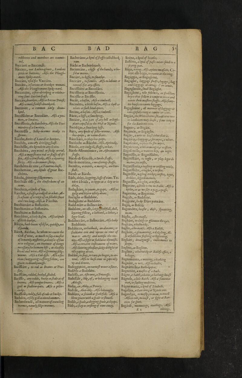 robberies and mnrthers are commit¬ ted. Baccanti ss Baccanali. Baccara, our Ladks-gloues , Londons ^ride or buttons. .Alfa the 'Plough¬ mans Spik^-nard. Baccaro, yfedfor Vaccaro. Baccata , a furious or drunken vpoman. .Alfo the Plough-mans Spil^-nard. Baccatióne, af-ee-drinf^ing or celebra¬ ting fome Bacchus feafì. ^diccito^drunhpn. .Alfo a Baccus Priefi. .Alfo a madyfoolifj drunkard. Baccatore j a common daily drun¬ kard. Baccellière/tf Baccalaro. .Alfoayeo- man, or Svoaine. l&a.ccèìhn3.^theBatchelry..Alfo the Teo- mandry of a Cmniry. BaccerSUi ^ Silk^-wormes ready to Jpinne. BacchejBer/w of Laurell or luniper. Bacch8a, a mea^y drinkfigfeaji. Bacch3lle, the kirnels in any ^-uite. Bacchétta, any wand orfiicke or rod. .Alfo a magijirates rod or fiafe of of¬ fice. Alfo a lintfiockp.Alf j a scouring fiickp. Alfo a drummersfikkp. Bacchétta da vino ysTauerne-bufs. Bacchettone, any kfide of great Bac¬ chétta. Biechi, fpinning-filkevpormes. Bacchiale ólfo , the chief e-bone lof an arme. B^cch{cz,aklnde ofluy. Bacchio, a ft affé ^ cudgell or a bat. Al¬ fo a foots ofa yerje of on fillable fisort and two long. Alfo as Pàcchio. Bacchionare Bafton are. Bacchionata as Ballonata. Bacchione as Bafto'ne. Baccil étto, 4 little Bafon. Alfo a ifnde < of little basket. ^ Baccio, hath beene yfedfor, quickly,out ofjiandt. Bacci), Bacchus, he whom we count the ' God of wine, as much to fay a mafler ofheauenly myfieries,a deuifer offom new religion , an inuentor of things necejfary for humans life , as chiefely bread aud wine .Alfo aJpinningfilkp- worme. Alfo a Cod-fijh. Alfo afu¬ rious fwaggering rujflingfllow, one giuen to drunkennejfe. Bacellarc , to cod as Beanes or Pea- fon. Barellato, codded, huskpd,fhaled. Barello, anycodde, huskp or frale as of beams, Alfoyongue beanes. Alfo a gull or fjollow-pate. Alfo a pillie- cockp. Bacello'C), coddy, full of cods or huskes. Bachèca, a filly gull a ninnihammer. Bacheròzzoli, all manner of crawling Wormes, namely fillpe-wormes. Bacheramejrf kind offiujfe called buck^ ram. Bachi as Bacherozzoli. Baciamano, aln^ffe of the hands, abe- folas mams. Baciare, to kiffe, to fmack^r. Bacicare , to fumble. Alfo to labour or canuafefor any office. Bacielliére as Baccalaro. Bacielleria as Baccelltria. BacieUoi»» Barello. Bacile, a bafon. Alfo a timbrell. Bacinétto, a little bafon. Alfo a skffil or celate or fuel) head-piece. Bacino, a bafon. Alfo a timbrell. Bàcio, a kffe, afrmckping. Baciore, ti?atpart of any hill or high- place expofed to the We fi or 'ISjrth. Bació:^zo,<t fnacl’.ing kpffe. Baco, any l^inde of jif^-w or me. Alfo boe-peepe, or yaine-feare. Baco baco, to play boe-peepe. Baròcche Bacche. Alfo Apricock^. Bico\o,any cudgdl,fiaffie, or bat. .Bacolo Aftronòmico j anAfirommers fiaffie. Bacolo di Giacòb, a lacobs fiaffie. Barolo menfòrio, a meafiring-fiaffie. Bacueco, a cratch, a manger, an Oxe- fiall. Bacillo as Bacolo. Bada, delay, lingring, loffie of time. T e- n ère à bada, tok^epeata bay or in delay. Badagli are, to yaune, to gape^. Alfo to ga'Xe and loyter idleiy about, Badaglio as Badalóne. Badagliene as Badalóne. Badabnàre as Balloccàrc. Badalóne, an idle, la'l^effiothfull, dull, loytringfellow, a lubbard, a lither, a loger head. Badaluccare, as BaUoccare../^/Jo /oo/^e Badalucco. Badalucco, fi»/loo^o^, analarame, or fuddaine crie and yprore in time of war to ama7.e andterrifie the ene¬ my.Alfo a fight or fuddaine skjrmifi. Alfo a certaine infirument ofwarre. Alfo loitrirsgpleafurefaTffi delight or idle gaping about. Badare, to fi ay, to tar j,to linger, to at¬ tend. Alfa to leofetime or gape idly yp and downe, Badeggiatóre, an earnefi wooer a futer. Baderlo as Badalóne. Badéfla, an Ajh-tree^ a Prioreffie. Badeiràle,-/ii^e, o/, or belonging to an Abbeffie. Badia, an Abby, a Priory. Badiale, Abot-likp. Alfo loitringly. Badilata, a fi.'oueU or Jpadefull. Alfo a blow giuen with aJpade orJhouelL Badile,^ jpade ,a digging jpade,a skpope. Bado, a fiay or trifling of time away. I Baéna, a !^nd of hearbe. I Baftétta, a l<ind ofpafie meate jried in a frying pan. Bàga, a ring. Alf > a finte mcafure. Co¬ lete alla bàga, to runne at the ring. B.agaggio, as Bagaglióni. Bagaghe, baggage fiuffie,lugage, bag and baggage orcariageof.tnarmie. Bagagliuóle,yw(i// B.agàglic. Bagaglióni , idle fellowts, as fontdiers boyes that follow a campe or court and Carrie their mafiers fiujfe. Alf ffimp- ter horfs to came luggage. Bagagliume, all manmr 'of luggage or cariagefollowing a campa or court. Bagaia,t/7e iyiiitethirnc,Hauthcrne tree or landòuersmay-bujh , fme tak^it for the Barbcrie tree. Bagairo, /jjBagaia. Bagancic, as Bagaglie. Bagaro, a mite or Uafi I'oine that is. Bagafeia,.? baggage,afirumpet, a whore. Bagafciare, to play the firumpet. Bagafeióne, a whoremonger,a ruffian. Bagajfciuòlo, a wanton boy, an ingle. Bagacella, as Bagatelherc. Bagatellare, to iugle , or play Icgerde maine, to trifle. Bagatellaria,^! iugUng or trifling tricky. Bagatelliere, a iugkr, a trifler. Bagatelle, iugling trickps^ trifles^ toyes, driblets, Icgcrdcmaines. Bagatello, a iugler, a trifler. Bastino, a little coinè in Italie. Alf) a kitlin, or as we fay a pug, apuffie. Bagattino, .ts Bagatino. Baggea, as Badalóne. Baggiane,/oo)^e Dare panzane. Bagià, as Bafcia. Bagianotta,'/;ooy7;f , ciof, jquatting, mum. iaglia, a fhe-nurfd iagbare, to dajle or glimmer the eyes. . iaghato, a halin ickp. . bàglio, a he-nurfe. Alfo a Bailife. iaghóre, a glimmering, a da'Xeling.Al- fo a fuddaine flajhing or lightning. Baglióri j droufinèffie , enticements to jleepe. Bagliua, as Bagliuo, . Bagliuo , a baliwickp or ,Bailifs office, a baliage. Bagnaménto, a wetting, a bathing Bagnare, to wet. Alfo to bathe. Bz^nzn\6\o,aBath~kpeptr. * Bagnatóre, a mafier of a Bath. Bzgtio,a Edith,a baine,a bathing-houfe Bagnolo, a litle Baith. Alfo a jomenta- tion, orfupUngmedicine. Bagno maria, a find of Limbech. Bagolaro, Lote tree, or 'little tree. Bagordare, to maffi, to mum, to reuell. Alfo to tilt,to ioufi , or fight at Bar¬ riers forjport. Bagórdi, mummings, reuelingSi. Alfo £ z tilt mgs.