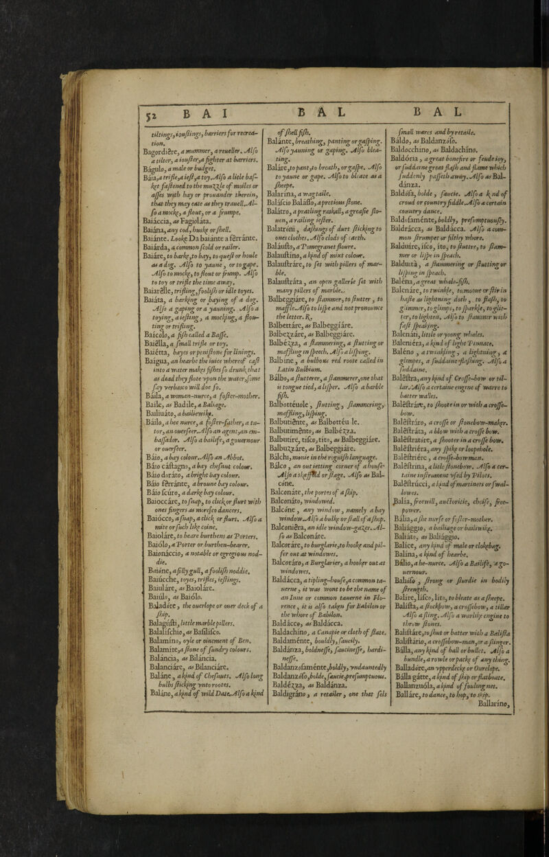 5^ tihingSiiottpn^s, barriers for recrea¬ tion, BagordiSre, a mummer^ a reueller, Mfo a tilter, a iottjier^a fighter at barriers. Bagiilo, a male or budget. BaiUja trifleja iefl^a toy..Alfa a title baf- k^t fajienei to the muXjfe of moiles or ajfes VPtth hay or prouander therein^ that they may eate as they trauell, Al¬ fa a mock^, afloat, or a flumpe. Baiaccia, as Fagiolata. Baiana,<*«j cod, imsk^ orflsell. Baiante. Look^ Da baiànte a f8rr ante. Baiarda, a common fcold or rader. Baiare, to bark^,to bay, to ^uefi or houle as a dog. Alfo to yaune , or to gape. Alfo to mock^, to flout or flump. Alfo to toy or trifle the time away. BaiarSlle, trifli>g,fooUflj or idle toyes. Baiata, a barking or baying of a dog. Alfo a gaping or a yauning. Alfo a toying, a iefltng, a mocl^ng, a flou¬ ting or triflmg. Baierò, a fifh called a Bajfe. Bai8lla,4 fmall trifle or toy, Baiétta, hayes orpeniflone for linings. Baigua, an hearbe the iuice whereof cafl into a water mak^sfi/hes fo drunfthat as dead theyflote ypon the water,f me fay yerbasco will doe fo. Baila, a woman-nurce, a fofiey-mother. Baile, as Badile, a Baliage, Bailiuato, a bailiewikf. Bailo, a hee nurce,a fofler-father, a tu¬ tor, an ouerfeer.Alfo an agent,an cm- bajfador. Alfo a baihfe, agouernour or ouerfeer. Baio, a hay colour. Alfo an Abbot, Baio caftagn!),4^<ij chefnut colour. Bàio dorato, a bright bay colour. Bàio f8rrànte, a broune bay colour. Bàio feuro, a dark^ bay colour. Baioccàre, to fnap, to click^or flurt with ones fingers as morefco dancers. Baiocco, a fnap, a click^ or flurt. Alfo a mite orfuch Uk^ coinè. Baiolàre, to beare burthens as Torters, Baidlo, a Torter or burthen-bearer. Baionàccio, a notable or egregious nod- die. Baióne, a filly gull, afoolifis noddie, Baiucche, toyes, trifles, ieftings, Baiiilàre, as Baiolàre. Baiulo, as Salòlo. Baiadere, the ouerlope or oner deck of a fhip. Balagiiftij Uttle marble ptllers. Balalifchio, as Bafilifeo. ' Balamino, oyle or ointment of Ben. Balamite,d flone of fundry colours, Balància, <wBilància. Balanciàrc, Bilanciare. Balàne , a kfnd of chefnuts. Alfo long bulbs flickfng ynto rootes. Balano, a kfnd of wild Date. Alfa a klm offlsellfifh. Balànte, breathing, panting or gaffing. Alfo yauning or gaping, Afo blea¬ ting. Bd\.3.te,topant,to breath, or gaffe. Alfo to yaune or gape. Alfo to bUate osa /heefie. Baiar ma, a wagtaile, Balàfcio Balàflb, apretious flone. Balàtro, apratling raskfill, agreafie flo- uen, a railing iefler. Balatróni, dajhngs of durt flicking to ones clothes, Alfo clods of earth. Salàufto, aTomeganetfloure. Balauftino, a kfnd of mixt colour, Balauftràre, fo fet withpillers of mar¬ ble. Balauftràta , an open gallerie fet with many pillers of marble., Balbeggiare, to flammer, to flutter, to maflle.Alfo to lifle and not pronounce the letter, i^. Balbettare, as Balbeggiàrc. Balbej^zàre, Balbeggiare. Balbéi^a, a flammering,a flatting or maffling in fleech. Alfo a HJping. Balbine, a bulbous red roote called in Latin Bulbium. Balbo, a flatterer, a flammerer,one that is tongue tied, altfler. Alfo a barbie fifl). ^ Balbottéuole, flatting, flammring, maffling, lifting. Balbuti&rte, Balbotteu le. BalbiitimSntOj as Balbéj;za. Balbutire, tifco,tito, as Balbeggiàrc. Balbu:^zàre, as Balbeggiàre. Balchi, manie in the roguifh language. Bàlco, anoutiettmg corner of ahoufe’ Aljo a skpffSld or flage. Alfo as Bal¬ cóne. Balconàte, theportesof a fldp. Balconàto, windowed. Balcóne , any window , namely a hay window.Alfo a bulk^ orflail of a /hop. BalconiSra, an idle window-ga'X.er. Al¬ fa as Balconàte. Balcoràre, to burglarie,to hook^ and pil¬ fer out at windowes. Balcoràro, a Burglarier, a hoofer out at windowes. Baldacca, a tipling~J?oufe,a common ta- uertK , it was wont to be the name of anlntte or common tauerne in Flo¬ rence , it is alfo tak^n for Babilon or the whore of Babilon. Baldàcco, <«Baldàcca. Baldachmo, a Canapie or cloth of flate. Baldaméntc, bouldly, faucily. Baldanza, boldnejfe, faucinejfe, hardi- neffe, Baldanzofaménte,JoW/j, yndauntedly BddcUiZófo,bolde,faucie,prefumptuoits. Baldéj;za, as Baldanza. Baldigràno, a retailer, one that fels fmall wares and by retails. Bàldo, as Baldanzófo. Baldocchinoj as Baldachino. Baldoria, ageatbonefire or feudeioy, or fuddaine great flajh and flame witkh fuddenly pajfeth awày. Alfo as Bal- dànza. Baldófa, éoWe, faucie. Alfo a l\^ndof croud or country fiddle,Alfo a certain country dance. Baldofaménte, boldly, prefumptuoufly. Baldracca, .is Baldàcca. Alfo acotn- mon flrumpet or filthy whore. Baldiiire, ifeo, ito, f o ftuttre, to flam¬ mer or life its f each. Balduita, a flammering or fluttingor hjping in feach. Balénaj ageat whale-flfl). Balenàte, to twinkje, to.mooue orflirin hafle as lightning doth , to fla/h, to glimmer, togUmps, to farkpe, to glit¬ ter, to lighten. Alfo to flammer wuh fafl feakjng. Balenati, little or yoong whales. Baleniera, a kind of hght Ttnnace, Baléno , atwtflling, a lightning, a gltmpes, a fuddaine flafldng. ./ilfa fuddaine. Bdè&rz, any kfnd of Crofe-bow ortil- lar.i'Alfo a certaine etgne of warre to batter wa'.les, Baléftràt^, f o flmtein or with a crojfe- bow. BalSftraro, a croffe or flonebow-maigr. Baléftràta, a blow with a croffe bow. Baléftratóre, <1 flmter in a croffe bow, Baléftriéra, any filg or loopehole. Baléftriérc, acrojfe-bowman, Balèftrina, a litio flonebow, Alfo a cer¬ taine mflrument yfed by Tilots. Baléftrucci, a kftsd of martinets or fwal- lowes. ^d'iz,fieewill, auBoritie, cheife, flee- power. Biliz,aflje nurfe orfofler-mother. Baliàgglo, a bailiage or batliwilg. Baliàto, <74 Baliàgglo. Bailee, any kfnd of male or clokflbag. Balina, 4 kfnd of hearbe. Bfiiio,ahe-nurce. Alfo a Bailife, 'ago¬ uernour. Ballóiè , flrong or flurdie in bodily flrenl^th. Balire,lifco, lire, to bleate as a flseepe. Balifta, a fiockfiow, a croffebow, a tillar Alfo a fling, Alfu a warlike engine to tììTow flones. Baliftàrc,toy7)«f or hatter with a Balifla Baljftario, a crojfebow-manjOr a flinger. Bàlia, any kfnd of hall or bullet, Alfo a bundle, a rowle orpaclg of any thing. B3l\Ad6rC,anypperdec!g or Ourelope. Bàlia gatte, a kfnd of flap orflatboate. Ballanziióla,4Ì^iW of fouling net. Ballare, fo dance, to hop, to sifp. Ballarino,