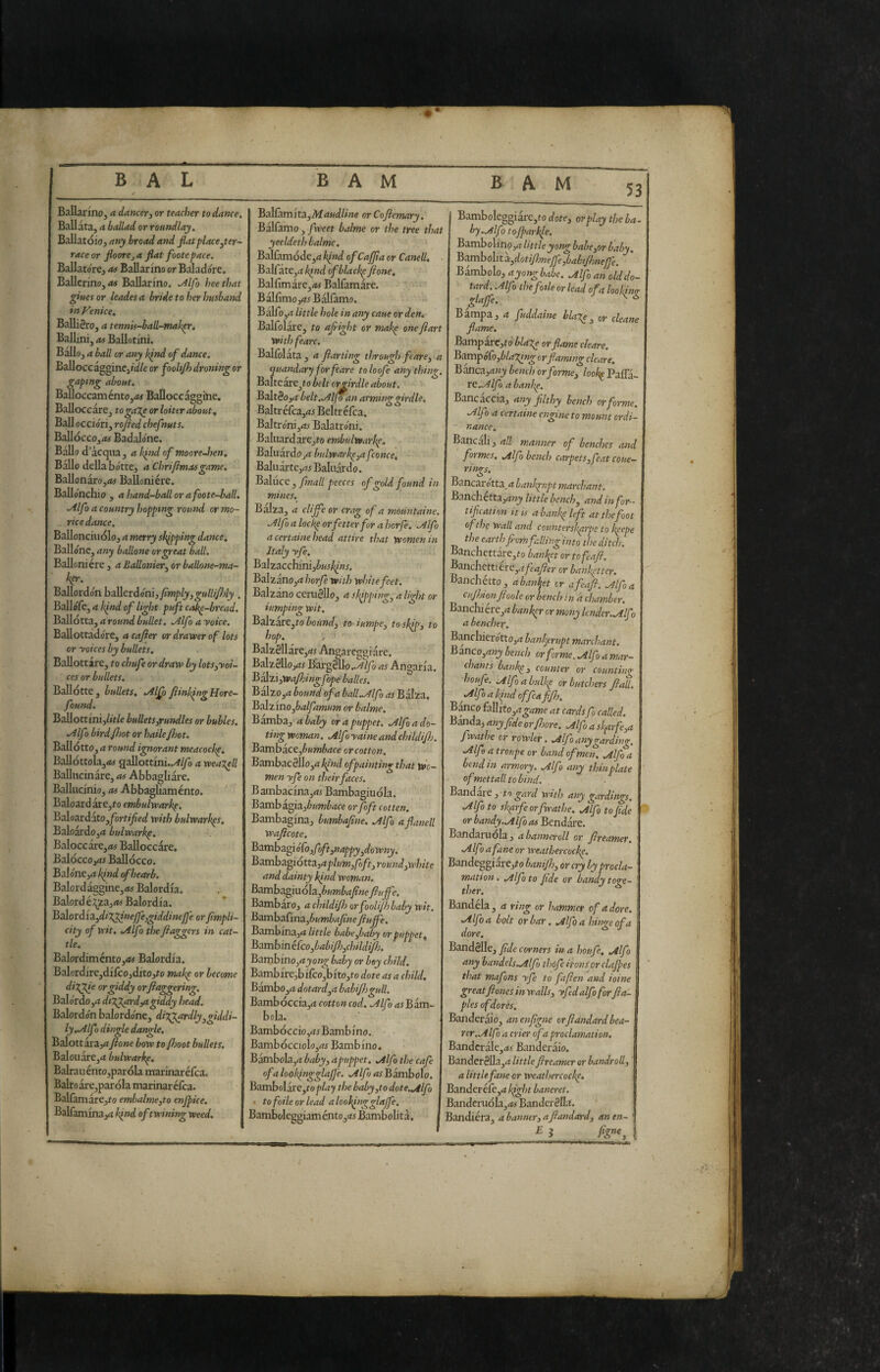53 Ballarino, a dancer, or teacher to dance. Ballata, a ballad or roundlay. Ballatóio^ any broad and fiat place,ter¬ race or fioore, a fiat footepace. Ballatore, as Ballarino or Bdadore. Ballerino, as Ballarino. Mfo hce that giues or leades a bride to her husband in Venice. BalliSro, a tenn'n-ball-mab^r, Ballini, as Ballotini, Ballo, a ball or any kpnd of dance. BalloccagginCj/d/e or fooU/h droning or gaping about, Baìloccaménto,<*# Ballocc aggine. Balloccare, to galle or loiter about, Ball occiori, rofied chefnuts. BalIócco,iM Badalone. Ballo d’acqua , a h^nd of ntooreJien, Ballo della botte, a Chrifimasgame, Ballonàro,<*f Balloniére. Ballonchio , a hand-ball or afoote-ball, .Alfa a country hopping round or mo~ rice dance. Ballonciuólo, a merry skipping dance, Ballone, any ballane orgeat hall. Balloniére , a Ballonier, or ballone-ma- %. Ballordon ballerdoni,_/f»2|7/j,^«///y7)/j. Ballófe, a k^nd of light puft cak^-bread. Ballotta, a round bullet. .Alfo a yoke. Ballottadore, acafler or drawer of lots or yokes by bullets. Ballottare, to chufe or draw by lots,yoi- ces or bullets. Ballotte, bullets,'.Alfo Jiink^ngHore- found. Ballottim,/»>/e bulletsyrundles or bubles. Alfo birdfijot or haile Jisot. Ballòtta, a round ignorant meacoch^, Ballóttola,<« aallottini../#^o a weanell Ballucinare, as Abbagliare. Ballucmio, as Abbagliamento. Baloardare,to embulwark^. Baloardato,/òrt/^ed with bulwarl^s. Baloardo,d bulwark^. Baloccare,»^ Balloccare, Balócco,45 Ballócco. Baione,^ hfnd efhearb. Balordàggine,*! Balordfa. Balord kx^z,as Balordfa. Ba.lord'i2,di7lginejfe,^iddineJfe or fimpli- city of wit, Alfo the fiaggers in cat¬ tle. Balordiménto,*! Balordfa. Balordfre,dffcOjdfto,to mah^ or become giddy orjiaggering. Balórdo,a di7^rd,agiddy head. Balordon balordone, diy^rdly,giddi¬ ly,Alfu dingle dangle, Balottarayt ftone bow toflsoot bullets. Balouare,<i bulwark^. Balrauénto,paróla marinaréfca. Balroàre,paróla marinaréfca. Balfamàrejto embalme,to enjpke. Balfamfnayt kind of twining weed. ) an arming nrdle. O O Balfamfta,Afrf«d//ns orCofiemary. Balfamo, f yeet balme or the tree that yeeldeth balme. Balfamóde,rf^wd of Caff a or Canell, Bairàte,^ kpnd of blacky/ione, Balfimàre,<M Balfamàre. Bàlfimo ,as Bàlfamo. Bàiro,rf little hole in any cane or den. Balfolàre, to ajright or mak^ otteJìart with feare, Balfòlàta, a flarting through feare, a quandary for feare to lo of e anything Balteàre_jto belt orrirdle about. Balt3oj* belt.Alfoan ai Baltréfca,d3 Beltr éfca, Baltro'ni,*! Balatio'ni. BaluardarCjto embulwarkp. Baluardo jd bulwark^,afconce, Baluàrte,rtj Baluardo. Baluce , finali peeces of gold found in mines. Balza, a clijfe or crag of a mountaine. Alfio alock^ or fetter for ahorfe. Alfio a certame head attire that women in Italy yfe. BaIzacchinij^K.!^«r. Balzàno,d horfe with white feet. Balzano ceruéllo, a skipping, a light or lumping wit, BaIzàre,to Zio«»d, to iumpe, tosl/p, to hop. , ■' '' Balz8llàre,dj Angarcggiàre. Balzéllojdr Bargèlloas Angaria. B^%ì,Wafi:ingfopeballes. Bàlzo,d bound of a balLAlfo as Balza, Bait ino,balfamum or balme, Bàmba, a baby or a puppet. Alfo a do¬ ting woman. Alfoyaineandchildifi}. Bamha.ct,bumbace or cotton, Bambac81Io,d^/W of painting that wo¬ men yfe on theirfaces. Bambacfna,<w Bambagiuóla. Bambàgia,è«?K^dce or fioft cot ten. Bambagina, bumbajine, Alfo afianell waficote. Batinhagìófo,foft,nappy,downy. Batnhagiotta,aplum,foftjround,white and dainty kind woman. Bambagiuóla,^«»2^d/?«e fluffe, Bambaro, achildijh orfoolijhbaby wit. Baxnha€ma,bumbafinc fluflc. Bambina,d little babe,baby or puppet, Bamhinéfco,babi/b,childiflj. Bambino,ayong baby or boy child, Bambfre,bffco,bfto,to dote as a child. Bambo,d dotard,a babifligull. Bambóccia,rt cotton cod. Alfo diBàm¬ bola. Bambòccio Bambino. Bambócciolo,rti Bambino. Bàmbola,d baby, a puppet. Alfo the cafe ofalool/ngglaf 'e. Alfo as Bambolo. Bambolai'e,toplay the baby,to dote. Alfo • tofoileorlead alookingglajfe. Bamboleggiaménto,d5Bambolità. Bambolcggiàrc,to dote, or play the ba ky.Alfo tojparkle. BamboVino,a little yong babe,or baby. Bambo\ità:,dotijhnejfe,babi/bnejfe. Bàmbola, a yong babe. Alfo an old do¬ tard . Alf) the folle or lead of a looking glaffe. ^ ^ Bàmpa, a fuddaine blar^, or cleane flame. Bampàrc,to blai;^ or flame chare. Bampólò,^/d^w^c;rflaming chare, Banca,d«j bench or forme, lool^ Pafla- tC.Alfo a banl^, Bancaccia, any filthy bench or forme, Alf ■) a certame engine to mount ordi¬ nance. Bancali, all manner of benches and formes, .^Ifo bench carpets,feat coue- rimrs, O Bancarotta,d bankrupt marchant. Banchetta,dwj little bench, and in for¬ tification it is abank^left at the foot of the Wall and countersk^rpe to kpepe the earth fi-om fallinginto the ditch. Banchettare,fo banket or tofeafl. B^nc\i^ttittc,afeafler or bank^tter. Banchétto, aban\et or afeafl. Alfo a cujhionflooh or bench in d chamber. Banchiére,d banker or mony lender. Alfo a bencher. Banchiere tto,d bankerupt marchant. Banco,d»j bench or forme. Alfo a mar- chants bank^, counter or counting houfie. Alfoabulkp or butchers flail. Alfo a kpnd of fie a fifl), B^co fallito,d^tf»jo at cardsfo called. Banda, any fide orflsore. Alfo a sk{irfe,a fhfiathe cT rovplet, ^dilfoanygarding. Alfe a troupe or band of men. Alfo a bendili armory. Alfo any thin plate of mettali to bind. Bandare, to gard with any gardings, Alfo to sk^rfeorfwathe. Alfo to fide or bandy. Alfo as Bendare. Bandaruola, abanneroll or flreamer. Alfo a fane or weathercock^, Bandeggi are,f o banijh, or cry by procla¬ mation . Alfo to fide or bandy toge¬ ther, * Band eia, a ring or hammer of adore. Alfo a bolt orbar. Alfo a hinge of a dorè. Bandèlle, fide corners ina houfe, Alfo any bandels.Alfo thófe irons or clajpes I that mafons yfe to faften and ioine greatfioneSinwalls, yfedalfoforfla~ ples ofdores. Bander.àio, anenfigne orflandardbea¬ rer,Alfo a crier of a proclamation, Bandcràlc,*! Banderàio. Bander8lla,d//ft/o flreamer or bandroll, a Ut tie fane or weathercock^. ìandevéCe,a kight baneret. J.indcruòla,d# B.andcr8lla. bandièra, a banner, a flandard, anen- E I figne