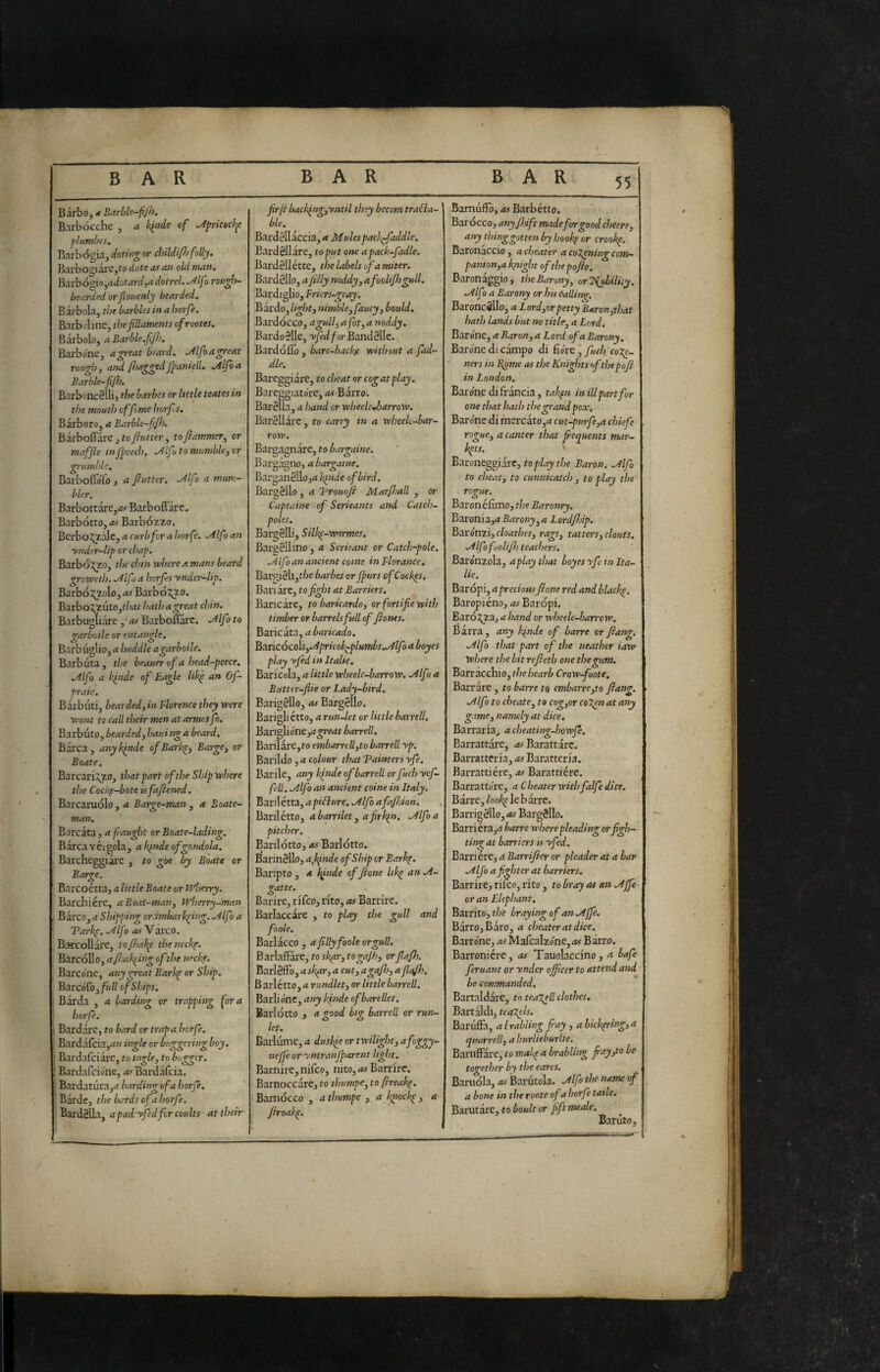 Barbo, * Barble-fijh. Barbocchc , a l<i»de of ^pricecl^c plumbei. Barb ogia, doting or childififolly. Barbogi are,fo dote as an old man. ìi^xrhó^io^adotardjadoirel. .^Ifo rougÌT- bearded or Jlouenly bearded. B arbola, the barbies in a horfe. Barbolmc, the filaments ofrootes. Barbolo, a Barble.fiJJo. Barbone, a great beard. ^Ifoagreat rough, and Psaggedjfaniell. Mfoa Barble-fif}. Barbonc§Ilij the barbes or httle teates in the mouth of feme horfs. Bàrbero, a Barble-fjh. Barboflarejro7?««er, toftammer, or maffle in jpeech. ^Ifo to mumble, or grumble. BarbofloTo J a f ut ter. Mfo a mum- bler. Barbotrare,<w Barboffarc. Barbótto,<*4 Barbozzo. BerboJ^àlc, a curb for a horfe. ^Ifo an ynder-lip or chap. Barbó,^o, the chin where a mans beard groweth. .y^lf > a horfes ynder-lip. Barbóg_zolo, as Barb o^o. Barbo;^uto,r/;<tt hath a great chin. Barbugliare , as Barboffarc. .^Ifo to garboile or entangle. Barbuglio, a huddle a garboile. Barbuta, the beauerofa head-peece. .Alfo a binde of Eagle Ukl an Of- praie. Barbuti, bearded,in Tlorence they were wont to call their men at armes fo. Barbuto, bearded, haui ng a beard. Barca, any binde ofBarbp, Barge, or Boate. Barcarizzo, that part of the Ship where the Cockf-bote isfafiened. Barcaruolo, a Barge-man , a Boate- man. Barcata, a f-aught or Boate-lading. Barca véigola, a Ic^nde of gondola. Barcheggiare , to goe by Boate or Barge. Barcoétta, a little Boate or wlnrry. Barchiere, a Boat-man, wherry-man ■ Barco, a Shipping ordmbarb^ing. .AIf ) a Tarbc. .Alfo asYàvco. Barcollare, tofiiaì^e theneebe. Barcollo, afjab^ing ofthe neebp. Barco'ne, any great Barb^ or Ship. BarcoTo,///// of Ships. ■ Barda , a barding or trapping fora ! horfe. ! Bardare, to bard or trap a horfe. ' Barda{cia,rf« ingle or buggering boy. i Bardafciare, to tngle, to bigger. • Bardafeione, rt^Bardafcia. ! Bardatura,.t barding of a horfe. Barde, the bards of a horfe. ' Bardèlla, apadyfedforcoults at their frfi bacblng,yntil they becom tracta¬ ble. Bardèllàccia, a Mulespacigfaddle. Bardèllàre, to pu t one apacb-fadle. Bardéllétte, the labels of a miter. Bardèlle, a jilly noddy, afoolifl) gull. Bardiglio, Friers-gray. Bardo, light, nimble, fancy , bould. Bardocco, a gull, a fot, a noddy. Bardo èlle, Bandèlle. Bardóflo, barc-backe without a fud¬ dle. Bareggiàre, to cheat or cog at play. Bareggiato're, as Barro. Barèlla, a hand or wheelcjsarrow. Barèllàrc, to carry in a wheek-bar- row. Bargagnàre, to bargaine. Bargagno, a bargaine. Barganèllojrt/^wde of bird. Bargèllo , a Brouoji Marfjall , or Captaine of Serieants and Catch- poles. Bargèlli, Silb^-wormes. Bargèllino, a Serkant or Catch-pole. .Alfo an ancient come in Fiorance, Bargièli,t/^e barbes orjpurs of Coeb^s. Ban are, to fight at Barriers. Baricare, to baricardo, or fortifie with timber or barrels full of fiones. Bancata, a baricado. B^ricócoìi,.Apricolgplumbs..Alfoaboyes play yfed in Italic. Baricela, a little wheelc-barrow. ailfoa Butter-flie or Lady-bird. Barigèllo, as Bargèllo. Barigliétto, a run-let or little barrell, Banglióne,rf^rMt barrell. Barilare,to embarreU,to barrell yp. Barildo, a colour that Tainters yfe. Barile, any binde of barrell or fuch yef- fell. .Alfo an ancient coinè in Italy. Bariletta, apiClure. .Alfo afafhion. , Barilétto, a barrilet, afirbpn. .Alfo a pitcher. Barilotto, as Ballotto. Barinèllo, a fiinde of Ship or Barbp. Baripto, a l^inde ofjione Itb^ anA- gatte. Barite, rifeo, rito, as Barrire. Barlaccàre , to play the gull and foole. Barlacco , a filly foole orgull. Barhffite,tosk^r,toga/h, orfiajh. Barlèffo, a cut, agafis, afiafh. B ariétte, a rundlet, or little barrell. Barbone, any Ifinde of bare lie t. Barlotto , a good big barrell or run¬ let. Barlume, a dusbk or twilight, afoggy- nejfe or yntranjparent light. Barnire,nifco, nito, Barrire. Barnoccare, to thumpe, to ftreab^. Barnocco , a thumpe , a bnoeb^ , a ftroab^. Bamuffo, as Barbétte. Barocco, anyfioift made for good cheere, any thinggotten by hoobp or croobp. Baronaccio , a cheater a coXening com— panion,a bnight of the pofie. Baronaggio, the Barony, orldfbiliiy. Alf ) a Barony or his (Sailing. BaroncSllo, a Lord,orpetty Baron,that hath lands but no title, a Lord. Barone, a Baron, a Lord of a Barony. Barone di campo di fiore ' co ners in Bona as the Knights of the poft in London. Barone di Iran eia, tab^n in ill part for one that hath the grand pox. Barone di mercato,d cut-purfe,a chiefe rogue, a canter that frequents mar¬ kets. '■ Earoneggiarc, to play the Baron. Al fo to cheat, to cunnicatch , to play the rogue. Baron é fimo, the Baronry, Baronia,^ Barony,a LordfJp. Bzì:óm.i,cloathes, rags, tatters,clouts. Alfofoolifl) teachers. Bardnzola, a play that loyes yfe in Ita- lie. Baropi, a preciousfilone red and blacky. Baropiéno, as Baropi. Baróz?a, a hand or wheele-barrow. Barra, any binde of barre or Jiang. Alfo that part of the neather iaw where the bit rejleth one the gum. Barracchio, the hearb Crowfoote. Barrare, to barre to cmbarre,to Jiang. Alfo to cheate, to cog,or coT^natany game, nanvly at dice. Barrarla^ acheating-howje, Barrattàre, as Barattare. Barratteria, as Baratteria. Barratti ère, .is Barattière. Barratto're, a Cheater with falfe dice. Barre,/ooi^ le b .arre. Barn|èllo, as Bargèllo. Barriera,rf barre where pleading or figh¬ ting at barriers is yfed. Barriere, a Barrijier or pleader at a bar Alfo a fighter at barriers. Barrite^ rifeo, rito, to bray as an A fife or an Elephant. Barrito, the braying of an Affé. Barro, Baro, a cheater at dice. Barr one, ^t^MafcaIzo'ne,<w Barro. Barroniére, as Tauolaccino , a bafe feruant or ynder officer to attend and be commanded. Bartaldare, to teageil clothes, Bartaldi, teagtls. Baruffa, a irabling fray, a hicbpring,a qutirrell, a hurlteburlie. Baruffare, to mab^a brabling fray,to be together by the cares. Baruola, ^ Barutola. Alfo the name of a bone in the roote of a horfe taile. Barutare, to boult or fiftmeale. Banito,