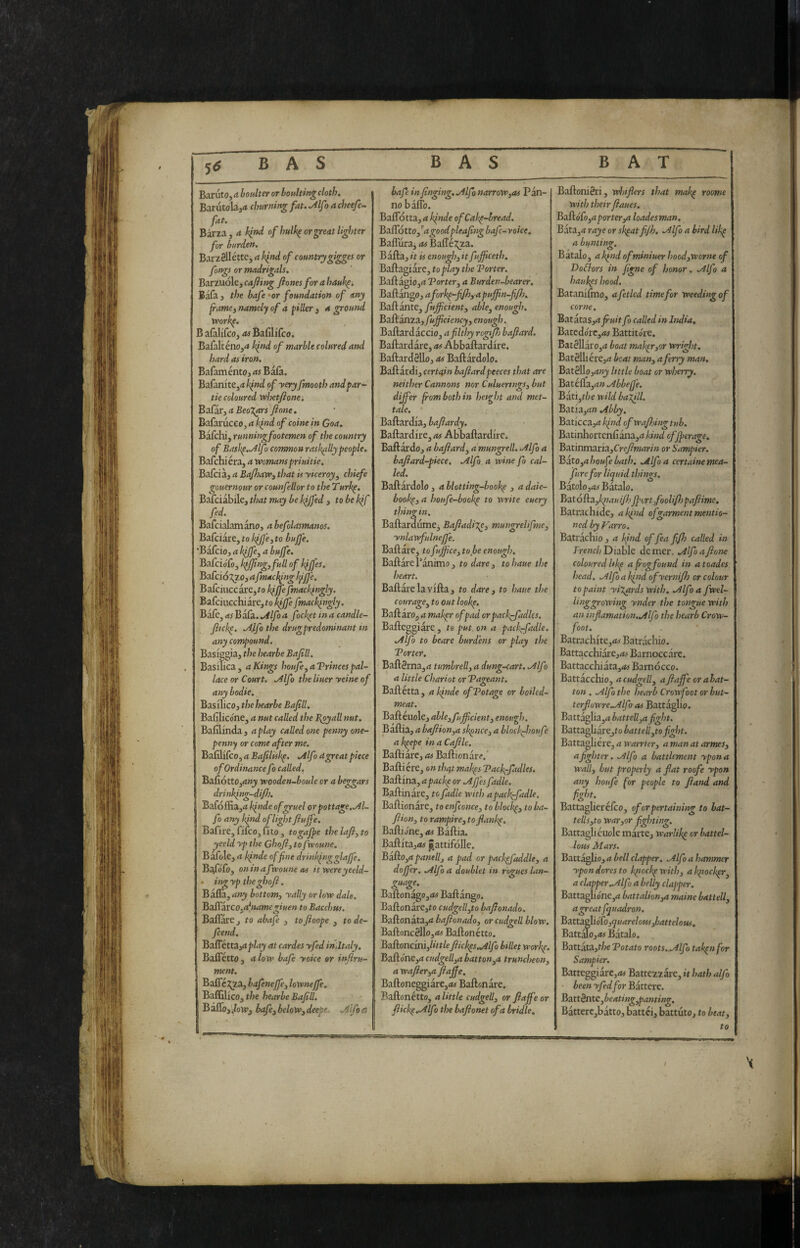 BAS BAS BAT Baruto, a boulter or houkingcloth. Barutola,<t churning fat. Mf > a cheefe~ fat. Birza, a kind of hulk^ or great lighter for burden. Barzellétte, a kind of countrygigges or fongs or madrigals. BirxVLoXzycafiing ftones forahauk^, BaTa, the bafe'or foundation of any framei tsamely of a filler 3 a ground vpork^. B alalifco, as BafiliTco. Baralténo,^ kfnd of marble colured and hard as iron, Bafaménto, as Bala. Bafanite,<* of yeryfmoothatidfar- tie coloured ’whetfione^ Bafar, (* fione. Bafarucco, a kind of coinè in Goa. Bafchi, runningfootemen of the country of Bask^.Mfo common rask(illypeople. Bafchiéra, a womanspriuitie. Bafcia, a BafloaWi that is yiceroy^ chiefe gouernour or counfellor to the Turkp. Bafciabile, that may be kjjfed , to be kif fed. Bafcialamano, a befolasmanos. Bafciare, to kfjfe^ to buffe. ‘Bafcio, a kfffcy a buffe. Balciofo, kfjfingjfull of kfjfes. Bafdo^^o, afmackfng kfffe. Bafciuccàre,^o hfffe fmackfngly. BafciiiGchiare,to ki^e fmackingly. BafCjasJiàCa.../ilfoa fochpt in a candle- fitckp, ./ijfo the drugpredominant in any compound. Basiggia, the hearbe Bafill. Basilica, a Kings houfe^aVrincespal- lace or Court. ./4lfo the liuer yeine of any bodie. Basilico, the hearbe Bafill. Bafilicóne, a nut called the B^pyall nut. Bafilinda, a play called one penny one- penny or come after me. Bafilifeo, a Bafiliskp. .Alf > dgreat piece of Ordinance fo called. Bafiótto,4»j wooden-boule or a beggars drinking-difi}. Bafoffia,^ kpnde of gruel or pottage. fo any kpnd of light ftuffe. Bafire, fifeo, fito, togajpe thelafi,to yeeld yp the Ghofij to fwoune. Bafole, a kfnde of fine drinking glaffe. Biddle, oninafvQoune as itwereyeeld- • ing yp theghofi. Bàflà,rf»^ bottom^ yally or low dale. Baffarco.ahtamegiuen to Bacchus. Ballare, to abafe , toftoope , tode- feend. Bafletta,<t^/4j at cardes yfed inJtaly. Bafletto, alow bafe yoice or infivu- ment. Baflc J^a, lafeneffe^ lownejfe, Baffilico, the hearbe Bafill. B alTo, • bafe3 below3 deepe .4lfo ct bafe infinging..Alfo narrow^as Pan¬ no bàlio. Baflotta, a kfnde ofCahp-hread. Baffo tto, ^agoodpleafing bafe-voice. Baffiira, as Balle^^za. B afta, it is enoughf it fufiiceth. Baftagiàre, to play the Porter. Baftagio,<i Portery a Burden-bearer. Baftango, aforkp-fifhyapuffin-fifh. Baftànte, fufficienty ablCy enough, BtL{ìàllZ3.,fujficiency3 enough. Baftardaccio, a filthy rcgifis bafiard. Baftardàre, as Abbaftardire. Baftardello, as Baftardolo. Baftàrdi, certain bafiardpeeces that are neither Cannons nor Culuertngs, but differ from both in hetght and met¬ tale. Baftardia, bafiardy. Baftardire, as Abbaftardire. Baftardo, a bafiardy a'mungrell. ./ilfo a bafiard-piece, .Alfa a wine fo cal¬ led. Baftardolo, a Uotting-bookp , a daie- bookpy a houfe-bookp to write euery thing in. Baftardume^ Bafiadi%ey mungrelifme, ynlawfulneffe. Ballare, tofujficeytobe enough, Baftàrel’ànimo, to «/rfre, tohaue the heart. Baftàre la villa, to darcy to haue the couragBy to out lookp. BzifixOyamakpr of pad orpaclffadks. Bafteggiare , t@ put. on a pacf-fadle. .Alfo to beare burdens or play the Porter. Baft3rna,d tumbrelly a dung-cart. .Alf i a little chariot or Pageant. Balletta, a binde of Potage or boiled- meat. Baftéuole, able,fufficienty enough. Baftia, a bafiionya skpncey a bloclffioufe a kpepe in a Cafile. Baftiàre, as Baftionare.' Balli ere, on tlm makps Packffadles. Baftina, apackp or .AJJes fadle. Ballinàre, to fadle with apackffadle. Ballionare, to enfconcey to blockpy to ba- fiiouy to rampirey tofiankp. BaftiJne, as Bàftia. Baftita,<t# pattifolle. Bi&Oyapanelly a pad or packpfaddle, a doffer. .Alfo a doublet in rogues lan- guage. Baftonago,<w Baftàngo. Baftonàre,to cudgellyto bafionado. Baftonàta,<i bafionadoy or cudgell blow. Baftonc8]lo,<M Baftonetto. Baftoncini,/«r/efiickps.Alfo billet workp. Baftone,<i cudgellya buttonyU truncheony a wafierya fiaffe. Baftoneggiare,ifef Baftonare. Baftonétto, a little cudgelly or fiaffe or fiickp..Alfo the bafionet of a bridle. Baftoni8ri, whiflers that makp roome with their fiaues. Baftófo,4^orrer,d loadesman, Bata,<? raye or skpatfijh, .Alfo a bird likp a bunting. Baralo, akfnd ofminiuer hoodyWorne of Dofkors in figne of honor, .Alfo a hauhps hood. Batanilmo, afetlcd time for weeding of come. BatitaSyaJruit fo called in India, Bated(?rc,<j# Battitore. Bat811àro,4 boat makpryor wright. Battili érCjrf beat many a ferry man. Bat8ll_o,4»j httle boat or wherry. Batella,^» .Abbeffe. Bati,f/;e wild baifil. Batia,4» Abby. Baticca,4 ffind of wajhingtub. Batinhortenlìàna,4/i»■w^^ cfjperage. Batinmaria,Cre7?f»4r/» or Sampler. BatOyahoufebath, Alfo a certainentea- ftire for liquid things, BatolojiW fiatalo. Batólla,/;iM>///^' ffortfoolifh pafiime, Batrachide, alfind of garment mentio¬ ned by Varrò, Batrachio , a ifind of fea fifh called in Trewr/; Diable demer. Alfo a fione coloured hkp a frog found in a toades head, Alfo a kind ofyernifij or colour to paint yiXards with, Alfo a fwel- linggrowing ynder the tongue with an infiamation,Alfo the hearb Crow¬ foot, Batrachite,4>' Batrachio. BattacchÌ3re,4> Barnoccare. Battacchiàta,4^ Barnócco. Battàcchio, a cudgelly afiaffeorabat- ton , Alfo the hearb Crowfoot or but- terfiuwre,Alfo as Battàglio. BattàgliayabatteUyafight, BattagliàrCjto battoli yto fight. Battaglière, a warrtery a man at armeSy a fighter. Alfo a battlement ypona Wally but properly a fiat roofe ypon any houfe for people to fiand and Battaglierélco, of or pertaining to bat- tellsyto waryor fighting. Battaglicuole màrte, warlikp or battel- -lous Mars. Battàglio, a bell clapper, Alfo a hammer ypondoresto kpiockpwithy akpiockpr^ a clapper,Alfo a belly clapper. Battaglióne,^ battalionyU maine battelly a greatfquadron, Baxta^ìódoyquareloissybattelotts, Batt^o,<w Baralo. Battata,t/je Potato roots,.Alfo takpnfor Sampler. Batteggiare,4« Battezzare, it hath alfo been yfed for Bàttere. Batt8ntc,^f4r/«^,^4w»«^. Bàttere,bàtto, battei, battuto, to beaty to I