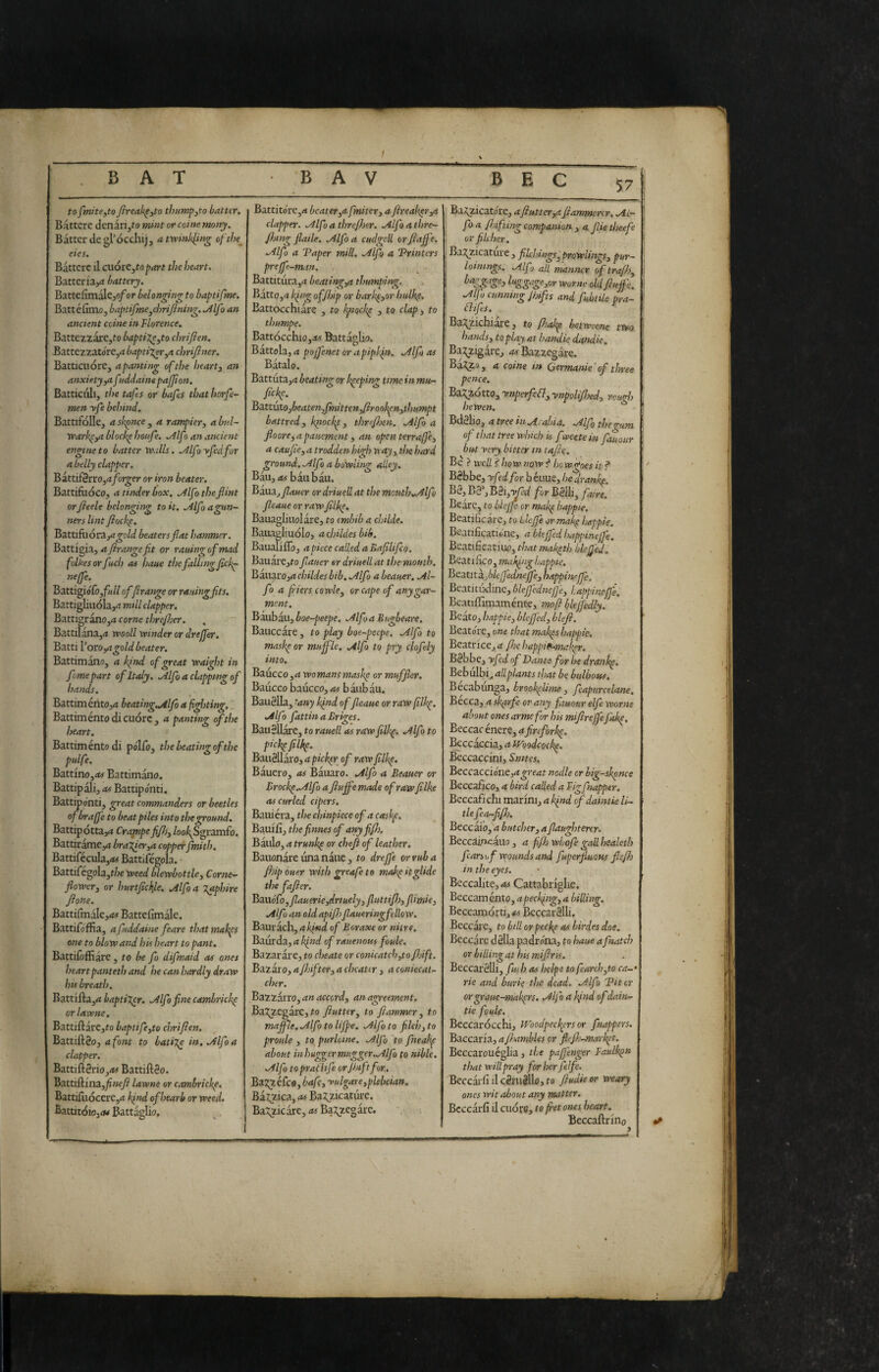 t '.BAT BAV BEC 57 to fmite,to fireak^yto thumpyto batter. Bàttere denari,to mint or coinè many. Batter de gl’occhij, a twinkling ofihe^ ties. Bàttere il cuoiCytopart the heart. Batteria,** battery. BattefimalCjo/or belonging to baptifme. Battéfimo, baptifme^chri/ining.^Alfo an ancient ccine in Florence. BattezzarCjfo baptize yto chrifien. Battezzatore,rt baptizer^a chrifner. Batticuore, a panting of the hearty an anxiety ya fnddaine pajfion. Batticuli, the tafes or bafis that horfe- men yfe behind. BattifoIIe, a skpnce , a rampicry a bul~ Warkpya blacky houfe. .Alf > an ancient engine to batter Walls. ./ilfo yfedfor a belly clapper. Battifèrro,**forger or iron beater. Battifuoco, a tinder box. .Alfo the flint orfteele belonging to it. Alfo agun- ners lint fiockf. Battifiióra,<*^o/d beaters flat hammer. Battigia, a frange fit or rauing of mad folke sor fuel) as haue the falling fick^ neffe. Battigiófo,f«// offrange or rauing fits. Battigliuola,** mill clapper. BattigranOjd come threjher. Battilana,** wooil winder or drejjer. Batti Voro,agold beater. Battimano, a kind of great waight in feme part of Italy. .Alfo a clapping of hands. Battiménto,** beating.Alfo a fighting. ' Battiménto di cuore , a panting of the heart. Battiménto di polio, thebeatingofthe pulfe. Battino,*w Battimano. Battipali, as Battipo'nti. Battipo’nti, great commanders or beetles of braffe to beat piles into the ground. Battip ottani Crapipe fiJJjy /00/^Sgramfo. BattiramCy* braZferya copper fmith. Battifécula,<« Battifégola. Battifegola,t/ie weed blewbottlcy Corne- flowcTy or hurtflckjie. Mfo a T^phire flone. Battifmale,**# Battcfimàle. BattifofEa, afuddaine feare thatmakfs one to blow and his heart to pant. Battiioffiare ^ to be fo difmaid as ones heartpanteth and he can hardly draw his breath. Battifta,<i baptiXer. .Alfo fine cambrickp orlatone. Battiftarc,fo baptifeyto chrifien. Battiftèo, a font to bati%e in, Ailfo a clapper. Batti ftèrio,<tf Battiftèo. Battiilina,^wy? lawne or cambrickp. Battifuóccre,** ifnd ofhearb or weed. Battitóio,Battaglio, i Battito're,** beater ya fmitcry a fireakpvya clapper. .Alfo a threfher. Alfo a thre~ fiang flaile. Alfod cudgell orfiafi'e, Alfo a Taper mill. Alfo a TPrinters preffe-man. Battitura,** beatingya thumping. Bàtto,** king offijip or barkpyor hulhp. Battocchiàre , to kpmkp , to clapy to thumpe. Battócchio,*w Battàglia. Battola, a pojfenet or apipkfit. Alfo as Bàtalo. Battuta,** beating or keeping time in mu- fickp. BàttùtOjbeatenyfìnittenyftrookpnythumpt battred, klpockp, threfhen. Alfo a flooreyapauement y an open terrafi'cy a caufie, a trodden high wayy the hard ground. Alfo a bowling alley. Bau,**# bàubàu. Baila,yZ<t«er or driuell at the mouth. Alfo fleaue or rawfilkp. Bauagliuolàre, to embib a childe. Baiiagliudlo, achUdesbib. BaualiiTo, a piece called a Bafilifeo, BauarCjto fiauer or driuell at the mouth. Bàuaro,<* childes bib. Alfo a beauer. Al¬ fo a fliers cowlcy or cape of any gar¬ ment. Baubàu, boe-peepe. Alfo a Buscare. Bauccàre, to play boe-peeps. Alfo to maske or muffle. Alfo to pry cjofely into. Baucco,** womansmaskp or muffler. Baucco baucco, as bàubàu. BauSUa, tany kfnd of fleaue or raw fllkp. Alfo fattinaBriges. Bauèllàre, to rauell as raw filkp. Alfa to pickp filkp. Baiièllàro, a pickpr of raw filkp. Bàuero, as Bàuaro. Alfo a Beauer or Brockp.Alfo a fluffe made of raw filke as curled cipers. Bauiéra, the chinpiece of a caskp. Bauiii, thefinnes of any fifl). Baulo, ** trunkp or chefl of leather. Bauonàre una nàue , to dreffe or rub a fhip ouer with greafe to makp it glide the fafier. Ba.i\ó{b,flauerieydrtuelyy fluttifijy flimicy Alfo an old apifi)fiaueringfellow. Bauràch, ** Aiwii of Boraxe or nitre. Baurda, a kind of rauenous foule. Bazaràre, to cheate or conicatch,to fhift. Bazàr0, a fhiftery a cheater , a coniecal- cher. ,Bazzàrro,4w<*«crd, an agreement. Ba5^zegàre,#o fluttery to flawmr y to maffle. Alfo to Hffe. Alfo to filch y to proule y to purloine. Alfo to fneakp about inhug^er mugger,Alfo fo nible. Alfo toprai'Hfe orjhtftfor,. Baj^éfeo, bafly yulgare,plebeian. Ba^iica, as BaT^zicaturc. Ba^zicàre, **5 Ba^zegàre. BaJ^zicatore, aflutter ya flammertr. AL- , fo a finfting companion , a. fiie tlseefe or fileber. . Bazzicature, filchings^prowlitigsy pur- ! lotmngs. Alfo all manner of trafhy I ^^g^g^ior worne old fluffe. 1 Alfo cunning Jhifts and fuhtUe pra- \ élifes. i ^^^^Ichiaae, to fliakp betwsene two : handsy to play at hamie dandie, Bazzigare, **#'Bazzegar€. Ba2^3, a Coinè in Germanie ' of three pence. Bazzotto, ynperfeflyynpoliflsedy rough hewen. Bdèlio, atree In A‘ abia. Alfo riseo^um of that tree which is f»eete in fat our but yery bitter in tafle. Be ? well ? how now^ how goes it? BSbbe, yf>dfor b éuue, he dranke B2, Ba*, B0i,yòd for Balb, faire. Beàre, to blejfe or makp bappie. Beatificare, to Llcffe or makp hesppie. Beanficatione, a hieffed!tappineffe. Beatificatili*), thatmakpth blefled. Beatifico, making happie. Beatit ^filejfednejfcy happinejfe. Beatitiidine, blefednejje, Uppineffe. Beatiffimaménte, mofl blefjedly. Bcàto, happie y bleffedy blefi. Beatol'C, one that makps happie. ^^^tricCja fhehappidanakpr. \ . BSbbe, yfed of Dante for he dranhp. Bebuibi, tlsat be bulbous. Becabunga, brookphme, fcapurcelane. Becca, a skprfe or any fauour elfe worne about ones arme for his miflrejfe fakp. Beccac énere, afireforkp. l^ccàccia, ** JVoodcQckp. Beccaccini, Bnitcs. Beccaccioàie,**^rf<*t nodle cr hig-skpnee Beccafico, ** bird called a Figfnapper. Beccafichi marini, a Ifnd of daintie li~ tie fecu-fl/h. Beccàio, a butchery a flaughterer. Beccàìpcàuo, a flfh wLofe gall healeth fcarsof wounds and fuperfluous flejh in the eyes. Beccalite, as Cattabriglie. Beccaménto, apeckfiig, a billing. Beccamorti,/?*$ BeccarSlli. Beccàrc, to bill orpeekp as birdes doe. Beccàre dèlia padrona, fo haue a fnatch or billing at his miflr is. Beccatèlli, fuh as helps to fearch,to ca-‘ rie and burie the dead. Alfo Tit cr or graue-makprs. Alfo a kjnd of dain¬ tie foule. Beccarocchi, iVoodpec^ers or fnaffers. Baccaria, a fltambUs or fitflj-nMrkpt. Beccarouéglia , the pafj’enger Faulkpn that will pray for her felfe. Beccài'fi il cèruèllo, to fiudie or weary ones wit about any matter, Bcccàriì il cudfo, to fret ones heart. Beccaftrino >