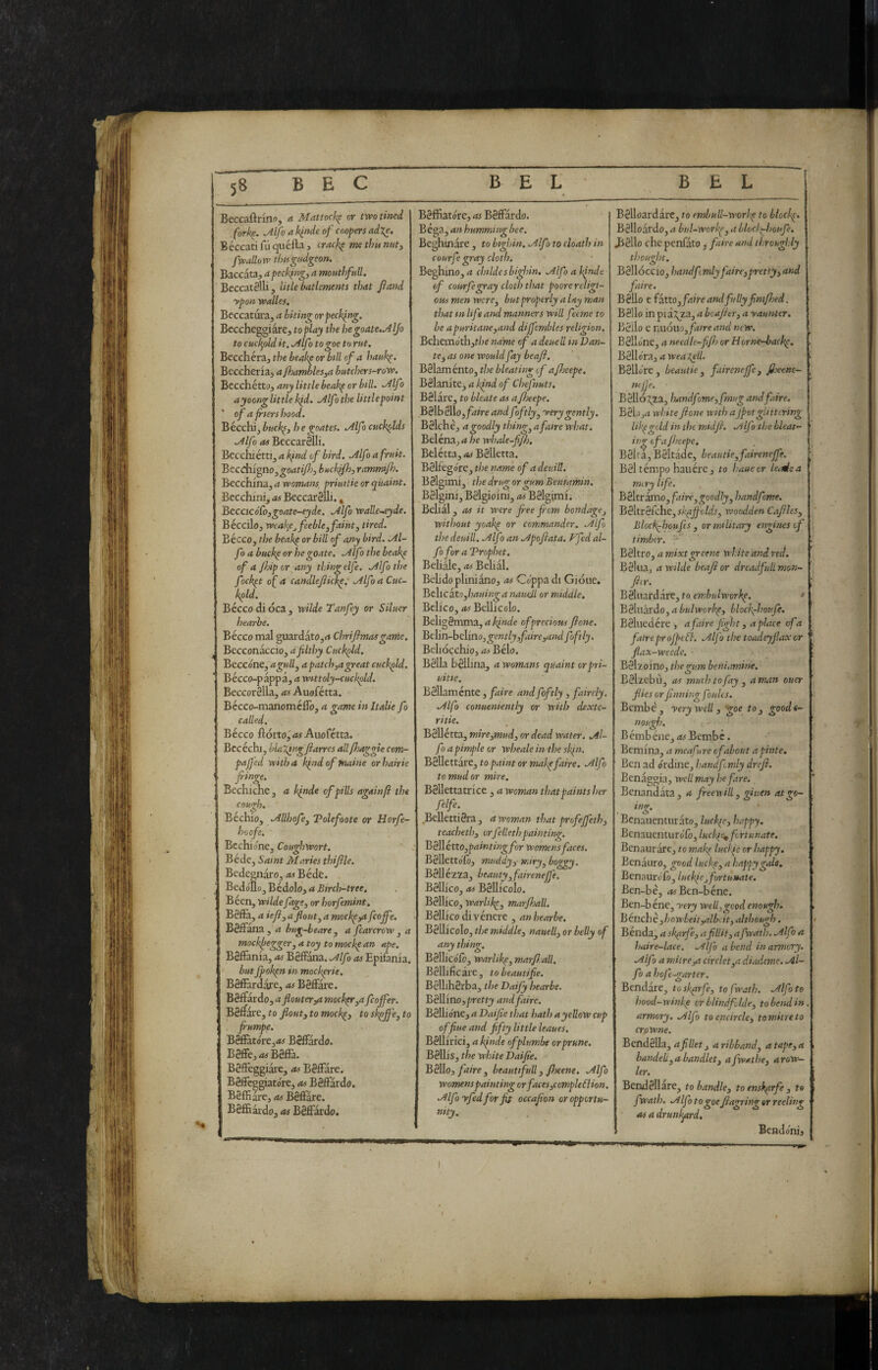 5» Beccaftnnoj <* Mattock^ or twotincd (ork^. Mfo a klnde of coopers adje, Béccatifuquéfta, crackp methinnuty fwallorv tìmgudgeon. Baccata, a pecking, a mouthfuU. Beccatèlli, lide bademnts that fand ypon voalles. Beccatura, a biting orpechlng. Beccheggiare, to play thè hegoate,MJo to cudpold it. .^Ifo to goe to rut. Beccherà, the beakp or bill of a hauk^. Beccheriaj a fhambles^a butcher s-r oro. Becchetto, any little beakp or bill, .dlf ì ayoong little kfi. .Alfa the littlepoint of a frters hood. Bécchi^buck(, hegoates. .Alfa cuckolds .Alfa OS BeccarSlIi. Becchi étti, a kfnd of bird. .Alfo a fruit. Becdiigno^goatifj, buckfh, ranmijh. Becchina, a womans, priuitie or quaint. Becchini, as Beccatèlli. ^ BecacóCo,goate-eyde. Alfa waUe~.eyde. Béccilo, weak^e^ feeblej faint, tired. Bécco, the beah^ or bill of any bird. Al- fo abuck^orhe goate. Alfothebeake of a Jhip or any tliing elfe. Alfo the fock^t of a candlejiick^: Alfo a Cuc- kpld. Bécco di oca, wilde Tanfey or Siluer hearhe. Bécco mal guardàto,^ Chriftmasgame. Becconaccio, dfilthy Cuckpld. Beccone, agull, a patch,a great cuckpld. Bécco-pappa, a wtttoly-cuckpld. Beccorèlla, as Auofétta. Bécco-manoméflb, a game in Italie fo called. Bécco flotto, Auofétta. Bee èchi, blal^ngfiarres all/haggle com- pa/j'cd with a kfiid of maine or hairie fringe. Bechiche , a ìfinde of pids againjl the cough. Béchio, Allhofe, Polefoote or Horfe- hoofe. Bcchione, Coughwort. Béde, Saint Maries thijile. Bede^aro, rti Béde. Bedóllo, Bédolo, a Birch-tree, Béen, wilde fage, or horfemint, Bèff’a, a ieji,aflout, a mochpyafeoffe. BèfFana , a bug-beare , a fcarcrow , a mochfiegger, a toy to moclp an ape. Bèfl&nia, as Bèffana. Alfo as Epilania. but ffokpn in mockprie. Bèflàrdare, as Bèfiare. BèBktò.o,aflouter^ moc}gr,a feoffer. Bèffare, to flout, to mock^, toskpffe,to jrumpe. BèfFatóre,*» BèfFardo. Bèffe, Bèffa. Bèfteggiaie, as Bèffare. Bèffèggiatóre, as Bèffardo. BèfHare, as Bèffare. Bèffiardo, as Bèffardo. Bèffiatóre, as Bèffardo. Bèga, an humming bee. Beghinàre, to bighin. Alfo to cloath in courfe gray cloth. Beghino, rf childesbighin. Alfo a If mie of courfe gray cloth that poore religi¬ ous men were, but properly a lay man that m life and manners will feeme to be apuritane,and diffembles religion. Behemothjt/je name of a deuell in Dan¬ te, as one would fay beafi. Bèlaménto, the bleating of a/Jocepe. Bèlanitej a kind of Chefnuts. Bèlàre, to bleate as afheepe. Bèlbèllo,/iiire and ffitly, yery gently. Bèlchè, a goodly thing, afaire what. Beléna,d he whale-fi/lj. Belétta, as Bèlletta. Bèlfegore, the name of a deuill. Bèlgimi, the drug or gum Beniamin. Bèlgini, Bèlgioini, as Bèlgimf. Behai, as it were fee fi'om bondage, without yoakp or commander. Alfo the deuill. Alfo an Apoftata. Ffed al¬ fo for aVrophet. Beffale, as Belial. Beli do pimi ano, as Coppa di Gióue. Belie àto,/3<*«/Ko; a nauell or middle. Bclico, as Bellicolo. Beligèmma, aifnde of precious fi one. Bthn-heXino, gen tly,faire,and foftly. Belidecliio, as Bèlo. Bèlla bèlffna, a womans quaint or pri¬ uitie. Bèllaménte, faire and foftly , faircly. Alfo conueniently or with eUxte- ritie. Bèllétta, mire,mud, or dead water. Al¬ fa a pimple or wheale in the sifn, Bèllettàre, to paint or mahpfaire. Alfo to mud or mire, Bèllettatrice , awoman that paints her fife. Bellettièra , a woman that profeffeth, teacheth, orfellethpainting. Bé\\étto,paintingfor womens faces. Bèllettofò, muddy,- miry, boggy. Bèllé'zza, beauty, fairenejfe. Bèllico, as Bèllicolo. Bèllico, warlike, marfhall. Bèllico di vènere , anhearbe. Bèllicolo, the middle, nauell, or belly of any thing. Bèllicófò, warlike, marfiall, Bèllificàre, tobeautifie. Bèllihèrba, the Daify hear be. Bèliino, pretty and faire. Bèllione, rf Daifie that bath a yellow cup offiueand fifty little leaues. Bèilirici, a Ifnde ofplumbe or prune. Bèllis, the white Daifie. Bèllo, faire, beautifull, Jheene. Alfo womens painting or faces,comple6iion. Alfo yfed for fit occafion or opportu¬ nity. Bèlloardarc, to tmbull-worke to block^. Bèlloardo, a bul-workp, a blocig-houfe, duèllo che penfàto, faire and throughly thought. Bèllóccio, handf: mly faire,pretty, and faire. Bèllo c iéxto, faire and fully fim/hed. Bèllo in pia^^za, a bcafitr, a yaunter. Bèllo e nuóuo, faire and new. Bèlldne, a needle-fifij orHorneAsaclg, Bèlldra, a weal^ll. Bèlldre , beautie , fairenejfe, fixene- Bèlló:^za, handfome,fmug and faire. Bèlojrt white fione with aJpotgUttcriig lik^grdd in the midfi. .Alfo the bleat- ing ofajheepe. Bèffa, Bèltadc, beautie,fairenejfe. Bèl tèmpo hauére, to hauecr letdca m<.ry life. Bèltràmo, faire, goodly, handf me. Bèltrèfche, skpjjolds, woodden Cafiles, Blodg-houfes , or military engines of timber. Bèltro, a mixtgreene wh.iteand red. Eèlua, a wilde beafi or dreadfull mon- ficr. B&mràévcc,to embulworkp. * Bèffiardo, a bulworkp, blocf-houf. Bèluedére , afaire jight, a place of a faireprojpeéì. Alfo the toadeyfiaxcr flax-weede. Bèlzoino, the gum beniamiiie. Eèlzebù, as mud) to fay , a man ouer flies or /inning foules. Bcmbé, yerywcll, goe to, goodt- nough. Bémbéiie,/w Bembc. Bernina, a meafure cfabout apinte. Ben ad órdine, handf mly drefi. Benàggia, well may he fare. Benandata, a freenill, giuen atgo- inir. <3 Benaiienturato, luckie, happy. Benauenturófò, lucki% fortunate. Benaurare, to maig luclf or happy. Benaiiro, good lucl<e, a hapjygale. Benaurdfo, luckje, fortunate. Ben-be, ^^Ben-béne. Ben-b éne, yery well,good enough. Benché ,howbeit,albeit, although. Bènda, a slgirje, afillit, afwath. Alfo a haire-lace. Atjo a bend in armory. Alfo a milre,a circlet,a diademc. Al¬ fo a hoj'e-gartcr. Bendare, toslgirf, to fwath. Alfo to hood-winke cr blind fide, to bend in. armory. Alfo to encircle, tomiireto crowne. Bcndèlla, j a ribband, a tape, a banded,Or bandlet, afwathe, arow- ler. Bendèllare, to handle, to enskprf , to fwath. Alfo to goefiagring er reeling AS a drunl^rd, Bendonij