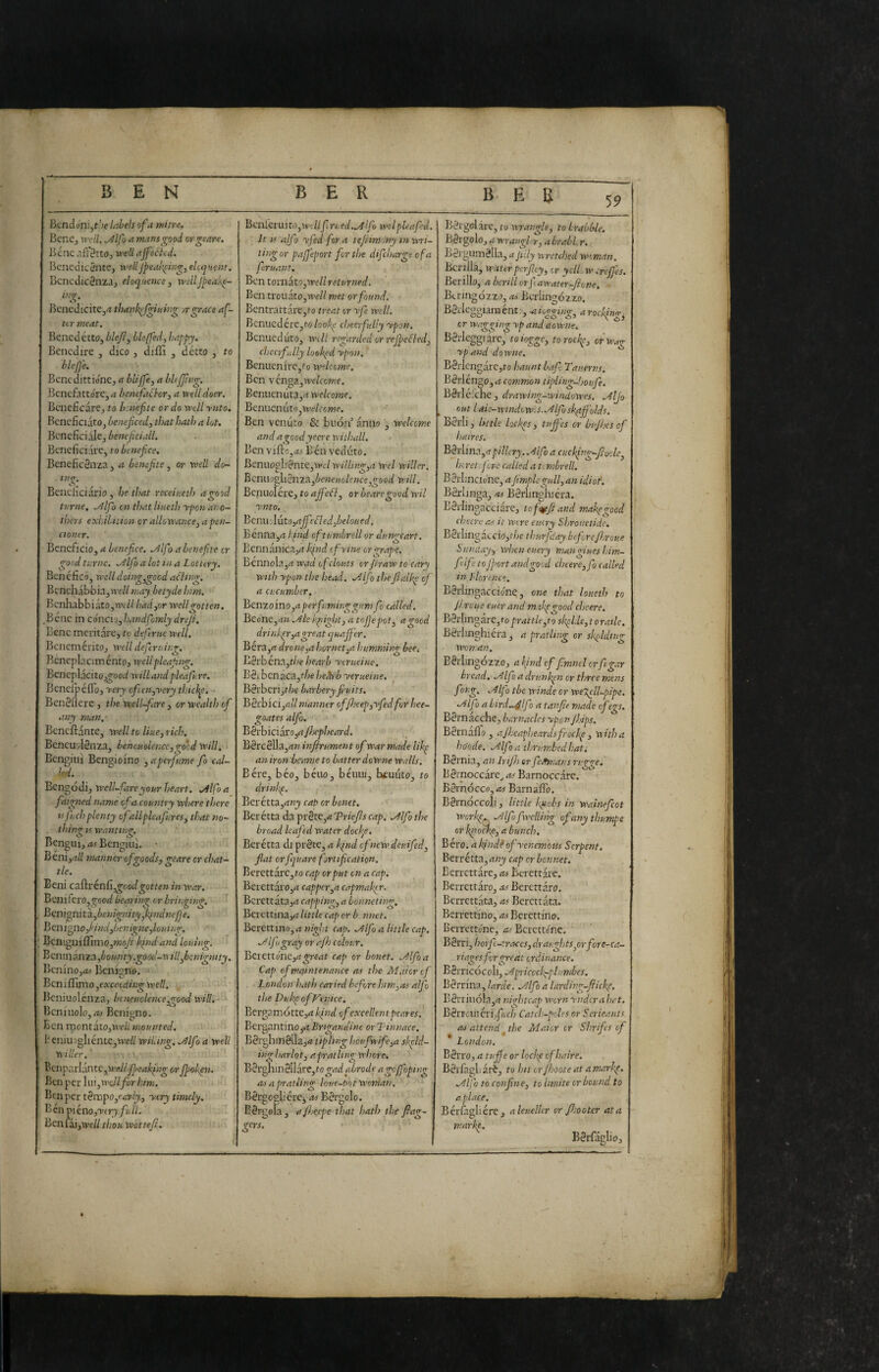 Bcncloni,t,;e hi.bels of a mitre. Bene, Vfril. .y^lfoa mans good cr^eare. Bene W/ affected. BenedieSntej well/pealt^ing, eloquent. Bcncdic8nza, eloquence^ wellfpea!\e- in^. Benedicite,-? tiunk^fgiuing jrgrace af¬ ter meat. Benedetto, hlefl^ bleffed, happy. Benedire , dico , difìi , détto , to blejp'e. Benedittióne, a bliffe, a bUfJìng. ]knefattóre,4 Z>e«£/<ié7'cr, a vtelldoer. Beneficare , to btnefite or do vedi ynto. Beneficiato, benef eed, tì>at hath a lot. Beneficiale, Z’ewtyif/.i//. Beneficiare, to benefice. BenefieSnza, a benefite ^ or well dc- in^. Beneficiario, he that receiueth a good turne, ./^Ifo onthatUueth yponaro- thers exìàlition or allowance^ apeu- ctonir. Benefìcio, a benefice. .Alf ) a benefite cr good turne. .Alfio a lot in a Lottery. Benefico, vrclldoimr.irocd affino-. BenchabBia,m'// nuty betyde him. BcnhabbiatOjWt/Z had,or well gotten, .Bene in concio, handfhmly dreji. Bene meritare, to defieruc well. Benemèrito, well dejlruing. Bencplacim ente, wellpleafing. Bcncplacito,^ood willand pleafiure. Beneipéflo, Tfrj cfien,yery thicì^. BenSflere , the well-fiare , or wealth ofi any man,- Bcncftante, well to Hue, rich. BeneuvlSnza, beneuolencc,good will, Bengiui Bengioino , aperfiume fio cal¬ led. Bengodi, well-fare your heart. .Alfa a fiaigned name efia country where there n finch plenty ofiallpleafiures, that no¬ thing ts wanting. Benguij/« Bengiui. • Beni,-i/i manner of roods, reare cr chat- tie. Beni caftrénfi,^ood^ot/f» in war. BeiiifecOjgood bearing or bringing. ' Bcmgnìtà.,benignity^k^ndnepje. Benigno,f’ind,benigne,louino-, BeniguiffimQ,»^// kind and louing. Benintsxizixfiotmty.good-'nillfibcnigntty. Iknino,*! Benigno. > Bcniffimo tpf//. Jkniuolenza, beneuclence^ood will. ■ Bcniuolo,Benigno. Ben roontatojii'oii mounted, !kniu5gliente,tvf// wiLing. .Alfio a well yiiller, Benpca-l{intC,wdtJpeakfng or Jpoli^t. Ben per lui, W/yòr/;/»!. Ben per tBmpo,early, -very timely. \'>énp>iéno,ytry fiali. Benfaijìve// thou wottefil. Benléruito,W'<.7/JÌriied..Alfio ivdpleafied. It IS alfio y fed fior a ttjiim iny inwri- tingor pafl'eport fior the dificharge ofa fieruant. Ben tomato,we// returned. Ben trouatOjWe// met or found. Bcntrattare,''0 treat cr yfie wdl. Benucdére,fo/oo7^' cheerfully ypon. Benueduto, WlII regarded or rejpeffed, chec-rfiidly loolgd ypon. Benucnirc,eo wdeeme. Ben venga,wf/cewe. Eenuenuta,-? welcome. BenueniitOjWe/i'cwe. Ben venuto & biiórf anno , welcome and agoodyecre withall, Benviftoj-o Ben veduto. Benuogli8nte,Wi:/ willing,a wel wilier. Ben\\)^^nT^,benemlence,good will. Benuolére, to ajfieff^ or beare good wil ynto. Benu dutoj-oj^^':fied,belou ed. Bènna,-? f ind ofitumbrell or dungcart. Eennanica,-? kpnd cfyine cr grape. Bcnnola,rt wad cfclouts orJtraw to cary with ypon the head. .Alfio theJtalkp efi a cucumber. Bentoino,aperfii:minggim fio called. Beone,?» .Ate kpiight, a tojjepot, a good drinkpr,agreat quajfier. Bera,rt drone,a hornet,a humming bee. E8rbena,r/7e hearh yerueine, B8ibenàca,t/7e he^rb yerueine, Bèrberijt/;^ barbery fi-uits, BSrbicij?//manner cfifijeep,yfied fior hee- goates alfio. Bérbici aro,» jhepheard. Bércélla,-?» infirument ofi war made likp an iron fieame to batter doWne walls. Bére, béo, béuo, béuiu, tenuto, to drinl’^. Berétta,»«j( cap or bonet. Berétta da prète,<* Vriejìs cap, .Alfio the broad leafed water docile. Ber étta di prète, a Iqnd cf new deuified, fiat orfiquare fortification. Berettàre,to cap or put tu a cap. Berettàro,» capper,a capmaker. Bcrettata,» capping, a bonneting. Bcrcttina,» little cap or b nnet, Bcrcttino,» w!^7;r cap. Alfio alitile cap. Alfio gray or afh colour. Betettone,»^e»? cap or bonet. Alfio a Cap ofimaintenance a-s the Maicrofi . London hath caried before him,as alfio the Dukp ofiVenice. Bergameotre,»/;/’»^ ofi excellent pear es. Bergantino,» Bngandint or Tinnace. BSrghmèlla,» tiplmg houfiwifie,a skpld- ing harlot, a prat ling whore, B^\:ghinèllÓite,togad abrode agcjfioping as a pratling loue-tsot woman. Bèrgogli cre^ as Bèrgolo. Bèrgola, afijeepe that hath the fiag- Bèrgolàrc, to virangle, to brabble. Bèrgolo, a wrangl r, a brabL r. Bèrgumèlla, ajiily wretched woman. Bcnila, waterpnjley, or yclLw crefijes. Berillo, a bcrill orfiawater-ftone. Btringozzo, as Berlingòzzo. Bèileggiamént:', a. loggings a rocking, cr Wagging yp and aowne, Bèrleggiarc, toiogge, torochp, orwag ypand downe. Bèrlcn garCjfo haunt bajl Tauerns. Bèrléngo, a common tipling-fsoufie. Bèrléi'che, drawing-windowes. Aljo out laic-wtndow.s.Alfbsk^ffolds. Bérli, Isttle lockps, tujfies or bujhes ofi haires. Bèrlina,» pillcry. .4lfio a cucklng-fioole, beret: fore called a tembrell. BèrlinciJne, ajìmplcgull, an idiot'. Bèrlinga, as Bèrlinghiéra. Bèrlingacciàre, tof'i^ftand makegood clsecre as it Were eucry Shrotietide. Bèilin gatcio,;7;e thurfiday beforefljroue Sunday, when euery nmngiues him- fidfI to Jport and good cheere,fo called in Llorence. Bèrlingaccione, one that loueth to jbreue euer and mahpgood cheere. Bèrlmg are, to prat tie ^to sk^LU,toratle. Bèrlinghiéra , a pratling or slgldmg woman. Bèrlingozzo, a kind efi fiimnel orfit gar bread, Alfio a drunkpn or three mens fiong. Alfio tbe winde or we7ell-pipe. Alfio a bird..Affo a tan fit made efiegs. Bèrnàcchc, barnacles yponJhips. Bèrnaflo , ajiseapheardsfifockp , with a ho'ode. Alfio a thrum.bedhat, Bèrnia, an Irijh orfieJfmans figge, Bèrnoccare^ as Barnocc.àre. Bèrnòcco,»5 Barnàffo, Bèrnòccoli, little knobs in waineficot Workp,.., Alfio fiwclling ofanythumpe orknocÌ{e,abunch, Béro. a kindiofyenemoHs Serpent, Berrétta, any cap cr bonnet, Berrcttàrc, as Berettare. Berrettàro, .as Bercttaro. Berrettata, as Bercttàta. Berrettino, as Bercttino. Berrettone, Bcrcttcne. ' Bèrri, horfil-traces, dr aughts^orfiore-ca¬ ri ages ficr great crditiance. BSrricócoli, Apricoclgphmbcs, Bèrrina, Iarde. Alfio a larding-ffick^. Bèrriuóla,» nightcap worn ynderahat. Bèrraiiéri,j«f/; Catch-poles or Serieants OS attend^ the AI ai or cr Shrifies ofi * London. Bérrò, a tuff e or locitp ofihaire. BèrfagLarè, tohitcr/hooteatamarkp. Alfe to confine, to limite cr bound to aplace, Bérlagliére, aleuelUr or Jltootcr at a marke. Bèrfaglio,