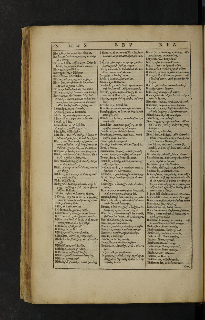 / 6o B E S B E V B I A B8isa§Iio,^ hi*t or marl^ to/Jmt at. B8rfela, tofxvallow a^iUgeoUj to ^ock^t yp a wrong. B3i ta, as B8ffa. ^//’? a laye, Dare la bSrtaj iogitse one a flout or a mock^. BSrteggiare, as B8ffarc. BerteggiatarCj as B8fFatorc. B8rtefchej/irf B8ltréfche. B8rtmp, a decpegray^ an iron gray. Bèrtolótto^anyjhiftmade for yitluals. .Alfo a filly gull or noddie. B8rtola, a fatcbeB., a b»dg et or wallet. BSrtolare, to fhiftformeate and drinl^. BSrtonare, to abufe marled folk^s beds. B8rtóne, a maried mans^or wedded wo¬ mans fiecret louer, leman^ or adulterer. .Alfi a hfnd of hulk^ or (hip of warre. B8rtonégaj a k^nd of hearbe. B8rtoneggiare, as Bertonare. B8rtuccia, a monifie^ a marmofet. B8rtucci()ne, agr^ .Age or Monhie. Berufo, Bére. B8riagliarej as BSifagliarc. B8rzagliére, B8rlagliérc. B8rzagIio. as B8ifaglio. BSrzare, to leaue the marhgs of flrlpes or lafijcs. .Alf ■) to fialkg tt with long legs. B8rze, the blew markes of firipcs ^ or prints of lajhes. .Alfo long fioanl^es or ftalhinglegs.Alfo the foies of ones feet. Befegninijti kind ofrauenous fea-fowle. Befeioj hath beene yfed of Boccace^fora beafi, a gull, a Jtoddk, ^c. ^tskxi?toffwollen,puffed ypi \Alfopurfie or broken winded. ^ Béfola, a wedge or ynderlakr tojhore yp any thing. Befolare, to ynderUy or fitore yp with any wedge or flay. BSfla, as B8flèria. B8flaggmej/9(;//y7j fimplicitie, .Alfo Uf- ping, maffling or filtri ng in jpeaeh. .Alfo as Befleria. B8rsare3 to fiut, to fiammer, h life. BSflena, any toy or mirth or feafting made in contempt and fcorne of others. B'SflOj a fiuti ingfoole, B8fte, n Latin Hirium. Befiémmia, blafhemie, curfe. Beftemmiare, to blajpheme, to banne. BeftemmiatorCj a blajphemer,a curfer. B8ftia j any kpnd of beafi. .Alfo a mans priuieparts. .Alfo a Bulspi%ell. BSftiaccia, a filthy beafi. B8ftiagginej iwBeftialita.' B8ftiale, Leafily^ ynreafonable. B8ilialéttaj a little or pretty beafi, cftialitàj bea filineffe , yureafonable- nejfe. ' • BèO-idìiffimOi^mofi beafily. B8ftiamCj all kfnd of cat tell. B8ftiifllmo, mofi-mofi beafily. B8ftiferOj beafi-bearing or bringing. BSftione, agreat beafi. ^èàiìùjfuU ofcattell,or cattellyealding . B8ftiuóle, all manner of little beafis or yermine, asfleaes, lice, flyespwormes, epp-c. Béftric?., the rogues language , pedlers french,gibrijh,fufiian tongue. Betel, an hearbe in India which the In¬ dians chew to yoide rheume. Betetraroj a kfnd of wine. Bétilo, afione in Latin Betilui, Betonica, as Bettonica. Bettifrédo, a litle houfe ypona towne wall for fenttnell. .Alfo a blockfioufe. Bettino, a page, a kptaui/h.wag , the de- minitiue of Benedetto, a Benet. Béttola, a tap or tipling houfe', a dicing houfe. Bettolante, as Bettolicre. Bettolare,to hauntale-houfes or tauerns. Bettoleggiarc, to haunt or hue in bafe tipling houfes. Bettolaro, a keeper of an alehoufe or tip¬ ling houfe. BettoIierCj uicow»>o« quaffer , anale- k^tight, ahaunter of alehoufes. Betti lin are, an alehoufe-kpeper. Bettonica, Betonie, Speedwell,Cround~ hale or hearbe Fluellin. Betulla ,th e brome-fisrub. Betulo,ii Eirch-tree.Alfo as Ceurania. Bètta, a beauie. Beuacchiare, to quajf,to tiple,to baule. Beuacchiatore, a quaffer, a drunk.^rd. Beiiacchione, rf# Beuacchiatore. Beuanda, a drinkp, a drench,a beuerage, Alfo apotion. Beuanda aur8a, a decoBion made of Sopewort or Fullers weede, Beuat8lla, a finali draught or drinkfng. Beuel tuttOjd Pound quajfer, or all drin- Beuer^gio, a beuerage. Alfo drinking money. Beueratoio, a wateringplacefor cattell. Alfo a wori^mans apron or bib. Béuere,béuo,béuui,beuuto, to drinkp. Béuer la brighia, when a horfe drawes yp the bit with his tongue. Béuero, a beauer, a gray, a badger. Al¬ fo apoole, a pond, or wateringpit. Beueróne, a drench or mafii for a horfe, fwilUngfor fwins. Alfo a drunkard. Beuibile, that may be drunkp. Beuicare,<M Bcuacchiarc. Beuitóre, a bibber, a drinkpr,aquaffer. Beuitricc, a woman-ttpler ordrinkpr. Beuone, a quafier, agreat drinkpr. Bcuuta, a drinking. Bcuuto, orlSstiitOidrunkp. Bézar,Bczoar,t/;f Be%par fione. Bezuca, an old monkfe. Alfo a withred face. Bej^zaru olo, a pennie man, Be3;zicarc, to pinch, to nip, toprickp, to fting. Alfo to prouokp or allure, Alfo to pecl^e, to bill. a pinching, a nipping. Alfo an alluring, or enueagling, Bej^zicatura, as Bej^zicata. B8t^zo, afinali coine in Fenice. Biacca, Ceruce or Spanijh white. Biacca àrfa, Cerufe or Spanijh white; Biaccarc, to white or paint with Ceruce. Biada, all kfnd of come orgraine, Alfo a blade of corm. Alfo preuander for horfis. Biadare,to feedeorprouanderahorfe, Biadifero, corne-bearing. Biadofo, grainie,full of come, Bianca, a blankp. Alfo a lotterie. Alfo a coinè in Spaine, Biancare,to white, to whiten,to blanch. Biancaria, 'naperie or white Unnen. Btancaftronaccio,rf lufiie beardlefle lad, a liueiy firipling^ a fiurdie wencher. Bianche, blankp. Alfo blankpts. Biancheggiante, whitijh. Biancheggiare, to grow white. Alfo to raile at one fecretly and yet to f^^akp him faire. Bianchetta, a blanket. Bianchétr&,« Biacca. Alfo fomewhat white or whitifis, Alfo a Dace-ffis, a Merlane or a Menow ffh, Bimchcl^z,wintenejfe, hoarinjfe. Bianchi ', a kfnde of finali coine called blankps. Bianchiccio, whitifh, fallow coloured. Bianchiménto,»* wlntning,a blanching A Ifo any white Unnen, Bianchine, fine thin blankpts. Bianchire,chifct),chito, to whiten. Bianciardo, as Bianchiccio. Bianco, ^hite,pale, blankp, wan, Alfo a blankp. Alfo argent in armorie.Al¬ fo the name of a worvte breeditJg in horfis. Alf1 a difeafe in a horfes kfnee. Alfo a finelt fi fi). Alfo a kpnd offinali coine called a blankp. Bianco dcU’ 6cchioit/;c white of the eie. Bianco dell’vuóuo,t/;e white of an egge. Bianco mangiare,»! Ipndofwhite meate Biancone, agreat milkp fop. Biancofo whittjh, full of white. Biancure,t/;e monthly flowers of women, Biaos , a tree with whofe leaues they co- uer houfes in India, Biafci are, to •finackpr in chewing, Alfo to mumble as a tootblejfe woman, Biafimabile, blame-wortlsy. BiaCìmaménto,blame,reproacb. Biafimare, to blame, to checkp. Biafìméuole, blame-worthy. Biafimo, blame, reproach, Biafimaxncnto, a blsming. Bia(marc,to blatne,to reproach, Biafin euole, blame-worthy. Biaftnoj blame, reproach. Biaffare, as Biaiciare. Biaftcmmia, as Bcftemmia. Biallcmmiarc, as Beftemmiare. Biaua,