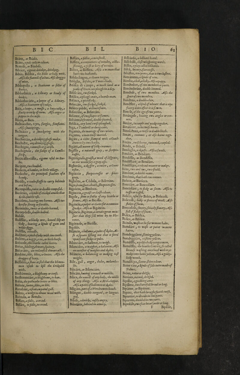 - - _ - ■ - - - ■ _ _ BiaiUj /tit Biada. Biauoj a pale yellotf colour, Biauofòj as BiadoTo. Bibace, a great drinkpr, drinking, Bibia, Bibbia, the Bible or holy vrrit, ,^lfo the funned of a but.^lfo dregges of wine. Bibliopola , a Stationer or feller of Bock(s. Bibliotheca , a Library or Study of bookes. Bibliothecario , ai^eeper of a Library. ^Ifo a Stationer ofbookps. Bica^aheape, a majfe, a hay-ceckp,a fiackp or rkkp of carne. .^Ifo anger or pepper in the nufe. Bieca,/t# Bica. Bichiacchie, toyes, fangles^ fiimfams. .Alfj fmackpi ngs. Biclliacco , a fmackpring yvitl? the tongue. Bicchieràio, a drinhfr.gglajfe mak^r. BicchiSre, any drinkingglajfe. Bicchigno, rammijh orgeatifo. Bicchignolo , the fock^t of a Candle- ficl^e. Biccicàlla-càlla, agame yfed in Ita¬ lie. Bicipite, two headed. Bic occa, a hamlet^ or little yillage. Bicocche, the principad feathers of a hawhp. Bicòllo, a coule-fiajfe to carry behinde and before. Bicompófto,tWfe or double compofed. Bicoriiia, a finde of crooked anuile that Gold-fmiths yfe. Biccorno, hauing two homes. .Alfo ta- k^nfor firnng or forcible. Bicornuto, twice or double horned. Bicorpòr3o,do«ji/e bodied. Bidale. Bidéllió, ablache tree, leaned lik^an Oakp , bearing,a l^nde of gum and wilde-figge. • ■ Bid811o, a beadle. Bidente, a pitch-fork^ with two teeth, Bidétto,/* tit, or little horfe. Bieccole, the hearbe called beetes* Bi eco ,fideUng,thwart, (Ijuinty. Bieco atto, an ynlawfull thwart aSl. Bieò.6ne,bUt, blits, or beetes. .Alfo the drugges of hony. Bielletta,/t7?owe orJJoel that the Ichneu¬ mon yfeth to k^ll the Crokpdid ' with. Bicftcmmia, a blajfhemy or curfe. Bieftemmiare,to blajpheme, to ban, Biéta, thepothearbe beetes or blits. Biètole, beetes,bUts, or blit. Bietolo'ne, a Jhallowpatedgull, Bi érta, a wedge to eleaue wood with. Biéttola,/« Bettola. BifFara,<tyìd/e, a croud. BiflPare, to f die, to croud. ’■ Biflaro, afidler, a minflrell. Bifferà, a contrarieti a ofwindes, a bln- flaring, aguft or bery of windcs. Bil’cra, as Bifferà. .Alf ) a woman that hath two husbands. Eifida-Iingua, a clouen tongue, Bifoglio, Bifolie, or Twaie-blade, Bifdlca di campo, as much land osa yoake of Oxen can plough in a day. Bifolcato, twofork^d. Bifolco, aplough-ma/t, a heards-man. Biforca, a ^itebfork^. Biforcato, two for l^ed, forked. Biforco piéde, a clouenfoote. Biforcuto, as Biforcato. Bifo'rme, of two Jhapes or formes. Bifrónte,bifronted, doubleJrontedi Bifulca, any land twifeploughed. Biga, a Tumbrill or dung-cart. Bigamia, the mariage of two wiues. Bigamo, <t man twif : maried. Bigato, a coinè fiamped with a Coach drawen by two horfes: Big atti,rf// maner ofSilk^-wormes. Bigèllo , a naturali gray , or fjcepes- rujfet. Bi^et6pp.o\o,graiJh,a Word of difgrace, as one would fay a gray afe. Bigheràio, askpffer , a railer , a Court lefier. Bigiaccio , floeepes-rujfet or fiars gray. Bighétto, as Cedilla, orBoIettino. Bigio,homeJpun-cloat h,/heepes-ruf'et. Bigiocco, as Bizocco. Bigiuccia,/t^r/i//Z) orciai/h colour. Bigolo , fiem orfidlk^ of any hear be or fiowre. .Alfo as Bico'llo, Big oncia,or chaire for a common fpeak^r, Alfo as Bigoncio. Bigolicio,Bigonzo,/t certaingreat mea- fure that they fell wine by in Flo¬ rence. Bigdnzolo, as BicoUo. Bigóldo. Bilancia, a ballance,apaire of sidles.Al¬ fo a fquare fifing net that is fixed yponfoure fiickps or poles. Bilanciare, to ballence, to weigh. Bilancierò, a wai^ier, a balancer. Alfo an ouerfeer ofwaights and shales. Bilàncio, a balancing or mating iufi weight. Bile , gall , anger, choler, melanchc- lie. Bilicare, as Bilanciare/ Bilicato, hauing a nauell or middle. Bilico, the uaucll of any body, themidle of any thing. Al jo a Mill-clapper. Alfo apaire ofballences orskfles. Biligato,p4rt of a fFiredrawers bench. Bilingue , double tongued, or langua- ged. Bilidfo, colerickp,- eafily angry. Biliotatto, billeted in armory. Billiàrdo, a billiard beard. Billi billi, clofi whifpering words, Billio, aplay called billiards. Bilta, beauty,fairenejfe. Biliiftro, tenyeercs, that ts two lufires. Bimàmma, a Ifnde of vine. Bimhz,abab,a baby.Alf a puppy. Bimèmbre, of two members or parts. BimèmbrùtOj double limmed. Bimènle, of two monthes. Alfo the fpace of two monthes. Bimènto, a double-chin, Bimèllrc, akjndofwheate that is ripe fourty dates after it is fwen. Bimole, of the age oftwoyeeres. Binàngolo, hauing two angles or cor¬ ners. Binare, to couple andyoakp together. Binafcere, to be twif borne. Binafeènza^ a twif or double birth. Binati ^ twinnes , or elf borne toge¬ ther. Binato j twifeborne, twinned, coupled. Binda, as Bènda'. Bindaglio, a sk^rfe. Alf a f evath, Bindàre, /t>- Bendare. B indèlia, as Bend élla. Bindèllàre^ as Bendare. Bindèllàf 0, a ribomi weaucr or maigr. Bino, two and two, two-fould. Binome, a double narne. Binomio, that hath two names. Biocca, as Bicòcca. Bloccare, as Bioccolare. Bioccolare 3 toflak^ as ftow. Alf to tujfe or taf ell, Biòcco, yfed for Biéco^ as Biòccoli. Bioccoli, lock^ or fleeces of Woolh Alfo flakfs of flow. Biocco\o[o,fnotty,fniuelyfauery.Alfo full of flakes rffnow, dioica,/tiBifoIca. Biolco, as Bifo'Ieo. Bionda, Wafh or lie for Womens haire, Biondare , to wafh or paint womens haires. BiondcggÌ3nte,fjiningyellow. Biondeggiare, to /bine yellow. Biondèlle, agoldy-locke y angue man. Biondèlla, the hearbe Centcry,fo called becaufe waf ing ones head with it,it mahps ones haireyeilow.Alfo agoldy- lockp Wench, Bìonàt2g‘3L,funne-fjine colour. Bidne vino,<t kinde offalt-wine made of Talmes, Biòua, raine or drille, BioiiatOj rained, drilled, Bipalio, a grubbing axe: Bipalnio, two:handfull bread or long, Bipanne, 4# Bipènne. Bipara, that hatJ) brought forth twife. Bipartire, to deuide in two parts. Bipartito, deuided in two parts. Bipedale,fivo foot broad,wide of long. F Bipéde,