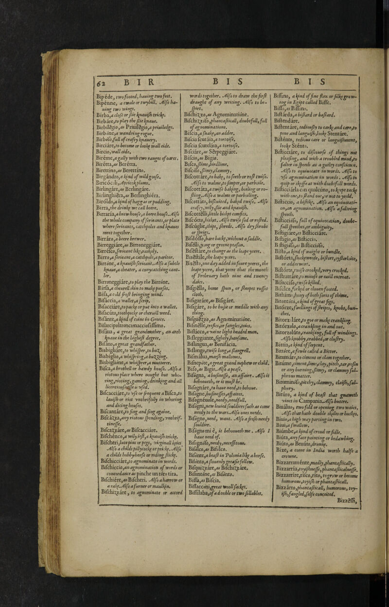 Bip éde j twofooted, hatting two feet. Bipènne, a twale or twybill. .Alfo hor¬ ning two wings. Birba,rf clofe or fie ^nauijh trkf^e. Birbare,to play the fie Iptaite. BirbilSgiOjrfiJ Priuil8gio,4prw7ed^e. Birbone,^ wandring rogne. Bkbó[o,fnll of crafty kronery, Birciai'e,to become or look^ wall eide. Bircio, wall eide, Birkmt,a gaily with two ranges ofoares, Biiétta,4# Berétta. ! iirettinu,!*# Berettmo. 5irgandro,4 hfid ofwildgoofe, Imc6co]i,o4priccl\flums, 5irlingare,<« Berlingare. 3irlinghi2raj(K Berunghiéra. ìirólaOjO kind ofhaggas or pudding. . iirrSLytbe drink^e we call beere, birraria,** brew houfe,a beere boufe.Alfo the whole company offerieants,orplace where ferieants, catchpoles and k^aues meet together. BirrarOjit beere brewer, BirreggiarCjAi Birroneggiare. Birr éfcOjferieant like,rashly, Birro,4 ferieant,a catchpole,a paritor. Birrone, a k^auifh ferieant.^lfo a fubtle k^aue,a cheater, a conycatching cant- ler. Birroneggiarc,rop/<fy the Birróne. Birfa,4 cheurell skin to makppurfes. Bifa,4 Cold foft bringing wind. Bifaccia,4 wallet,a fcrip. Bi[acciart,topackf or put into a wallet. Biiia.cuto,toothptck^ orcheruiU weed. Bifante,4 k^nd of coinè in Greece. Bifarcipoltroncionacciofiffimo. Bifaua , a great grandmother , an arch l^naue in the highefi degree, BiCa.iio,agreat grandfather. Bisbigbare,ro wbiJper,to bu%. Bisbiglio,4 whijjnring,a buTJiing. Bisbiglióne,^ whijprer,a mutterer, Bi£cz,abrothellor bawdy houfe. .Alfoa riotous place where nought but whc' ringjrioting,gaming, drinking and all licenttoufniffe is yfed. Bifcacciarc,to yfe or frequent aBiCc3.,to lauifoor riot ynthriftily in whoring and dicing houfes. Bifcantare,ro fing andfing againe. Bi(ckjyj3L,any riotous Jpending, ynthrif- tinejfe. BìCc3ùl^iì:c,as Bifcacciare. Bifchénco,<t wily iefl,a knauif) trickp. B'l[chaii,lutepins or pegs, yirginall kpies .Alfo a childs pillycockp orpriskp. .Alfo a childs hobbyhorfe or rtdingflickp. Bifchicci are,to agnominate in words. BKcMccio,an agnomination of words or concordance as pinche un tòro tira. Bifchiére,<w Bifcneri. .Alfo aharrow or a rakp,Mfi afurner or maulkpn. BiCchÌ7g.ÌK y to rinominate or accord words together. .Alfo to draw thefirft draugììt of any writing. .Alfo tobe- jpirt, Bì(ch.Ì7j.o,as Agnominatiónc. Bi[chìTtjLÓ[o,phantalìicall,doubtfullgfull of agnominations. BiTcia,4 fnake,an adder. Bifciafcutaia,4 tortoife. Bifcia fcutelaia,4 tortoife, Bifciare,4# Serpeggiare. B'lCciOyOs Bigio, BifcOyfimefbirdlime, Bifc ófo ,fimy,clammy. Bifcottare,t-o bakp, to feethor rofl twife. .Alfo to walme,to fmper,or parboile. Bifcottata,4 twife bakfng, boding or ro- fiing..Alfo a walme or parboiling. BifcottktOjbifcuited, bakpd twife, .Alfo crafty,wily,fie and kpiaui/h. Bifcottelli,/<>l/e bislipt comfits. Bifcótto,bisket. .Alfo twife fod orrofied. Bifcu^iCyChips, fjreds. .Alfo dryjbrubs orjprigs. Bifdóflo,è4re hachp,without afaddle. Bifellij^a»^ or greene peafon. BifeftarCjto change as the leapeyeere. » Biseftile,t/;e leapeyeere. Bìsèi^OyOneday added infoureyeeres, the leapeyeere, thatyeere that the month of Frebruary hath nine and twenty dales. Bifgiello, home Jpun^ or /heepes rujfet cloth. Biligarare,i« Bifigare. Bifigàre, to be bujie or meddle with any thing. Birgu§^;zo,<» Agnotninatióne. BiCmèìlc,trifles,or fanglesjtoies, Biflacco,4 yaine light headed man, Bifleggiante,^^/; tly,hanfme, Biflingua,<w Bonifacia. BiflongOjtwyè long,a flangretl. Bifmalua,»j(jry7j mallowes. Bilhepóte,4^«4t^r4»d nephew or child, Bifo,as Bigio.Alfo apeafe, Bifógna, a bufinejfe, an affaire. Alfo it behooueth, or it mufi he. Bifognare,?# haue needjto behoue. Bisógne jbufineffes,affaires. Bi£ogni\xo\c,needy,needfull, BifógnijWew? leuied fouldiersfuch as come needy to the wars.Alfo ones needs, BiCógXìo,need, want, Alfo a fre(h needy fouldier. Bifógno mi è, it behooueth me. Alfo J haue need of, Bìùgnóù,needy,necefftousi Bifólco,Bifólco. Bifónte,4 beaft in Tolonia Ukp a horfe. Bilónto,4 (louenly greafiefellow. Bifqui:?;2are,4j Bifehi^^zarc, Bifuntóne,4r Bifónto. Bifla,4fBilcia. Biflaccohi^enf WooUfackps. Biifi\a.ba.,ofadoHbie or two fillahles. Biffino, a l^ind of fne flax orfilkpgrow¬ ing in Egipt called Bifle. Biffo,as Biffino. Biftarda,4 bifiard or bafard. Biftendàre. Biftentare, tedioufy to carkpandcare,to pine and langufhjookp Stentare. Bifténto, tedious care or languifhment, /ooije Stènto. Bifticciare, to difeourfe of things not pleafing, and with a troubled mtnd,to falter in Jpeech as a guilty Confciente, Alfo to equiuocate in words. Alfo to yfe agnomination in words. Alfo to tpiiip or skpffeat with doubtfull words, Bifticciarla con qualcuno, to kpepe tackp with one, to fiand out,or not to yield, Bifticcio, a bifiikp. Alfo an equiuocati- on,an agnomination. Alfi a fallring Jpeech. Bifticciófo, full ofetjuiuocation, doubt- full Jpeeches,or ambiguity, BiftigÌ3re,4r Bifticciare. Biftigiojd^ Bifticcio. B ftigióro,4^ Bifticcióft. Bifto,4 kpnd of waight or bundle, Biftorta,/*lakpweede, bifiort,oyjierloite, or adderwert. Biff òrto,twife crookpd,yery crooked, BiftrattarCjfo muufe or euill entreat, BiCucciCoytwif ; killed. Bff\Aco,forJ<pd or clotten footed. Bithimojwny of both forts of thime, Bitontónijd/j/W of great figs, BitótZC,fwellings offiripes, k^obs, bun¬ ches. BitorzolirCyto goe or makp cranlfing. Bitorzolo,4 crankfing in and out. Bitotzo\6.to,crankling, full of windings. Alfo knobbyjCrabbed,or clufiry, Bixxh,a kind offerpent. Birtórc,a fowle called a Bitter. Bitumar^,to ciment or clam together. Bitume,ciment,lime,clay,pitch,tar,rcfin or any burningffmy, or clammy ful- phrous matter. Bituminófo,pitchy, clammy, clai/h,ful- phury. Bituro, 4 kind of beafl that gmweth ■vines in Campania../óf//ò buttre. Biualuo, two fold or opening twowaies. Alfa that hath double shales or huskps, Bmio,a high way parting in two, Biui,4 fwallow. Biumbe,4 kpnd of croud orfidle. Biut3i,any face painting or bedawling. Biuto,4# BeuutOjdr»»^. Bize, 4 come in India worth halfe a crowne. Bizzzn3inénti:,madly,phantafiically. 'Bizz3.rr'l2L,toyifjneffe,phantafiicalneffe. Bizzarrire,rirco,rito, togrow or become humorous,toy iff or phantafticall, Bizzitto,phantafiicall, humorous, toy- I *ff}f*>^gl«d,fdft conceited, I BizzSffi,