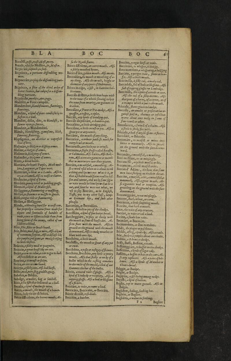 BLA Biztèffi,t)clfe,traJJ.',id efi^mony, Bizzèr,for Meffére,/jV,iV/ ajìer. Bi;^^zicare,^o/>^W;,to fnif>. Bij^zócca , a puritane dijfcmblin^ ypo- man. Bi:(ZoccirC}toplay the dijfemiblingpuri-. tane. Bi^zócco, a Jrier cf the third order of Saint FranctSybut tak^nforadiffem- bling puntane, Bi2^zuccbe,?mnhfcs,apes,jmgs, Bladiférij<*# Fiore campefe. BìsnàimtnùJblandifl^mntSjflattrings, faìvnings, Blandino, a kind of piate candleftkk^ to fajien to a wall. Blandire, difeo, dito, to blandijh, to fawne ypon,to flatter.^ BIanditie,<w Blandiménti. Blando, blandi/hing, gamefome, blith^ fawnmg^flattritig. Blapfigonia , an abertiue or ynpcrfeFl hiue of bees. Blafonare,fo blaXon or dijplay armes. Blafone,(t blazon of armes. Blafoneria,6id2^»ry of armes. Blafoni§re,it blal^ner of armes. Bìixtz^a blind beetle. Blattària,f/;e hearb Vurple^ Moth mul- leinyLangworl^or Taper wort. Blatterare,fo bleat as a Lambe. ./tifo to cry as a CameR..Alfo to noife or clatter. Blcchnone,<i/;>W cfFcrne. Bltcónia.)penny roiall or puddinggraffe, Blennori,4Ì^W ofMuUetf/h. BlefagginCjrf fiammering or mtfjling. Blefdi‘e,to ftammer or maffie in Jpecch, BléCo,tongue tide orfiammertng, Blefura,A) Blcfagginc. Blinda, a blindir.g bordfor a curfi cow, but properly a certame fence made for shputs and fentinells of bundels of reedsjcancs or Ofiers to hide them from being feene of the enemy y called of our foldiers ablind. J^itOyElityBlits or Orach hearb, BózfBóxzjnudybogyor mire..Alfa a kfnd ofyenemottsferpent.Alfo a difeafe lik^ tJ}( purples,red gums/3r mea^els rijing in little blifiers. Bozcciz,a filthy mud or tjua^ire, Boaccio,4^re<ir beafi life an oxe, Boarcyi cow to calue,a coW togoe to bull. Alfo to bellow as an oxe, Boarina,d titmnufe or fisl<fn, BozTO,an oxe or ctaw heard. BòzT^O,a filthy oxe.Alfo bull beefe. B6hz,mud,mire,bog,puddle,quag, BobolcOjiW Bifolco. Bobolgc, a wallet, bag or fatchell. Bo'ca,<i feafijh that beUowetJ) as a bull. Bocafia,fi kind ofmalmefie wine. Bocca, a mouth, the mouth of a hauen. Bócca, look^ tirare di bo'cea. Bócca d8l corno, the homes moutluAl- fo the 2ij)rth flarre. Bócca d0l tórno, an ouens mouth, .Alfo a filthy mouthed kpaue. Bo'cea d’óxOygolden mouth. Alfo monie, Boccadur^t/ie mouth or mouthing of a- ny thing. Alfo the mouth, height or diameter ofanypeece ofOrdenance, Bo'cea in capo, afifh , in Lamine Cal- lionimus. Boccata di f8rro,<i little iron hoope with V in the naue of a wheels feruing to k^ep the naue from wear i:tg,our gunners cal it a box, Boccalaro,a Poter orVot~mak^r.Alfo a quaffcr,atojfot, a tipler. Baccale, any kfnde ofdrinf<ing-pot. Baccalc dapifeiare, a chamber-pot. Boccalétto, a little drinking-pot. Boccalmo, a little crewfe or pot. Alfo a Jpoutpot or any eawer. Boccamc, the mouth of any thing. Boccarico, a tribute paidefo much for euery head or mouth. Bocczxu6lo,any little pot or crewfe. Boccasino,^ fight fiujfe called Eocapn, or Calimanco.Alfo Calico.Alfo Buk(- ram.Alfo a certain <iarment or mantle that womenweare ouer theirgounes. ■ Boccata, a mouthfull, a mouthing. Al¬ fo a word yfed when on is about to tell a thing and kpto wes no t what it is, or that afhollerwouldfaine read his lef- fon and cannot, and we by f me figne or yoke would let him know that he is out,andfaieihe wots not what, we yfe to fay Boccata , as in Engli/lo, ddujh, yea in my other hofe, iutnpe as Germans lips, and fuch other phrafes. Boccatiira, as Boccadura. Bo'cee, the hollow pits of the cheekps. BoCcSlIato, a kfnd of fine bisk^t bread. Boccheggiare, toplay or checkp with the mouth as fame til horfes doe, Al¬ fo to flurt with the mouth. Alfo to grouell on theground with the mouth downeward-Alf) to mak^mouthes or blurt with ones lips. Bocchétta, a.little mouth. BocchSllo, the mouth orJpout of any pot or ewer. Bocchétto, apofie or nofegay of flowers. Bocchmz,Boccbino,any little or pretty mouth. Alfothatjialkp orneckeofa bullet which in the cafiing remaincs in the necke ofthe mould,ealled of our Gunners the bur of the bullet. Bo'ceia, a round yiale ofglafe. Alfo a kindofLimbeckeorreceptory, Alfo a ^nppingglajfe. Alfo a bud or blofi'ome efafiowre. Bocciare, to yoke, to name a loud. Boccicata, Boccicene, as Boccata. Bóccie di rófc, rofe-buds, Bocciéro, a butcher. Boccina, jongwe beefe or yeale. Boccinàre, to whijpcr, to bulge. BoccinamentOjij whijptring,a bulging Baccino, ayongue runt, jieere or hea- fr. Alfa a httle mouth. Bocc\n6\o,afìlkpcod, amuskeeod, BoCcioloCoyfull of buds orblojfoms. Alfj full ofcHppingglajfes >or Limbeckps. Boccinolo, the ioynts of a rcede or cane. Alfj the cod of a filke-wormc. A If that part of a home, of a cornet, oref a trumpet which is put to the mouth. Boccole, fionesgiuen to hauftps. Boccola, anamulet or prefruatiue a- | gainji poi fon , charrnes or infeffion | worne about ones ncc'<p in firme of fonte iewell or other. Boccoléccia, rt fviuell of a chaine. Alfo afieele to jhrikpfirc with. Boccolo,a bud cf any blojfome orforare. Boccolorc, .^s Bóccolo. Bocconare , to morfill or mince into bittes or mammockp. Alfi to rcuel! on the ground with the facedowne- ward. Bocconata, a monti full, a moulhimr^ Bocconcéllarc, to eatminfingly. BocconcSih, any little morfi-U or bit. Bocconcino, a Uttlt morfill or bit. Bocco'nd Adamo, the bone thatfime men hauejhckingout in their throat. Boccone, a morfill, a bit, a mmthfull,a mammock. Alfioagreat mouth. Al¬ fo agunners wad or tampion. Alfi groueling on the ground with theface downemard. Bocconcggiarc, to eat mtnfingly, Boccoxc, Buck-wheat, or come. Boccuccia, a little fimperingmouth. Beccuto, that hath a mouth, Boce, the yoke of any creature. Bociare, to yoke or call a loud« Boema, afinale low yoke. Bocinare, as Bucinare. Becinamento, as Bucinaménto* Boda, the plague or pefeilence. Bodda, a frog, a padockp. Alfo a tcade. Boe, little red pimples about ones bodie. Boemo, a Bohemian duckpt, Boffa, Buila, Buffóne, a tcade. Bcffctteggiare, to buffet on the cheekps. Boftettino, a kp nde of fugar cake. Boffetto, a buffet or box on the care. Al¬ fo any cupboorJ. Alfioapaireofbel- lowes. Alfo a Ifinde of Manchetcr Cheate-bread. Bóggie,<tjBoópe^ Boghe, «#Boópe. I Bogipiro, afifij liuing among roekps. BopfiGio,a kind cf button, Bo'glia, pap or Water grewell. Alfi as Bolgia. Bogli 8n tc, boiling, feeth'ng hot, r Bogliere, as Boglire. Bogliétto, a walme in fiethinr. B O C B O C 0!
