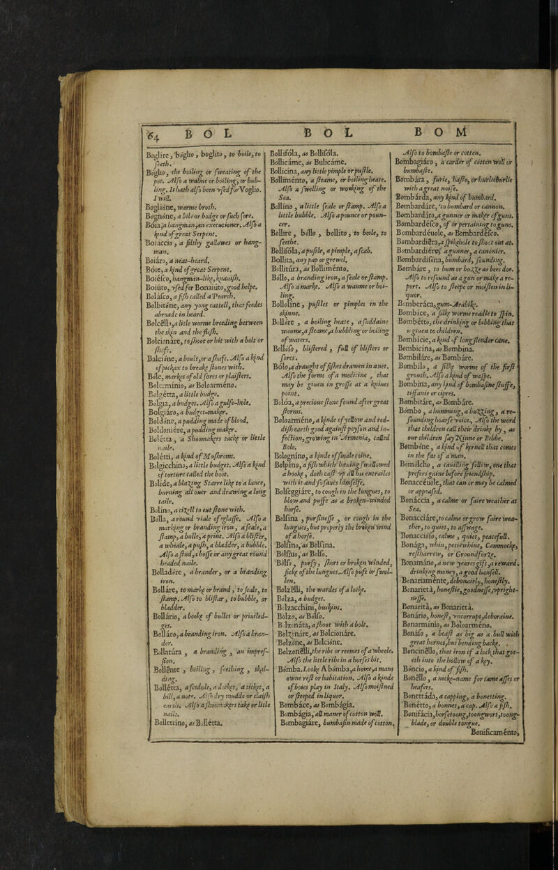 Bijgijrc,'baglio» boglito, to boiUyto i Bollifola,<*#BoUifoIa. peth. I Bollicarne, at Bulicame. Btfgbo , the boiling or (weating of the Bollicina, any little pimple orpufle^ pot. Mfoavralineorhoiling^orbub- | Bolliménto, afieamey or boiling beate. ling. It hath alf i been yfedforYo^yo. I mil. Boglio'ne, vearme broth. Bognóne, a bile or bodge or fuchfore. Bóia,d hangman^an executioner, .Alfa a f^ind of great Serpent. Boiàccio, a filthy gallowes or hang¬ man. Boi aro, a néat-heard. Bóic, a hind of great Serpent. Boiéfco, l}angman-lil<^, kpanifi). Boiuto, yfed for Bonaiuto,^ooi helpe. Bolafco, affi) called aVearch. 'StoVoi.tóxit^anyyongcattellythatfeedes i BoUotlnc, pufiles or pimples in the abroadc in heard. BoIcSUoj^j litle worme breeding between thesk^n and theficjh. Bolcionare, tofimt or hit with a bolt or fh.ft. Balcione, a boult^or afioaft. Alfo a kind ofpick^ to breakp fiones with. iole, mark^s of old fores or plaifiers. Bokrminio, as Boloarméno. Bolgétta, a little budge. Bolgia, a budget. Alfa agulfe-hole, Bokiaro, a budz^<^~ttttihr. Boldo'ne, apudding made of blood. '&o\àoniéi-c,apudding makpr. Bolétta , a Shoomak^rs tackp or little naile Solétti, a kind ofMufiyroms. .Alfo a fwelUng or working of the Sea. Bollino, alitile feale orjiamp. .Alfoa little bubble, [Alfo a pounce or poun- cer. Bollire , bo'llo , bollito, to bothy to feethe. Bollifola, apufihy a pimphy afcab. Bollita, any pap orgrewel. Bollitura, as Bolliménto. Bollo, a branding irony a feale or Jiamp. .Alfo a marke. .Alfo a waume or boi- linv. ur sklnne, BoUo're y a boiling beate, afiddaine waumeya fieame^ bubbling or boiling of waters, BoUofo , blifiered , full of blifiers or fores, BÓ1o,4 draught off files drawen in a net. .Alfo the forme of a medicine , that may be gtuen in grojj'e at a k^iues point. Boloa, a precious fi one found after great fiorms. Boloarméno, a klnde ofyeUow and red- difii earth good againfipoyfon and in- fedlionygrowingtn'.Armeniay called Bole. Bolognino, a kfiide affinale coine. Bolgicchino, a little budget. Alfo a kind Bolpino, dfifii which^ hduingf seaUoWed of torture called the boot. 1 a hook^ , doth cafi yp all his entrailes Bolide, a blaj^ng Starre lik^ to a lance, with it andfofaues himfelfe. burning olLouer and drawing a long Bolfeggiàre, to cowg/im t/;eto taile. blow and pujfe as a brol^n-winded Belino, a cijcll to mtfione with. 1 borfe. BoUa, around yiale oftglaffe. Alfo a Bolfina , purfinejfe , or cough in the marking or brandingiron 3 a feale, a lunguesybut properly the broken Wind fiamp, a bulle, a print. Alfo dbtifier, ofahorfe. a whéale, apufii, a bladder, a bubble. 1 Bollino, as Bolfina. Alfo a fiudya boffe or any great round Bolfiuo, as Bolfo. headed naile. ■ | ‘^Bolfo , purfy, fiiort or broken winded. BoUado're, abrander, or a branding tron. fickp of the lungues.Alf ipuft or fwol- len. tomarkporbrand , tojedeyto I BoUélli, the wardes of a locl^e, fiamp. Alfo to blifiar , to bubble, or Bolza, a budget. bladder. Bollario, a book^ of bulks or priuiled- ges. Bollaro, a branding iron. Alfo a hr un¬ der. Bollatura , a branding , an impref- fion. Bollènte, boiling, fething y sk^l- diag. Bollétta, afcedule,adi)ckpt, dtickpt,a bill, a note. Alfo dry tnudde or claijh earth. Alfo aJhoc>}id<^rstak^ or litle nail:. Bollettino, rf'Bdlctta. Bolzacchini, buskins. Bolzo, «wBo'lfo. Bdzenata, a /hoot with a bolt. Bolgenare^ as Bolcionare. Bolzóne, as Bolcióne. Bolzon8lli,t/?e r;i>^ orreemes ofawheek. Alfo the little ribs in a horfes bit. Bómba.I.oo/^e A bómba,<i homeya mans owne refi or habitation, Alfo a k/nde ofboiesplayin Italy, Alfomoifined or fieeped inliquor. Bomb ace, Bomb ^ia. Bomb^a, <tfl maner ofcotton WoU, Bombagiai'e, bumbafin made of cotton. Alfo to bombafie or cotten. Bombagiaro, a carder of cdtten Well or bumbafie. Bombata, furie, hdfieyàrhurUèburlìe with a great noife. Bombirà, any k/nd of huinbard. Bombardare, 'to bumbard or cannon. Bombardare,it o;»nwc'r or thakpr cfguns. Bombardéfeo, of òr pertainingto guns. Bombard éuole, Bombard eleo. Bombardièra,^ fipikfiiole to /hoot out at. Bombardière^ agunner, a canonier. Bombardilona, bumbard, founding. Bombare, to hum or bulge as bees doe. | Alfo to refund as agun or makpa re¬ port. Alfo to fitepe or moifien in li¬ quor. ^emhttieZygum-Arabik^. Bombice, <t Jilkp worme readie to J/in. Bomb étto, the drinking or bibbing that tsgiuen to children, Bombicie, a kind >f longfiender cdne, Bombicina, Bombina. Bombilare, as Bombare. Bombilo , a filk^ worme of the firfi grouth. Alfo a kind of wajpe. Bombiria, any l^tnd of bombafinefiujfe, | tiffanie or cipres. Bombi tare, as Bomb arc. Bómbo, abunming^a bulging, 4re-i| foundinghoarfe yoice., A fio the word that children call their drinkp by, as eur children fay 2/inne or Bibbe, Bombóne , a kind u/ kfrneU that comes in the fat of a man. Bomólcho, a cauiUing feRow, one that prefers gaine before fiiendfiiip. Bonacc éuole, that can or may be calmed or appeafed. Bonaccia, a calme or faire weather at Sea. Bonaceiare,to calme or grow faire wea¬ ther, to quiet, to ajfwage. Bonacciófo, calme , quiet, peacefutt. Bonaga, whin^petiewhine, Canmock^, refiharrow, or GroundfurJe. Bonamano, it wtw yearesgift,a reward, drinking money, agoodhanfeli. Bonariaménte, debonairly, honefily. Bcnariet a, honejiie,goodne/fe,ypright^ nejfe. Bonarità, as Bonarietà. Bonàrio, honefi, yncorrupt,deboratne, Bonarminio, as Boloarméno. Bonàiò , a heafi as big as a.bull with great homes,but bending back^, . Boncinèllo, that iron of a lockghatgee- eth into the hollow of ak^y. Bóncio, a kfd of f/h. Bottèllo , <t nicke-name for tame ajfes or heafers. Bonettada, a capping, a botutting. Bonétto, a bonnet, a cap. Alfo a f/h. VtOTÒiìcVàyhorfetoongytoongwortytoong- ^ blade, or double tongue. Bonificaménto^
