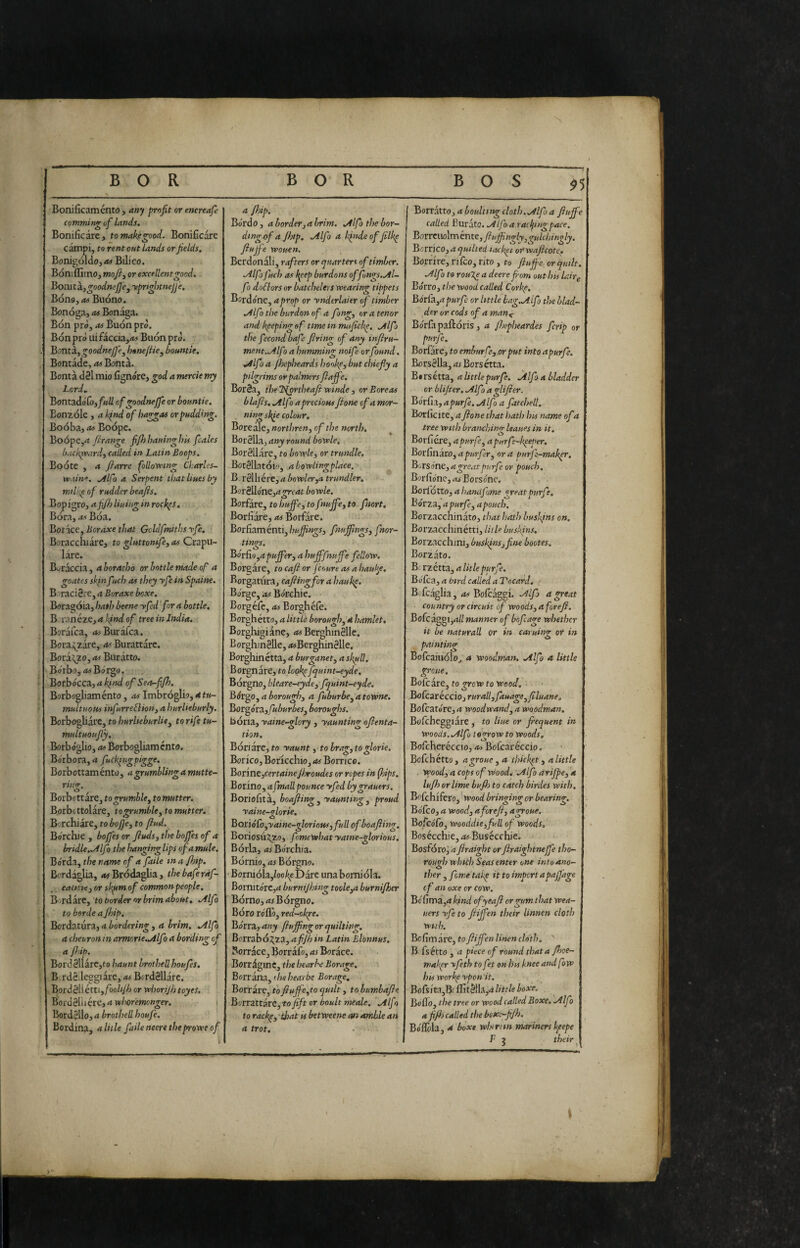 X BOR BOR BOS $5 Bonificaménto, any profit or encreafe camming of lands. Bonificare, to makegood. Bonificare campi, to rent out Lands or fields, Bonigól(io,<w Bilico. Bóniflìmo, mofiy or excellent good. Bomta.} goodnejje^ yprtgijtnejje. Bono, Buono. Bonóga, as Bon^a. Bon prò, as Buon prò. Bónprò iùfacóa,a> Buon prò. Bontà^goodneJJej hene/Ucy bountie, Bontade, as Bontà. Bontà d3l mio fignóre, god a merde my Lord, Bontadófo,/»W of goodnejfe or bountie. Eonzóle , a kind of haggas or pudding. Boóba, as Boópe. Boópc,a firange fifhhauinghis fcales b.ickìvard, called in Latin Boops. Boote , a fiarre fllovotng Charles- wain, ./llfo a Serpent that lines by milii^ of rudder beafis. Bopigro, afijh lining in rock^S, Bora, as Boa. Borace, horaxe that Gvldfmiths yfe, Boracchiare, to gluttonifey as Crapu¬ lare. B^^raccia, a horacho or bottle made of a goates skin fuch as t hey yfe in Spaine. B raci0re, a Boraxe boxe. Boragóia, hath beene yfed ‘for a bottle, Boranéze, a kind of tree in India, Borafca, <fcBurafca. Bora;^zare, as Burattare. Bora^zo, as Buratto. Bòrbo,rt< Bórgo, Borbòcca, a kfnd of Sea-fjh, Borbogliaménto, Imbròglio, «<t«- multuous infurreCìiony a hurlieburly. Borbogliare, to hurlieburlisy to rife tu- multuoujly, Borb ó°lio. OS Borbooliam cnto, 0 ^ 0 Bòrbora,<t fuckingpigge. Borbottaménto, agrumblingamutte- ri>i<r. 0 Borbottare, togrumbUy to mutter. Borbottolàre, to grumble y to mutter. Borchiare, to bofie, to find. Bòrchie , bofi'es or Jluds, the bojfes of a bridle..Alfo the hanging lips of a mule. Bòrda, the name of a faile tna/hip. Bordàglia, 4#Brodaglia, thebaferàf- caisne y or sk^m of common people. Bordare, to border or brim about, .Alfo to barde a Jhip. BordaturZy a bordering y a brim, Alfa a cheuronin armorie.Alfo a hording of a fijip. Bord 3Uare,fo haunt brothell houfes, B rdédeggiàre, as BcrdSllare. ,B9rd3llétti,/òo//y/j or whorijhtcyes, Bord8lli ère, a whoremonger. i Bordèllo, a brothell houfe. Sordina, aliile faile neere theprowe of i a f)ip. Bòrd 0,4 borderj a brim. Alfo the bor- ding of a Jhtp, Alfo a binde of filk^ fiujfe wouen, Berdonali, rafters or quarters of timber. Alfa fuch as kpep burdons offungs.Al- f > dollars or batchelers wearing tippets Bordone, a prop or ynderlaier of timber Alfo the burdonof a fong, or a tenor and lipepingaf ttmeinnusficJe^. Alfo the fecond bafe firing of any infiru- ment.Alf ) a humming noife orfound. Alfo a fhepheards hookfy but chiefly a pilgrims or palmers fiajfe, Bor3a, thel^rtheafiwinde , or Boreas blafis, Alfo a precious fione of a mor~ . ningskie colour. Boreale, nortììren, of the north. Bordila, any round bowle. Bordllare, to bowky or trundle. BotSllatoio, a bowiingplace. B rSlliére, a bowlerya trundler, Bor3llòne,4^f4r bowle, Borfare, to hujfeyto f wjfey to fnort, Borfiare, as Borfare. Borfiam ènti,fnufilngSy fnor- tings. Bórdo yd puffery a hufffnuffe fellow. Borgate, to cafi or fcoure as a hau^^. Rorgatiira, cafirngfor a hauke. Barge, as Bòrchie. Borgéfc, a> Borghéiè. Borghétto, a little boroughy a hamlet. Borghigiane, <wBerghinélle. BorghinSUe, <«Berghin8lle. Borghinctta, a burganety a skull. Borgnare, to look^ fquint-eyde. Bòrgno, bkare-eyde 3 fquint-eyde. Bórgo, a boroughy a fuburbcy a towne, Bor^órZyfuburbeSy boroughs. bona, yaine-glory , yaunting ofienta- tion. Bòri are, to yaunt y to bragy to glorie. Borico, Boricchio, as Borrico. Bor'mZyCertainefisroudes or ropes in (hips, Borino, a finali pounce yfed bygrauers. Boriofità, boafiingy yaunting y proud yaine-ilorie. 0 Boriòfoyyaine-gloriottSy full of boafiing. Boriosu^zo, fmewhat yatne-glorious. Bòria, Bòrchia. Bòrnio, as Bòrgno. Borniòla,/oo/;eDàre una borniòla. Bornitòre,4 burnijhing tookya burni/her Bòrno,4i Bòrgno, Bòro rollò, red-okpe. Bórra,any fiuffngorquilting. Borrabò^za, afijh in Latin Blbnnus, Borràce, Borràfo, as Borace. Borriginc, the hearbe Borage, Borràna, the hearbe Borage, Borràre, tofiuffeyto quilt, to bumbafie BorrattarCytofift or boult meale. Alfo to rackpy'that is betweene an amble an a trot. BorràttOj a boulttng cloth. Alfo a fiuffe called Buràto. Alfo a racljingpace. Bom\\o\mér\t^,ftuffngly,gulchingly. Borneo, a quilted lack^t ovwaficotc^ Borrire, rifco, rito, to fiuffe orqutlt. Alf} to rouXe a deere fom out 1m Uirg Borro, the wood called Corbe, Bórù.yapurfe or little kag.AÌfo the blad¬ der or cods of a man^ Bòrfapaftóris, a /hepheardes fcrip or purfe. Bollare, to emburfcy or put into apurfe. Borsèlla, as Borsétta. Bi rs étta, a little purfe. Àlfo a bladder or blifier. Alfo a glificr. Borila, apurfe. Alfo a fatchell. Borficite, a fione that hath his name ofa tree with branching leaues in it. Boriiere, a pur fie y a purfe-k^eper, BordnarOy a purfdr y ora purfe-mak^. Borsóne, a great purfe or pouch, Bor fiòne, Bo rs one. Borlòtto, a handfome great purfe, Bòr za, a purfe y a pouch. BorzacchinatOj that hath buskins on. Borzacchinétti, litk buskins. Borzacchini, busk^nsjfine bootes. Borzato. B; rzétta, a litle purfe. BódcZy a bird called aVocard. -- B.fcaglia, as Bolcaggi. Alfo a great country or circuit of woodsy a forefi. Bofcaggl,^// manner of bofcage whether it be naturali or in caruiiw or in 0 painting Bofcaiuolo^ 4 Woodman. Alfo a Utile groue, Bofeare, to grow to wood, ^odcarécciojruratlyfauageyfiluane, BoCcatórCya wood wand, a woodman, Bolcheggiare, to Hue or frequent in woods. Alfo tegrow to woods, Bofcheréccio, Bofcareccio. Bofehétto, a groue y a thicket y alitile Woody a cops of Wood, Alfo arijpey a lufh or lime bujh to catch birdes with, Bofehifero, wood bringing or bearing, Bòlco, a woody a forefi y agroue. BofcoTo, wooddieyfull of woods. Bosécchie, as Busecchic. Bosfòroj afiraight or firaightneffe tho¬ rough winth Seas enter one into ano¬ ther y fom.e takp it to import apaffage cf an oxecr cow. Bòlìma,4 kind ofyeafi or gum that wea- uers yfe to fiiffen their linnen cloth with, Bcfim are, to fiiffen linen cloth. '' B fsétto , a piece of round thatafijoe- maker yfeth tofet on his knee and fow his Work^ ypen it. Bokka^tddt^WZyàliuleboxe. Bollo, the tree or wood called Boxe, Alfo 4 fifh called the bexc-fijh. Bòllòla, a boxe wbirnn mariners k^eepe F j their ^ s
