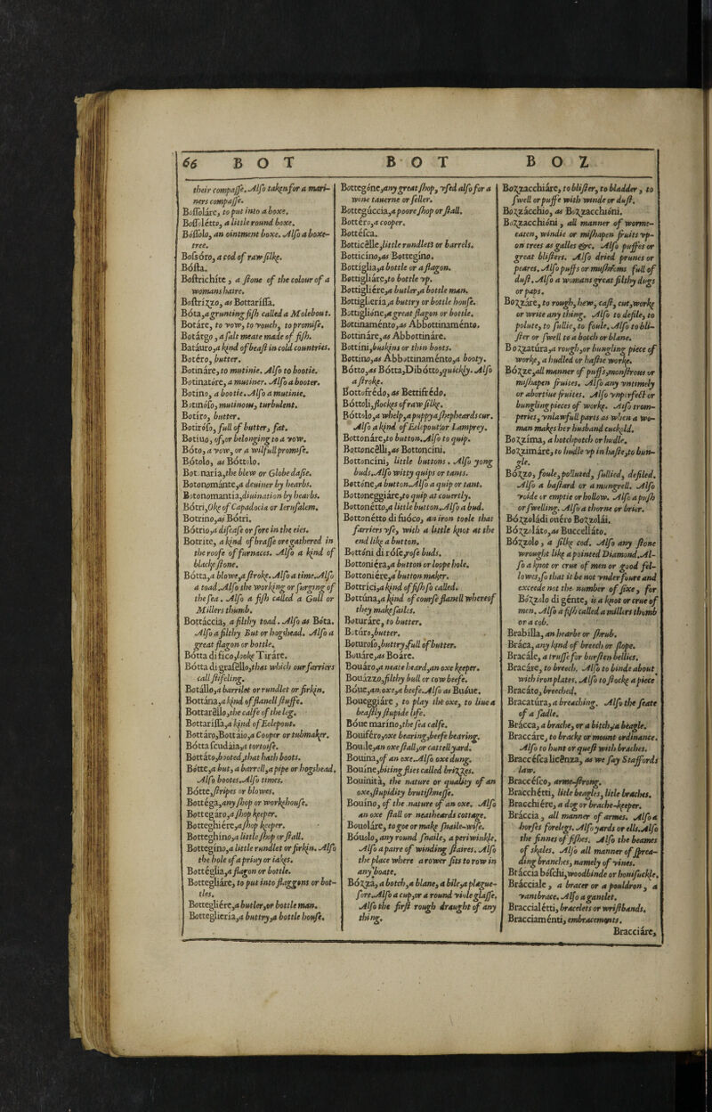their compajje. Mfo tak^nfor a mari¬ ners eompajfe. Boflblare, to put into a boxe, Boffi-Icttff, a little round boxe, BóSblOf an ointment boxe. ^IJo a boxe- tree, Bofsóro, a cod of raw filk^, Bofta. Boftrichkc , a fione of the colour of a womans hatre, BoftriT^o, as Bottarifla. Bóti^agruntingfifi} called a Molebout. Botare, to voWy to youchy topromife, Botargo, a fait meate made of fifh. BataurOjd kftd ofbeaji in cold countries. Boterò, butter. Botinare, to mutinie. Mfo to hootie, Botinatóre, a mutiner. Mfo a booter. Botino, a bootie.Mf j a mutinie, Botmófo, mutinous3 turbulent, Botiro, butter. BotiroTo, full of buttery fat. Botino, ofyor belonging to a yow. Boto, a yoWy or a wilfullpromtfe. Bótolo, rttfBóttolo. Bot naria,t/je blew or Globe dafie. Botonomante,<* deuiner by hearbs. HotonomTHithydiuination by hearbs. BótriyOli^ofCapadocia or Jerufalem, Botrino,<itf Bótri. Bótrio,4 difeafe or fore in the ekt. Borrite, a kind of hr affé ore gathered in theroofe of furnaces. Mfo a kind of blackf fione, Bótta,<* blowe^afirokp. Mfo a tme.Mfo a toad.Mfo the working or furging of thef ’a, Mfo a fifh called a Gull or Millers thumb. Bottaccia, a filthy toad. Mfo as Bota. Mfo a filthy Butorhogthead. Mfo a great flagon or bottle. Botta difico,/ooj!(f Tirare. Botta di grafgllo,t/;<tt which our farriers call fiifeling. Botallo,4 barrilet or rundlet or firkin. Bott^a,4^»d bfflanell fiujfe. Bottar2llo,t/oe calfe of the leg, Bottariflà,4 kfnd ofEelepout. Bottaro,Bottaio,4 Cooper ortubmak^r. Botta fcudàia,4 tortotfe. Battitoybootedjthat hath boots. Botte,4 buty a barrellyapipe or hogshead, Mf Ì bootes.Mfo times. Bótteyfiripes or blowes, Bottega,4»j /hop or workfiioufe. Bottegaro,4y7;o^ keeper. Botteghiére,4y?)op keeper. Bottcghino,4 little/hop or fiali. Bottegino,4 little rundlet or firkin. Mfo the hole of a priuy or iak(S. Botté^iiya flagon or bottle. BottegUare, to put intoflaggons or bot¬ tles. Bottegliérc,4 butleryor bottle man, Botteglicria,4 buttry^a bottle houft. Bottegóneyanygreat/hcfy yfed alfofor a wine tauerne or feller. Botteguccia,4 poorefhop orfiali, Bottéro,4 cooper, Bottéfea. BottieSUej/irt/e rundleti or barrels, Botticino,«f Bottegino. BottigIia,4 bottle or a flagon. Betti^iare,to bottle yp. Bottigliere,»* butlerya bottle man. Bottiglieria,4 buttry or bottle houfe, B'Mi^ióntyagreatflagon or bottle. Botmamentoyos AbDottinaménto. Bottinare,»» Abbottinàre. Bott'miybusklns or thin boots. Bottino,»» Abbottinamento,4 booty. Bótto,4f BóttajDibótto,^»»^/;^^. Mfo a firoke. Bottofrédo,<» Bettifredo. Bóttoliyfloe k^s of raw filkp. Bóttolo,4 whelpyUpuppyafhepheardscur, Mfo a kind of Eelepoutpr Lamprey. Bottonare,to button.Mfo to quip, BottoneSUi,»» Bottoncini. Bottoncini, little buttons. Mfo yong buds.Mfo witty quips or tants. Bottone,^ button.Mfo a quip or tant. Bottoneggiare,fo quip at couertly, Bottonétto,4 little button,Mfo a bud. Bottonétto di fuoco, an iron toole that farriers yfey with a Itttle k(iot at the end lik^ a button. Bottóni cU tóCe/ofe buds, Bottonicra,4 button or hope hole. Bottoni cre,4 buttonmaker, Bottriciy* l^nd of fifh fo called. Bottuna,4j(»W of courfeflaneU whereof they makpfailcs. Boturare, to butter, B:jt{iX6ybutter. Boturoibybuttryfull of butter. Bollare,»» Boarc. Bouaro,4 neate heardyUn oxe keeper, Bouizzo,filthy bull or cowbeefe, Bólic,4». oxcyA beefe.Mfo as Buòne. Boueggiare, to play theoxey to Hue a beaftly fiupide life. Bone mannoythefea calfe, Bouiferojoace bearingybeefe bearing, BoUiIe,4» oxefiaUyor cattellyard. BouiWLyof an oxe.Mfo oxe dung, Bouineybitingfiies called briT^J^s. Bouinita, the nature or quality of an oxcyflupidity hrutifhnejfe. Bonino, of the nature of an oxe. Mfo an oxe fiali or neatheards cottele. BomlaiCytogoeormakp fnaile-wtfe. Bóuolo, any round fnaihy a periwinkle, .Alfa apaire of winding fiaires. Mfo the place where arower fits to row in any'boate. BÓT^Zy a botchyU blancy a bikya plague- fore.Mfo a cupyor a round yiole glaffe, Mfo the firfi rotgh draught of any Bo2;zacchiare, toblifiery to bladder y to fyell or puffe with wmde or dufi, Bos^zacchio, »» Bo^^zacchióni. Boi^acchióni, all manner of worme- eateny windie or mi/hapen fruits yp~ on trees as galles &c. Mfo puffes or great blifiert, Mfo dried prunes or peares, Mf > pufis or mufhfcms full of dufi. Mfo a womans great filthy dugs or paps, Bo:^Zare, to rough, hew, cafi, cutyWork^ or write any thing, fiilfo to defile, to polute, to fuUie, to foule, Mfo to bli- fier or fwell to a botch orblane, B o5^atura,4 roughyor bungling piece of workfiy a hudled or haft se work^. Boj^Cyall manner of puffs ymonjirous or mtfhapen fruites, Mfo any ynttmely or abortiue flukes, ./ilfo ynpirfe^kor bunglingpieces of workp. .Aifo trom- perieSy ynlawfullparts as when a wo¬ man mak^s her husband cucfold, Boii^zima, a hotchpotch or hudh. Bo^mare, to hudle yp inhaficyto bun- gle. BoJ^ZO, foule, polluted, fullied, defiled, ,/ilfo a baflard or a mungrell. ./Ilfo yoide tr emptie or hollow. Mfoapufh or fwelling. Mfo a thorne or brier. Bó;(^olàdi onero BoT^zolai. Bó:?;zolàto,»» Buccellato. BÓJ^olo, a filkp cod. Mfo any fione wrought lil^ a pointed Diamond.M- fo a kpot or crue of men or good fel¬ lo wesyfo that it be not ynderfoure and exceede not the- number of fixe , for Bózzolo di gente, is a k^otorcrue of men. Mfo a fifh called a millers thvmb or a cob. BiahiUzy an hearbe or fhruh. Braca, any kfnd of breech or flope. Bracale, a truffe for burfien bellies. Bracare, to breech. Mfo to binde about with iron plates. Mffo to fiock^ apiece Bracato, breeched, Bracatura, a breaching. Mfo the feate of a fadle. Bracca, a brache, or a bitcb;^-a beagle. Braccare, to brack/i or mount ordinance. Mfo to hunt or quefl with braches. Brace éfea licenza, as we fay Staffords law. Braccefco, armeffirong, Bracchétti, litle beagles, title brsuhes. Bracchiére, a dog or brache-kpeper. Braccia, <dl manner ofarmes. Mfo a horfes forelegs. Mfo yards or ells.Mfo the finnes of ffhes. jtlfo the beames of sk^les, Mfo all manner offfrea- aing branches, namely ofyines. Bf accia hóCchiyWoodbinde or honifucl^e. Bracciale , a bracer or a pouldron, a yantbrace. Mfo a gantlet. Braccialétti, bracelets or wrifibands, Bracciaménti, embracemcftts, Bracciare,