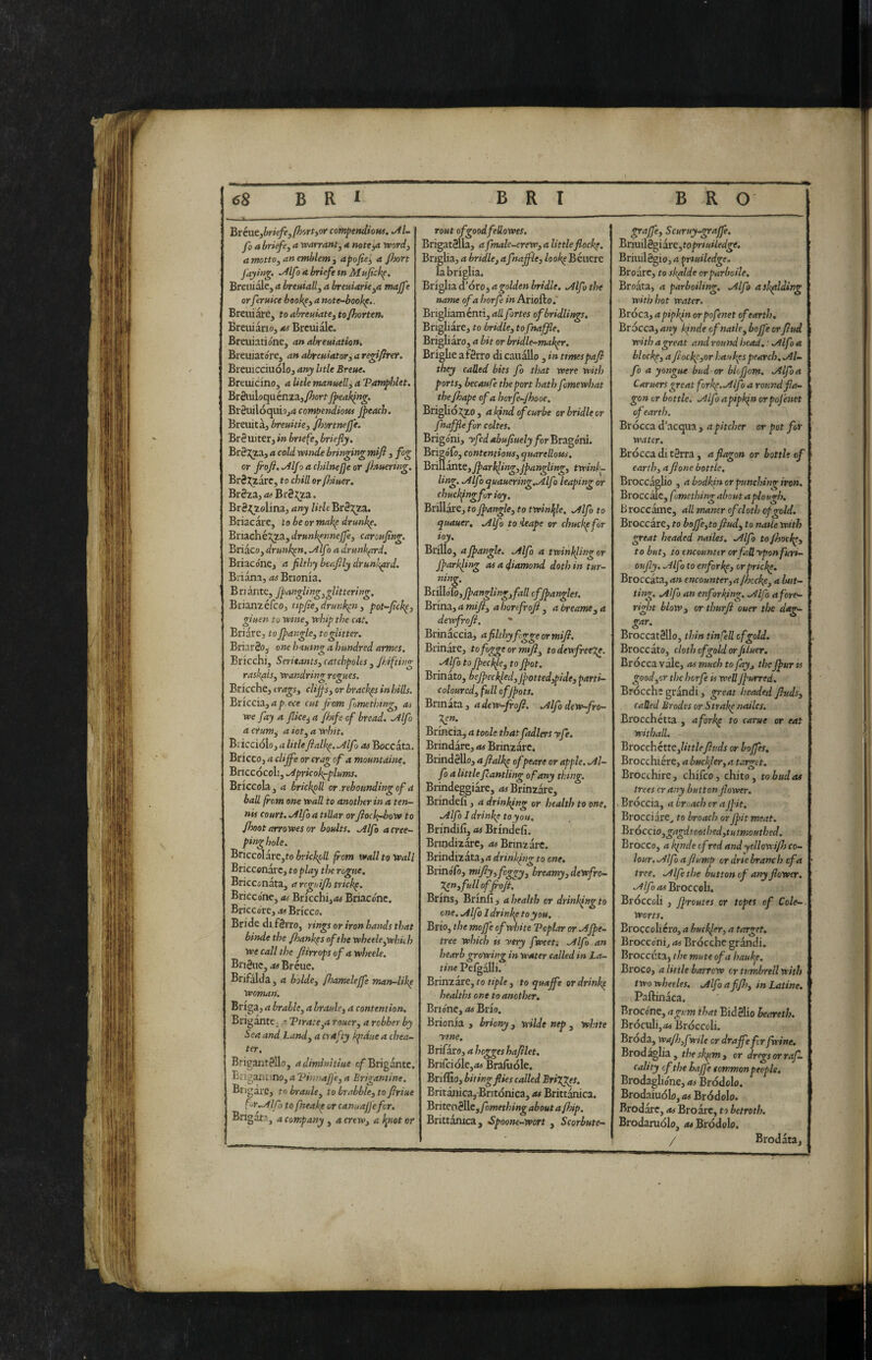 'Bxbitybrkfe^PKrtyor compeniioHi. M~ fo a briefe, a warrant^ a noteyt ìvord^ a motto, an emblem y apofie^ a Jhort faying- •^Ifo briefe m Mufiik^, Bretùale, a breuiall, a breuiarie,a majfe orferuke book^, a mte-bookp,. Breiiiare, to ahreuiate, to/horten, Breuiànoj at Brcuiàlc. Breuiatióne, an abreniatio»t BreuiatórCj an abreuiatory a regifiter. Breuicciiiólo, any litle Breue. BreiiicinOj a litle manHell, a TamphUt, BrSiiiloquénzaj/^orf /peaking. Br2uilóqiiÌ9j<t compendious /peach. Breiiitàj breuitie, jfhortne/fe. Bréuiterj in bnefe, briefly. Br8 x;iaj a cold vptnde bringing mifi , fog or /roft. .Al/o a chilnejje or Jhtuering. Br8;^are, to chill orflmer, BrèziyOfBrSx^a. BrS,^iolina, any litleBrèT^. Briacàre, to be or mak^ drunk^. Btizóxkxg.^ydrunk^nne/fe, carouflng. Briaco, drunken. Alfo a drunkprd, Briaco'ne, a fllthy beaflly drunkard. Briàna, Brionia. Bnànte, /pangling,glittering. Brian2,érc0j tip/te, drunk^n, pot-flck^, giuen tu mne, whip the cat. Briare, to //angle, togUtter. Briar8oj one hauwg a hundred armcs. Bricchi, Seritants, catchpolcs , /hi/ting raskpis, wandring rogues. Bricche, crags, clij/'s, or bracket in hills. Buccio., a p ece cut flom fomethtng, as we fay a flice^ a fhife of bread. Alfo acrum, a iot,awhit. Bricciolo, d litlefialh^.Alfo as Boccata. Bricco, a cli/fe or crag of a mountdine. Bnccocoli, Aprkok^plums. Briccola , a brickpU or .rebounding of a bad from one wall to another in a ten¬ nis court. Alfo a ttUar orJiock-bow to /hoot arrowes or boults. Alfo acree- pinghole. Briccolare,to bricked from wall to Wall Bricccnarc, to play the rogue. Bricconata, arrgui/h tricky. Briccone, as Bricchi,<« Biriaconc. Briccore,.« Bricco. Bride di fèrro, rings or iron bands that binde the /hank^s of the wh€ele,whii h We call the Jiirrops of a wheele. Brièiic,d# Breue. Brifalda, a bolde, fhamele/fe matp-lik^ woman. Briga, a brable, a braule, a contention. Brigante, a Tirate,a rouer, a robber by Sea and Land, a o afty kpdue a chea¬ ter. Brigantèllo, adiminitiue Brigante. Erigant/no, a Tinna/)e, a Brigantine. Brigare, to braule, to brabble, to ftriue for .Alfo to fneakp or can»a//efor. Brigata, a company , a crew, a ipiot or rout ofgoodfeUowes. Brigatèlla, a fmalc-crew, a little flock^. Briglia, a bridle, afna/fle, look^ Bciiere la briglia. Briglia d’oro, a golden bridle. Alfo the name of a horfe in Ariofto. Brigliamcnti, ad fortes of br idlings, Brigliare, to bridle, tofnaffle. Brigliaro, a bit or bridle-makpr. Brighe a fèrro di cauàllo, in timespaji they caUed bits fo that were with ports, becauCe the port hath fomewhat the/hape of a horfe-/hooe. Brigho^o, ak/ndofeurbe or bridle or fna/fle for cokes. Brigoni, yfedabufiuelyforBtti^Sni. Brigofo, contentious, quaredous. Brillante,/pnrkling,jpangling, twink¬ ling. Alfo quauering.Alfo leaping or chuckfngfurioy. Brillare, to //angle, to twinlfle. Alfo to quauer, Alfo to'leape or chuck^for ioy. Brillo, a//angle. Alfo a twinkling or J/arkling as a diamond doth in tur¬ ning. Brillofo, //nngling,fall of//angles. Brina, a mift, a honfrofi , a breame, a dewfroft. * Brinaccia, afikhyf ggeormijl. Brinare, to fogge ormtfi, todewfree%e. Alfo to f/eckle, to//ot. Brinato, be//eckled,//otted,pide, parti¬ coloured, full of//ots. Brinata, adew-froji. Alfodew-fro- 7^n. Brincia, a took that fadlers yfe. Brindare, as Brinzarc. Brindèllo, a/ialk^ of peare or apple. Al¬ fo a littlefantling of any thing. Brmdeggiare, diBrinzare, Brindefi , a drinking or health to one. Alfo I drinkp to you. Brinili, as Brindefi. Bnndizare, as Brmzare. Bvindiiati,a drinking to one, BrinoTo, mi fly, foggy, breamy,dewfro- %en,fullof/roJi. Brins, Brinfi , a health or drinkfig to one. Alfo Idrinkp to you. Brio, the moffe of white Toplar or A//e- tree which is yery fweet-. Alfo an hearb growing in water called in La¬ tine Pelgalli. Brinzare, lo , to qua/fe or drinh^ healths one to another, Brionc, as Brio. Brionia , briony, wilde nep , white ytne, Brifaro, a hegges hafilet, Bnlciolcjiw Bralùóle. Briflio, biting flies called Brigges, Britanica, Bntonica, as Britt^ca. BritenèllCj/òwer/ji»^ about a /hip. Brittanica, •Spoone-wort , Scorbute- ^a/fe, Scuruy-gra/fe, Bnuilè^idre,topriuiledge. Briiiilègio, a priuiledge, Broarc, to skplde orparboile, Broata, a parboiling. Alfo asJsfllding with hot water. Broca, apipkfn or pofenet ofearth. Brocca, any kinde of natle, bo/fe orfud with a great and round head. : Alfo a blacky, a fiockp,or Ijaukps pearcb, Al¬ fo a yongue bud or bk/jom. Alfo a Caruers great forkp.Alfo a round fla¬ gon or bottle. Alfo apipk^n orpo/enet of earth. Brocca d’acqua , a pitcher or pot for water. Brocca di tèrra, a flagon or bottle of earth, a /lone bottle. Broccaglio , a bodkin or punching iron. Brocc ale, fame thing about aplou^s. Broccame, ad maner of cloth c/gold. Broccare, fo bojfe,to/lud, to natle with great headed nailes. Alfo to /hock*, to but, to encounter or fadyponfuri- oufly. Alfo to enforkp, or pricke, Broccata, an encounter, a fhccke, a but¬ ting. Alfo an enforking. Alfo a fore¬ right blow, or thurfi ouer the dag- gar. Broccatéllo, thin tinfed of gold. Broccato, cloth of gold or/tluer. Brocca vale, as much to fay, the J/ur ts good,or the horfe is wed J/urred. Brocche grandi, great headed /hsds, called Mr odes or Straig nailes. Brocchétta , afork^ to carue or eat Withall. Brocchétte,/w/6finds or ho/fes. Brocchiere, abuckkr,atarget. Brocchire, chifeo, chito, to bud as trees crany button/lower. ^ Broccia, a broach cr aJ/it. Brocciare^ to broach or //it meat. Bràccio,gagdtootbed,tutmouthed. Brocco, a kinde of red and yellowi/ls co¬ lour. Alfo a fiump or drtebranch cf a tree. Alfe the button cf any/lower. AlfoasBroccoh. Broccoh , //routes or to/es of Cole-, worts. Broccoliero, a buck/er, a target, Brocco'ni, as Brocche grandi. Brocc I’ta, the mute of a haukp. Broco, a little barrow or tumbrell with twowheeles. Alfo affi), in Latine. Paftinaca. Brocone, a gum that Bidèlio heareth. Broculijdi Broccoli. Broda, wafij,fwile or drajfefcr fwine, Brod^lia , theskfitn, or dregs or ra/L cality cf theha//e common people. Erodagliene, as Brodolo. Brodaiuolo,/» Brddolo. Brodarc, as Broare, to betroth. Brodaruolo, as Bfodolo. / Brodata,