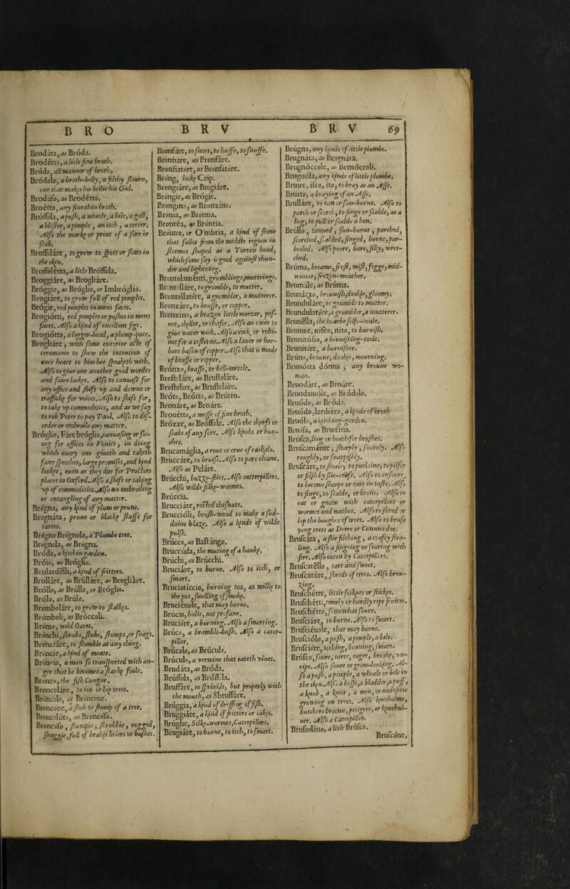 Biodata, as Bròda. Brodétto, a Ikle fine broth. Brodo, all manner of brotììi Bródolo, a broth~belly,n filthy fiouen, one ti,at mak^s his belUe his God. Brodiifo, iW Brodétto. Broétto, anyfinethin broth. BrofFola, apufij, a wheele^ a bile^ a gall, a blijier, a pimple , an itch , a tetter. .Alfo the marki or print of a fore or fcab. Broffolare, togroro to Jfiots or fiarsin the sl^n. BroflPolétta, a litle BrofFola. Broggiare, iw Brogliare. Bróggio, as Broglio, or Imbroglio. Brogiare, to groxv fall of red pimples. Brogie, red pimples in mens faces. Brogiotti, red pimples or pujhes in mens faces. .Alfo a Ifnd of excellent figs. Brogiòtto, a logger Jiead, aplamp-pate. Brogliare , with fame exterior a^e of ceremonie to fijew the intention of ones heart to himhee Jfieal^ethwith. .Alfo togine one another good vcordes and faire look^s, .Alfo to canuaje for any office and Jhift rp and downe or ■ traffichi for yokes. J^lfo to floift for, to tak^ yp commodities, and as we fay to rob Veter to pay Vaul. .Alfo to dif- order or etnbroile any matter. Bròglio, Fare brògliojM»!/^)?»^ orfu~ : mg for offices in Venice , in doing which euery one giueth and taketh faire Jfieeches, large promifes,and kfnd look^s , euen as they doe for Vrofburs places in Oxfcrd..Alfo affiift or taking yp of commodities.Alfo embroiling or entangling of any matter. Brogna, any Ifind of plum or prune. Brognata, prune or blacky tartes. Brógno Brognolo, aVlumbe tree, Bro'gnola, as Bro'gna. Bròdo, a ifitchin garden. Bròlo, Bròglio. Brolardélli, a kind of fritters. Brollare, <«BrùIlóte, Brogliare, BròUo, as Brullo, or Bròglio. Bròlo, as Bròlo, Brombolarc, to grow to fialk^s. Bromboli, as Bròccoli. Bro'mo, wild Oates. Brónchi, ffirubs,fiubs, flumps,or fnags. Broheiare, to flumble at any thing. Broncie, a Ifind of meate. Bronco, a man fo tranjfiorted with an¬ ger that he becomes a flark^ foele. Brónco, the fifljCungar. Broncolare, to top or lop trees. Brdheolo, as Broncone. Broncóne, a flub òr fhmp of a tree. Bronccluto, ««Broncófo. Broncófo , flumpie, fljrulbie , rugged, fnaggicjfull of brakes briers or bufhes. Bronfare, to fnort, to huff tofnujfe. Bronfiare, as Bronfare. Brortfìatórc, as Bronfatórc, Bróng, Zoc% Crip. Brongiare, as Brogiare. Bróngie, as Brògie. Brongino, as Bronzino. Brónia, as Bróntia. Brontéa, as Bróntia. Bróntia, or O'mbria, a kind of flone that fades from the middle rgion in flermes floaped as a Tor tots head, whichfome fay is good againfl thun¬ der and lightning, Bronro\xmhntì,grurrd)lings,muttrìngs. Brontoliate, to grumble, to mutter. Brontollatore, a grumbler, a mutterer. Bronzare, to brajfe, or copper, Bronzino, a brazen little mortar, pof- net, skillet, or chafer. Alf ) an ewer to giue water with. Alfo a cocJ^ or robi- \ net for a ceflerne.Alfo a lauer or bar- bars bafen of copper'. Alfo that is made of brajfe or copper. Brónzo, braffe, or bell-mettle, Brofelare, as Bruftolare. Broftolire, as Bruftolare. Bròto, Erótto, as Brutto. Brouàre, 4# Broare. Brouétto, a meffe of fine broth, Brózze, as Bróffole. Alfo the skferfs or fcabs of any fore, Alfo k^obs or bun~ ches. Brucamaglia, <t rout or crue of roskffis. Bruccarc, to bruife.Alfo to pare cleane, Alfo as Pelare. Br òcchi, bulge-flics. Alfo catterpillers. Alfo Wilde fiik^-wormes. Bròccia. Btucciktc,rolled chefhuts. i Bruccióli, bruflo-wcod to make afud-^ daine blale. Alfo a Ijnde of wilde pulfe. Bròcco, as Baftango. Braccòda, the muting of a hauk^. Bruchi, as Bròcchi. Bruciare, to burne, Alfo to itch, or fmart. Bruciaticcio, burning too, as milk^ to the po t,fmeUing offmok^. Bmciciwle, that may burne. Bròcio, hoik, not profane. Brucióre, a burning. Alfo afmarttng. Bruco, a brambU-bufh. Alfo a cater- piller. Brucolo, as Bruciilo. Bruculo, a yermine that eateth ytnes, Brudata,4i Bròda. BròfFola, as BrófFcla. \ Briiffare, to ff rinkfe, but properly with the mouth, as Sbruffare. Bròggia, a kind ofdr effing offfl). Bruggiate, a kfhd of fritters or cak^s, Brògne, Silkp-wormes,Caterpillers. Bmgiarc, to burne, to itch, to fmart. Brògna, any kfnde cf tittleplumbe. Briignata, as Brognata. Brugnóccole, as Bernòccoli. Braguóla,4»ji Ifinde of little plumbei Bruire, ifeo, ito, to bray as an Affé. Bruì to, a braying of an Ajfe. Bruii arc, to tan or fun-bur ne, Alfo to parch or fcorci>, to finge or fcalde, as a Ing, to pull or fcalde a hen. Brullo , tanned , fun-burnt j parched, fcorched,f aided, jinged, burnt,par¬ boiled. Alfjpoore, bare,filly, wret¬ ched. Bròma, breame,fi-ofi, mifl,fog^imid- winttr, frogen-weatirer. Brumale, as Bruma. Brunito, brcuniJh,duskfe,^loomyi Brundularc, to ztumbls to mutter. Bvnnduhtói't,agrumbler,a mutterer. Brunèlla, the.hearbefelft-heale. Brunire, nifeo, nito, to burnijh. Brunitófìo, a burnijhihg-toole. Brunitóre, a burnijher. Btuno,broune, dusifie, mourning, Biunótta dònna , any broune wo- man. Bruodare, as Broarc. Bruodaiuólc, as Bródolo. Briiòdo, .ts Bi ódo. Bruódo,lardiéro, a kfnde cf broth Bruòlo, a kitching-garden. Bruofa, 45Bruofina. Brufca,/n^ or heath for brufhes. ' Briifcaménte, Jharply, f ntrely. Alf > rouglily,orfnappif}dy. Brufcare,fo ficaie^ to purloined topilfcr orfiljh by flie-enffit, Alfo to enfvure^ to becomeJharpe or tart in tafle.Alfo to finge, to fcalde, or breile. Alfo to eat or gnaw with cattrptlkrs or Wormes andmothes. Alfotofhred'or lop the boughes of trees. Alfo to brufe yong trees as Deere or Cunnies doej Bnifcata, a flk filching, a crafty flea- ling. Alfo a fingeitig or fearing with fire. Alfo eaten by Caterpilh rs, Brlifcatèllo, tart and fweet, Btvdcixivcz, flsreds of trees. Alfobrou- ling. Brufehétte, littlefeskges orfikkps. Bi-ufchétti,ttWfi;y or hardly ripe fiuites. Bricchétto, fomewhatfoure. Brufeiare, to burne. Afo to fmart. Brufciéuole, that may burne. Biufciólo, a pufh, a pimple, a Itle. Bnifciórc, itching, burning, fmart. BtnCco,foure, tarte, eagre, brusk^y yn- ripe.Alfo foure orgrim-looking. Al¬ fa apuflo, a pimple, a wheale or bdetn the skfn.Alfa a beff e,a bladder,apuff, a knob, a kpur, a wen,ornodofitie nrowing on trees. Alfo h’echolme, butchers brocme, petigree, or kpeehul- uer. Alf) a Catnpiller. Brufcolino,4/;t/eBrufco. '• Btiiiconc^