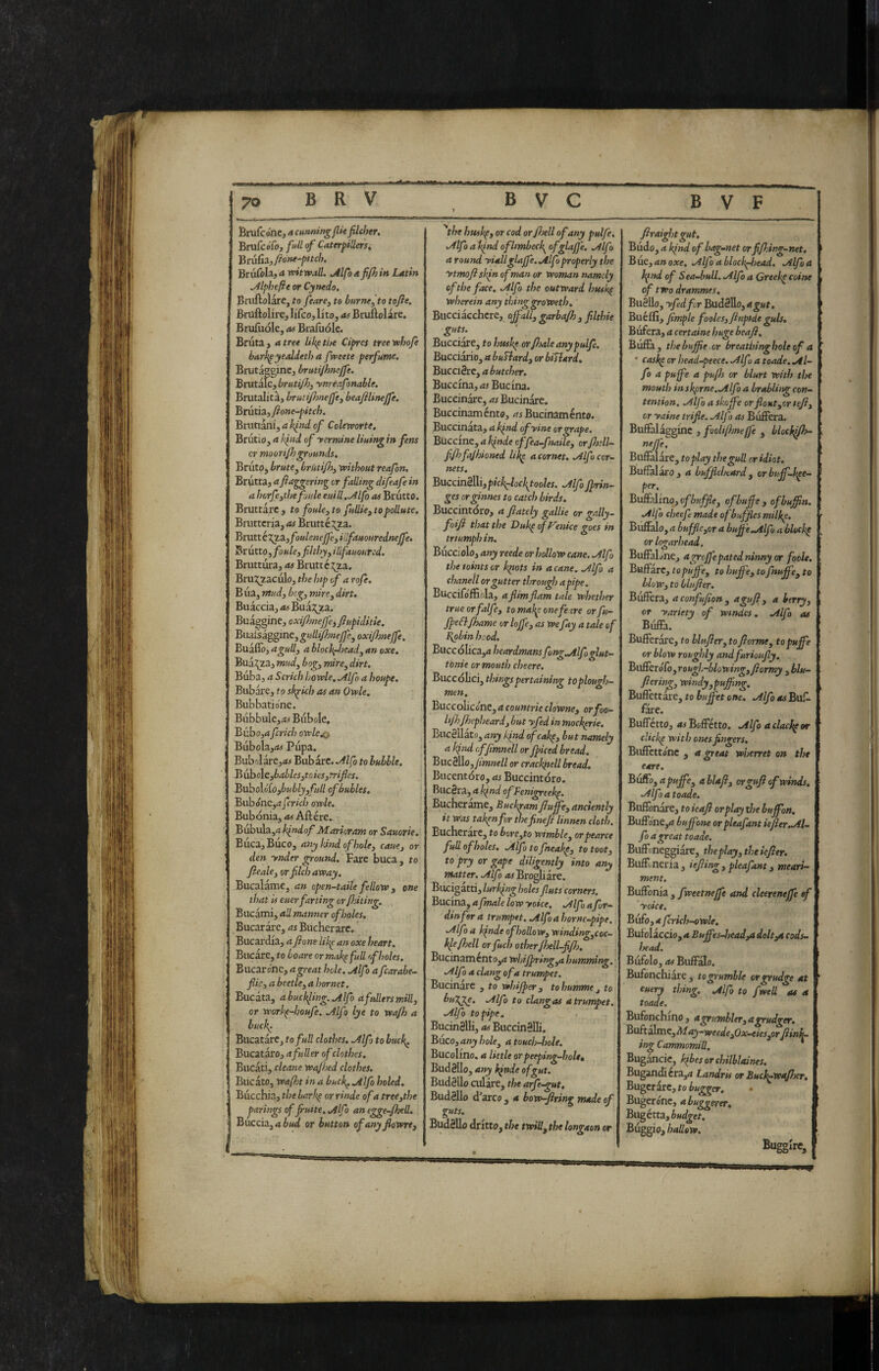 hmCcónt, a cunning Jlk filcher. BrufcoTc», full of Caterpillersi Biv&hya witwall. ^Ifoafi/hin Latin ^Iphefie or Cynedo. Bnifìolare, to feare, to burne^ to tofte, BniftoHre, liCco, lito, as Brullolare. Brufiiokj as Biafuole. Bruta , a tree Uk^ the Ciprcs tree voJsofe bark^ yealdeth a fweete perfume. Brutagginc, brutijhmjfe. Brutale, ynrèafonable. Brutalità, brutijhneffej beafilinejfe, Bmthjf one-pitch. Bruttanijd^W of Coleworte, Brutio, a h^nd of yermine lining in fens or moon/Js grounds. Bruto, brute ^ brMifiy tx>itlsout reafon. Brutta, a fi^ggering cr falling difeafe in a horfe^the foule euilL.^lfo as Brutto. Bruttare , to foule ^ to fuUie^ to pollute. Bnittcn'a, as Bruttéj^za. BmttéXT^ifouleneJjejillfauouredneJfe. Brutto, foule, filtJ)yyillfauoured. Bruttura, as Bruttezza. Bruj^zaculo, the Inp of a rofe. Bua, mud, beg, mire, dirt, Buaccia, as Buàx^za. Buàggine, oxifmeffe, fiupiditte. Buidàk^gim,gulliponejfe, oxijhnejfe. Buàflò,ablochfj)ead,anoxe, Buà:^za, 7»W, bog, mire, dirt. Biiba, a Scrich i)OXvle,.Alfo a houpe. Bubare, to sk^ich as an Ovple. Bubbatione. Bubbulc,.« Bubùle. Bubo,4 fcrich orelco) Bubola,<M Pupa. Bu})o\a.re,as Bubare. .^Ifo to bubble. Bub cle,bables,tDÌes, trifles. Bv^o\6[o,bubly,full ofbubles. Bubóne,^ijrw/; orrle. Bubonia, as Aftére. Bubula,d kflidof Marioram or Sauorte, Buca, Buco, atty hind of hole, caue, or den ynder ground. Fare buca, to /leale, or filch away. Bucalame, an open-taile fellow , one that is euerfar ting or fhiting. Bucami, all manner of holes. Bucar are, rfi Bucherare. Bucardia, a flone lik^ an oxe heart. Bucare, to boare ormak^full ff holes. Bucarcene, rt great hole. Mfo a fcarabe- flic, a beetle, a hornet. Bucata, abuck^ling..Alfo a fullers mill, or worh^-houfe. Mfo lye to wafh a huci\. Bucatare, to full clothes. Mfo to huch^ Bucataro, a fuller of clothes. Bucati, citane wafhed clothes. Bucato, Waft in a buck^ Mfo holed. Bucchia, the bar!<^ or rinde of a tree,the parings of fruite, Mfo an egge-fhed. Buccia, a or button of any flowre. husk^y or cod or/hell of any pulfe. Mfo a hfltd of limbeck^ ^fshJ]'^’ a round yiallglaJfe.Mfoproperly the ytmoftshfnofmanor woman namely of the face. Mfo the outward husk^ wherein any thinggroWeth. Bucciacchcre, affali, garba/h , fllthie guts. Bucciare, to hush^ or/ioale any pulfe. Bucciario, a buSiard, or biSlard, BucciSrc, a butcher. Buccina, as Bucina. Buccinare, ai Bucinare. Buccinaménto, ai Bucinamento. Buccinata, a h^rsd ofyine or grape. Buccine, a à»We effea-fnaile, or fluii- fl/hfajhioned lik^ a cornet. Mfo cor¬ nets, BuccinèìU,pich^oc\tooles. Mf frin¬ ges orginnes to catch birds. Buccintóro, a /lately gallie or gally- foifi that the Duh^ of mice goes in triumph in. Buccjolo, any reede or hollow cane, Mfo thetointsor h^ots in a cane. Mfo a chanell or gutter through a pipe. BuccifófErla, a flimflam tale whether trueorfalfe, tornai^onefexre orfu- ffefl/hame or Ioffe, as wefay a tale of I\obin hood. Buccólica,a heardmansfong,Mfo glut- tonie or mouth cheere. Buccòlici, things pertaining toplough- men. Buccoliccne, a countrie clowne, orfoo- lijhfhepheard, but yfed in mock^rie, BiicSUato, any ifnd of cak^, but namely a l(ind offimnell or fficed bread. Buc8llo,/i»j»e// or crackjtell bread, Biicentóro, as Buccintóro. RueSra, a k^nd ofFenigreek^, Bucherarne, Buckram fiuffe, anciently it was tak^nfor tìiefinefl linnen cloth. Bucherare, to bore,to wimble, orpearce full of holes, Mfo to fneak^, to toot, to pry or gape diligently into any matter, Mfo ai Brogliare. Bucigatti, lurk^ngholes fluts corners. Bucim,afmalelowyoice. Mfo a fur- din for a trumpet, .Alfoahornc-pipe. Mfo a kfnde of hollow, winding,coc- kle/hell or fuel? other fhell-flfl). Bucinamento,a whiffring,a bumming. Mfo a clang of a trumpet. Bucinare , to whiff er, tohummej to bugge. Mfo to clangas a trumpet. Mfo to pipe, BucinSUi, as BuccinSlIi. Buco, any hole, a toudi-hole. Bucolino, a little orpeeping-holtt Budèllo, any kfnde of gut. Budèllo culàre, the arfe-gut. Budèllo d’arco , a bow-ftring made of guts. Budèllo dritto, the twill, the longaon or firaightgut, Budo, a kfnd of bag-net orflfl.ing-net, Biie, an oxe, Mfo a block^iead. Mfo a I hfnd of Sea-bull. Mfo a Creek^ coinè of two drammes, Biièilo, yfed for Budèllo, a gut. Buéflì, fimple fooles, fltipi-cLe guls. Bufera, a certame huge beafl. Builk, the buffe or breathinghole of a t ' cask^crhead-peece.Mfuatoade.M- fo a puffe a pufh or blurt with the mouth inskprne.Mfo a brabliig con¬ tention. Mfo a skoffe or flout,or tefl, cr yaine trifle. Mfo as Bufferà. Buffalagginc , fooliflmeffe , blockffh- neffe. Bnffalare, to play the gull or idiot. Buflalai'o , a buffleheard , or buff-kee¬ per. Buftalino, ofhuffle, of buff , of huffn. Mfo cheefe made ofbuffies milke. Buffalo, a buffle,or a buffe .Alfo a bleckh or logarhead. BufFaLne, agroffepated ninny or foole. Buffare, topuffe, to buffe, to fnuffe, to blow, to blufter. Bufferà, aconfufion, a gufi, a berry, 1 or yariety of wtndcs. Alfo as Buffa. Bufferare, to blufier, to fi orme, to puffe or blow roughly and furioufly. BufferoTo, rough-blowingyfiormy ,blu- I fiering, windy,puff ng. Bufièttàre, to buffet one, Alfo as Bufi rare. Buffetto, aiBoffétto. Alfo aclackpor ’ clicke with ones fingers. Buffettóne , a great wherret on the eare. BvSoyapuffe, ablafl, ovguft of winds, Alfoatoade. Buffonare, to ieafl or play t/je buffon. BufF()ne,a buffone orpleafant iefier-Al¬ fo a great toade. Buffoneggiare, the play, theiefler. Buifi;neria , iefling , pleafant, meari- mem. Buffonia , fweetneffe and cleereneffe of yoke, Bufo,afcrich-owle, Bufblaccio, a Buffes-head,a dolt^ cods- head. Bufolo, ai Buffalo. Bufonchiare, to grumble or grudge at ' euery thing. Alfo to fwell as a toade. Bufonchino , a grumbler, *tgrudger, Bu£ta\inc,May-weede,Ox-eies,or flinj^ ing Canmomill. Bugancic, kibes or chilblaines. Buganiera,a Landris or Buck^wa/her, Bugerare, to iwggcr. Bugero'ne, abuggerer, » Bugétta,Wgef. I hallow. I Buggire, f
